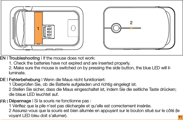 11Troubleshooting | If the mouse does not work: 1. Check the batteries have not expired and are inserted properly. 2. Make sure the mouse is switched on by pressing the side button, the blue LED will il-luminate.Fehlerbehebung | Wenn die Maus nicht funktioniert: 1 Überprüfen Sie, ob die Batterie aufgeladen und richtig eingelegt ist. 2 Stellen Sie sicher, dass die Maus eingeschaltet ist, indem Sie die seitliche Taste drücken; die blaue LED leuchtet auf.Dépannage | Si la souris ne fonctionne pas : 1 Vériﬁez que la pile n’est pas déchargée et qu’elle est correctement insérée. 2 Assurez-vous que la souris est bien allumée en appuyant sur le bouton situé sur le côté (le voyant LED bleu doit s’allumer).EN |DE | FR |12