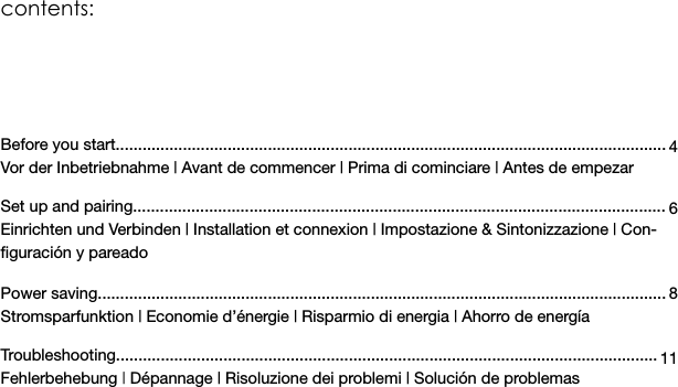 contents: Before you start...........................................................................................................................Vor der Inbetriebnahme | Avant de commencer | Prima di cominciare | Antes de empezar Set up and pairing.......................................................................................................................Einrichten und Verbinden | Installation et connexion | Impostazione &amp; Sintonizzazione | Con-ﬁguración y pareado  Power saving...............................................................................................................................Stromsparfunktion | Economie d’énergie | Risparmio di energia | Ahorro de energía  Troubleshooting.........................................................................................................................Fehlerbehebung | Dépannage | Risoluzione dei problemi | Solución de problemas46 8 11