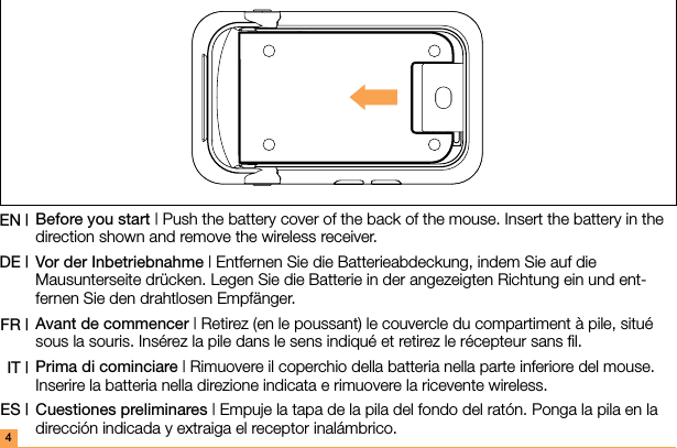 4Before you start | Push the battery cover of the back of the mouse. Insert the battery in the direction shown and remove the wireless receiver.Vor der Inbetriebnahme | Entfernen Sie die Batterieabdeckung, indem Sie auf die Mausunterseite drücken. Legen Sie die Batterie in der angezeigten Richtung ein und ent-fernen Sie den drahtlosen Empfänger.Avant de commencer | Retirez (en le poussant) le couvercle du compartiment à pile, situé sous la souris. Insérez la pile dans le sens indiqué et retirez le récepteur sans ﬁl.Prima di cominciare | Rimuovere il coperchio della batteria nella parte inferiore del mouse. Inserire la batteria nella direzione indicata e rimuovere la ricevente wireless.Cuestiones preliminares | Empuje la tapa de la pila del fondo del ratón. Ponga la pila en la dirección indicada y extraiga el receptor inalámbrico.EN |DE |FR |IT |ES |