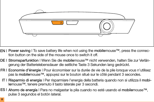 Power saving | To save battery life when not using the mobilemouse™, press the connec-tion button on the side of the mouse once to switch it off.Stromsparfunktion | Wenn Sie die mobilemouse™ nicht verwenden, halten Sie zur Verlän-gerung der Batterielebensdauer die seitliche Taste 3 Sekunden lang gedrückt.Economie d’énergie | Pour économiser sur la durée de vie de la pile lorsque vous n’utilisez pas la mobilemouse™, appuyez sur le bouton situé sur le côté pendant 3 secondes.Risparmio di energia | Per risparmiare l’energia della batteria quando non si utilizza il mobi-lemouse™, tenere premuto il tasto laterale per 3 secondi.Ahorro de energía | Para no malgastar la pila cuando no esté usando el mobilemouse™, pulse 3 segundos el botón lateral.EN | DE |FR |IT |ES |8