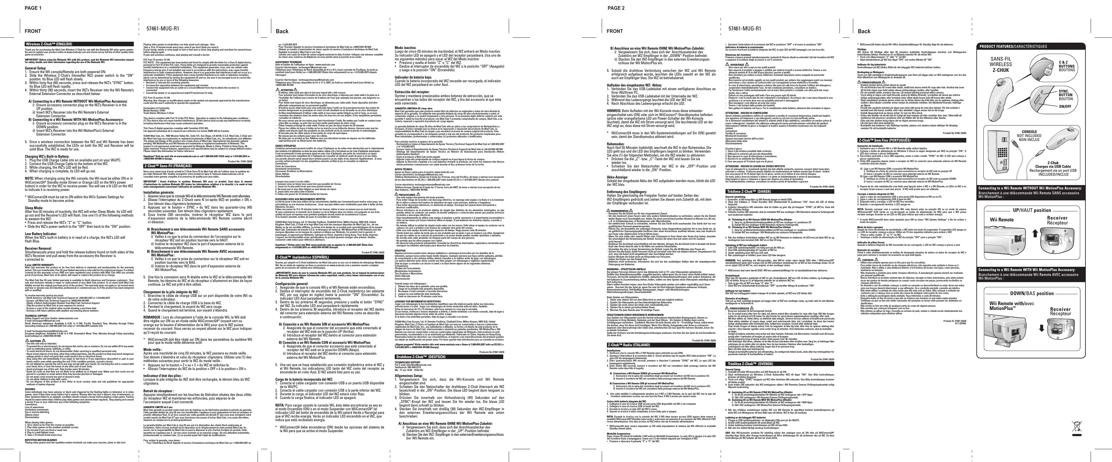 FRONTPAGE 1 PAGE 2Back57461-MUG-R1-   Wireless Z-Chuk™ (ENGLISH)Thank you for purchasing the Mad Catz Wireless Z-Chuk for use with the Nintendo Wii video game system. Be sure to register your product online at www.madcatz.com and check out our full line of other quality video game accessories.IMPORTANT! Before using the Nintendo Wii with this product, read the Nintendo Wii instruction manual for safety, health, and other information regarding the use of the Nintendo Wii.General Setup:1.  Ensure the Wii console/Remote are both powered ON.2.  Slide  the  Wireless  Z-Chuk’s  (hereafter  WZ)  power  switch  to  the  “ON” position. Its Blue LED will flash slowly.3.  Within forty-five (45) seconds, press and release the WZ’s “SYNC” button. Its Blue LED will flash rapidly.4.  Within thirty (30) seconds, insert the WZ’s Receiver into the Wii Remote’s External Extension Connector as described below:A) Connecting to a Wii Remote WITHOUT Wii MotionPlus Accessory:    i)  Ensure accessory connector plug on the WZ’s Receiver is in the    UP position.   ii) Insert WZ’s Receiver into the Wii Remote’s External   Extension Connector.B) Connecting to a Wii Remote WITH Wii MotionPlus Accessory:=   i)  Ensure accessory connector plug on the WZ’s Receiver is in the    DOWN position.   ii) Insert WZ’s Receiver into the Wii MotionPlus’s External   Extension Connector.5.  Once a wireless connection between the WZ and Wii Remote has been successfully established, the LEDs on both the WZ and Receiver will be solid Blue. The WZ is ready for use.Charging WZ’s Built-in Battery:1.  Plug the USB Charge Cable into an available port on your Wii/PC.2.  Connect the USB Charge Cable to the bottom of the WZ.3.  While charging, the WZ’s LED will be Red.4.  When charging is complete, its LED will go out.NOTE: When charging using the Wii console, the Wii must be either ON or in WiiConnect24* Standby mode (Green or Orange LED on the Wii’s power button) in order for the WZ to receive power. You will see a lit LED on the WZ to indicate it is receiving power.* WiiConnect24 must be set to ON within the Wii’s System Settings for Standby mode to become active.Sleep Mode:After five (5) minutes of inactivity, the WZ will enter Sleep Mode. Its LED will go out and the Receiver’s LED will flash. Use one (1) of the following methods to awaken the WZ:•  Press and release the WZ’s “Z” or “C” button.•  Slide the WZ’s power switch to the “OFF” then back to the “ON” position.Low Battery Indicator:When the WZ’s built-in battery is in need of a charge, the WZ’s LED will flash Blue.Receiver Removal:Simultaneously press and hold the release buttons found on both sides of the WZ’s Receiver and pull away from the accessory the Receiver is connected to.5-year LIMITED WARRANTYMad Catz warrants  this product  to be  free from  defects in  materials and  workmanship for  the warranty period. This non-transferable, Five (5) year limited warranty is only valid for the original purchaser. If a defect covered by this warranty occurs AND you have registered your product with Mad Catz AND you provide proof of purchase, Mad Catz, at its option, will repair or replace the product at no charge.The Mad Catz five (5) year limited warranty is available to North American and European customers.  Your sole and exclusive remedy is repair or replacement of your Mad Catz product. In no event shall Mad Catz liability exceed the original purchase price of the product. This warranty does not apply to: (a) normal wear and tear or abusive use; (b) industrial, professional or commercial use; (c) if the product has been tampered with or modified.To receive warranty service you must:- North America: call Mad Catz Technical Support at 1.800.659.2287 or 1.619.683.2815- Europe: call Mad Catz Technical Support at +44(0)1454-451900- Obtain a Return Authorization Number from Mad Catz Technical Support- Ship the product to Mad Catz at your expense for service- Enclose a copy of the original sales receipt showing a purchase date- Enclose a full return address with daytime and evening phone numbersTECHNICAL SUPPORTOnline Support and User Guides: www.madcatz.comE-mail: techsupport@madcatz.comNorth  American  telephone:  Available  8  A.M.  to  4  P.M.  Pacific  Standard  Time,  Monday  through  Friday (excluding holidays) at 1.800.659.2287 (US only) or 1.619.683.2815 (outside US).E-mail: techsupporteurope@madcatz.comEuropean telephone: Available 9 A.M. to 5 P.M.  Greenwich Mean Time, Monday through Friday (excluding bank holidays) at +44(0)1454-451900      CAUTIONS- Use this unit only as intended.- To prevent fire or shock hazard, do not expose this unit to rain or moisture. Do not use within 30’of any water such as swimming pools, bathtubs, or sinks.- To avoid electrical shock, do not disassemble. Refer servicing to qualified personnel only.- Never insert objects of any kind, other than authorized items, into the product as they may touch dangerous voltage points or short out parts that could result in fire or electrical shock.- Stop using this unit immediately if you begin to feel tired or if you experience discomfort or pain in your hands and/or arms while operating the unit. If the condition persists, consult a doctor.- Do not attempt to operate the unit in any way except with your hands. Do not bring the unit in contact with your head, face, or near the bones of any other part of your body.- Avoid prolonged use of this unit. Take breaks every 30 minutes.- Route all cords so that they are not likely to be walked on or tripped over. Make sure that cords are not placed in a position or areas where they may become pinched or damaged.- Do not wrap cords around any part of anyone’s body.- Do not allow children to play with cords.- Do  not dispose of  this product  in fire.  Refer to  local country, state and  city guidelines  for appropriate methods of battery disposal.SEIZURESSome individuals may have seizures or black outs triggered by the flashing lights on television or in video games, even if they have never before had a seizure. Anyone who has had a seizure, loss of awareness, or other symptom linked to an epileptic condition should consult a doctor before playing a video game. Parents should be aware when their children play video games and observe them regularly.  Stop playing and consult a doctor if you or your child have any of the following symptoms:ConvulsionsLoss of awarenessInvoluntary movementsEye or muscle twitchingAltered visionDisorientationWhen playing video games:1. Sit or stand as far from the screen as possible.2. Play video games on the smallest available screen.3. Do not play if you are tired or need rest.4. Play in a well-lighted room.5. Take a 15 minute break every hour.REPETITIVE MOTION INJURIESPlaying video games (and the repetitive motion involved) can make your muscles, joints or skin hurt.  Playing video games in moderation can help avoid such damage.  Also:Take a 10 to 15 minute break every hour, even if you don’t think you need it.If your hands, wrists or arms begin to hurt or feel sore or tired, stop playing and rest them for several hours before playing again.If pain and soreness continues, stop playing and consult a doctor.FCC Part 15 section 15.105FCC NOTE:  This equipment has been tested and found to comply with the limits for a Class B digital device, pursuant to Part 15 of the FCC rules. These limits are designed to provide reasonable protection against harmful interference in a residential installation. This equipment generates, uses, and can radiate radio frequency energy and, if not installed and used in accordance with the instructions, may cause harmful interference to radio communications.  However, there is no guarantee that interference will not occur in a particular installation. If this equipment does cause harmful interference to radio or television reception, which can be determined by turning the equipment off and on, the user is encouraged to try to correct the interference by one or more of the following measures:•  Reorient or relocate the receiving antenna. •  Increase the separation between the equipment and receiver.•  Connect the equipment into an outlet on a circuit different from that to which the receiver is   connected.•  Consult the dealer or an experienced radio/TV technician for help.FCC Part 15 section 15.105 Warning: Any changes or modifications made on the system not expressly approved by the manufacturer could void the user’s authority to operate the equipment.Declaration of ConformityModel Number: 57461Trade Name: Wireless Z-ChukThis device complies with Part 15 of the FCC Rules.  Operation is subject to the following two conditions:  (1) This device may not cause harmful interference, (2) this device must accept any interference received, including interference that may cause undesired operation.This Class B digital apparatus complies with Canadian ICES-003.Cet appareil numérique de la classe B est conforme à la norme NMB-003 du Canada.©2009 Mad Catz, Inc. 7480 Mission Valley Rd., Suite 101, San Diego, CA 92108, U.S.A. Mad Catz, Z-Chuk and the Mad Catz logo are trademarks or registered trademarks of Mad Catz, Inc., its subsidiaries and affiliates. The shape and design of this product are a trade dress of Mad Catz. International and domestic patents pending. Wii MotionPlus and Wii Remote are trademarks or registered trademarks of Nintendo. This product is not sponsored, endorsed or approved by Nintendo. Made in China. Printed in Hong Kong. All rights reserved. Product features, appearance and specifications may be subject to change without notice. Please retain this information for future reference. Questions? Visit our web site at www.madcatz.com or call 1.800.659.2287 (USA only) or 1.619.683.2815 or +44(0)1454-451900 in Europe.   Product No. 57461 09/09  Z-Chuk™ Sans-Fil (FRANÇAIS)Nous vous remercions d’avoir acheté le Z-Chuk Sans Fil de Mad Catz afin de l’utiliser avec le système de jeu vidéo Nintendo Wii. Veuillez enregistrer votre produit en ligne à l’adresse www.madcatz.com et consultez notre gamme complète d’accessoires de qualité pour jeux vidéo. IMPORTANT  !  Avant  d’utiliser  le  système  Nintendo  Wii  avec  ce  produit,  lisez  dans  le  manuel d’instructions du système Nintendo Wii toutes les informations relatives à la sécurité, à la santé et tout autre renseignement concernant l’utilisation du système Nintendo Wii.Installation générale:1.  Assurez-vous que la console Wii et la télécommande Wii Remote sont allumées.2.  Glissez l’interrupteur  du  Z-Chuck  sans fil  (ci-après  WZ)  en  position  «  ON ». Son témoin bleu clignotera lentement.3.  Appuyez  sur  le  bouton  «  SYNC  »  du  WZ  dans  les  quarante-cinq  (45) secondes suivantes. Son témoin bleu clignotera rapidement.4.  Sous  trente  (30)  secondes,  insérez  le  récepteur  WZ  dans  le  port d’expansion  externe  de  la  télécommande  Wii  Remote  comme  décrit ci-dessous :A) Branchement à une télécommande Wii Remote SANS accessoire Wii MotionPlus :    i)  Veillez à ce que la prise du connecteur de l’accessoire sur le    récepteur WZ soit en position tournée vers le HAUT.   ii) Insérez le récepteur WZ dans le port d’expansion externe de la    télécommande Wii Remote.B) Branchement à une télécommande Wii Remote AVEC accessoire Wii MotionPlus :   i)  Veillez à ce que la prise du connecteur sur le récepteur WZ soit en    position tournée vers le BAS.   ii) Insérez le récepteur WZ dans le port d’expansion externe de   Wii MotionPlus.5.  Une fois la connexion sans fil établie entre le WZ et la télécommande Wii Remote, les témoins du WZ et du récepteur s’allumeront en bleu de façon continue. Le WZ est prêt à être utilisé.Chargement de la pile intégrée du WZ :1.  Branchez le câble de charge USB sur un port disponible de votre Wii ou de votre ordinateur.2.  Connectez le câble de charge USB à la base du WZ.3.  Pendant le chargement, le voyant du WZ sera rouge.4.  Quand le chargement est terminé, son voyant s’éteindra.REMARQUE : Lors du chargement à l’aide de la console Wii, la Wii doit être réglée sur ON ou en mode veille WiiConnect24* (voyant vert ou orange sur le bouton d’alimentation de la Wii) pour que le WZ puisse recevoir du courant. Vous verrez un voyant allumé sur le WZ pour indiquer qu’il reçoit du courant.*  WiiConnect24 doit être réglé sur ON dans les paramètres du système Wii pour que le mode veille devienne actif.Mode veille :Après une inactivité de cinq (5) minutes, le WZ passera au mode veille. Son témoin s’éteindra et celui du récepteur clignotera. Utilisez une (1) des méthodes suivantes pour sortir le WZ du mode veille :•  Appuyez sur le bouton « Z » ou « C » du WZ et relâchez-le.•  Glissez l’interrupteur du WZ de la position « OFF » à la position « ON ».Indicateur d’état des piles : Lorsque la pile intégrée du WZ doit être rechargée, le témoin bleu du WZ clignotera.Retrait du récepteur :Appuyez simultanément sur les touches de libération situées des deux côtés du récepteur WZ et maintenez-les enfoncées, puis séparez-le de l’accessoire auquel il est connecté.GARANTIE LIMITÉE de 5 ansMad Catz garantit ce produit contre tout vice de matériau ou de fabrication pendant la période de garantie. Cette garantie limitée de cinq (5) ans non transférable s’applique à vous uniquement en tant qu’acheteur et premier utilisateur final. Si un vice couvert par cette garantie est décelé ET que vous avez enregistré votre produit auprès de Mad Catz ET que vous fournissez une preuve d’achat, Mad Catz, à sa seule discrétion, réparera ou remplacera le produit gratuitement. La garantie limitée par Mad Catz à cinq (5) ans est à la disposition des clients Nord-américains et Européens. Votre recours exclusif est la réparation ou le remplacement de votre produit Mad Catz. En aucun cas la responsabilité de Mad Catz ne pourra dépasser le prix d’achat d’origine du produit. Cette garantie ne s’applique pas à : (a) une usure normale ou un mauvais usage ; (b) une utilisation industrielle, professionnelle ou commerciale ; (c) un produit ayant fait l’objet de modifications.Pour activer la garantie, vous devez : -  Pour l&apos;Amérique du Nord: Appeler le service d’assistance technique de Mad Catz au +1.800.659.2287 ou au +1.619.683.2815-  Pour l&apos;Europe: Appeler le service d’assistance technique de Mad Catz au +44(0)1454-451900 -   Obtenir un numéro d’autorisation de retour auprès du service d’assistance technique de Mad Catz-  Expédier le produit à Mad Catz à vos frais-  Joindre une copie du ticket de caisse original montrant la date d’achat- Indiquer une adresse complète de retour avec numéros de téléphone où vous joindre dans la journée et en soirée ASSISTANCE TECHNIQUEAide et Guides de l’utilisateur en ligne : www.madcatz.com Courrier électronique : techsupport@madcatz.com Téléphone pour l&apos;Amérique du Nord: disponible de 8 h à 16 h, heure normale du Pacifique, du lundi au vendredi (sauf jours fériés) au +1.800.659.2287 (États-Unis uniquement) ou au +1.619.683.2815 (depuis l’étranger).Courrier électronique : techsupporteurope@madcatz.comTéléphone pour l’Europe: disponible de 9 h à 17 h, GMT, du lundi au vendredi (sauf jours fériés) au +44(0)1454-451900      ATTENTION-  N’utilisez cette unité que dans le but pour lequel elle a été conçue.-  Pour prévenir tout risque d’incendie ou de choc électrique, n’exposez pas cette unité à la pluie ou à l’humidité. Ne l’utilisez pas à moins de 9 mètres de l’eau (par exemple une piscine, une baignoire ou un évier).-  Pour éviter tout risque de choc électrique, ne démontez pas cette unité. Toute réparation doit être effectuée uniquement par un personnel qualifié.-  N’insérez aucun objet autre que ceux autorisés dans l’unité car ils pourraient toucher des points de tension dangereuse ou provoquer un court-circuit résultant en un incendie ou un choc électrique.-  Arrêtez immédiatement d’utiliser cette unité si vous vous sentez fatigué ou mal à l’aise, ou si vous ressentez des douleurs dans les mains et/ou les bras lors de son emploi. Si les symptômes persistent, consultez un médecin.-  Ne vous servez que de vos mains pour faire fonctionner l’unité. Ne mettez pas l’unité en contact avec votre tête ou visage, ou près des os d’une partie quelconque de votre corps.-  Évitez l’emploi prolongé de cette unité. Prenez un peu de repos toutes les 30 minutes.-  Placez les câbles de façon à éviter qu’on ne marche ou ne trébuche dessus. Assurez-vous que les câbles sont placés dans des positions ou des endroits où ils ne seront ni pincés ni endommagés.-  N’enroulez pas de câble autour d’une partie du corps de quiconque.-  Ne laissez pas les enfants jouer avec les câbles.-  Ne jetez pas ce produit au feu. Référez-vous aux directives locales en vigueur sur les méthodes appropriées pour se débarrasser des batteries. CRISES D’ÉPILEPSIECertaines personnent peuvent souffrir de crises d’épilepsie ou de voiles noirs déclenchés par le clignotement des lumières à la télévision ou dans les jeux vidéos, même s’ils n’ont jamais eu de crise d’épilepsie auparavant.Il est recommandé à toute personne ayant eu une crise d’épilepsie, une perte de conscience ou ayant souffert de tout autre symptôme lié à l’épilepsie de consulter un médecin avant de jouer à un jeu vidéo.Les parents doivent savoir quand leurs enfants jouent à un jeu vidéo et les observer régulièrement.  Si vous ou votre enfant présente l’un des symptômes suivants, arrêtez le jeu et consultez un médecin:ConvulsionsPerte de ConscienceOuvements InvolontairesSecousses Oculaires ou MusculairesVision AltéréeDésorientationLorsque vous jouez à un jeu vidéo :1. Asseyez-vous ou tenez-vous aussi loin que possible de l’écran.2. Jouez sur le plus petit écran que vous pouvez trouver.3. Ne jouez pas si vous êtes fatigué ou avez besoin de repos.4. Jouez dans une pièce bien éclairée.5. Faites une pause de 15 minutes toutes les heures.BLESSURES DUES AUX MOUVEMENTS RÉPÉTÉSLe fait de jouer à des jeux vidéos (et les mouvements répétés qui s’ensuivent) peut rendre votre peau, vos articulations ou vos muscles douloureux.  Jouer aux jeux vidéos avec modération peut aider à éviter de tels blessures. De plus :Faites une pause de 10 à 15 minutes toutes les heures, même si vous ne pensez pas en avoir besoin.Si vous commencer à ressentir de la douleur ou de la fatigue dans vos mains, vos poignets ou vos bras, arrêtez de jouer et reposez-vous pendant quelques heures avant de recommencer à jouer.Si la douleur persiste, arrêtez de jouer et consultez un médecin.©2009 Mad Catz Europe, Ltd. 31 Shenley Pavilions, Chalkdell Drive. Milton Keynes, MK5 6LB, United Kingdom. Mad Catz, Z-Chuk et le logo Mad Catz sont des marques déposées de Mad Catz, Inc., de ses filiales ou de ses sociétés affiliées. La forme et le design de ce produit sont caractéristiques de la marque Mad Catz. Demandes de brevets U.S.A. et étrangers en instance. Wii MotionPlus et Wii Remote sont des marques déposées ou de marque de commerce détenu par Nintendo. Ce produit n’est ni garanti, ni homologué, ni approuvé par Nintendo. Fabriqué en Chine. Imprimé à Hong Kong. Tous droits réservés. L’aspect, les fonctionnalités et les spécifications du produit peuvent changer sans préavis. Veuillez conserver cette notice pour référence ultérieure.Questions ? Visitez notre site Web www.madcatz.com ou appelez le +1.800.659.2287 (États-Unis uniquement) or +1.619.683.2815 ou +44(0)1454-451900 (Europe). Produit Nº 57461 09/09  Z-Chuk™  Inalámbrico (ESPAÑOL)Gracias por adquirir el Z-Chuk Inalámbrico de Mad Catz para su uso con el sistema de videojuego Nintendo Wii. No se olvide de registrar en línea su producto en www.madcatz.com y examine nuestra completa gama de accesorios de calidad para videojuegos. ¡IMPORTANTE! Antes de usar la consola Nintendo Wii con este producto, lee el manual de instrucciones de Nintendo Wii para obtener información sobre seguridad, salud y otros temas relacionados con el uso de la consola Nintendo Wii.Configuración general:1.  Asegúrate de que la consola Wii y el Wii Remote estén encendidos.2.  Desliza el interruptor de encendido del Z-Chuk inalámbrico (en adelante WZ,  por  sus  siglas  en  inglés)  hasta  la  posición  “ON”  (Encendido).  Su indicador LED Azul parpadeará lentamente.3.  Dentro de los primeros 45 segundos, presiona y suelta el botón “SYNC” del WZ. Su indicador LED azul parpadeará rápidamente.4.   Dentro de los primeros 30 segundos, introduce el receptor del WZ dentro del conector para extensión externa del Wii Remote como se describe a continuación:A) Conexión a un Wii Remote SIN el accesorio Wii MotionPlus:    i)  Asegúrate de que el conector del accesorio que está conectado al    receptor del WZ esté en la posición UP (Arriba).   ii) Introduce el receptor del WZ dentro el conector para extensión    externa del Wii Remote.B) Conexión a un Wii Remote CON el accesorio Wii MotionPlus:   i)  Asegúrate de que el conector accesorio que está conectado al    receptor del WZ esté en la posición DOWN (Abajo).   ii) Introduce el receptor del WZ dentro el conector para extensión    externa del Wii MotionPlus.5.  Una vez que se haya establecido una conexión inalámbrica entre el WZ y el Wii  Remote,  los indicadores  LED tanto  del WZ  como del  receptor se encenderán en color Azul. El WZ estará listo para su uso.Carga de la batería incorporada del WZ:1.  Conecta el cable cargador con conexión USB a un puerto USB disponible de tu Wii/PC.2.  Conecta el cable cargador con conexión USB a la parte inferior del WZ.3.  Durante la carga, el indicador LED del WZ estará color Rojo. 4.  Cuando la carga finalice, el indicador LED se apagará.NOTA: Para cargar usando la consola Wii, ésta debe encontrarse ya sea en el modo Encendido (ON) o en el modo Suspender con WiiConnect24* (el indicador LED del botón de encendido de la Wii estará Verde o Naranja) para que el WZ reciba energía. Verás un indicador LED encendido en el WZ, que indica que está recibiendo energía.*  WiiConnect24 debe encenderse (ON) desde las opciones del sistema de la Wii para que se active el modo Suspender.Modo inactivo:Luego de cinco (5) minutos de inactividad, el WZ entrará en Modo inactivo. Su indicador LED se apagará y el LED del receptor parpadeará. Usa uno de los siguientes métodos para sacar al WZ del Modo inactivo:•  Presiona y suelta el botón “Z” o “C” del WZ.•  Desliza el interruptor de encendido del WZ a la posición “OFF” (Apagado) y luego a la posición “ON” (Encendido).Indicador de batería baja:Cuando la batería incorporada del WZ necesite ser recargada, el indicador LED del WZ parpadeará en color Azul.Extracción del receptor:Oprime y mantiene presionados ambos botones de extracción, que se encuentran a los lados del receptor del WZ, y tira del accesorio al que éste está conectado. GARANTÍA LIMITADA DE cinqo años Mad Catz garantiza que este producto estará libre de defectos en materiales y mano de obra durante la vigencia de la garantía. Se extiende esta garantía limitada de cinqo (5) años exclusivamente a usted, el comprador original, y no podrá traspasarse a otra persona. Si se presenta algún defecto cubierto por esta garantía Y usted ha inscrito el producto con Mad Catz Y presenta comprobante de compra, Mad Catz, a su criterio, reparará o repondrá el producto sin cargo alguno.La garantía limitada de cinqo (5) años de Mad Catz sólo se aplica a los compradores de Norteamérica y Europeos. El único remedio que se ofrece es la reparación o reposición del producto de Mad Catz. La responsabilidad de Mad Catz en ningún caso excederá el precio de compra original del producto. Esta garantía no corresponderá a: (a) desgaste normal o mal uso del producto; (b) productos empleados para fines industriales, profesionales o comerciales; (c) productos alterados o modificados.Para solicitar servicio al amparo de la garantía:- Norteamérica: Llame al Departamento de Apoyo Técnico (Technical Support) de Mad Catz al 1.800.659.2287 o al 1.619.683.2815- Europa: Llame al Departamento de Apoyo Técnico (Technical Support) de Mad Catz al +44-(0)1454-451900 - Obtenga  del  Departamento  de  Apoyo  Técnico  un  Número  de  Autorización  para  Devolución  (Return Authorization Number)- Envíe el producto a Mad Catz porte pagado- Adjunte copia del comprobante de compra original en el que figura la fecha de compra- Adjunte la dirección completa a la cual debamos enviarle el producto, así como los números tele fónicos donde podremos comunicarnos con usted durante el día y primeras horas de la noche.APOYO TÉCNICOApoyo en línea y guías para el usuario: www.madcatz.comCorreo electrónico: techsupport@madcatz.comTeléfono Norteamérica: Desde las 8 hasta las 16 horas, hora del Pacífico, de lunes a viernes (con excepción de los días festivos en EE.UU.), 1.800.659.2287 (sólo desde EE.UU.) o 1.619.683.2815 (desde otros países). Correo electrónico: techsupporteurope@madcatz.comTeléfono Europa: Desde las 9 hasta las 17 horas, hora del GMT, de lunes a viernes (con excepción de los días festivos), +44(0)1454-451900       PRECAUCIONES- Use este equipo únicamente del modo previsto.- Para evitar riesgo de incendio o de descarga eléctrica, no exponga este equipo a la lluvia ni a la humedad. No lo utilice a menos de 9 metros de depósitos de agua como piscinas, bañeras o fregaderos.- Para evitar descargar eléctricas, no desmonte el equipo. Encargue las reparaciones únicamente a técnicos cualificados.- Nunca introduzca  en el  producto objetos  de ningún  tipo distintos  de los  elementos autorizados,  ya que pueden entrar en contacto con puntos de tensión peligrosa o cortocircuitar piezas que podrían provocar incendios o descargas eléctricas.- Deje inmediatamente de utilizar este equipo si empieza a sentir cansancio o si experimenta incomodidad o dolor en las manos y/o brazos mientras utiliza el equipo. Si persistiesen los síntomas citados, consulte a un médico.- No intente utilizar la unidad de ningún modo salvo con las manos. Evite situar el equipo en contacto con la cabeza o la cara o próximo a los huesos de cualquier otra parte del cuerpo.- Evite usar este equipo durante largos espacios de tiempo. Haga pausas cada 30 minutos.- Tienda todos los cables de modo que no sea probable que se pisen o que se tropiece con ellos. Asegúrese de que los cables no se colocan en posiciones o en zonas donde puedan resultar oprimidos o dañados.- No enrolle este cable alrededor de ninguna parte del cuerpo de una persona.- No permita que los niños jueguen con cables.- No deseche este producto quemándolo. Consulte las directrices municipales, regionales y nacionales para averiguar los métodos adecuados para desechar las baterías.EPILEPSIAAlgunas personas pueden tener ataques epilépticos o desmayos provocados por los destellos de la televisión, aunque nunca antes hayan tenido ninguno. Cualquier persona que haya sufrido epilepsia, pérdida de conocimiento u otro síntoma similar, deberá consultar a un médico antes de jugar con videojuegos.Los padres deberían estar alerta cuando sus hijos juegan con videojuegos y vigilarlos regularmente.  Deje de jugar y consulte a un doctor si usted o su hijos tienen alguno de los siguientes síntomas:ConvulsionesPérdida del ConocimientoMovimientos InvoluntariosTics Oculares o MuscularesVisión AlteradaDesorientaciónCuando juege con videojuegos:1.  Sitúese tan lejos de la pantalla como sea posible.2.  Juege en la pantalla más pequeña disponible.3.  No juegue si está cansado o necesita descansar.4.  Juegue en una habitación bien iluminada.5.  Tome un descanso de 15 minutos cada hora.LESIONES POR MOVIMIENTOS REPETITIVOSJugar con videojuegos (y los movimientos repetitivos que ello implica) puede dañar sus músculos, articulaciones o la piel.  Jugar con videojuegos de forma moderada evita tal daño. También:Tome un descanso de 10 a 15 minutos cada hora, aunque no crea que lo necesita.Si sus manos, muñecas o brazos empiezan a dolerle, o siente molestias o se siente cansado, deje de jugar y descanse durante algunas horas antes de volver a jugar.Si el dolor y las molestias persisten, deje de jugar y consulte a un doctor.©2009 Mad Catz Europe, Ltd. 31 Shenley Pavilions, Chalkdell Drive. Milton Keynes, MK5 6LB, United Kingdom. Mad Catz, Z-Chuk y el logotipo de Mad Catz son marcas comerciales o marcas comerciales registradas de Mad Catz, Inc., sus subsidiarias y afiliados. La forma y el diseño de este producto es la imagen de marca de Mad Catz. Internacionales y domésticos patentes pendientes. Wii MotionPlus y Wii Remote son marcas comerciales o marcas comerciales registradas de Nintendo. Este producto no está patrocinado, recomendado o no se autorizado por Nintendo. Fabricado en China. Impreso en Hong-Kong. Reservados todos los derechos. Las características, el aspecto y las especificaciones del producto pueden ser objeto de modificación sin previo aviso. Por favor guarde esta información para su consulta en el futuro.¿Alguna pregunta? Visite nuestro sitio web www.madcatz.com o llame al 1.800.659.2287 (sólo en EE.UU.) o 1.619.683.2815 o +44(0)1454-451900 (Europa).Producto No 57461 09/09  Drahtlose Z-Chuk™  (DEUTSCH)TECHNISCHER SUPPORTPer E-mail: dehotline@madcatz.comTelefonisch: 089-54612710Mo - Fr von 16:00 - 19:00 UhrAllgemeines Setup:1.  Vergewissern  Sie  sich,  dass  die  Wii-Konsole  und  Wii  Remote eingeschaltet sind.2.  Schieben Sie den  Netzschalter der drahtlosen  Z-Chuk (hiernach als  WZ bezeichnet) in die „ON“-Position. Die blaue LED beginnt dann langsam zu blinken.3.  Drücken  Sie  innerhalb  von  fünfundvierzig  (45)  Sekunden  auf  den „SYNC“-Knopf  der  WZ  und  lassen  Sie  ihn  wieder  los.  Die  blaue  LED beginnt dann schnell zu blinken.4.  Stecken Sie  innerhalb  von  dreißig  (30)  Sekunden den WZ-Empfänger  in den  externen  Erweiterungsanschluss  der  Wii  Remote  wie  unten beschrieben:A) Anschluss an eine Wii Remote OHNE Wii MotionPlus-Zubehör:    i)  Vergewissern Sie sich, dass sich der Anschlussstecker des    Zubehörs am WZ-Empfänger in der „UP“-Position befindet.   ii) Stecken Sie den WZ- Empfänger in den externenErweiterungsanschluss    der Wii Remote ein.FRONT Back57461-MUG-R1- B) Anschluss an eine Wii Remote OHNE Wii MotionPlus-Zubehör:    i)  Vergewissern Sie sich, dass sich der  Anschlussstecker des    Zubehörs am WZ-Empfänger in der „DOWN“-Position befindet.   ii) Stecken Sie den WZ-Empfänger in den externen Erweiterungsan   schluss der Wii MotionPlus ein.5.  Sobald  die  drahtlose  Verbindung  zwischen  der  WZ  und  Wii  Remote erfolgreich  aufgebaut  wurde,  leuchten  die  LEDs  sowohl  an  der  WZ  als auch am Empfänger blau. Die WZ ist betriebsbereit.Aufladen des eingebauten WZ- Akkus:1.  Verbinden Sie  das USB-Ladekabel  mit  einem  verfügbaren Anschluss  an Ihrer Wii/Ihrem PC.2.  Verbinden Sie das USB-Ladekabel mit der Unterseite der WZ.3.  Während des Ladevorgangs leuchtet die LED der WZ rot.4.  Nach Abschluss des Ladevorgangs erlischt die LED.HINWEIS: Beim Aufladen mit der Wii-Konsole muss diese entweder eingeschaltet sein (ON) oder sich im WiiConnect*-Standbymodus befinden (grüne oder orangefarbene LED am Power-Schalter der Wii-Konsole leuchtet), damit die WZ mit Strom versorgt wird. Die leuchtende LED an der WZ zeigt an, dass diese mit Strom versorgt wird.*  WiiConnect24 muss in den Wii-Systemeinstellungen auf Ein (ON) gesetzt sein, damit der Standbymodus aktiviert wird.Ruhemodus:Nach fünf (5) Minuten Inaktivität, wechselt die WZ in den Ruhemodus. Die LED geht aus und die LED des Empfängers beginnt zu blinken. Verwenden Sie eine (1) der folgenden Methoden, um die WZ wieder zu aktivieren:•  Drücken Sie die „Z“- bzw. „C“-Taste der WZ und lassen Sie sie wieder los.•  Schieben  Sie  den  Netzschalter  der  WZ  in  die  „OFF“-Position  und anschließend wieder in die „ON“-Position.Akku-Anzeige:Sobald der eingebaute Akku der WZ aufgeladen werden muss, blinkt die LED der WZ blau.Entfernung des Empfängers:Halten Sie gleichzeitig die Freigabe-Tasten auf beiden Seiten des WZ-Empfängers gedrückt und ziehen Sie diesen vom Zubehör ab, mit dem der Empfänger verbunden ist.       WARNHINWEISE- Benutzen Sie die Einheit nur für den vorgesehenen Zweck.- Um den Ausbruch eines Feuers oder eine andere Gefahrensituation zu verhindern, setzen Sie die Einheit weder Regen noch Feuchtigkeit aus. Halten Sie einen ausreichend großen Abstand zu Wasser (ca. 80 cm), z. B. in Schwimmbecken, in Badewannen oder Waschbecken.- Um elektrischen Schock zu vermeiden, nehmen Sie das Gerät nicht auseinander. Das Gerät darf nur von qualifiziertem Personal gewartet werden.- Führen Sie, mit Ausnahme der zulässigen Elemente, keine Gegenstände jeglicher Art in das Gerät ein, da sie gefährliche Spannungspunkte berühren oder einen Kurzschluss auslösen können, was zum Ausbruch von Feuer oder elektrischem Schock führen kann.- Wenn Sie sich müde oder unwohl fühlen oder Schmerzen in Ihrer Hand oder Ihrem Arm haben, beenden Sie unverzüglich die Verwendung der Einheit. Suchen Sie einen Arzt auf, wenn sich Ihr Zustand nicht bessert.- Bedienen Sie die Einheit ausschließlich mit den Händen. Bringen Sie die Einheit nicht in Kontakt mit Ihrem Kopf oder Ihrem Gesicht oder in die Nähe von anderen Körperteilen.- Vermeiden Sie eine zu lange Verwendung der Einheit. Legen Sie alle 30 Minuten eine Pause ein.- Sichern Sie alle Kabel, damit Personen nicht auf sie treten oder über sie stolpern können. Vergewissern Sie sich, dass die Kabel nicht eingeklemmt oder beschädigt werden.- Keinen Wickeln die Kabel nicht um Körperteile von Personen.- Halten Sie Kinder von den Kabeln fern.- Batterien nicht verbrennen.  Informieren Sie  sich bei den  zuständigen Stellen über die  umweltgerechte Entsorgung von Batterien.WARNUNG – EPILEPTISCHE ANFÄLLEBei einigen Personen können durch das blinkende Licht in TV- oder Videospielen epileptischeAnfälle oder Bewußtseinsausfälle  ausgelöst werden, selbst wenn Sie nie zuvor einen Anfall erlitten haben.Personen, die bereits epileptische Anfälle, epileptische Bewußtseinsstörungen oder andere Symptome, die mit Epilepsie im Zusammenhang stehen, hatten, sollten vor dem Spielen eines Videospiels unbedingt einen Arzt aufsuchen.Eltern sollten Kenntnis haben, dass ihre Kinder Videospiele spielen und sollten regelmäßig nach ihnen sehen.   Brechen Sie das Spiel ab, wenn Sie oder Ihr Kind folgende Symptome aufweisen: Krämpfe, Bewusstseinsverlust, Unfreiwillige Bewegungen, Augen- oder Muskelzuckungen, Wahrnehmungsstörungen, DesorientiertheitBeim Spielen von Videospielen:1.  Sitzen oder stehen Sie von dem Bildschirm so weit wie möglich entfernt.2.  Spielen Sie Videospiele auf dem kleinstmöglichen Bildschirm.3.  Spielen Sie nicht, wenn Sie müde oder ruhebedürftig sind.4.  Spielen Sie in einem gut beleuchteten Raum.5.  Machen Sie jede Stunde eine 15-minütige Pause.VERLETZUNGEN DURCH WIEDERHOLTE BEWEGUNGENDas Spielen von Videospielen (und die hiermit verbundenen wiederholten Bewegungen), können zu Schmerzen in Ihren Muskeln, Gelenken und der Haut führen.   Ein Spielen in Maßen kann solche Schädigungen verhindern.  Zusätzlich: Machen Sie jede Stunde eine 10 – 15-minütige Pause, selbst wenn Sie denken, dass Sie diese nicht benötigen. Wenn Ihre Hände, Armgelenke oder Arme zu schmerzen beginnen oder überanstrengt oder müde sind, unterbrechen Sie das Spiel für mehrere Stunden, bevor Sie es wieder fortsetzen.Sollte der Schmerz und die Ermüdungserscheinungen andauern, brechen Sie das Spiel ab und konsultieren Sie einen Arzt.Produkt Nr. 57461 09/09  Z-Chuk™ Radio (ITALIANO)Installazione:1.  Verificare che la console Wii e il Wii Remote siano entrambi accesi (ON). 2.  Spostare l&apos;interruttore di accensione dello Z- Chuck wireless (qui di seguito WZ) nella posizione “ON”. La spia LED blu lampeggerà lentamente.3.  Entro quarantacinque (45) secondi,  premere e rilasciare il  pulsante “SYNC” del WZ.  La spia LED blu lampeggerà rapidamente.4.  Entro  trenta  (30) secondi,  inserire  il  ricevitore  del WZ  nel  connettore  della prolunga  esterna  del  Wii Remote come descritto di seguito: A)  Connessione a Wii Remote SENZA gli accessori Wii MotionPlus:   i)  Assicurarsi che la spina del connettore degli accessori sul ricevitore del WZ sia in posizione SU.   ii) Inserire il ricevitore del WZ nel connettore della prolunga esterna del Wii Remote.B) Connessione a Wii Remote CON gli accessori Wii MotionPlus:  i)  Assicurarsi che la spina del connettore degli accessori sul ricevitore del WZ sia in posizione GIÙ.   ii) Inserire il ricevitore del WZ nel connettore della prolunga esterna del Wii MotionPlus.5.  Una volta stabilito il collegamento wireless tra il WZ e il Wii Remote, sia la spia del WZ che la spia del ricevitore resteranno accese con una luce blu fissa. Il WZ è pronto per essere usato.Carica delle batterie integrate del WZ:1.  Collegare il cavo di ricarica USB ad una porta USB disponibile nel Wii o nel computer.2.  Collegare il cavo di ricarica USB al fondo del WZ.3.  Durante la ricarica, la spia LED del WZ è rossa.4.  Quando la ricarica è stata completata, la luce della spia si spegne.NOTA: Durante la  ricarica con la console del Wii, il  Wii deve essere acceso (ON) oppure deve essere  in modalità WiiConnect24*/Standby (spia verde o arancione sul pulsante di accensione del Wii) affinché il WZ riceva alimentazione. Una spia accesa sul WZ indica che sta ricevendo alimentazione.*  WiiConnect24  deve essere  impostato su  ON nelle  impostazioni di  sistema del  Wii affinché  la modalità Standby diventi attiva.Modalità Sospensione:Dopo cinque (5) minuti di inattività, il WZ entra in Modalità Sospensione. La spia LED si spegne e la spia LED del ricevitore inizia a lampeggiare. Usare uno (1) dei metodi seguenti per risvegliare il WZ:•  Premere e rilasciare il pulsante “Z” o “C” del WZ.•  Spostare l&apos;interruttore di accensione del WZ in posizione “OFF” e di nuovo in posizione “ON”.Indicatore di batteria in esaurimento:Se occorre ricaricare la batteria integrata del WZ, la spia LED del WZ lampeggia con una luce blu.Rimozione del ricevitore:Premere e tenere premuti simultaneamente i pulsanti di rilascio situati su entrambi i lati del ricevitore del WZ e separare il ricevitore dagli accessori a cui è connesso.       AVVERTENZE-  Non usare per altri scopi se non quelli previsti.-  Non esporre il prodotto a pioggia o umidità, per evitare incendi e scosse elettriche. Tenere a una distanza minima di 10 m dall’acqua (piscine, vasche e lavelli).-  Non smontare per evitare scosse elettriche. Eventuali riparazioni vanno eseguite da personale qualificato.-  Non inserire nel prodotto oggetti, se non quelli previsti, per evitare che raggiungano punti con tensioni pericolose o che causino un cortocircuito con conseguenti scosse elettriche e incendio.-  In caso di stanchezza, pesantezza o dolore alle mani e/o alle braccia durante l’utilizzo del videogioco, sospendere immediatamente l’uso. Se tali condizioni persistono, consultare un medico.-  Far funzionare l’unità esclusivamente con le mani. Non portarla a contatto con altre parti del corpo (testa, viso o altro).-  Evitare un uso prolungato dell’unità. Fare una pausa ogni 30 minuti.-  Disporre i cavi in modo tale da non calpestarli o inciamparvi. Accertarsi che i cavi siano disposti in una posizione o in un’area dove non sia possibile pizzicarli o danneggiarli.-  Non avvolgere i cavi attorno ad aree del corpo.-  Tenere i cavi lontani dalla portata dei bambini.-  Non gettare le batterie nel fuoco. Per lo smaltimento della batteria, attenersi alla normativa in vigore.ATTENZIONE - RISCHIO DI CONVULSIONIAlcuni individui potrebbero soffrire di convulsioni o perdita di coscienza temporanea, indotti dai bagliori che appaiono sul televisore o nei videogiochi, anche se ciò non si è mai verificato prima.Se si dovessero manifestare tali sintomi (o sintomi simili di tipo epilettico), consultare un medico prima di usare i videogiochi. I bambini che utilizzano videogiochi vanno periodicamente controllati dai genitori.  Interrompere l’attività di gioco e rivolgersi al medico qualora il bambino mostrasse uno dei seguenti sintomi:ConvulsioniPerdita di coscienzaMovimenti involontariSpasmi muscolari (anche dell’occhio)Alterazioni della vistaDisorientamentoDurante il gioco:1. Stare il più lontano possibile dallo schermo.2. Utilizzare lo schermo più piccolo disponibile.3. Non giocare in caso di stanchezza o sonnolenza.4. Giocare in un ambiente ben illuminato.5. Fare una pausa di 15 minuti ogni ora di gioco.ATTENZIONE - RISCHIO DI LESIONI DA SFORZO RIPETUTOL’uso di videogiochi e i movimenti ripetuti che tale attività comporta, possono causare dolori muscolari, articolari o cutanei.  Praticare questa attività con moderazione per evitare questo tipo di danni.  Inoltre:fare una pausa di 10-15 minuti ogni ora di gioco, anche se si ritiene di non averne bisogno.Se mani, polsi o braccia iniziano a dolere o si sente un indolenzimento o senso di spossatezza, interrompere il gioco e rimanere a riposo per diverse ore prima di riprendere.Se l’indolenzimento continua, consultare un medico prima di riprendere a giocare.Prodotto No 57461 09/09   Trådløse Z-Chuk™  (DANSK)Generel opsætning:1. Kontroller, at Wii-konsollen og Wii Remote begge er tændt (ON).2.  Skub  den trådløse  Z-  Chuks (herefter  WZ)  strømkontakt til  positionen  “ON”. Dens blå  LED  vil blinke langsomt.3.  Indenfor femogfyrre (45) sekunder skal du trykke  og give slip på knappen  “SYNC” på WZ’en. Dens blå LED vil blinke hurtigt.4.  Indenfor tredive (30) sekunder skal du indsætte WZ’ens modtager i Wii Remotens eksterne forlængerstik som beskrevet nedenfor.A)  Tilslutning til en Wii Remote UDEN Wii MotionsPlus tilbehør: i)  Sørg for, at tilbehørsforbindelsesstikket på WZ’ens modtager er i positionen UP.  ii) Indsæt WZ’ens modtager til Wii Remotens eksterne forlængerstik.B)  Tilslutning til en Wii Remote MED Wii MotionsPlus tilbehør: i)  Sørg for, at tilbehørsforbindelsesstikket på WZ’ens modtager er i positionen DOWN.  ii) Indsæt WZ’ens modtager i Wii Motionplus’ens eksterne forlængerstik.5.  Når den trådløse forbindelse mellem WZ&apos;en og Wii Remoten er etableret, vil LED’erne på både WZ&apos;en og modtageren lyse konstant blåt. WZ&apos;en er klar til brug.Opladning af WZ’ens indbyggede batteri:1.  Sæt USB-opladningskablet i en ledig port på din Wii/ pc.2.  Slut USB-opladningskablet til i bunden af WZ’en.3.  Under opladning lyser WZ’ens LED rødt.4.  Når opladningen er fuldført, lyser dens LED ikke længere.BEMÆRK: Ved  opladning  via  Wii-konsollen,  skal  Wii’en  enten  være  tændt  (ON)  eller  i  WiiConnect24* standbytilstand (grøn eller orange LED på Wii-enhedens strømknap) for at WZ’en kan modtage strøm. Du vil se en oplyst LED på WZ&apos;en, som angiver, at den modtager strøm.*  WiiConnect skal være tændt (ON) i Wii’ens systemindstillinger for at standbytilstand kan aktiveres.Dvaletilstand:Efter fem (5) minutters inaktivitet vil WZ&apos;en gå i Dvaletilstand. WZ’ens LED vil blive slukket, og modtagerens LED vil blinke. Brug en (1) af følgende metoder for at aktivere WZ&apos;en:•  Tryk og giv slip på WZ’ens knap “Z” eller “C”.•  Skub WZ’ens strømkontakt til positionen “OFF” og derefter tilbage til positionen “ON”.Indikator for lavt batteri:Når WZ’ens indbyggede batteri trænger til at blive opladet, vil WZ’ens LED blinke blåt.Fjernelse af modtager:Tryk på og hold samtidigt knappen på begge sider af WZ’ens modtager nede, og træk væk fra det tilbehør, modtageren er forbundet til.      FORHOLDSREGLER-  Brug kun enheden til det beregnede formål.-  For at undgå brand eller fare for stød, må denne enhed ikke udsættes for regn eller fugt. Må ikke bruges inden for en afstand af 0,76 meter fra alle former for vand såsom svømmebasiner, badekar eller vask.-  Må ikke skilles ad. Dette sikrer, at elektrisk stød undgås. Service må kun udføres af kvalificeret personale.-  Skub aldrig objekter  af nogen slags, andet end autoriserede dele, ind i produktet, da disse kan berøre farlige strømpunkter eller kortslutte dele, hvilket kan resultere i brand eller elektrisk stød.-  Stop straks brugen af denne enhed, hvis du begynder at føle dig træt, eller hvis du oplever ubehag eller smerter i dine hænder og/eller arme under brug af enheden. Hvis tilstanden vedvarer, skal du kontakte en læge.-  Undgå at betjene enheden med andet end dine hænder. Enheden må ikke komme i kontakt med dit hoved, ansigt eller i nærheden af knogler på andre dele af kroppen.-  Undgå langvarig brug af denne enhed. Hold pauser hver 30. minutter.-  Alle ledninger skal føres, således at de ikke let kan betrædes eller snubles over. Sørg for, at ledninger ikke anbringes på en måde eller på steder, hvor de kan komme i klemme eller beskadiges.-  Ledningerne må ikke vikles omkring nogen del af en persons krop.-  Børn må ikke lege med ledningerne.-  Undgå at bortskaffe batterier ved afbrænding. Se venligst det lokale lands, stats eller bys retningslinier for passende metoder til bortskaffelse af batteri.Produkt No 57461 09/09    Trådlösa Z-Chuk™  (SVENSK)General Setup:1.  Fastställ att både Wii-konsollen och Wii Remote är på ON.2. Skjut  strömbrytaren  på  Wireless  Z-Chuk  (hädanefter  WZ)  till  läget  “ON”.  Den  Blåa  kontrollampan kommer att blinka långsamt.3.  Tryck och släpp ”SYNC”-knappen på WZ efter fyrtiofem (45) sekunder. Den Blåa kontrollampan kommer att blinka snabbt.4.  Inom trettio (30) sekunder ska  WZ-mottagaren sättas  i Wii  Remotes Externa  Förlängningskontakt enligt följande beskrivning:A)  Anslutning till en Wii Remote UTAN Wii MotionPlus-tillbehör:   i)  Se till att anslutningsskontakten för tillbehör på WZ-mottagaren står i UPP-läget.  ii) Sätt i WZ-mottagaren i Wii Remotes Externa Förlängningskontakt.B)  Anslutning till en Wii Remote MED Wii MotionPlus-tillbehör:  i)  Se till att anslutningsskontakten för tillbehör på WZ-mottagaren står i NER-läget.  ii) Sätt i WZ-mottagaren i Wii MotionPlus Externa Förlängningskontakt.5.  När  den trådlösa anslutningen mellan WZ  och Wii Remote är upprättad  kommer  kontrollamporna på både WZ och Mottagaren att lysa Blått utan att blinka. WZ är klar att använda.Laddning av det Inbyggda WZ-batteriet:1.  Plugga in USB-laddningskabeln i en tillgänglig USB-port på din Wii/PC.2.  Anslut USB-laddningskabeln till underdelen på WZ.3.  Under laddning kommer kontrollampan på WZ att lysa Rött.4.  När den har laddat färdigt slocknar kontrollampan.OBS:  När  Wii-konsolen används  för laddning  måste den  antingen  vara  på  ON  eller  på  WiiConnect24* Standby-läge (Grön eller Orange kontrollampa på Wii:s strömknapp) för att strömmen ska nå WZ. En tänd kontrollampa på WZ betyder att den tar emot ström. *  WiiConnect24 måste stå på ON i Wii:s Systeminställningar för Standby-läge för att aktiveras.Viloläge:WZ  ändrar  till  Viloläge  efter  fem  (5)  minuters  inaktivitet.  Kontrollampan  slocknar  och  Mottagarens kontrollampa blinkar. Använd en (1) av följande metoder för att väcka WZ:•  Tryck och släpp knappen “Z” eller “C” på WZ.•  Skjut strömbrytaren på WZ från läget ”OFF” och sedan tillbaka till ”ON”.Indikator för låg batterinivå:Kontrolllampan på WZ blinkar Blått när det inbyggda WZ-batteriet behöver laddas.Borttagning av Mottagare:Tryck och håll samtidigt in lösgörningsknapparna som finns på bägge sidor av WZ-mottagaren och dra den ifrån tillbehöret som Mottagaren är ansluten till.      FORHOLDSREGLER-  Använd endast denna enhet såsom är avsett.-  För att förhindra fara för brand eller elstöt, utsätt inte denna enhet för regn eller fukt. Använd inte inom 30 fot från något som helst vatten såsom simbassänger, badkar, eller handfat.-  För att undvika elstöt, montera inte ner. Låt endast behörig personal utföra service.-  Tryck aldrig in några som helst föremål, andra än tillåtna föremål, i produkten då dessa kan vidröra farliga spänningspunkter eller kortsluta delar vilket skulle kunna leda till brand eller elstöt.-  Sluta omedelbart använda denna enhet om du börjar känna dig trött eller om du upplever obehag eller smärta i dina händer och/eller armar medan du använder enheten. Om tillståndet kvarstår, rådfråga en läkare.-  Försök inte använda enheten på något som helst sätt annat än med dina händer. För inte enheten I kontakt med ditt huvud, ansikte, eller nära skelettet i någon annan del av din kropp.-  Undvik långvarigt bruk av denna enhet. Ta rast var 30:e minut.-  Ordna alla sladdar så att det inte är troligt att man trampar på eller snubblar över dem. Säkerställ att sladdarna inte placeras i positioner eller på ställen där de kan klämmas eller skadas.-  Göra sjal inte sladdar kring någon del av någon persons kropp.-  Låt inte barn leka med sladdarna.-  Bortskaffa inte batterier i eld. Rådfråga landets, statens och stadens lokala riktlinjer för lämpliga metoder för att bortskaffa batterier.Produkt No 57461 09/09   Z-Chuk™ Sem Fios (PORTUGUÊS)Instruções de Instalação1.  Assegurar que a consola Wii e o Wii Remote estão ambos ligados.2.  Coloque o botão de alimentação do Wireless Z-Chuck (a seguir designado por WZ) na posição “ON”. O LED azul começa a piscar lentamente.3.  Decorridos quarenta e cinco (45) segundos, prima e solte o botão “SYNC” do WZ. O LED azul começa a piscar rapidamente.4.  Trinta (30) segundos depois, insira o receptor do WZ no conector para extensão externa do Wii Remote conforme descrito abaixo:A)  Ligar a um Wii Remote SEM o acessório Wii MotionPlus:   i)  Verifique se a ficha do conector para acessórios no receptor do WZ está na posição UP.  ii) Insira o receptor do WZ no conector para extensão externa do Wii Remote.B) Ligar a um Wii Remote COM o acessório Wii MotionPlus:  i)  Verifique se a ficha do conector para acessórios no receptor do WZ está na posição DOWN.  ii) Insira o receptor do WZ no conector para extensão externa do Wii MotionPlus.5.  Depois de ter sido estabelecida com êxito uma ligação entre o WZ e o Wii Remote, os LEDs no WZ e no receptor ficam acesos a azul sem piscar.  O WZ está pronto para ser utilizado.Carregar a bateria integrada do WZ:1.  Ligue o cabo de carregamento USB a uma porta USB disponível na Wii ou no PC.2.  Ligue o cabo de carregamento USB à base do WZ.3.  Enquanto está a carregar, o LED do WZ fica vermelho.4.  Quando o carregamento termina, o LED apaga-se.NOTA: Quando  carregar  com a  consola  Wii, esta  deverá  estar na  posição  ON ou no  modo  de espera WiiConnect24*  (LED  verde  ou  cor-de-laranja  no  botão  de  alimentação  da  Wii)  para  que  o  WZ  possa receber energia. Acende-se um LED no WZ para indicar que está a receber energia.*  O modo WiiConnect24  deve estar ajustado para ON no menu “Wii System Settings”  a fim de activar o modo de espera.Modo de baixo consumo:Depois de cinco (5) minutos de inactividade, o WZ entra em modo de suspensão. O respectivo LED apaga-se e o LED do receptor começa a piscar. Utilize um (1) dos seguintes métodos para activar o WZ:•  Prima e solte o botão “Z” ou “C” do WZ.•  Desloque o botão de alimentação do WZ da posição “OFF” para a posição “ON”.Indicador de pilhas fracas:Quando a bateria integrada do WZ necessitar de ser carregada, o LED do WZ começa a piscar a azul.Remoção do receptor:Prima e solte simultaneamente os botões de desengate situados de ambos os lados do receptor do WZ e puxe para remover o receptor do acessório ao qual está ligado.       CUIDADOS-  Utilize esta unidade apenas para os fins para que foi concebida.-  Para evitar riscos de incêndio ou de choques eléctricos, não exponha esta unidade à chuva ou à humidade. Não a utilize a uma distância inferior a 9,14 metros de locais com água, como piscinas, banheiras ou tanques.-  Não desmonte a unidade para evitar choques eléctricos. A manutenção apenas deverá ser realizada por pessoal qualificado.-  Nunca introduza no produto nenhum tipo de objectos, excepto os itens autorizados, pois estes podem tocar em pontos de tensão perigosos ou causar curto-circuitos em peças, provocando incêndios ou choques eléctricos.-  Se durante o uso da unidade começar a sentir-se cansado ou desconfortável ou notar dores nas mãos e/ou nos braços deverá interromper a sua utilização. Se a condição persistir, consulte um médico.-  Não tente utilizar a unidade de outro modo que não seja com as mãos. Não coloque a unidade em contacto com a cabeça, face ou perto dos ossos de qualquer outra parte do seu corpo.-  Evite a utilização prolongada desta unidade. Faça intervalos a cada 30 minutos.-  Disponha todos os fios de modo a que não se tropece nos mesmos ou que estes sejam pisados. Certifique-se que os fios não estão colocados em posições ou áreas onde possam ser entalados ou danificados.-  Não enrole os fios em volta de qualquer parte do corpo de alguma pessoa.-  Não permita que crianças brinquem com os fios.-  Não elimine as pilhas no fogo. Consulte as normas do país, estado e cidade locais relativamente aos métodos adequados para eliminar pilhas.   Produto N. 57461 09/09S11-057461INCLUDED/INCLUSZ-ChukCharges via USB CableRechargement via un port USBZ-CHUKWIRELESSSANS-FILSYNC.BUTTONBOUTONBUTTONSBOUTONSON/OFFC &amp; ZNOT INCLUDEDNON INCLUSCONSOLEPRODUCT FEATURES/CARACTÉRISTIQUESBranchement à une télécommande Wii Remote SANS accessoire Wii MotionPlus :Connecting to a Wii Remote WITHOUT Wii MotionPlus Accessory: Branchement à une télécommande Wii Remote AVEC accessoire Wii MotionPlus :Connecting to a Wii Remote WITH Wii MotionPlus Accessory: RécepteurReceiverWii RemoteUP/HAUT positionRécepteurWii Remote with/avec MotionPlus™ReceiverDOWN/BAS position