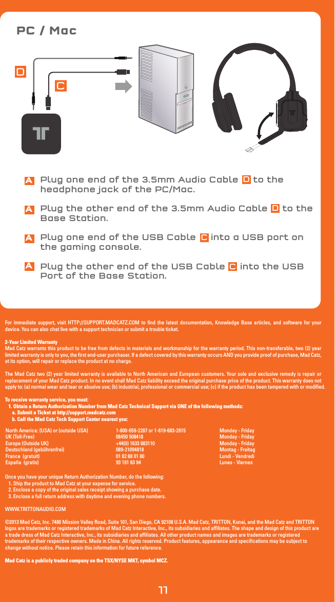 PC / MacCDFor immediate support, visit HTTP://SUPPORT.MADCATZ.COM to find the latest documentation, Knowledge Base articles, and software for your device. You can also chat live with a support technician or submit a trouble ticket.2-Year Limited WarrantyMad Catz warrants this product to be free from defects in materials and workmanship for the warranty period. This non-transferable, two (2) year limited warranty is only to you, the first end-user purchaser. If a defect covered by this warranty occurs AND you provide proof of purchase, Mad Catz, at its option, will repair or replace the product at no charge.The Mad Catz two (2) year limited warranty is available to North American and European customers. Your sole and exclusive remedy is repair or replacement of your Mad Catz product. In no event shall Mad Catz liability exceed the original purchase price of the product. This warranty does not apply to: (a) normal wear and tear or abusive use; (b) industrial, professional or commercial use; (c) if the product has been tampered with or modified.To receive warranty service, you must:   1. Obtain a Return Authorization Number from Mad Catz Technical Support via ONE of the following methods:      a. Submit a Ticket at http://support.madcatz.com      b. Call the Mad Catz Tech Support Center nearest you: Once you have your unique Return Authorization Number, do the following:   1. Ship the product to Mad Catz at your expense for service.   2. Enclose a copy of the original sales receipt showing a purchase date.   3. Enclose a full return address with daytime and evening phone numbers.WWW.TRITTONAUDIO.COM©2013 Mad Catz, Inc. 7480 Mission Valley Road, Suite 101, San Diego, CA 92108 U.S.A. Mad Catz, TRITTON, Kunai, and the Mad Catz and TRITTON logos are trademarks or registered trademarks of Mad Catz Interactive, Inc., its subsidiaries and affiliates. The shape and design of this product are a trade dress of Mad Catz Interactive, Inc., its subsidiaries and affiliates. All other product names and images are trademarks or registered trademarks of their respective owners. Made in China. All rights reserved. Product features, appearance and specifications may be subject to change without notice. Please retain this information for future reference.Mad Catz is a publicly traded company on the TSX/NYSE MKT, symbol MCZ.AAAAPlug one end of the 3.5mm Audio Cable     to the headphone jack of the PC/Mac.Plug the other end of the 3.5mm Audio Cable     to the Base Station.Plug one end of the USB Cable     into a USB port on the gaming console.Plug the other end of the USB Cable     into the USB Port of the Base Station.Monday - FridayMonday - FridayMonday - FridayMontag - FreitagLundi - VendrediLunes - Viernes1-800-659-2287 or 1-619-683-2815 08450 508418 +44(0) 1633 883110089-2109481801 82 88 01 80 93 181 63 94North America: (USA) or (outside USA)UK (Toll-Free)Europe (Outside UK)Deutschland (gebührenfrei)France  (gratuit) España  (gratis)11DDCC