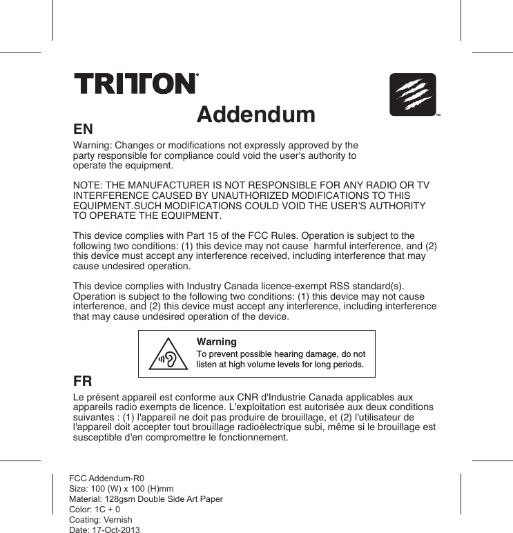 AddendumENWarning: Changes or modifications not expressly approved by the party responsible for compliance could void the user&apos;s authority to operate the equipment.  NOTE: THE MANUFACTURER IS NOT RESPONSIBLE FOR ANY RADIO OR TV INTERFERENCE CAUSED BY UNAUTHORIZED MODIFICATIONS TO THIS EQUIPMENT.SUCH MODIFICATIONS COULD VOID THE USER’S AUTHORITY TO OPERATE THE EQUIPMENT.This device complies with Part 15 of the FCC Rules. Operation is subject to the following two conditions: (1) this device may not cause  harmful interference, and (2) this device must accept any interference received, including interference that may cause undesired operation. This device complies with Industry Canada licence-exempt RSS standard(s). Operation is subject to the following two conditions: (1) this device may not cause interference, and (2) this device must accept any interference, including interference that may cause undesired operation of the device.FRLe présent appareil est conforme aux CNR d&apos;Industrie Canada applicables aux appareils radio exempts de licence. L&apos;exploitation est autorisée aux deux conditions suivantes : (1) l&apos;appareil ne doit pas produire de brouillage, et (2) l&apos;utilisateur de l&apos;appareil doit accepter tout brouillage radioélectrique subi, même si le brouillage est susceptible d&apos;en compromettre le fonctionnement. FCC Addendum-R0Size: 100 (W) x 100 (H)mmMaterial: 128gsm Double Side Art PaperColor: 1C + 0Coating: VernishDate: 17-Oct-2013WarningTo prevent possible hearing damage, do not listen at high volume levels for long periods.