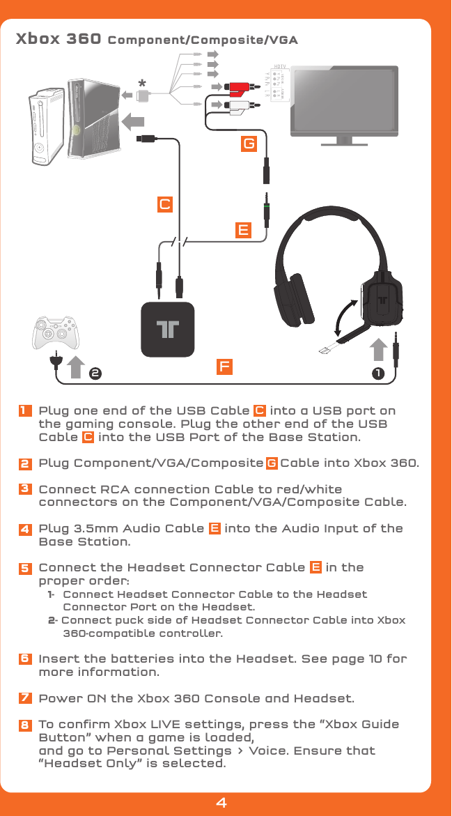 Plug one end of the USB Cable     into a USB port on the gaming console. Plug the other end of the USB Cable     into the USB Port of the Base Station.Plug Component/VGA/Composite    Cable into Xbox 360.Connect RCA connection Cable to red/white connectors on the Component/VGA/Composite Cable.Plug 3.5mm Audio Cable     into the Audio Input of the Base Station.Connect the Headset Connector Cable     in the proper order: 1-   Connect Headset Connector Cable to the Headset     Connector Port on the Headset. 2- Connect puck side of Headset Connector Cable into Xbox      360-compatible controller.Insert the batteries into the Headset. See page 10 for more information.Power ON the Xbox 360 Console and Headset.To conﬁrm Xbox LIVE settings, press the “Xbox Guide Button” when a game is loaded,and go to Personal Settings &gt; Voice. Ensure that “Headset Only” is selected.12345678Xbox 360 Component/Composite/VGA*ECCCGEEFGE124