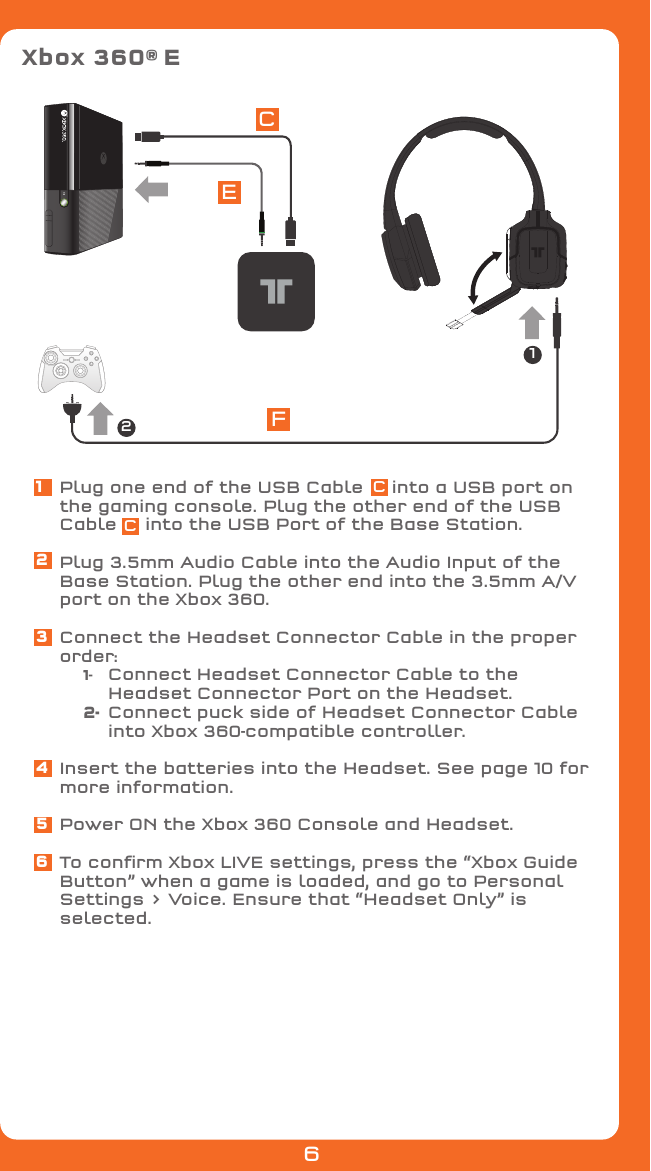 Xbox 360® ECEF12Plug one end of the USB Cable     into a USB port on the gaming console. Plug the other end of the USB Cable     into the USB Port of the Base Station.Plug 3.5mm Audio Cable into the Audio Input of the Base Station. Plug the other end into the 3.5mm A/V port on the Xbox 360.Connect the Headset Connector Cable in the proper order: 1-   Connect Headset Connector Cable to the        Headset Connector Port on the Headset. 2-  Connect puck side of Headset Connector Cable       into Xbox 360-compatible controller.Insert the batteries into the Headset. See page 10 for more information.Power ON the Xbox 360 Console and Headset.To conﬁrm Xbox LIVE settings, press the “Xbox Guide Button” when a game is loaded, and go to Personal Settings &gt; Voice. Ensure that “Headset Only” is selected.123456CC6