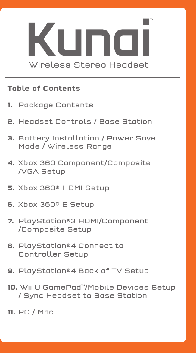 Table of Contents1.   Package Contents2.  Headset Controls / Base Station3.  Battery Installation / Power Save      Mode / Wireless Range4.  Xbox 360 Component/Composite  /VGA Setup5.  Xbox 360® HDMI Setup6.  Xbox 360® E Setup7.  PlayStation®3 HDMI/Component /Composite Setup8.  PlayStation®4 Connect to   Controller Setup9.  PlayStation®4 Back of TV Setup10. Wii U GamePad™/Mobile Devices Setup / Sync Headset to Base Station11.  PC / MacWireless Stereo Headset