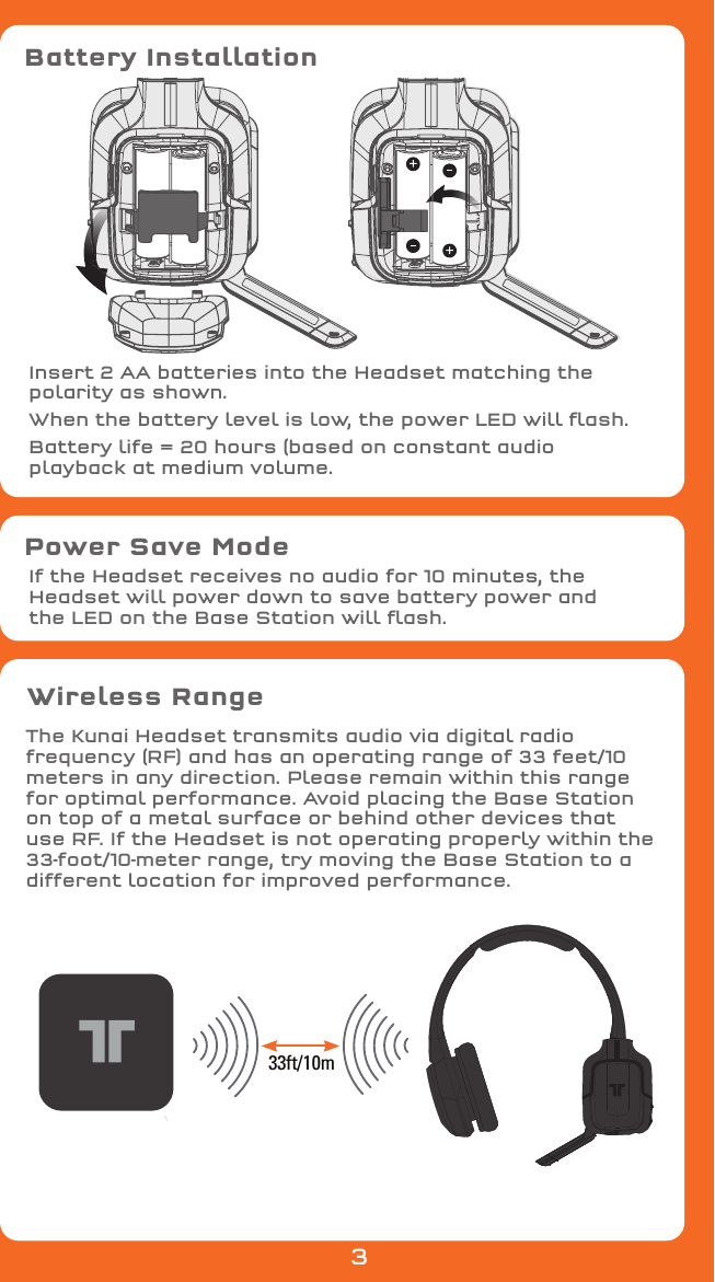 Battery InstallationPower Save ModeInsert 2 AA batteries into the Headset matching thepolarity as shown.When the battery level is low, the power LED will ﬂash.Battery life = 20 hours (based on constant audioplayback at medium volume.If the Headset receives no audio for 10 minutes, the Headset will power down to save battery power and the LED on the Base Station will ﬂash.Wireless RangeThe Kunai Headset transmits audio via digital radio frequency (RF) and has an operating range of 33 feet/10 meters in any direction. Please remain within this range for optimal performance. Avoid placing the Base Station on top of a metal surface or behind other devices that use RF. If the Headset is not operating properly within the 33-foot/10-meter range, try moving the Base Station to a different location for improved performance.33ft/10m3