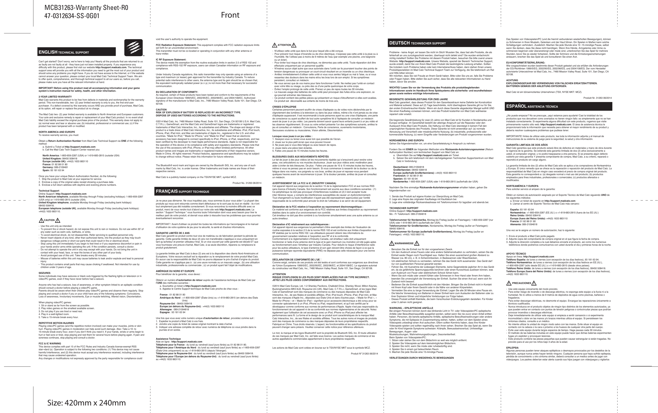   ENGLISH TECHNICAL SUPPORTCan’t get started? Don’t worry; we’re here to help you! Nearly all the products that are returned to us as faulty are not faulty at all - they have just not been installed properly. If you experience any difficulty with this product, please first visit our website http://support.madcatz.com. The technical support area will provide you with all the information you need to get the most out of your product and should solve any problems you might have. If you do not have access to the Internet, or if the website cannot answer your question, please contact your local Mad Catz Technical Support Team. We aim to offer quick, comprehensive, and thorough technical support to all our users so, before you call, please make sure you have all the relevant information at hand.IMPORTANT! Before using this product read all accompanying information and your game system’s instruction manual for safety, health, and other information.2-YEAR LIMITED WARRANTYMad Catz warrants this product to be free from defects in materials and workmanship for the warranty period. This non-transferable, two- (2) year limited warranty is only to you, the first end-user purchaser. If a defect covered by this warranty occurs AND you provide proof of purchase, Mad Catz, at its option, will repair or replace the product at no charge.The Mad Catz two- (2) year limited warranty is available to North American and European customers. Your sole and exclusive remedy is repair or replacement of your Mad Catz product. In no event shall Mad Catz liability exceed the original purchase price of the product. This warranty does not apply to: (a) normal wear and tear or abusive use; (b) industrial, professional or commercial use; (c) if the product has been tampered with or modified.NORTH AMERICA AND EUROPETo receive warranty service, you must:Obtain a Return Authorization Number from Mad Catz Technical Support via ONE of the following method:      a. Submit a Ticket at http://support.madcatz.com      b. Call the Mad Catz Tech Support Center nearest you:       North America: 1-800-659-2287 (USA) or 1-619-683-2815 (outside USA)      United Kingdom: 08450 508418      Europe (outside UK): +44(0) 1633 883110      France: 01 82 88 01 80      Germany: 089-2109481      Spain: 93 181 63 94Once you have your unique Return Authorization Number, do the following:1.  Ship the product to Mad Catz at your expense for service.2.  Enclose a copy of the original sales receipt showing a purchase date.3.  Enclose a full return address with daytime and evening phone numbers.Technical SupportOnline Support: http://support.madcatz.comNorth American telephone, available Monday through Friday (excluding holidays): 1-800-659-2287 (USA only) or 1-619-683-2815 (outside USA).United Kingdom telephone, available Monday through Friday (excluding bank holidays): 08450 508418.European telephone (outside UK), available Monday through Friday (excluding bank holidays): +44(0) 1633 883110.        CAUTION-  Use this unit only as intended.-  To prevent fire or shock hazard, do not expose this unit to rain or moisture. Do not use within 30’ of    any water such as swim ools, bathtubs, or sinks.-  To avoid electrical shock, do not disassemble. Refer servicing to qualified personnel only.-  Never insert objects of any kind, other than authorized items, into the product as they may touch    dangerous voltage points or short out parts that could result in fire or electrical shock.-  Stop using this unit immediately if you begin to feel tired or if you experience discomfort or pain in    your hands and/or arms while operating the unit. If the condition persists, consult a doctor.-  Do not attempt to operate the unit in any way except with your hands. Do not bring the unit in    contact with your head, face, or near the bones of any other part of your body.-  Avoid prolonged use of this unit. Take breaks every 30 minutes.-  Misuse of batteries within this unit may cause batteries to leak and/or explode and lead to personal    injury.-  This product contains small parts that may cause choking if swallowed. Not intended for use by    children under 3 years of age.SEIZURESSome individuals may have seizures or black outs triggered by the flashing lights on television or in video/PC games, even if they have never before had a seizure. Anyone who has had a seizure, loss of awareness, or other symptom linked to an epileptic condition should consult a doctor before playing a video/PC game.Parents should be aware when their children play video/PC games and observe them regularly. Stop playing and consult a doctor if you or your child have any of the following symptoms: Convulsions, Loss of awareness, Involuntary movements, Eye or muscle twitching, Altered vision, Disorientation.When playing video/PC games:1. Sit or stand as far from the screen as possible.2. Play video games on the smallest available screen.3. Do not play if you are tired or need rest.4. Play in a well-lighted room.5. Take a 15-minute break every hour.REPETITIVE MOTION INJURIESPlaying video/PC games (and the repetitive motion involved) can make your muscles, joints or skin hurt. Playing video/PC games in moderation can help avoid such damage. Also: Take a 10- to 15-minute break every hour, even if you don’t think you need it. If your hands, wrists or arms begin to hurt or feel sore or tired, stop playing and rest them for several hours before playing again. If pain and soreness continues, stop playing and consult a doctor.FCC &amp; IC WARNING This device complies with part 15 of the FCC Rules and Industry Canada license-exempt RSS stan¬dard (s). Operation is subject to the following two conditions: (1) This device may not cause harmful interference, and (2) this device must accept any interference received, including interference that may cause undesired operation. Any changes or modifications not expressly approved by the party responsible for compliance could void the user’s authority to operate the equipment. FCC Radiation Exposure Statement: This equipment complies with FCC radiation exposure limits set forth for an uncontrolled environment.        This transmitter must not be co-located or operating in conjunction with any other antenna or trans¬mitter. IC RF Exposure Statement: The device meets the exemption from the routine evaluation limits in section 2.5 of RSS 102 and compliance with RSS-102 RF exposure, users can obtain Canadian information on RF exposure and compliance. Under Industry Canada regulations, this radio transmitter may only operate using an antenna of a type and maximum (or lesser) gain approved for the transmitter by Industry Canada. To reduce potential radio interference to other users, the antenna type and its gain should be so chosen that, the equivalent isotropically radiated power (e.i.r.p.) is not more than that necessary for successful communication.EU DECLARATION OF CONFORMITY:As required, certain of these products have been tested and conform to the requirements of the European Union Directives 1999/5/EC, 2002/95/EC, 2002/96/EC, and 2004/108/EC. Authorized signatory of the manufacturer is Mad Catz, Inc., 7480 Mission Valley Road, Suite 101, San Diego, CA 92108.CAUTIONRISK OF EXPLOSION IF BATTERY IS REPLACED BY AN INCORRECT TYPE.DISPOSE OF USED BATTERIES ACCORDING TO THE INSTRUCTIONS.©2014 Mad Catz, Inc. 7480 Mission Valley Road, Suite 101, San Diego, CA 92108 U.S.A. Mad Catz, C.T.R.L.i, GameSmart, and the Mad Catz and GameSmart logos are trademarks or registered trademarks of Mad Catz Interactive, Inc., its subsidiaries and affiliates. The shape and design of this product is a trade dress of Mad Catz Interactive, Inc., its subsidiaries and affiliates. iPod, iPod touch, iPhone, iPad, iPad mini, and Mac are trademarks of Apple Inc., registered in the U.S. and other countries. “Made for iPod,” “Made for iPhone,” and “Made for iPad” mean that an electronic accessory has been designed to connect specifically to iPod, iPhone, or iPad, respectively, and has been certified by the developer to meet Apple performance standards. Apple is not responsible for the operation of this device or its compliance with safety and regulatory standards. Please note that the use of this accessory with iPod, iPhone, or iPad may affect wireless performance. All other product names and images are trademarks or registered trademarks of their respective owners. Made in China. All rights reserved. Product features, appearance and specifications may be subject to change without notice. Please retain this information for future reference.The Bluetooth® word mark and logos are owned by the Bluetooth SIG, Inc. and any use of such marks by Mad Catz, Inc. is under license. Other trademarks and trade names are those of their respective owners.Mad Catz is a publicly traded company on the TSX/NYSE MKT, symbol MCZ.Product No. 31263 06/2014FRANÇAIS SUPPORT TECHNIQUEJe ne peux pas démarrer. Ne vous inquiétez pas, nous sommes là pour vous aider ! La plupart des produits qui nous sont retournés comme étant défectueux ne le sont pas du tout en réalité : ils n’ont tout simplement pas été installés correctement. Si vous rencontrez la moindre difficulté avec ce produit, merci de vous rendre tout d’abord sur notre site web http://support.madcatz.com. La section “ Support Technique “ vous fournira toute l’information dont vous avez besoin pour tirer le meilleur parti de votre produit, et devrait vous aider à résoudre tous les problèmes que vous pourriez éventuellement rencontrer. IMPORTANT ! Avant d&apos;utiliser ce produit lire toutes les informations qui l&apos;accompagne et le manuel d&apos;utilisation de votre système de jeu pour la sécurité, la santé et d&apos;autres informations.GARANTIE LIMITÉE DE 2 ANSMad Catz garantit ce produit contre tout vice de matériau ou de fabrication pendant la période de garantie. Cette garantie limitée de deux (2) ans non transférable s’applique à vous uniquement en tant qu’acheteur et premier utilisateur final. Si un vice couvert par cette garantie est décelé ET que vous fournissez une preuve d’achat, Mad Catz, à sa seule discrétion, réparera ou remplacera le produit gratuitement.La garantie limitée par Mad Catz à deux (2) ans est à la disposition des clients Nord-Américains et Européens. Votre recours exclusif est la réparation ou le remplacement de votre produit Mad Catz. En aucun cas la responsabilité de Mad Catz ne pourra dépasser le prix d’achat d’origine du produit. Cette garantie ne s’applique pas à : (a) une usure normale ou un mauvais usage ; (b) une utilisation industrielle, professionnelle ou commerciale ; (c) un produit ayant fait l’objet de modifications.AMÉRIQUE DU NORD ET EUROPEPour bénéficier de la garantie, vous devez :Obtenir un numéro d’autorisation de retour auprès de l’assistance technique de Mad Catz par l’UNE des méthodes suivantes :      a. Soumettre un ticket à http://support.madcatz.com      b. Appelez le Centre Support technique de Mad Catz proche de chez vous :        France : 01 82 88 01 80       Amérique du Nord : +1-800-659-2287 (États-Unis) ou +1-619-683-2815 (en dehors des États                                         Unis)      Royaume-Uni : 08450 508418      Europe (en dehors du Royaume-Uni) : +44(0) 1633 883110      Allemagne : 089-21094818      Espagne : 93 181 63 94Une fois que vous avez votre numéro unique d’autorisation de retour, procédez comme suit :1.  Expédier le produit à Mad Catz à vos frais.2.  Joindre une copie du ticket de caisse original montrant la date d’achat.3.  Indiquer une adresse complète de retour avec numéros de téléphone où vous joindre dans la      journée et en soirée.Assistance TechniqueAide en ligne : http://support.madcatz.comTéléphone pour la France : du lundi au vendredi (sauf jours fériés) au 01 82 88 01 80.Téléphone pour l’Amérique du Nord : du lundi au vendredi (sauf jours fériés) au +1-800-659-2287 (États-Unis uniquement) ou au +1-619-683-2815 (depuis l’étranger).Téléphone pour la Royaume-Uni : du lundi au vendredi (sauf jours fériés) au 08450 508418.Téléphone pour l’Europe (en dehors du Royaume-Uni) : du lundi au vendredi (sauf jours fériés) au +44(0) 1633 883110.        ATTENTION-  N’utilisez cette unité que dans le but pour lequel elle a été conçue.-  Pour prévenir tout risque d’incendie ou de choc électrique, n’exposez pas cette unité à la pluie ou à    l’humidité. Ne l’utilisez pas à moins de 9 mètres de l’eau (par exemple une piscine, une baignoire    ou un évier).-  Pour éviter tout risque de choc électrique, ne démontez pas cette unité. Toute réparation doit être    effectuée uniquement par un personnel qualifié.-  N’insérez aucun objet autre que ceux autorisés dans l’unité car ils pourraient toucher des points de   tension dangereuse ou provoquer un court-circuit résultant en un incendie ou un choc électrique.-  Arrêtez immédiatement d’utiliser cette unité si vous vous sentez fatigué ou mal à l’aise, ou si vous    ressentez des douleurs dans les mains et/ou les bras lors de son emploi. Si les symptômes    persistent, consultez un médecin.-  Ne vous servez que de vos mains pour faire fonctionner l’unité. Ne mettez pas l’unité en contact    avec votre tête ou visage, ou près des os d’une partie quelconque de votre corps.-  Évitez l’emploi prolongé de cette unité. Prenez un peu de repos toutes les 30 minutes.-  Le mauvais usage des batteries de cette unité peut provoquer des fuites et/ou une explosion, ce    qui pourrait entraîner des blessures.-  Ce produit contient des petites pièces qui présentent un risque d’étouffement si elles sont avalées.    Ce produit est  déconseillé aux enfants de moins de trois ans.CRISES D’ÉPILEPSIECertaines personnent peuvent souffrir de crises d’épilepsie ou de voiles noirs déclenchés par le clignotement des lumières à la television ou dans les jeux vidéos, même s’ils n’ont jamais eu de crise d’épilepsie auparavant. Il est recommandé à toute personne ayant eu une crise d’épilepsie, une perte de conscience ou ayant souffert de tout autre symptôme lié à l’épilepsie de consulter un médecin avant de jouer à un jeu vidéo. Les parents doivent savoir quand leurs enfants jouent à un jeu vidéo et les observer régulièrement. Si vous ou votre enfant présente l’un des symptômes suivants, arrêtez le jeu et consultez un médecin : Convulsions, Perte de conscience, ouvements involontaires, Secousses oculaires ou musculaires, Vision altérée, Désorientation.Lorsque vous jouez à un jeu vidéo :1. Asseyez-vous ou tenez-vous aussi loin que possible de l’écran.2. Jouez sur le plus petit écran que vous pouvez trouver.3. Ne jouez pas si vous êtes fatigué ou avez besoin de repos.4. Jouez dans une pièce bien éclairée.5. Faites une pause de 15 minutes toutes les heures.BLESSURES DUES AUX MOUVEMENTS RÉPÉTÉSLe fait de jouer à des jeux vidéos (et les mouvements répétés qui s’ensuivent) peut rendre votre peau, vos articulations ou vos muscles douloureux. Jouer aux jeux vidéos avec modération peut aider à éviter de tels blessures. De plus : Faites une pause de 10 à 15 minutes toutes les heures, même si vous ne pensez pas en avoir besoin. Si vous commencer à ressentir de la douleur ou de la fatigue dans vos mains, vos poignets ou vos bras, arrêtez de jouer et reposez-vous pendant quelques heures avant de recommencer à jouer. Si la douleur persiste, arrêtez de jouer et consultez un médecin.AVERTISSEMENT DE LA FCC &amp; IC (INDUSTRY CANADA) Cet appareil répond aux exigences de la section 15 de la réglementation FCC et aux normes RSS sans licence d’Industry Canada. Son fonctionnement est soumis aux deux conditions suivantes : (1) Ce périphérique ne doit pas provoquer d’interférences nuisibles et (2) il doit accepter toute inter¬férence reçue, y compris les interférences susceptibles de causer un dysfonctionnement. Tout changement ou toute modification n’ayant pas été expressément approuvé(e) par l’entité responsable de la conformité peut annuler le droit de l’utilisateur à se servir de cet équipement. Déclaration de la FCC relative à l’exposition au rayonnement électromagnétique : Ce matériel est conforme aux exigences de la FCC relatives aux limites d’exposition au rayonnement établies dans le cadre d’un environnement non contrôlé. Cet émetteur ne doit pas être combiné à ou fonctionner simultanément avec une autre antenne ou un autre émetteur. Déclaration d’IC relativement aux radiofréquences : Cet appareil répond aux exigences lui permettant d’être exempté des limites de l’évaluation de routine exposées à la section 2.5 de la norme RSS 102 et est conforme aux limites d’exposition aux RF établies par la norme RSS-102. Les utilisateurs peuvent obtenir des informations du gouvernement canadien relatives à l’exposition aux RF et à la conformité. Conformément à la réglementation d’Industry Canada, cet émetteur radio doit uniquement fonctionner à l’aide d’une antenne dont le type et le gain maximum (ou moindre) ont été jugés aptes au fonctionnement avec l’émetteur par Industry Canada. Pour réduire le risque d’interférence radio pour les autres utilisateurs, le type d’antenne et son gain doivent être choisis de façon à ce que la puissance isotrope rayonnée équivalente (PIRE) ne dépasse pas celle nécessaire pour une bonne communication.DÉCLARATION DE CONFORMITÉ DE L&apos;UE：Comme exigé, certains de ces produits ont été testés et sont conformes aux exigences aux directives de l&apos;Union Européenne 1999/5/EC, 2002/95/EC, 2002/96/EC, et 2004/108/EC. Le signataire autorisé du constructeur est Mad Catz, Inc., 7480 Mission Valley Road, Suite 101, San Diego, CA 92108.ATTENTIONRISQUE D&apos;EXPLOSION SI LES PILES SONT REMPLACÉES PAR UN TYPE INCORRECT.JETEZ LES PILES USÉES CONFORMÉMENT AUX INSTRUCTIONS.©2014 Mad Catz Europe, Ltd. 1-2 Shenley Pavilions, Chalkdell Drive. Shenley Wood, Milton Keynes, Buckinghamshire MK5 6LB, Royaume-Uni (UK). Mad Catz, C.T.R.L.i, GameSmart, et les logos Mad Catz et GameSmart sont des marques de commerce ou des marques déposées de Mad Catz Interactive, Inc., de ses filiales et sociétés affiliées. iPod, iPod touch, iPhone, iPad, iPad mini, et Mac sont des marques d&apos;Apple Inc., déposées aux États-Unis et dans d&apos;autres pays. « Made for iPod », « Made for iPhone » et « Made for iPad » signifient qu&apos;un accessoire électronique a été conçu pour se connecter spécialement à un iPod, iPhone ou iPad, respectivement, et qu&apos;il est certifié par le développeur comme conforme aux normes de performances d&apos;Apple. Apple n&apos;est pas responsable du fonctionnement de cet appareil ni de sa conformité aux normes réglementaires et de sécurité. Notez également que l&apos;utilisation de cet accessoire avec un iPod, iPhone ou iPad peut affecter les performances sans fil. La forme et le design de ce produit sont caractéristiques de la marque Mad Catz Interactive, Inc., de ses filiales et sociétés affiliées. Tous les autres noms et images de produits sont des marques de commerce ou des marques déposées de leurs propriétaires respectifs. Fabriqué en Chine. Tous droits réservés. L’aspect, les fonctionnalités et les spécifications du produit peuvent changer sans préavis. Veuillez conserver cette notice pour référence ultérieure.Le mot, la marque et les logos Bluetooth® sont la propriété de Bluetooth SIG, Inc. Et toute utilisation de ces marques par Mad Catz, Inc. est faite sous licence. Les autres marques de commerce et les autres appellations commerciales appartiennent à leurs propriétaires respectifs.Les actions de Mad Catz sont cotées en bourse sur le TSX/NYSE MKT sous le symbole MCZ.Produit Nº 31263 06/2014DEUTSCH TECHNISCHER SUPPORTProbleme - keine Angst, wir lassen Sie nicht im Stich! Wussten Sie, dass fast alle Produkte, die als fehlerhaft an uns zurückgeschickt werden, überhaupt nicht defekt sind? Sie wurden einfachnicht richtig installiert! Sollten Sie Probleme mit diesem Produkt haben, besuchen Sie bitte zuerst unsere Website: http://support.madcatz.com. Unsere Website, speziell der Bereich Technischer Support, wurde erstellt, damit Sie von Ihrem Mad Catz-Produkt die bestmögliche Leistung erhalten. Sollten Sie trotzdem noch Probleme haben oder kein Internetanschluss haben, dann stehen Ihnen unsere Produktspezialisten im Mad Catz Technical Support Team zur Verfügung, die Sie telefonisch um Rat und Hilfe bitten können.Wir möchten, dass Sie viel Freude an Ihrem Gerät haben. Bitte rufen Sie uns an, falls Sie Probleme oder Fragen haben. Bitte stellen Sie auch sicher, dass Sie alle relevanten Informationen zu Hand haben, bevor Sie anrufen.WICHTIG! Lesen Sie vor der Verwendung des Produkts alle produktbegleitenden Informationen sowie im Handbuch Ihres Spielsystems alle sicherheits- und esundheitsbezo-genen sowie weitere wichtige Informationen.BEGRENZTE GEWÄHRLEISTUNG FÜR ZWEI JAHREMad Catz garantiert, dass dieses Produkt für den Garantiezeitraum keine Defekte bei Konstruktion und Material aufweist. Diese auf (2) Tage beschränkte, nicht übertragbare Garantie gilt nur für Sie, den ersten Endverbraucher-Käufer. Wenn ein durch diese Garantie abgedeckter Mangel auftritt UND Sie einen Kaufbeleg vorweisen können, wird das Produkt kostenfrei von Mad Catz wahlweise repariert oder ersetzt.Die begrenzte Gewährleistung für zwei (2) Jahre von Mad Catz ist für Kunden in Nordamerika und Europa verfügbar. Im Garantiefall besteht der alleinige Anspruch auf die Reparatur oder den Austausch Ihres Mad Catz-Produkts. Die Haftung von Mad Catz übersteigt in keinem Fall den ursprünglichen Kaufpreis des Produkts. Diese Garantie ist nicht anwendbar auf: (a) normale Abnutzung und Verschleiß oder missbräuchliche Nutzung; (b) industrielle, professionelle oder kommerzielle Nutzung; (c) wenn Eingriffe oder Veränderungen am Produkt vorgenommen wurden.NORDAMERIKA UND EUROPAGehen Sie folgendermaßen vor, um eine Garantieleistung in Anspruch zu nehmen:Fordern Sie mit EINER der folgenden Methoden eine Rücksende-Autorisierungsnummer (Return  Authorization Number) vom technischen Support von Mad Catz an:      a.  Übermitteln Sie auf http://support.madcatz.com ein Ticket.      b.  Setzen Sie sich telefonisch mit dem nächstgelegenen Technischen Supportzentrum von Mad            Catz in Verbindung:       Deutschland: 089-21094818      Großbritannien: 08450 508418      Europa (außerhalb Großbritanniens): +44(0) 1633 883110      Frankreich: 01 82 88 01 80      Spanien: 93 181 63 94      Nordamerika: 1-800-659-2287 (USA) oder 1-619-683-2815 (außerhalb der USA)Nachdem Sie Ihre einmalige Rücksende-Autorisierungsnummer erhalten haben, gehen Sie folgendermaßen vor:1. Sende das Produkt auf eigene Kosten zur Überprüfung an Mad Catz.2. Lege eine Kopie des originalen Kaufbelegs mit Kaufdatum bei.3. Lege eine vollständige Rücksendeadresse mit Telefonnummern für tagsüber und abends bei.TECHNISCHER SUPPORTOnline-Support: http://support.madcatz.comMo - Fr Telefonisch: 089-21094818 Telefonnummer für Nordamerika, Montag bis Freitag (außer an Feiertagen): 1-800-659-2287 (nur USA) oder 1-619-683-2815 (außerhalb der USA).Telefonnummer für Großbritannien, Nordamerika, Montag bis Freitag (außer an Feiertagen): 08450 508418.Telefonnummer für Europa (außerhalb Großbritanniens), Montag bis Freitag (außer an Feiertagen): +44(0) 1633 883110.        WARNHINWEISE-  Benutzen Sie die Einheit nur für den vorgesehenen Zweck.-  Um den Ausbruch eines Feuers oder eine andere Gefahrensituation zu verhindern, setzen Sie die    Einheit weder Regen noch Feuchtigkeit aus. Halten Sie einen ausreichend großen Abstand zu    Wasser (ca. 80 cm), z. B. in Schwimmbecken, in Badewannen oder Waschbecken.-  Um elektrischen Schock zu vermeiden, nehmen Sie das Gerät nicht auseinander. Das Gerät darf    nur von qualifiziertem Personal gewartet werden.-  Führen Sie, mit Ausnahme der zulässigen Elemente, keine Gegenstände jeglicher Art in das Gerät    ein, da sie gefährliche Spannungspunkte berühren oder einen Kurzschluss auslösen können, was    zum Ausbruch von Feuer oder elektrischem Schock führen kann.-  Wenn Sie sich müde oder unwohl fühlen oder Schmerzen in Ihrer Hand oder Ihrem Arm haben,    beenden Sie unverzüglich die Verwendung der Einheit. Suchen Sie einen Arzt auf, wenn sich Ihr    Zustand nicht bessert.-  Bedienen Sie die Einheit ausschließlich mit den Händen. Bringen Sie die Einheit nicht in Kontakt    mit Ihrem Kopf oder Ihrem Gesicht oder in die Nähe von anderen Körperteilen.-  Vermeiden Sie eine zu lange Verwendung der Einheit. Legen Sie alle 30 Minuten eine Pause ein.-  Die falsche Verwendung von Batterien in dieser Einheit kann zum Auslaufen der Batterien oder zu    ihrer Explosion führen und körperliche Verletzungen zur Folge haben.-  Dieses Produkt enthält Kleinteile, die beim Verschlucken Erstickungsgefahr darstellen. Für Kinder    unter 3 Jahren nicht geeignet. WARNUNG – EPILEPTISCHE ANFÄLLEBei einigen Personen können durch das blinkende Licht in TV- oder Videospielen/PC epileptische Anfälle oder Bewußtseinsausfälle ausgelöst werden, selbst wenn Sie nie zuvor einen Anfall erlitten haben. Personen, die bereits epileptische Anfälle, epileptische Bewußtseinsstörungen oder andere Symptome, die mit Epilepsie im Zusammenhang stehen, hatten, sollten vor dem Spielen eines Videospiels unbedingt einen Arzt aufsuchen. Eltern sollten Kenntnis haben, dass ihre Kinder Videospiele spielen und sollten regelmäßig nach ihnen sehen. Brechen Sie das Spiel ab, wenn Sie oder Ihr Kind folgende Symptome aufweisen: Krämpfe, Bewusstseinsverlust, Unfreiwillige Bewegungen, Augen- oderMuskelzuckungen, Wahrnehmungsstörungen, Desorientiertheit.Beim Spielen von Videospielen/PC:1. Sitzen oder stehen Sie von dem Bildschirm so weit wie möglich entfernt.2. Spielen Sie Videospiele auf dem kleinstmöglichen Bildschirm.3. Spielen Sie nicht, wenn Sie müde oder ruhebedürftig sind.4. Spielen Sie in einem gut beleuchteten Raum.5. Machen Sie jede Stunde eine 15-minütige Pause.VERLETZUNGEN DURCH WIEDERHOLTE BEWEGUNGENDas Spielen von Videospielen/PC (und die hiermit verbundenen wiederholten Bewegungen), können zu Schmerzen in Ihren Muskeln, Gelenken und der Haut führen. Ein Spielen in Maßen kann solche Schädigungen verhindern. Zusätzlich: Machen Sie jede Stunde eine 10 -15-minütige Pause, selbst wenn Sie denken, dass Sie diese nicht benötigen. Wenn Ihre Hände, Armgelenke oder Arme zu schmerzen beginnen oder überanstrengt oder müde sind, unterbrechen Sie das Spiel für mehrere Stunden, bevor Sie es wieder fortsetzen. Sollte der Schmerz und die Ermüdungserscheinungen andauern, brechen Sie das Spiel ab und konsultieren Sie einen Arzt.EU-KONFORMITÄTSERKLÄRUNG:Wie vorgeschrieben wurden bestimmte dieser Produkt getestet und sie erfüllen die Anforderungen der EG-Richtlinien 1999/5/EG, 2002/95/EG, 2002/96/EG, und 2004/108/EG. Der vom Hersteller autorisierte Unterzeichner ist Mad Catz, Inc., 7480 Mission Valley Road, Suite 101, San Diego, CA 92108.ACHTUNGEXPLOSIONSGEFAHR BEI VERWENDUNG VON FALSCHEN ERSATZBATTERIEN.BATTERIEN GEMÄSS DER ANLEITUNG ENTSORGEN.Mad Catz ist ein börsennotiertes Unternehmen (TSX, NYSE MKT: MCZ).Produkt Nr. 31263 06/2014ESPAÑOL ASISTENCIA TÉCNICA¿No puede empezar? No se preocupe, ¡aquí estamos para ayudarle! Casi la totalidad de los productos que nos devuelven como averiados no tienen ningún fallo: es simplemente que no se han instalado correctamente. Si experimenta alguna dificultad con este producto, rogamos que visite primeramente nuestro sitio web: http://support.madcatz.com. El área de asistencia técnica le proporcionará toda la información que necesita para obtener el mayor rendimiento de su product y debería resolver cualesquiera problemas que pudiese tener.IMPORTANTE! Antes de utilizar este producto, lea toda la información adjunta y el manual de instrucciones de su sistema de juego para la seguridad, la salud y otra información.                     GARANTÍA LIMITADA DE DOS AÑOSMad Catz garantiza que este producto estará libre de defectos en materiales y mano de obra durante la vigencia de la garantía. Se extiende esta garantía limitada de dos (2) años exclusivamente a usted, el comprador original, y no podrá traspasarse a otra persona. Si se presenta algún defecto cubierto por esta garantía Y presenta comprobante de compra, Mad Catz, a su criterio, reparará o repondrá el producto sin cargo alguno.La garantía limitada de dos (2) años de Mad Catz sólo se aplica a los compradores de Norteamérica y Europa. El único remedio que se ofrece es la reparación o reposición del producto de Mad Catz. La responsabilidad de Mad Catz en ningún caso excederá el precio de compra original del producto. Esta garantía no corresponderá a: (a) desgaste normal o mal uso del producto; (b) productos empleados para fines industriales, profesionales o comerciales; (c) productos alterados o modificados.NORTEAMÉRICA Y EUROPA Para solicitar servicio al amparo de la garantía:Obtén un número de autorización asignado por el Soporte Técnico de Mad Catz siguiendo UNO de los siguientes métodos:      a. Enviar un ticket de soporte en http://support.madcatz.com      b. Llamar al centro de Soporte Técnico de Mad Catz más cercano:      España: 93 181 63 94      Norteamérica: +1-800-659-2287 (EE.UU.) o +1-619-683-2815 (fuera de los EE.UU.)      Reino Unido: 08450 508418      Europa (fuera del Reino Unido): +44(0) 1633 883110      Francia: 01 82 88 01 80      Alemania: 089-21094818Una vez se te asigne un número de autorización, haz lo siguiente:1. Envíe el producto a Mad Catz porte pagado.2. Adjunte copia del comprobante de compra original en el que figura la fecha de compra.3. Adjunte la dirección completa a la cual debamos enviarle el producto, así como los numerous     telefónicos donde podremos comunicarnos con usted durante el día y primeras horas de la noche.APOYO TÉCNICOApoyo en línea: http://support.madcatz.comTeléfono España: de lunes a viernes (con excepción de los días festivos), 93 181 63 94. Teléfono Norteamérica: de lunes a viernes (con excepción de los días festivos en EE.UU.), +1-800-659-2287 (sólo desde EE.UU.) o +1-619-683-2815 (desde otros países).Teléfono Reino Unido: de lunes a viernes (con excepción de los días festivos), 08450 508418.Teléfono Europa (fuera del Reino Unido): de lunes a viernes (con excepción de los días festivos), +44(0) 1633 883110.          PRECAUCIONES-  Use este equipo únicamente del modo previsto.-  Para evitar riesgo de incendio o de descarga eléctrica, no exponga este equipo a la lluvia ni a la    humedad. No lo utilice a menos de 9 metros de depósitos de agua como piscinas, bañeras o    fregaderos.-  Para evitar descargar eléctricas, no desmonte el equipo. Encargue las reparaciones únicamente a    técnicos cualificados.-  Nunca introduzca en el producto objetos de ningún tipo distintos de los elementos autorizados, ya    que pueden entrar en contacto con puntos de tensión peligrosa o cortocircuitar piezas que podrían    provocar incendios o descargas eléctricas.-  Deje inmediatamente de utilizar este equipo si empieza a sentir cansancio o si experimenta    incomodidad o dolor en las manos y/o brazos mientras utiliza el equipo. Si persistiesen los    síntomas citados, consulte a un médico.-  No intente utilizar la unidad de ningún modo salvo con las manos. Evite situar el equipo en    contacto con la cabeza o la cara o próximo a los huesos de cualquier otra parte del cuerpo.-  Evite usar este equipo durante largos espacios de tiempo. Haga pausas cada 30 minutos.-  El maltrato de las baterías incluidas en este equipo puede hacer que dichas baterías experimenten    fugas y/o exploten y provoquen lesiones.-  Este producto contiene las piezas pequeñas que pueden causar estrangular si están tragadas. No    previsto para el uso por los niños bajo 3 años de la edad.EPILEPSIAAlgunas personas pueden tener ataques epilépticos o desmayos provocados por los destellos de la televisión, aunque nunca antes hayan tenido ninguno. Cualquier persona que haya sufrido epilepsia, pérdida de conocimiento u otro síntoma similar, deberá consultar a un medico antes de jugar con videojuegos. Los padres deberían estar alerta cuando sus hijos juegan con videojuegos y vigilarlosregularmente. Deje de jugar y consulte a un doctor si usted o su hijos tienen alguno de los siguientes síntomas: Convulsiones, Pérdida del conocimiento, Movimientos involuntarios, Tics oculares o musculares, Visión alterada, Desorientación.Cuando juege con videojuegos:1. Sitúese tan lejos de la pantalla como sea posible.2. Juege en la pantalla más pequeña disponible.3. No juegue si está cansado o necesita descansar.4. Juegue en una habitación bien iluminada.5. Tome un descanso de 15 minutos cada hora.LESIONES POR MOVIMIENTOS REPETITIVOSJugar con videojuegos (y los movimientos repetitivos que ello implica) puede dañar sus músculos, articulaciones o la piel. Jugar con videojuegos de forma moderada evita tal daño. También:Tome un descanso de 10 a 15 minutos cada hora, aunque no crea que lo necesita. Si sus manos, muñecas o brazos empiezan a dolerle, o siente molestias o se siente cansado, deje de jugar y descanse durante algunas horas antes de volver a jugar. Si el dolor y las molestias persisten, deje de jugar y consulte a un doctor.DECLARACIÓN DE CONFORMIDAD PARA LA U.E.:Según lo exigido, ciertos productos de éstos han sido probados y están de conformidad con los requerimientos de las directivas de la Unión Europea 1999/5/EC, 2002/95/EC, 2002/96/EC, y 2004/108/EC. El signatario autorizado del fabricante es Mad Catz, Inc., 7480 Mission Valley Road, Suite 101, San Diego, CA 92108.PRECAUCIÓNRIESGO DE EXPLOSIÓN SI LA BATERÍA SE SUSTITUYE POR UN MODELO INCORRECTO. DESHÁGASE DE LAS BATERÍAS USADAS DE ACUERDO CON LAS INSTRUCCIONES.Producto No. 31263 06/2014ITALIANO ASSISTENZA TECNICAQuasi tutti i prodotti che ci vengono resi come difettosi non sono affatto difettosi - non sono stati semplicemente installati correttamente. Se avete delle difficoltà con questo prodotto, visitate prima di tutto il nostro sito Web http://support.madcatz.com. L’area dell’assistenza tecnica vi fornirà tutte le informazioni che vi occorrono per ottenere il meglio dal vostro prodotto e per risolvere qualsiasi problema da voi riscontrato.IMPORTANTE! Prima di utilizzare questo prodotto leggere tutte le informazioni di accompagnamento e il manuale di istruzioni del sistema di gioco per la sicurezza, la salute, e altre informazioni.GARANZIA LIMITATA DI 2 ANNIMad Catz garantisce che questo prodotto è privo di difetti di materiale e lavorazione per il periodo della garanzia. Questa garanzia limitata di due (2) anni, non trasferibile, è concessa solo al primo acquirente e utente finale. Se si rileva un difetto coperto da questa garanzia E si fornisce una prova di acquisto, Mad Catz, a sua discrezione, riparerà o sostituirà il prodotto gratuitamente.La garanzia limitata di due (2) anni è disponibile per clienti in Nord America ed Europa. Mad Catz garantisce solo ed esclusivamente la riparazione o la sostituzione del prodotto. In nessun caso, la responsabilità di Mad Catz sarà superiore al prezzo di acquisto originale del prodotto. Questa garanzia non viene applicata nei seguenti casi: (a) normale usura o uso non corretto; (b) uso industriale, professionale o commerciale; (c) se il prodotto è stato manomesso o modificato.NORD AMERICA ED EUROPAPer ricevere assistenza in garanzia, occorre:Ottenere un numero di autorizzazione per la restituzione dal Centro di assistenza tecnica Mad Catz in UNO dei seguenti modi:      a. Inviando un ticket all’indirizzo http://support.madcatz.com      b. Contattando il Centro di assistenza tecnica di Mad Catz più vicino:       Regno Unito: 08450 508418      Europa (eccetto Regno Unito): +44(0) 1633 883110      Francia: 01 82 88 01 80      Germania: 089-21094818      Spagna: 93 181 63 94      Nord America: 1-800-659-2287 (USA) o 1-619-683-2815 (al di fuori degli USA)Una volta ottenuto il numero di autorizzazione per la restituzione, effettuare quanto segue:1. Inviare il prodotto a Mad Catz a proprie spese per l’assistenza.2. Allegare una copia dello scontrino fiscale originale indicante la data d’acquisto.3. Fornire un indirizzo completo per la restituzione indicante il numero di telefono diurno e serale.ASSISTENZA TECNICAAssistenza online:  http://support.madcatz.comNumero di telefono Regno Unito, dal lunedì al venerdì (esclusi giorni festivi): 08450 508418.Numero di telefono Europa (eccetto Regno Unito), dal lunedì al venerdì (esclusi giorni festivi): +44(0) 1633 883110.         AVVERTENZE-  Non usare per altri scopi se non quelli previsti.-  Non esporre il prodotto a pioggia o umidità, per evitare incendi e scosse elettriche. Tenere a una         distanza minima di 10 m dall’acqua (piscine, vasche e lavelli).-  Non smontare per evitare scosse elettriche. Eventuali riparazioni vanno eseguite da personale    qualificato.-  Non inserire nel prodotto oggetti, se non quelli previsti, per evitare che raggiungano punti con    tensioni pericolose o che causino un cortocircuito con conseguenti scosse elettriche e incendio.-  In caso di stanchezza, pesantezza o dolore alle mani e/o alle braccia durante l’utilizzo del    videogioco, sospendere immediatamente l’uso. Se tali condizioni persistono, consultare un medico.-  Far funzionare l’unità esclusivamente con le mani. Non portarla a contatto con altre parti del corpo    (testa, viso o altro).-  Evitare un uso prolungato dell’unità. Fare una pausa ogni 30 minuti.-  Se le batterie vengono inserite in modo erroneo, potrebbero verificarsi fuoriuscite di sostanze    nocive o potrebbero esplodere causando lesioni alle persone.-  Questo prodotto contiene pezzi minuscoli che, se ingeriti, possono causare soffocamento. Non    adatto ai bambini sotto i 3 anni.RISCHIO DI CONVULSIONIAlcuni individui potrebbero soffrire di convulsioni o perdita di coscienza temporanea, indotti dai bagliori che appaiono sul televisore o nei videogiochi, anche se ciò non si è mai verificato prima. Se si dovessero manifestare tali sintomi (o sintomi simili di tipo epilettico), consultare un medico prima di usare i videogiochi. I bambini che utilizzano videogiochi vanno periodicamente controllati dai genitori. Alnterrompere l’attività di gioco e rivolgersi al medico qualora il bambino mostrasse uno dei seguenti sintomi: Convulsioni, Perdita di coscienza, Movimenti involontari Spasmi muscolari (anche dell’occhio) Alterazioni della vista, Disorientamento.Durante il gioco:1. Stare il più lontano possibile dallo schermo.2. Utilizzare lo schermo più piccolo disponibile.3. Non giocare in caso di stanchezza o sonnolenza.4. Giocare in un ambiente ben illuminato.5. Fare una pausa di 15 minuti ogni ora di gioco.ATTENZIONE - RISCHIO DI LESIONI DA SFORZO RIPETUTOL’uso di videogiochi e i movimenti ripetuti che tale attività comporta, possono causare dolori muscolari, articolari o cutanei. Praticare questa attività con moderazione per evitare questo tipo di danni. Inoltre: Fare una pausa di 15 minuti ogni ora di gioco, anche se si ritiene di non averne bisogno. Se mani, polsi o braccia iniziano a dolere o si sente un indolenzimento o senso di spossatezza, interrompere il gioco e rimanere a riposo per diverse ore prima di riprendere. Se l’indolenzimento continua, consultare un medico prima di riprendere a giocare.DICHIARAZIONE DI CONFORMITÀ CE:Come richiesto, alcuni prodotto sono stati sottoposti a test e resi conformi ai requisiti delle Direttive dell’Unione Europea 1999/5/EC, 2002/95/EC, 2002/96/EC, e 2004/108/EC. Il firmatario autorizzato dal produttore è Mad Catz, Inc., 7480 Mission Valley Road, Suite 101, San Diego, CA 92108..ATTENZIONERISCHIO DI ESPLOSIONE SE LA BATTERIA VIENE SOSTITUITA CON UN TIPO NON CORRETTO. SMALTIRE LE BATTERIE USATE IN BASE ALLE ISTRUZIONI.Prodotto No 31263 06/2014DANSK TEKNISK SUPPORTKan ikke komme i gang? Må ikke bekymre dig, vi er her for at hjælpe dig! Næsten alle de produkter, der returneres til os som defekt ikke er defekt på alle - de har bare ikke blevet installeret korrekt. Hvis du oplever nogen problemer med dette produkt, skal du først besøge vores hjemmeside http://support.madcatz.com. Den tekniske support område vil give dig al den information du behøver for at få mest ud af dit produkt og skulle løse eventuelle problemer, du måtte have. Hvis du ikke har adgang til internettet, eller hvis hjemmesiden ikke kan besvare dit spørgsmål, bedes du kontakte din lokale Mad Catz Technical Support Team. Vi tilstræber at tilbyde hurtig, omfattende og grundig teknisk support til alle vores brugere, så, før du ringer, skal du sørge for du har alle de relevante oplysninger ved hånden.VIGTIGT! Før du bruger dette produkt læse alle ledsagende oplysninger og dit spil system betjeningsvejledning for sikkerhed, sundhed og andre oplysninger.2 ÅRS BEGRÆNSET GARANTIMad Catz garanterer, at dette produkt er fri for materiale- og håndværksfejl i garantiperioden. Denne ikke-overførbare, to (2) års begrænsede garanti gælder kun for dig, den første slutbrugerkøber. Hvis der opstår en fejl, som er dækket af denne garanti, OG du fremlægger købsbevis, vll Mad Catz, ud fra deres valg, reparere eller erstatte produktet uden beregning.Mad Catz to (2) års begrænsede garanti er til rådighed for nordamerikanske og europæiske kunder. Dit eneste og eksklusive retsmiddel er reparation eller erstatning af dit Mad Catz-produkt. Under ingen omstændigheder skal Mad Catz’ erstatningsansvar overstige produktets originale købspris. Denne garanti gælder ikke for: (a) normal slitage eller groft misbrug, (b) industriel, professionel eller kommerciel brug, (c) hvis produktet er blevet pillet ved eller modificeret.NORDAMERIKA OG EURFor at modtage garantiservice skal du:Få et RMA-nummer fra Mad Catz tekniske support via EN af følgende metoder:      a. Indsend et autentificeringsnummer på http://support.madcatz.com      b. Ring til det Mad Catz tekniske supportcenter, der er tættest på dig:       Storbritannien: 08450 508418      Europa (uden for Storbritannien): +44(0) 1633 883110      Frankrig: 01 82 88 01 80      Tyskland: 089-21094818      Spanien: 93 181 63 94      Nordamerika: 1-800.659-2287 (USA) eller 1-619-683-2815 (uden for USA)Når du har fået dit unikke RMA-nummer, gøres følgende:1.  Send produktet til Mad Catz for egen regning.2.  Vedlæg en kopi af den originale salgsbon, der viser en købsdato.3.  Vedlæg en komplet returadresse med telefonnummer i dags- og aftentimerne.TEKNISK SUPPORTOnline Support: http://support.madcatz.comTelefon i Storbritannien, åben mandag til fredag (eksklusive helligdage): 08450 508418.Telefon i Europa (uden for Storbritannien), åben mandag til fredag (eksklusive helligdage): +44(0) 1633 883110.         FORHOLDSREGLER-  Brug kun enheden til det beregnede formål.-  For at undgå brand eller fare for stød, må denne enhed ikke udsættes for regn eller fugt. Må ikke    bruges inden for en afstand af 0,76 meter fra alle former for vand såsom svømmebasiner, badekar    eller vask.-  Må ikke skilles ad. Dette sikrer, at elektrisk stød undgås. Service må kun udføres af kvalificeret    personale.-  Skub aldrig objekter af nogen slags, andet end autoriserede dele, ind i produktet, da disse kan    berøre farlige strømpunkter eller kortslutte dele, hvilket kan resultere i brand eller elektrisk stød.-  Stop straks brugen af denne enhed, hvis du begynder at føle dig træt, eller hvis du oplever ubehag    eller smerter i dine hænder og/eller arme under brug af enheden. Hvis tilstanden vedvarer, skal du    kontakte en læge.-  Undgå at betjene enheden med andet end dine hænder. Enheden må ikke komme i kontakt med dit    hoved, ansigt eller i nærheden af knogler på andre dele af kroppen.-  Undgå langvarig brug af denne enhed. Hold pauser hver 30. minutter.-  Misbrug af batterier i denne enhed kan forårsage, at batterierne lækker og/eller eksploder, og føre    til personskade.-  Dette produkt indeholder smådele, som kan forårsage kvælning ved slugning. Ikke beregnet til børn    under 3 år.ADVARSEL - KRAMPEANFALDVisse personer kan få krampeanfald eller besvime som følge af de blinkende lys på fjernsyn eller videospil, selvom de aldrig før har haft et krampeanfald. Enhver person, som har haft et krampeanfald, tab af bevidsthed eller har oplevet et andet symptom forbundet med epilepsi, skal kontakte en læge inden han/hun spiller et videospil. Forældre skal være opmærksomme, når deres børn spiller videospil og observere dem jævnligt. Stop med at spille og kontakt en læge, hvis du eller dit barn har nogen af følgende symptomer: Krampeanfald, Tab af bevidsthed, Ufrivillige bevægelser, Øje- eller muskeltrækninger, Ændret syn, Desorientering.Når du spiller videospil:1. Sid eller stå så langt fra skærmen som muligt.2. Spil videospil på den mindst tilgængelig skærm.3. Undgå at spille, hvis du er træt eller behøver hvile.4. Spil i en veloplyst rum.5. Tag en pause på 15 minutter hver time.ADVARSEL - SKADER SOM FØLGE AF GENTAGNE BEVÆGELSERNår du spiller videospil (og foretager dig de forbundne gentagne bevægelser) kan det medføre smerter i muskler, led eller hud. Hvis du spiller videospil i moderate mængder, undgår du disse skader. Desuden: Tag en pause på 15 minutter hver time, selvom du ikke mener, du har behov for det. Hvis dine hænder, håndled eller arme begynder at gøre ondt eller føles ømme, skal du stoppe med at spille og hvile dem i adskellige timer, før du spiller igen. Hvis smerten og ømheden fortsætter, skal du stoppe med at spille og opsøge en læge.EU-OVERENSSTEMMELSESERKLING:Som påkrævet er visse af disse produkt blevet testet og opfylder kravene i Den Europæiske Unions Direktiver 1999/5/EC, 2002/95/EC, 2002/96/EC, og 2004/108/EC. Godkendt underskriver for producenten er Mad Catz, Inc., 7480 Mission Valley Road, Suite 101, San Diego, CA 92108.FORSIGTIGHVIS BATTERIERNE UDSKIFTES MED EN FORTKERT BATTERITYPE. ER DER EKSPLOSIONSRISIKO BORTSKAF BATTERIER ERFTER VEJLEDNINGEN.Produkt No 31263 06/2014SVENSK TEKNISK SUPPORTKan inte komma igång? Oroa dig inte, vi är här för att hjälpa dig! Nästan alla produkter som returneras till oss som felaktig är inte fel alls - de har bara inte installerats korrekt. Om du får problem med den här produkten, vänligen först besöka vår hemsida http://support.madcatz.com. Den teknisk support kommer att ge dig all information du behöver för att få ut det mesta av din produkt och bör lösa eventuella problem du kan ha. Om du inte har tillgång till Internet, eller om webbplatsen inte kan svara på din fråga, kontakta din lokala Mad Catz Teknisk Support Team. Vi strävar efter att erbjuda snabba, omfattande och grundlig teknisk support till alla våra användare så, innan du ringer, se till att du har all relevant information till hands.VIKTIGT! Innan du använder denna produkt läste all tillhörande information och ditt spelsystem bruksanvisning för säkerhet, hälsa och annan information.2 ÅRS BEGRÄNSAD GARANTIMad Catz garanterar att denna produkt under garantiperioden kommer att vara fri från defekter i material och tillverkning. Denna icke överföringsbara, två (2) års begränsade garanti gäller endast för dig, den första slutanvändaren och inköparen. Om en defekt som täcks av denna garanti uppkommer OCH du överlämnar inköpsbevis, kommer Mad Catz att utan kostnad för dig, enligt eget gottfinnande, reparera eller byta ut produkten.Mad Catz två (2) års begränsade garanti finns tillgänglig för kunder i Nordamerika och Europa. Du kan endast få din Mad Catz-produkt reparerad eller utbytt. Mad Catz ansvar kommer under inga omständigheter att överstiga produktens ursprungliga inköpspris. Denna garanti gäller inte: (a) normalt slitage eller missbruk; (b) industriell, professionell eller kommersiell användning; (c) om ingrepp har gjorts i produkten eller om den har modifierats.NORDAMERIKA OCH EUROPAFör att erhålla garantiservice måste du:Skaffa ett återlämningstillståndsnummer från Mad Catz tekniska support genom EN av följande metoder:      a.  Skicka in en begäran på http://support.madcatz.com      b.  Ring ditt närmaste Mad Catz tekniska supportcenter:       Storbritannien: 08450 508418      Europa (utanför Storbritannien): +44(0) 1633 883110      Frankrike: 01 82 88 01 80      Tyskland: 089-21094818      Spanien: 93 181 63 94      Nordamerika: 1-800-659-2287 (USA) eller 1-619-683-2815 (utanför USA)När du skaffat ditt unika återlämningstillståndsnummer ska du göra följande:1. Skicka produkten för service till Mad Catz på din egen bekostnad.2. Bifoga en kopia av det ursprungliga inköpskvittot med inköpsdatum.3. Bifoga en fullständig avsändaradress med telefonnummer dagtid och kvällstid.TEKNISK SUPPORTOnlinesupport: http://support.madcatz.comTelefonnummer i Storbritannien tillgängligt måndag till fredag (utom allmänna helgdagar): 08450 508418.Europeiskt telefonnummer (utanför Storbritannien) tillgängligt måndag till fredag (utom allmänna helgdagar): +44(0) 1633 883110.         FÖRSIKTIGHETSÅTGÄRDER-  Använd endast denna enhet såsom är avsett.-  För att förhindra fara för brand eller elstöt, utsätt inte denna enhet för regn eller fukt. Använd inte    inom 30 fot från något som helst vatten såsom simbassänger, badkar, eller handfat.-  För att undvika elstöt, montera inte ner. Låt endast behörig personal utföra service.-  Tryck aldrig in några som helst föremål, andra än tillåtna föremål, i produkten då dessa kan vidröra     farliga spänningspunkter eller kortsluta delar vilket skulle kunna leda till brand eller elstöt.-  Sluta omedelbart använda denna enhet om du börjar känna dig trött eller om du upplever obehag    eller smärta i dina händer och/eller armar medan du använder enheten. Om tillståndet kvarstår,    rådfråga en läkare.-  Försök inte använda enheten på något som helst sätt annat än med dina händer. För inte enheten    I kontakt med ditt huvud, ansikte, eller nära skelettet i någon annan del av din kropp.-  Undvik långvarigt bruk av denna enhet. Ta rast var 30:e minut.-  En felaktig användning av batterier i denna enhet kan orsaka att batterierna läcker och/eller    exploderar och leda till personskada.-  Denna produkt innehåller små delar vilka kan orsaka kvävning om de sväljs. Inte avsedd för barn    under 3 års ålder.VARNING - ANFALLHos vissa personer kan de blinkande ljusen på tv:n eller i videospel utlösa anfall eller blackouter, även om de aldrig tidigare har fått något anfall. Alla som har drabbats av ett anfall, förlust av medvetandet eller annat symptom knutet till en epileptisk sjukdom bör rådfråga en läkare innan han/hon spelar ett videospel. Föräldrar bör vara medvetna om då deras barn spelar videospel och regelbundet titta till dem. Sluta spela eller kontakta en läkare om du eller ditt barn har något av följande symptom: Krampanfall, Förlust av medvetandet, Ofrivilliga rörelser, Ögon- eller muskelryckningar, Försämrad syn Förvirring.Då du spelar videospel:1. Sitt eller stå så långt bort från skärmen som möjligt.2. Spela videospel på minsta tillgängliga skärm.3. Spela inte om du är trött eller behöver vila.4. Spela i ett väl upplyst rum.5. Ta en rast på 15 minuter varje timme.VARNING - FÖRSLITNINGSSKADORAtt spela videospel (och den upprepande rörelse som är inblandad) kan leda till smärtor i dina muskler, leder eller din hud. Att spela videospel med måtta kan bidra till att förhindra sådana skador. Dessutom: Ta en rast på 15 minuter varje timme, även om du inte tycker att du behöver det. Om dina händer, handleder eller armar börjar göra ont eller kännas ömma eller trötta ska du sluta spela och vila dem under fl era timmar innan du spelar igen. Om smärta och ömhet kvarstår ska du sluta spela och uppsöka läkare.EG-FÖRSÄKRAN OM ÖVERENSSTÄMMELSE:Efter behov har ett antal av dessa produkt testats och anpassats enligt kraven i EU-direktiv 1999/5/EC, 2002/95/EC, 2002/96/EC, och 2004/108/EC. Firmatecknare för tillverkaren är Mad Catz, Inc., 7480 Mission Valley Road, Suite 101, San Diego, CA 92108.VARNINGRISK FÖR EXPLOSION OM BATTERIET BYTS UT MOT EN FELAKTIG SORT.KASSERA BATTERIER ENLIGT ANVISNINGAR.Produkt Nr. 31263 06/2014PORTUGUÉS SUPORTE TÉCNICONão pode começar? Não se preocupe, estamos aqui para ajudá-lo! Quase todos os produtos que são devolvidos para nós como defeituoso não estão com defeito em tudo - eles têm não apenas foi instalado corretamente. Se você tiver qualquer dificuldade com este produto, por favor, primeiro visite o nosso website http://support.madcatz.com. A área de suporte técnico irá lhe fornecer todas as informações que você precisa para tirar o máximo proveito do seu produto e deve resolver todos os problemas que você pode ter. Se você não tiver acesso à Internet, ou se o site não pode responder a sua pergunta, entre em contato com a equipe de Suporte Técnico Mad Catz. Nosso objetivo é oferecer suporte técnico rápida, abrangente e completa para todos os nossos usuários para que, antes de ligar, por favor, verifique se você tem todas as informações relevantes à mão.IMPORTANTE! Antes de usar este produto leia todas as informações que o acompanha e manual de instruções do seu sistema de jogo para a segurança, saúde, e outras informações.GARANTIA LIMITADA DE 2 ANOSA Mad Catz garante que este produto está isento de defeitos de material e de fabrico durante o período de garantia. Esta garantia limitada de dois (2) anos não transferível destina-se apenas a si, o primeiro utilizador adquirente. Caso exista um defeito abrangido por esta garantia E se for capaz de apresentar uma prova de compra, a Mad Catz, por sua própria opção, reparará ou substituirá o produto sem custos adicionais.A garantia limita de dois (2) anos da Mad Catz está disponível aos clientes da América do Norte e da Europa. A única e exclusiva alternativa é a reparação ou substituição do produto Mad Catz. Em caso alguma deverá a responsabilidade da Mad Catz exceder o preço de compra original da do produto. Esta garantia não se aplica a: (a) desgaste normal ou utilização abusiva; (b) utilização industrial, profissional ou comercial; (c) se o produto tiver sido adulterado ou modificado.AMÉRICA DO NORTE E EUROPAPara receber a assistência da garantia, deve:Obter um Número de Autorização de Devolução junto do Suporte Técnico da Mad Catz através de UM dos seguintes métodos:      a. Submeta um Ticket em http://support.madcatz.com      b. Contacte o Centro de Suporte Técnico da Mad Catz mais próximo de si:       Espanha: 93 181 63 94      Reino Unido: 08450 508418      Europa (fora do Reino Unido): +44(0) 1633 883110      França: 01 82 88 01 80      Alemanha: 089-21094818      América do Norte: 1-800-659-2287 (EUA) ou 1-619-683-2815 (fora dos EUA)Assim que receber o seu Número de Autorização de Devolução, faça o seguinte:1. Envie o produto a expensas próprias para a Mad Catz para ser assistido.2. Anexe uma cópia do recibo de venda original que comprove a data de compra.3. Indique um endereço para devolução completo com números de telefone para contacto diurno e     nocturno.SUPORTE TÉCNICOSuporte Online: http://support.madcatz.comPor telefone no Reino Unido, disponível de Segunda a Sexta (excepto feriados): 08450 508418.Por telefone na Europa (fora do Reino Unido), disponível de Segunda a Sexta (excepto feriados): +44(0) 1633 883110.         CUIDADOS-  Utilize esta unidade apenas para os fins para que foi concebida.-  Para evitar riscos de incêndio ou de choques eléctricos, não exponha esta unidade à chuva ou à    humidade. Não a utilize a uma distância inferior a 9,14 metros de locais com água, como piscinas,    banheiras ou tanques.-  Não desmonte a unidade para evitar choques eléctricos. A manutenção apenas deverá ser    realizada por pessoal qualificado.-  Nunca introduza no produto nenhum tipo de objectos, excepto os itens autorizados, pois estes    podem tocar em pontos de tensão perigosos ou causar curto-circuitos em peças, provocando    incêndios ou choques eléctricos.-  Se durante o uso da unidade começar a sentir-se cansado ou desconfortável ou notar dores nas    mãos e/ou nos braços deverá interromper a sua utilização. Se a condição persistir, consulte um    médico.-  Não tente utilizar a unidade de outro modo que não seja com as mãos. Não coloque a unidade em    contacto com a cabeça, face ou perto dos ossos de qualquer outra parte do seu corpo.-  Evite a utilização prolongada desta unidade. Faça intervalos a cada 30 minutos.-  Uma má utilização das pilhas nesta unidade pode levar a que as pilhas vertam e/ou expludam    causando ferimentos pessoais.-  Este produto contém peças pequenas que, se engolidas, podem causar asfixia. Não deve ser    utilizado por crianças com idade inferior a 3 anos.AVISO - EPILEPSIAAlgumas pessoas poderão sofrer crises epilépticas ou perda de consciência provocadas pelas luzes intermitentes na televisão ou em jogos de vídeo, mesmo que nunca tenham tido uma crise anteriormente. Qualquer pessoa que tenha tido uma crise epiléptica, perda de consciência ou outros sintomas relaciona-dos a uma condição epiléptica, deve consultar um médico antes de jogar um jogo de vídeo. Os pais devem saber quando os seus filhos estão a jogar jogos de vídeo e observá-los regularmente. Interrompa o jogo e consulte um médico se o seu filho tiver algum dos seguintes sintomas: Convulsões, Perda de consciência, Movimentos involuntários, Contracções oculares ou musculares, Visão alterada ou desorientação.Quando jogar os jogos de vídeo:1. Sente-se ou coloque-se o mais afastado possível do ecrã.2. Jogue os jogos de vídeo no ecrã mais pequeno disponível.3. Não jogue se estiver cansado ou necessitar de descansar.4. Jogue numa sala bem iluminada.5. Faça um intervalo de 15 minutos a cada hora.LESÕES POR REPETIÇÃO DE MOVIMENTOSJogar jogos de vídeo (e o movimento repetido implicado) pode causar dor nos músculos, nas articulações ou na pele. Jogar jogos de vídeo com moderação pode evitar esse tipo de lesões.Assim como: Faça intervalos de 15 minutos a cada hora, mesmo que pense que não precisa. Caso sinta as mãos, pulsos ou braços doridos ou cansados, descanse durante algumas horas antes de voltar a jogar. Se a dor persistir, pare de jogar e consulte um médico.DECLARAÇÃO DE CONFORMIDADE DA UE:Conforme exigido, vários destes produtos foram testados e estão em conformidade com as Directivas da União Europeia 1999/5/CE, 2002/95/CE, 2002/96/CE, e 2004/108/CE. O signatário autorizado do fabricante é a Mad Catz, Inc., 7480 Mission Valley Road, Suite 101, San Diego, CA 92108.ATENÇÃOPERIGO DE EXPLOSÃO SE A PILHA FOR SUBSTITUÍDA POR OUTRA DE MODELO INCORRECTO. ELIMINE AS PILHAS USADAS DE ACORDO COM AS INSTRUÇÕES.Produto N. 31263 06/2014SS0-31263Size: 420mm x 240mmFrontMCB31263-Warranty Sheet-R047-0312634-SS-0G01