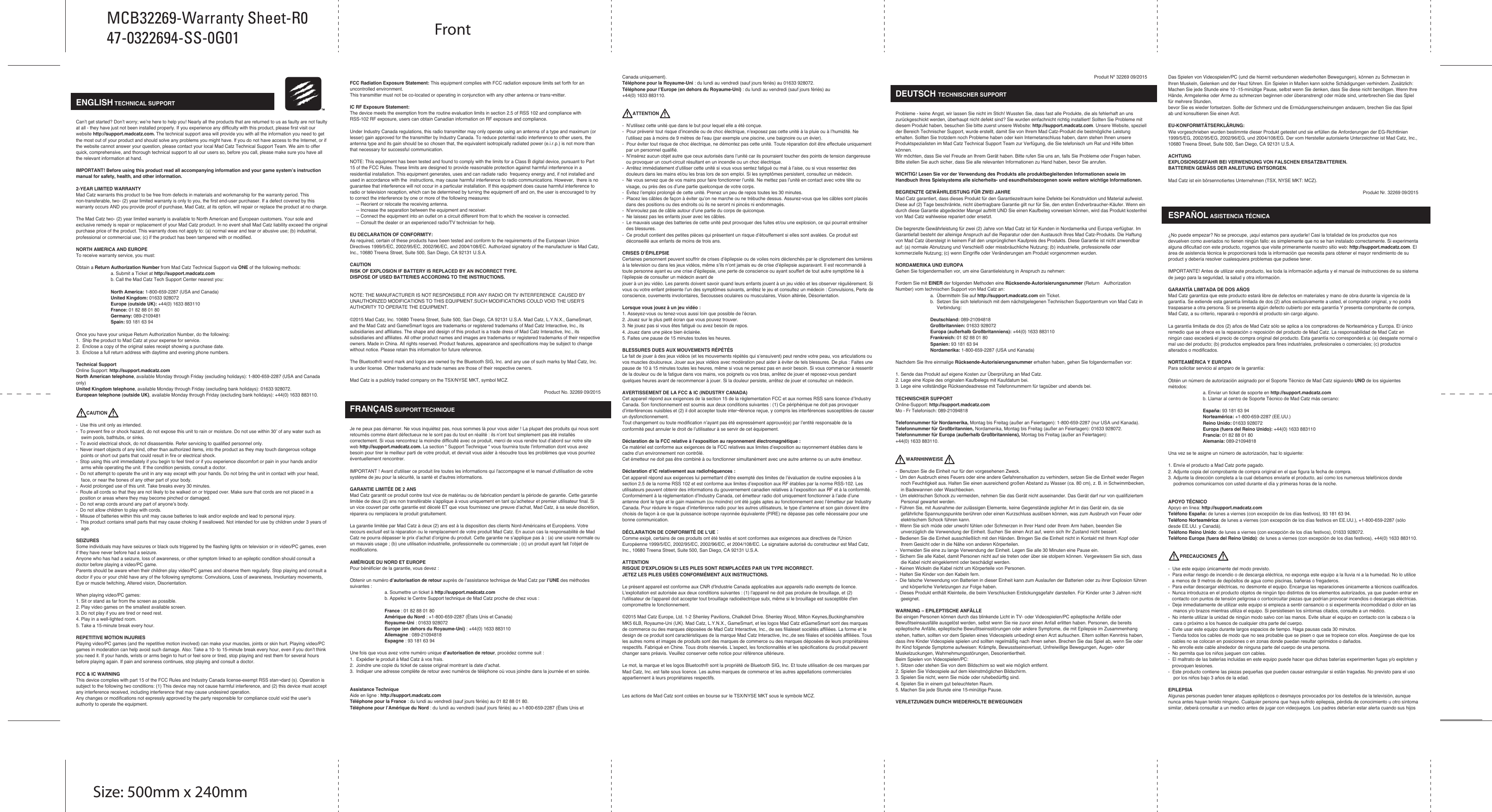   ENGLISH TECHNICAL SUPPORTCan’t get started? Don’t worry; we’re here to help you! Nearly all the products that are returned to us as faulty are not faulty at all - they have just not been installed properly. If you experience any difficulty with this product, please first visit our website http://support.madcatz.com. The technical support area will provide you with all the information you need to get the most out of your product and should solve any problems you might have. If you do not have access to the Internet, or if the website cannot answer your question, please contact your local Mad Catz Technical Support Team. We aim to offer quick, comprehensive, and thorough technical support to all our users so, before you call, please make sure you have all the relevant information at hand.IMPORTANT! Before using this product read all accompanying information and your game system’s instruction manual for safety, health, and other information.2-YEAR LIMITED WARRANTYMad Catz warrants this product to be free from defects in materials and workmanship for the warranty period. This non-transferable, two- (2) year limited warranty is only to you, the first end-user purchaser. If a defect covered by this warranty occurs AND you provide proof of purchase, Mad Catz, at its option, will repair or replace the product at no charge.The Mad Catz two- (2) year limited warranty is available to North American and European customers. Your sole and exclusive remedy is repair or replacement of your Mad Catz product. In no event shall Mad Catz liability exceed the original purchase price of the product. This warranty does not apply to: (a) normal wear and tear or abusive use; (b) industrial, professional or commercial use; (c) if the product has been tampered with or modified.NORTH AMERICA AND EUROPETo receive warranty service, you must:Obtain a Return Authorization Number from Mad Catz Technical Support via ONE of the following methods:  a. Submit a Ticket at http://support.madcatz.com  b. Call the Mad Catz Tech Support Center nearest you:  North America: 1-800-659-2287 (USA and Canada) United Kingdom: 01633 928072 Europe (outside UK): +44(0) 1633 883110 France: 01 82 88 01 80 Germany: 089-2109481 Spain: 93 181 63 94Once you have your unique Return Authorization Number, do the following:1.  Ship the product to Mad Catz at your expense for service.2.  Enclose a copy of the original sales receipt showing a purchase date.3.  Enclose a full return address with daytime and evening phone numbers.Technical SupportOnline Support: http://support.madcatz.comNorth American telephone, available Monday through Friday (excluding holidays): 1-800-659-2287 (USA and Canada only)United Kingdom telephone, available Monday through Friday (excluding bank holidays): 01633 928072.European telephone (outside UK), available Monday through Friday (excluding bank holidays): +44(0) 1633 883110.        CAUTION-  Use this unit only as intended.-  To prevent fire or shock hazard, do not expose this unit to rain or moisture. Do not use within 30’ of any water such as     swim pools, bathtubs, or sinks.-  To avoid electrical shock, do not disassemble. Refer servicing to qualified personnel only.-  Never insert objects of any kind, other than authorized items, into the product as they may touch dangerous voltage     points or short out parts that could result in fire or electrical shock.-  Stop using this unit immediately if you begin to feel tired or if you experience discomfort or pain in your hands and/or     arms while operating the unit. If the condition persists, consult a doctor.-  Do not attempt to operate the unit in any way except with your hands. Do not bring the unit in contact with your head,     face, or near the bones of any other part of your body.-  Avoid prolonged use of this unit. Take breaks every 30 minutes.-  Route all cords so that they are not likely to be walked on or tripped over. Make sure that cords are not placed in a    position or areas where they may become pinched or damaged.-  Do not wrap cords around any part of anyone’s body.-  Do not allow children to play with cords.-  Misuse of batteries within this unit may cause batteries to leak and/or explode and lead to personal injury.-  This product contains small parts that may cause choking if swallowed. Not intended for use by children under 3 years of     age.SEIZURESSome individuals may have seizures or black outs triggered by the flashing lights on television or in video/PC games, even if they have never before had a seizure.Anyone who has had a seizure, loss of awareness, or other symptom linked to an epileptic condition should consult a doctor before playing a video/PC game.Parents should be aware when their children play video/PC games and observe them regularly. Stop playing and consult a doctor if you or your child have any of the following symptoms: Convulsions, Loss of awareness, Involuntary movements, Eye or muscle twitching, Altered vision, Disorientation.When playing video/PC games:1. Sit or stand as far from the screen as possible.2. Play video games on the smallest available screen.3. Do not play if you are tired or need rest.4. Play in a well-lighted room.5. Take a 15-minute break every hour.REPETITIVE MOTION INJURIESPlaying video/PC games (and the repetitive motion involved) can make your muscles, joints or skin hurt. Playing video/PC games in moderation can help avoid such damage. Also: Take a 10- to 15-minute break every hour, even if you don’t think you need it. If your hands, wrists or arms begin to hurt or feel sore or tired, stop playing and rest them for several hours before playing again. If pain and soreness continues, stop playing and consult a doctor.FCC &amp; IC WARNING This device complies with part 15 of the FCC Rules and Industry Canada license-exempt RSS stan¬dard (s). Operation is subject to the following two conditions: (1) This device may not cause harmful interference, and (2) this device must accept any interference received, including interference that may cause undesired operation. Any changes or modifications not expressly approved by the party responsible for compliance could void the user’s authority to operate the equipment. FCC Radiation Exposure Statement: This equipment complies with FCC radiation exposure limits set forth for an uncontrolled environment.        This transmitter must not be co-located or operating in conjunction with any other antenna or trans¬mitter. IC RF Exposure Statement: The device meets the exemption from the routine evaluation limits in section 2.5 of RSS 102 and compliance with RSS-102 RF exposure, users can obtain Canadian information on RF exposure and compliance. Under Industry Canada regulations, this radio transmitter may only operate using an antenna of a type and maximum (or lesser) gain approved for the transmitter by Industry Canada. To reduce potential radio interference to other users, the antenna type and its gain should be so chosen that, the equivalent isotropically radiated power (e.i.r.p.) is not more than that necessary for successful communication.NOTE: This equipment has been tested and found to comply with the limits for a Class B digital device, pursuant to Part 15 of the FCC Rules. These limits are designed to provide reasonable protection against harmful interference in a  residential installation. This equipment generates, uses and can radiate radio  frequency energy and, if not installed and used in accordance with the  instructions, may cause harmful interference to radio communications. However,  there is no guarantee that interference will not occur in a particular installation. If this equipment does cause harmful interference to radio or television reception, which can be determined by turning the equipment off and on, the user is encouraged to try to correct the interference by one or more of the following measures:     -- Reorient or relocate the receiving antenna.     -- Increase the separation between the equipment and receiver.     -- Connect the equipment into an outlet on a circuit different from that to which the receiver is connected.     -- Consult the dealer or an experienced radio/TV technician for help.EU DECLARATION OF CONFORMITY:As required, certain of these products have been tested and conform to the requirements of the European Union Directives 1999/5/EC, 2002/95/EC, 2002/96/EC, and 2004/108/EC. Authorized signatory of the manufacturer is Mad Catz, Inc., 10680 Treena Street, Suite 500, San Diego, CA 92131  U.S.A.CAUTIONRISK OF EXPLOSION IF BATTERY IS REPLACED BY AN INCORRECT TYPE.DISPOSE OF USED BATTERIES ACCORDING TO THE INSTRUCTIONS.NOTE: THE MANUFACTURER IS NOT RESPONSIBLE FOR ANY RADIO OR TV INTERFERENCE  CAUSED BY UNAUTHORIZED MODIFICATIONS TO THIS EQUIPMENT.SUCH MODIFICATIONS COULD VOID THE USER’S AUTHORITY TO OPERATE THE EQUIPMENT.©2015 Mad Catz, Inc. 10680 Treena Street, Suite 500, San Diego, CA 92131 U.S.A. Mad Catz, L.Y.N.X., GameSmart, and the Mad Catz and GameSmart logos are trademarks or registered trademarks of Mad Catz Interactive, Inc., its subsidiaries and affiliates. The shape and design of this product is a trade dress of Mad Catz Interactive, Inc., its subsidiaries and affiliates. All other product names and images are trademarks or registered trademarks of their respective owners. Made in China. All rights reserved. Product features, appearance and specifications may be subject to change without notice. Please retain this information for future reference.The Bluetooth® word mark and logos are owned by the Bluetooth SIG, Inc. and any use of such marks by Mad Catz, Inc. is under license. Other trademarks and trade names are those of their respective owners.Mad Catz is a publicly traded company on the TSX/NYSE MKT, symbol MCZ.Product No. 32269 09/2015FRANÇAIS SUPPORT TECHNIQUEJe ne peux pas démarrer. Ne vous inquiétez pas, nous sommes là pour vous aider ! La plupart des produits qui nous sont retournés comme étant défectueux ne le sont pas du tout en réalité : ils n’ont tout simplement pas été installés correctement. Si vous rencontrez la moindre difficulté avec ce produit, merci de vous rendre tout d’abord sur notre site web http://support.madcatz.com. La section “ Support Technique “ vous fournira toute l’information dont vous avez besoin pour tirer le meilleur parti de votre produit, et devrait vous aider à résoudre tous les problèmes que vous pourriez éventuellement rencontrer. IMPORTANT ! Avant d&apos;utiliser ce produit lire toutes les informations qui l&apos;accompagne et le manuel d&apos;utilisation de votre système de jeu pour la sécurité, la santé et d&apos;autres informations.GARANTIE LIMITÉE DE 2 ANSMad Catz garantit ce produit contre tout vice de matériau ou de fabrication pendant la période de garantie. Cette garantie limitée de deux (2) ans non transférable s’applique à vous uniquement en tant qu’acheteur et premier utilisateur final. Si un vice couvert par cette garantie est décelé ET que vous fournissez une preuve d’achat, Mad Catz, à sa seule discrétion, réparera ou remplacera le produit gratuitement.La garantie limitée par Mad Catz à deux (2) ans est à la disposition des clients Nord-Américains et Européens. Votre recours exclusif est la réparation ou le remplacement de votre produit Mad Catz. En aucun cas la responsabilité de Mad Catz ne pourra dépasser le prix d’achat d’origine du produit. Cette garantie ne s’applique pas à : (a) une usure normale ou un mauvais usage ; (b) une utilisation industrielle, professionnelle ou commerciale ; (c) un produit ayant fait l’objet de modifications.AMÉRIQUE DU NORD ET EUROPEPour bénéficier de la garantie, vous devez :Obtenir un numéro d’autorisation de retour auprès de l’assistance technique de Mad Catz par l’UNE des méthodes suivantes :  a. Soumettre un ticket à http://support.madcatz.com  b. Appelez le Centre Support technique de Mad Catz proche de chez vous :   France : 01 82 88 01 80  Amérique du Nord : +1-800-659-2287 (États Unis et Canada) Royaume-Uni : 01633 928072 Europe (en dehors du Royaume-Uni) : +44(0) 1633 883110 Allemagne : 089-21094818 Espagne : 93 181 63 94Une fois que vous avez votre numéro unique d’autorisation de retour, procédez comme suit :1.  Expédier le produit à Mad Catz à vos frais.2.  Joindre une copie du ticket de caisse original montrant la date d’achat.3.  Indiquer une adresse complète de retour avec numéros de téléphone où vous joindre dans la journée et en soirée.Assistance TechniqueAide en ligne : http://support.madcatz.comTéléphone pour la France : du lundi au vendredi (sauf jours fériés) au 01 82 88 01 80.Téléphone pour l’Amérique du Nord : du lundi au vendredi (sauf jours fériés) au +1-800-659-2287 (États Unis et Canada uniquement).Téléphone pour la Royaume-Uni : du lundi au vendredi (sauf jours fériés) au 01633 928072.Téléphone pour l’Europe (en dehors du Royaume-Uni) : du lundi au vendredi (sauf jours fériés) au +44(0) 1633 883110.        ATTENTION-  N’utilisez cette unité que dans le but pour lequel elle a été conçue.-  Pour prévenir tout risque d’incendie ou de choc électrique, n’exposez pas cette unité à la pluie ou à l’humidité. Ne    l’utilisez pas à moins de 9 mètres de l’eau (par exemple une piscine, une baignoire ou un évier).-  Pour éviter tout risque de choc électrique, ne démontez pas cette unité. Toute réparation doit être effectuée uniquement    par un personnel qualifié.-  N’insérez aucun objet autre que ceux autorisés dans l’unité car ils pourraient toucher des points de tension dangereuse      ou provoquer un court-circuit résultant en un incendie ou un choc électrique.-  Arrêtez immédiatement d’utiliser cette unité si vous vous sentez fatigué ou mal à l’aise, ou si vous ressentez des    douleurs dans les mains et/ou les bras lors de son emploi. Si les symptômes persistent, consultez un médecin.-  Ne vous servez que de vos mains pour faire fonctionner l’unité. Ne mettez pas l’unité en contact avec votre tête ou    visage, ou près des os d’une partie quelconque de votre corps.-  Évitez l’emploi prolongé de cette unité. Prenez un peu de repos toutes les 30 minutes.-  Placez les câbles de façon à éviter qu’on ne marche ou ne trébuche dessus. Assurez-vous que les câbles sont placés    dans des positions ou des endroits où ils ne seront ni pincés ni endommagés.-  N’enroulez pas de câble autour d’une partie du corps de quiconque.-  Ne laissez pas les enfants jouer avec les câbles.-  Le mauvais usage des batteries de cette unité peut provoquer des fuites et/ou une explosion, ce qui pourrait entraîner    des blessures.-  Ce produit contient des petites pièces qui présentent un risque d’étouffement si elles sont avalées. Ce produit est    déconseillé aux enfants de moins de trois ans.CRISES D’ÉPILEPSIECertaines personnent peuvent souffrir de crises d’épilepsie ou de voiles noirs déclenchés par le clignotement des lumières à la television ou dans les jeux vidéos, même s’ils n’ont jamais eu de crise d’épilepsie auparavant. Il est recommandé à toute personne ayant eu une crise d’épilepsie, une perte de conscience ou ayant souffert de tout autre symptôme lié à l’épilepsie de consulter un médecin avant dejouer à un jeu vidéo. Les parents doivent savoir quand leurs enfants jouent à un jeu vidéo et les observer régulièrement. Si vous ou votre enfant présente l’un des symptômes suivants, arrêtez le jeu et consultez un médecin : Convulsions, Perte de conscience, ouvements involontaires, Secousses oculaires ou musculaires, Vision altérée, Désorientation.Lorsque vous jouez à un jeu vidéo :1. Asseyez-vous ou tenez-vous aussi loin que possible de l’écran.2. Jouez sur le plus petit écran que vous pouvez trouver.3. Ne jouez pas si vous êtes fatigué ou avez besoin de repos.4. Jouez dans une pièce bien éclairée.5. Faites une pause de 15 minutes toutes les heures.BLESSURES DUES AUX MOUVEMENTS RÉPÉTÉSLe fait de jouer à des jeux vidéos (et les mouvements répétés qui s’ensuivent) peut rendre votre peau, vos articulations ou vos muscles douloureux. Jouer aux jeux vidéos avec modération peut aider à éviter de tels blessures. De plus : Faites une pause de 10 à 15 minutes toutes les heures, même si vous ne pensez pas en avoir besoin. Si vous commencer à ressentir de la douleur ou de la fatigue dans vos mains, vos poignets ou vos bras, arrêtez de jouer et reposez-vous pendant quelques heures avant de recommencer à jouer. Si la douleur persiste, arrêtez de jouer et consultez un médecin.AVERTISSEMENT DE LA FCC &amp; IC (INDUSTRY CANADA) Cet appareil répond aux exigences de la section 15 de la réglementation FCC et aux normes RSS sans licence d’Industry Canada. Son fonctionnement est soumis aux deux conditions suivantes : (1) Ce périphérique ne doit pas provoquer d’interférences nuisibles et (2) il doit accepter toute inter¬férence reçue, y compris les interférences susceptibles de causer un dysfonctionnement. Tout changement ou toute modification n’ayant pas été expressément approuvé(e) par l’entité responsable de la conformité peut annuler le droit de l’utilisateur à se servir de cet équipement. Déclaration de la FCC relative à l’exposition au rayonnement électromagnétique : Ce matériel est conforme aux exigences de la FCC relatives aux limites d’exposition au rayonnement établies dans le cadre d’un environnement non contrôlé. Cet émetteur ne doit pas être combiné à ou fonctionner simultanément avec une autre antenne ou un autre émetteur. Déclaration d’IC relativement aux radiofréquences : Cet appareil répond aux exigences lui permettant d’être exempté des limites de l’évaluation de routine exposées à la section 2.5 de la norme RSS 102 et est conforme aux limites d’exposition aux RF établies par la norme RSS-102. Les utilisateurs peuvent obtenir des informations du gouvernement canadien relatives à l’exposition aux RF et à la conformité. Conformément à la réglementation d’Industry Canada, cet émetteur radio doit uniquement fonctionner à l’aide d’une antenne dont le type et le gain maximum (ou moindre) ont été jugés aptes au fonctionnement avec l’émetteur par Industry Canada. Pour réduire le risque d’interférence radio pour les autres utilisateurs, le type d’antenne et son gain doivent être choisis de façon à ce que la puissance isotrope rayonnée équivalente (PIRE) ne dépasse pas celle nécessaire pour une bonne communication.DÉCLARATION DE CONFORMITÉ DE L&apos;UE：Comme exigé, certains de ces produits ont été testés et sont conformes aux exigences aux directives de l&apos;Union Européenne 1999/5/EC, 2002/95/EC, 2002/96/EC, et 2004/108/EC. Le signataire autorisé du constructeur est Mad Catz, Inc., 10680 Treena Street, Suite 500, San Diego, CA 92131 U.S.A.ATTENTIONRISQUE D&apos;EXPLOSION SI LES PILES SONT REMPLACÉES PAR UN TYPE INCORRECT.JETEZ LES PILES USÉES CONFORMÉMENT AUX INSTRUCTIONS.Le présent appareil est conforme aux CNR d&apos;Industrie Canada applicables aux appareils radio exempts de licence.L&apos;exploitation est autorisée aux deux conditions suivantes : (1) l&apos;appareil ne doit pas produire de brouillage, et (2) l&apos;utilisateur de l&apos;appareil doit accepter tout brouillage radioélectrique subi, même si le brouillage est susceptible d&apos;en compromettre le fonctionnement.©2015 Mad Catz Europe, Ltd. 1-2 Shenley Pavilions, Chalkdell Drive. Shenley Wood, Milton Keynes,Buckinghamshire MK5 6LB, Royaume-Uni (UK). Mad Catz, L.Y.N.X., GameSmart, et les logos Mad Catz etGameSmart sont des marques de commerce ou des marques déposées de Mad Catz Interactive, Inc., de ses filialeset sociétés affiliées. La forme et le design de ce produit sont caractéristiques de la marque Mad Catz Interactive, Inc.,de ses filiales et sociétés affiliées. Tous les autres noms et images de produits sont des marques de commerce ou des marques déposées de leurs propriétaires respectifs. Fabriqué en Chine. Tous droits réservés. L’aspect, les fonctionnalités et les spécifications du produit peuvent changer sans préavis. Veuillez conserver cette notice pour référence ultérieure.Le mot, la marque et les logos Bluetooth® sont la propriété de Bluetooth SIG, Inc. Et toute utilisation de ces marques par Mad Catz, Inc. est faite sous licence. Les autres marques de commerce et les autres appellations commerciales appartiennent à leurs propriétaires respectifs.Les actions de Mad Catz sont cotées en bourse sur le TSX/NYSE MKT sous le symbole MCZ.Produit Nº 32269 09/2015DEUTSCH TECHNISCHER SUPPORTProbleme - keine Angst, wir lassen Sie nicht im Stich! Wussten Sie, dass fast alle Produkte, die als fehlerhaft an uns zurückgeschickt werden, überhaupt nicht defekt sind? Sie wurden einfachnicht richtig installiert! Sollten Sie Probleme mit diesem Produkt haben, besuchen Sie bitte zuerst unsere Website: http://support.madcatz.com. Unsere Website, speziell der Bereich Technischer Support, wurde erstellt, damit Sie von Ihrem Mad Catz-Produkt die bestmögliche Leistung erhalten. Sollten Sie trotzdem noch Probleme haben oder kein Internetanschluss haben, dann stehen Ihnen unsere Produktspezialisten im Mad Catz Technical Support Team zur Verfügung, die Sie telefonisch um Rat und Hilfe bitten können.Wir möchten, dass Sie viel Freude an Ihrem Gerät haben. Bitte rufen Sie uns an, falls Sie Probleme oder Fragen haben. Bitte stellen Sie auch sicher, dass Sie alle relevanten Informationen zu Hand haben, bevor Sie anrufen.WICHTIG! Lesen Sie vor der Verwendung des Produkts alle produktbegleitenden Informationen sowie im Handbuch Ihres Spielsystems alle sicherheits- und esundheitsbezogenen sowie weitere wichtige Informationen.BEGRENZTE GEWÄHRLEISTUNG FÜR ZWEI JAHREMad Catz garantiert, dass dieses Produkt für den Garantiezeitraum keine Defekte bei Konstruktion und Material aufweist. Diese auf (2) Tage beschränkte, nicht übertragbare Garantie gilt nur für Sie, den ersten Endverbraucher-Käufer. Wenn ein durch diese Garantie abgedeckter Mangel auftritt UND Sie einen Kaufbeleg vorweisen können, wird das Produkt kostenfrei von Mad Catz wahlweise repariert oder ersetzt.Die begrenzte Gewährleistung für zwei (2) Jahre von Mad Catz ist für Kunden in Nordamerika und Europa verfügbar. Im Garantiefall besteht der alleinige Anspruch auf die Reparatur oder den Austausch Ihres Mad Catz-Produkts. Die Haftung von Mad Catz übersteigt in keinem Fall den ursprünglichen Kaufpreis des Produkts. Diese Garantie ist nicht anwendbar auf: (a) normale Abnutzung und Verschleiß oder missbräuchliche Nutzung; (b) industrielle, professionelle oder kommerzielle Nutzung; (c) wenn Eingriffe oder Veränderungen am Produkt vorgenommen wurden.NORDAMERIKA UND EUROPAGehen Sie folgendermaßen vor, um eine Garantieleistung in Anspruch zu nehmen:Fordern Sie mit EINER der folgenden Methoden eine Rücksende-Autorisierungsnummer (Return   Authorization Number) vom technischen Support von Mad Catz an:  a.  Übermitteln Sie auf http://support.madcatz.com ein Ticket.  b.  Setzen Sie sich telefonisch mit dem nächstgelegenen Technischen Supportzentrum von Mad Catz in                           Verbindung:  Deutschland: 089-21094818 Großbritannien: 01633 928072 Europa (außerhalb Großbritanniens): +44(0) 1633 883110 Frankreich: 01 82 88 01 80 Spanien: 93 181 63 94 Nordamerika: 1-800-659-2287 (USA und Kanada)Nachdem Sie Ihre einmalige Rücksende-Autorisierungsnummer erhalten haben, gehen Sie folgendermaßen vor:1. Sende das Produkt auf eigene Kosten zur Überprüfung an Mad Catz.2. Lege eine Kopie des originalen Kaufbelegs mit Kaufdatum bei.3. Lege eine vollständige Rücksendeadresse mit Telefonnummern für tagsüber und abends bei.TECHNISCHER SUPPORTOnline-Support: http://support.madcatz.comMo - Fr Telefonisch: 089-21094818 Telefonnummer für Nordamerika, Montag bis Freitag (außer an Feiertagen): 1-800-659-2287 (nur USA und Kanada).Telefonnummer für Großbritannien, Nordamerika, Montag bis Freitag (außer an Feiertagen): 01633 928072.Telefonnummer für Europa (außerhalb Großbritanniens), Montag bis Freitag (außer an Feiertagen): +44(0) 1633 883110.        WARNHINWEISE-  Benutzen Sie die Einheit nur für den vorgesehenen Zweck.-  Um den Ausbruch eines Feuers oder eine andere Gefahrensituation zu verhindern, setzen Sie die Einheit weder Regen     noch Feuchtigkeit aus. Halten Sie einen ausreichend großen Abstand zu Wasser (ca. 80 cm), z. B. in Schwimmbecken,     in Badewannen oder Waschbecken.-  Um elektrischen Schock zu vermeiden, nehmen Sie das Gerät nicht auseinander. Das Gerät darf nur von qualifiziertem     Personal gewartet werden.-  Führen Sie, mit Ausnahme der zulässigen Elemente, keine Gegenstände jeglicher Art in das Gerät ein, da sie     gefährliche Spannungspunkte berühren oder einen Kurzschluss auslösen können, was zum Ausbruch von Feuer oder     elektrischem Schock führen kann.-  Wenn Sie sich müde oder unwohl fühlen oder Schmerzen in Ihrer Hand oder Ihrem Arm haben, beenden Sie     unverzüglich die Verwendung der Einheit. Suchen Sie einen Arzt auf, wenn sich Ihr Zustand nicht bessert.-  Bedienen Sie die Einheit ausschließlich mit den Händen. Bringen Sie die Einheit nicht in Kontakt mit Ihrem Kopf oder     Ihrem Gesicht oder in die Nähe von anderen Körperteilen.-  Vermeiden Sie eine zu lange Verwendung der Einheit. Legen Sie alle 30 Minuten eine Pause ein.-  Sichern Sie alle Kabel, damit Personen nicht auf sie treten oder über sie stolpern können. Vergewissern Sie sich, dass     die Kabel nicht eingeklemmt oder beschädigt werden.-  Keinen Wickeln die Kabel nicht um Körperteile von Personen.-  Halten Sie Kinder von den Kabeln fern.-  Die falsche Verwendung von Batterien in dieser Einheit kann zum Auslaufen der Batterien oder zu ihrer Explosion führen     und körperliche Verletzungen zur Folge haben.-  Dieses Produkt enthält Kleinteile, die beim Verschlucken Erstickungsgefahr darstellen. Für Kinder unter 3 Jahren nicht     geeignet. WARNUNG – EPILEPTISCHE ANFÄLLEBei einigen Personen können durch das blinkende Licht in TV- oder Videospielen/PC epileptische Anfälle oder Bewußtseinsausfälle ausgelöst werden, selbst wenn Sie nie zuvor einen Anfall erlitten haben. Personen, die bereits epileptische Anfälle, epileptische Bewußtseinsstörungen oder andere Symptome, die mit Epilepsie im Zusammenhang stehen, hatten, sollten vor dem Spielen eines Videospiels unbedingt einen Arzt aufsuchen. Eltern sollten Kenntnis haben, dass ihre Kinder Videospiele spielen und sollten regelmäßig nach ihnen sehen. Brechen Sie das Spiel ab, wenn Sie oder Ihr Kind folgende Symptome aufweisen: Krämpfe, Bewusstseinsverlust, Unfreiwillige Bewegungen, Augen- oderMuskelzuckungen, Wahrnehmungsstörungen, Desorientiertheit.Beim Spielen von Videospielen/PC:1. Sitzen oder stehen Sie von dem Bildschirm so weit wie möglich entfernt.2. Spielen Sie Videospiele auf dem kleinstmöglichen Bildschirm.3. Spielen Sie nicht, wenn Sie müde oder ruhebedürftig sind.4. Spielen Sie in einem gut beleuchteten Raum.5. Machen Sie jede Stunde eine 15-minütige Pause.VERLETZUNGEN DURCH WIEDERHOLTE BEWEGUNGENDas Spielen von Videospielen/PC (und die hiermit verbundenen wiederholten Bewegungen), können zu Schmerzen in Ihren Muskeln, Gelenken und der Haut führen. Ein Spielen in Maßen kann solche Schädigungen verhindern. Zusätzlich: Machen Sie jede Stunde eine 10 -15-minütige Pause, selbst wenn Sie denken, dass Sie diese nicht benötigen. Wenn Ihre Hände, Armgelenke oder Arme zu schmerzen beginnen oder überanstrengt oder müde sind, unterbrechen Sie das Spiel für mehrere Stunden,bevor Sie es wieder fortsetzen. Sollte der Schmerz und die Ermüdungserscheinungen andauern, brechen Sie das Spiel ab und konsultieren Sie einen Arzt.EU-KONFORMITÄTSERKLÄRUNG:Wie vorgeschrieben wurden bestimmte dieser Produkt getestet und sie erfüllen die Anforderungen der EG-Richtlinien 1999/5/EG, 2002/95/EG, 2002/96/EG, und 2004/108/EG. Der vom Hersteller autorisierte Unterzeichner ist Mad Catz, Inc., 10680 Treena Street, Suite 500, San Diego, CA 92131 U.S.A.ACHTUNGEXPLOSIONSGEFAHR BEI VERWENDUNG VON FALSCHEN ERSATZBATTERIEN.BATTERIEN GEMÄSS DER ANLEITUNG ENTSORGEN.Mad Catz ist ein börsennotiertes Unternehmen (TSX, NYSE MKT: MCZ).Produkt Nr. 32269 09/2015ESPAÑOL ASISTENCIA TÉCNICA¿No puede empezar? No se preocupe, ¡aquí estamos para ayudarle! Casi la totalidad de los productos que nos devuelven como averiados no tienen ningún fallo: es simplemente que no se han instalado correctamente. Si experimenta alguna dificultad con este producto, rogamos que visite primeramente nuestro sitio web: http://support.madcatz.com. El área de asistencia técnica le proporcionará toda la información que necesita para obtener el mayor rendimiento de su product y debería resolver cualesquiera problemas que pudiese tener.IMPORTANTE! Antes de utilizar este producto, lea toda la información adjunta y el manual de instrucciones de su sistema de juego para la seguridad, la salud y otra información.                     GARANTÍA LIMITADA DE DOS AÑOSMad Catz garantiza que este producto estará libre de defectos en materiales y mano de obra durante la vigencia de la garantía. Se extiende esta garantía limitada de dos (2) años exclusivamente a usted, el comprador original, y no podrá traspasarse a otra persona. Si se presenta algún defecto cubierto por esta garantía Y presenta comprobante de compra, Mad Catz, a su criterio, reparará o repondrá el producto sin cargo alguno.La garantía limitada de dos (2) años de Mad Catz sólo se aplica a los compradores de Norteamérica y Europa. El único remedio que se ofrece es la reparación o reposición del producto de Mad Catz. La responsabilidad de Mad Catz en ningún caso excederá el precio de compra original del producto. Esta garantía no corresponderá a: (a) desgaste normal o mal uso del producto; (b) productos empleados para fines industriales, profesionales o comerciales; (c) productos alterados o modificados.NORTEAMÉRICA Y EUROPA Para solicitar servicio al amparo de la garantía:Obtén un número de autorización asignado por el Soporte Técnico de Mad Catz siguiendo UNO de los siguientes métodos:  a. Enviar un ticket de soporte en http://support.madcatz.com  b. Llamar al centro de Soporte Técnico de Mad Catz más cercano: España: 93 181 63 94 Norteamérica: +1-800-659-2287 (EE.UU.) Reino Unido: 01633 928072 Europa (fuera del Reino Unido): +44(0) 1633 883110 Francia: 01 82 88 01 80 Alemania: 089-21094818Una vez se te asigne un número de autorización, haz lo siguiente:1. Envíe el producto a Mad Catz porte pagado.2. Adjunte copia del comprobante de compra original en el que figura la fecha de compra.3. Adjunte la dirección completa a la cual debamos enviarle el producto, así como los numerous telefónicos donde     podremos comunicarnos con usted durante el día y primeras horas de la noche.APOYO TÉCNICOApoyo en línea: http://support.madcatz.comTeléfono España: de lunes a viernes (con excepción de los días festivos), 93 181 63 94. Teléfono Norteamérica: de lunes a viernes (con excepción de los días festivos en EE.UU.), +1-800-659-2287 (sólo desde EE.UU. y Canadá).Teléfono Reino Unido: de lunes a viernes (con excepción de los días festivos), 01633 928072.Teléfono Europa (fuera del Reino Unido): de lunes a viernes (con excepción de los días festivos), +44(0) 1633 883110.          PRECAUCIONES-  Use este equipo únicamente del modo previsto.-  Para evitar riesgo de incendio o de descarga eléctrica, no exponga este equipo a la lluvia ni a la humedad. No lo utilice    a menos de 9 metros de depósitos de agua como piscinas, bañeras o fregaderos.-  Para evitar descargar eléctricas, no desmonte el equipo. Encargue las reparaciones únicamente a técnicos cualificados.-  Nunca introduzca en el producto objetos de ningún tipo distintos de los elementos autorizados, ya que pueden entrar en    contacto con puntos de tensión peligrosa o cortocircuitar piezas que podrían provocar incendios o descargas eléctricas.-  Deje inmediatamente de utilizar este equipo si empieza a sentir cansancio o si experimenta incomodidad o dolor en las     manos y/o brazos mientras utiliza el equipo. Si persistiesen los síntomas citados, consulte a un médico.-  No intente utilizar la unidad de ningún modo salvo con las manos. Evite situar el equipo en contacto con la cabeza o la     cara o próximo a los huesos de cualquier otra parte del cuerpo.-  Evite usar este equipo durante largos espacios de tiempo. Haga pausas cada 30 minutos.-  Tienda todos los cables de modo que no sea probable que se pisen o que se tropiece con ellos. Asegúrese de que los    cables no se colocan en posiciones o en zonas donde puedan resultar oprimidos o dañados.-  No enrolle este cable alrededor de ninguna parte del cuerpo de una persona.-  No permita que los niños jueguen con cables.-  El maltrato de las baterías incluidas en este equipo puede hacer que dichas baterías experimenten fugas y/o exploten y    provoquen lesiones.-  Este producto contiene las piezas pequeñas que pueden causar estrangular si están tragadas. No previsto para el uso     por los niños bajo 3 años de la edad.EPILEPSIAAlgunas personas pueden tener ataques epilépticos o desmayos provocados por los destellos de la televisión, aunque nunca antes hayan tenido ninguno. Cualquier persona que haya sufrido epilepsia, pérdida de conocimiento u otro síntoma similar, deberá consultar a un medico antes de jugar con videojuegos. Los padres deberían estar alerta cuando sus hijos juegan con videojuegos y vigilarlosregularmente. Deje de jugar y consulte a un doctor si usted o su hijos tienen alguno de los siguientes síntomas: Convulsiones, Pérdida del conocimiento, Movimientos involuntarios, Tics oculares o musculares, Visión alterada, Desorientación.Cuando juege con videojuegos:1. Sitúese tan lejos de la pantalla como sea posible.2. Juege en la pantalla más pequeña disponible.3. No juegue si está cansado o necesita descansar.4. Juegue en una habitación bien iluminada.5. Tome un descanso de 15 minutos cada hora.LESIONES POR MOVIMIENTOS REPETITIVOSJugar con videojuegos (y los movimientos repetitivos que ello implica) puede dañar sus músculos, articulaciones o la piel. Jugar con videojuegos de forma moderada evita tal daño. También:Tome un descanso de 10 a 15 minutos cada hora, aunque no crea que lo necesita. Si sus manos, muñecas o brazos empiezan a dolerle, o siente molestias o se siente cansado, deje de jugar y descanse durante algunas horas antes de volver a jugar. Si el dolor y las molestias persisten, deje de jugar y consulte a un doctor.DECLARACIÓN DE CONFORMIDAD PARA LA U.E.:Según lo exigido, ciertos productos de éstos han sido probados y están de conformidad con los requerimientos de las directivas de la Unión Europea 1999/5/EC, 2002/95/EC, 2002/96/EC, y 2004/108/EC. El signatario autorizado del fabricante es Mad Catz, Inc., 10680 Treena Street, Suite 500, San Diego, CA 92131 U.S.A.PRECAUCIÓNRIESGO DE EXPLOSIÓN SI LA BATERÍA SE SUSTITUYE POR UN MODELO INCORRECTO. DESHÁGASE DE LAS BATERÍAS USADAS DE ACUERDO CON LAS INSTRUCCIONES.Producto No 32269 09/2015ITALIANO ASSISTENZA TECNICAQuasi tutti i prodotti che ci vengono resi come difettosi non sono affatto difettosi - non sono stati semplicemente installati correttamente. Se avete delle difficoltà con questo prodotto, visitate prima di tutto il nostro sito Web http://support.madcatz.com. L’area dell’assistenza tecnica vi fornirà tutte le informazioni che vi occorrono per ottenere il meglio dal vostro prodotto e per risolvere qualsiasi problema da voi riscontrato.IMPORTANTE! Prima di utilizzare questo prodotto leggere tutte le informazioni di accompagnamento e il manuale di istruzioni del sistema di gioco per la sicurezza, la salute, e altre informazioni.GARANZIA LIMITATA DI 2 ANNIMad Catz garantisce che questo prodotto è privo di difetti di materiale e lavorazione per il periodo della garanzia. Questa garanzia limitata di due (2) anni, non trasferibile, è concessa solo al primo acquirente e utente finale. Se si rileva un difetto coperto da questa garanzia E si fornisce una prova di acquisto, Mad Catz, a sua discrezione, riparerà o sostituirà il prodotto gratuitamente.La garanzia limitata di due (2) anni è disponibile per clienti in Nord America ed Europa. Mad Catz garantisce solo ed esclusivamente la riparazione o la sostituzione del prodotto. In nessun caso, la responsabilità di Mad Catz sarà superiore al prezzo di acquisto originale del prodotto. Questa garanzia non viene applicata nei seguenti casi: (a) normale usura o uso non corretto; (b) uso industriale, professionale o commerciale; (c) se il prodotto è stato manomesso o modificato.NORD AMERICA ED EUROPAPer ricevere assistenza in garanzia, occorre:Ottenere un numero di autorizzazione per la restituzione dal Centro di assistenza tecnica Mad Catz in UNO dei seguenti modi:  a. Inviando un ticket all’indirizzo http://support.madcatz.com  b. Contattando il Centro di assistenza tecnica di Mad Catz più vicino:  Regno Unito: 01633 928072 Europa (eccetto Regno Unito): +44(0) 1633 883110 Francia: 01 82 88 01 80 Germania: 089-21094818 Spagna: 93 181 63 94 Nord America: 1-800-659-2287 (USA e Canada)Una volta ottenuto il numero di autorizzazione per la restituzione, effettuare quanto segue:1. Inviare il prodotto a Mad Catz a proprie spese per l’assistenza.2. Allegare una copia dello scontrino fiscale originale indicante la data d’acquisto.3. Fornire un indirizzo completo per la restituzione indicante il numero di telefono diurno e serale.ASSISTENZA TECNICAAssistenza online:  http://support.madcatz.comNumero di telefono Regno Unito, dal lunedì al venerdì (esclusi giorni festivi): 01633 928072.Numero di telefono Europa (eccetto Regno Unito), dal lunedì al venerdì (esclusi giorni festivi): +44(0) 1633 883110.         AVVERTENZE-  Non usare per altri scopi se non quelli previsti.-  Non esporre il prodotto a pioggia o umidità, per evitare incendi e scosse elettriche. Tenere a una distanza minima di 10    m dall’acqua (piscine, vasche e lavelli).-  Non smontare per evitare scosse elettriche. Eventuali riparazioni vanno eseguite da personale qualificato.-  Non inserire nel prodotto oggetti, se non quelli previsti, per evitare che raggiungano punti con tensioni pericolose o che    causino un cortocircuito con conseguenti scosse elettriche e incendio.-  In caso di stanchezza, pesantezza o dolore alle mani e/o alle braccia durante l’utilizzo del videogioco, sospendere    immediatamente l’uso. Se tali condizioni persistono, consultare un medico.-  Far funzionare l’unità esclusivamente con le mani. Non portarla a contatto con altre parti del corpo (testa, viso o altro).-  Evitare un uso prolungato dell’unità. Fare una pausa ogni 30 minuti.-  Disporre i cavi in modo tale da non calpestarli o inciamparvi. Accertarsi che i cavi siano disposti in una posizione o in    un’area dove non sia possibile pizzicarli o danneggiarli.-  Non avvolgere i cavi attorno ad aree del corpo.-  Tenere i cavi lontani dalla portata dei bambini.-  Se le batterie vengono inserite in modo erroneo, potrebbero verificarsi fuoriuscite di sostanze nocive o potrebbero    esplodere causando lesioni alle persone.-  Questo prodotto contiene pezzi minuscoli che, se ingeriti, possono causare soffocamento. Non adatto ai bambini sotto i 3     anni.RISCHIO DI CONVULSIONIAlcuni individui potrebbero soffrire di convulsioni o perdita di coscienza temporanea, indotti dai bagliori che appaiono sul televisore o nei videogiochi, anche se ciò non si è mai verificato prima. Se si dovessero manifestare tali sintomi (o sintomi simili di tipo epilettico), consultare un medico prima di usare i videogiochi. I bambini che utilizzano videogiochi vanno periodicamente controllati dai genitori. Alnterrompere l’attività di gioco e rivolgersi al medico qualora il bambino mostrasse uno dei seguenti sintomi: Convulsioni, Perdita di coscienza, Movimenti involontari Spasmi muscolari (anche dell’occhio) Alterazioni della vista, Disorientamento.Durante il gioco:1. Stare il più lontano possibile dallo schermo.2. Utilizzare lo schermo più piccolo disponibile.3. Non giocare in caso di stanchezza o sonnolenza.4. Giocare in un ambiente ben illuminato.5. Fare una pausa di 15 minuti ogni ora di gioco.ATTENZIONE - RISCHIO DI LESIONI DA SFORZO RIPETUTOL’uso di videogiochi e i movimenti ripetuti che tale attività comporta, possono causare dolori muscolari, articolari o cutanei. Praticare questa attività con moderazione per evitare questo tipo di danni. Inoltre: Fare una pausa di 15 minuti ogni ora di gioco, anche se si ritiene di non averne bisogno. Se mani, polsi o braccia iniziano a dolere o si sente un indolenzimento o senso di spossatezza, interrompere il gioco e rimanere a riposo per diverse ore prima di riprendere. Se l’indolenzimento continua, consultare un medico prima di riprendere a giocare.DICHIARAZIONE DI CONFORMITÀ CE:Come richiesto, alcuni prodotto sono stati sottoposti a test e resi conformi ai requisiti delle Direttive dell’Unione Europea 1999/5/EC, 2002/95/EC, 2002/96/EC, e 2004/108/EC. Il firmatario autorizzato dal produttore è Mad Catz, Inc., 10680 Treena Street, Suite 500, San Diego, CA 92131 U.S.A.INFORMAZIONE AGLI UTENTI DI APPARECCHIATURE DOMESTICHE   Ai sensi dell’art. 26 del Decreto Legislativo 14 marzo 2014, n. 49 &quot;Attuazione della Direttiva 2012/19/UE sui Rifiuti di Apparecchiature Elettriche ed Elettroniche (RAEE)&quot; e del Decreto Legislativo 188 del 20 novembre 2008.Il simbolo del cassonetto barrato riportato sull’apparecchiatura o sulla sua confezione indica che il prodotto alla fine della propria vita utile deve essere raccolto separatamente dagli altri rifiuti per permetterne un adeguato trattamento e riciclo. Si ricorda che le pile/accumulatori eventualmente presenti, laddove possibile, debbono essere rimosse dall’apparecchiatura prima che questa sia conferita come rifiuto. L’utente potrà , pertanto, conferire gratuitamente l’apparecchiatura e l&apos;eventuale batteria giunta a fine vita agli idonei centri comunali di raccolta differenziata dei rifiuti elettrici ed elettronici. In alternativa l&apos;utente potrà riconsegnarle al rivenditore secondo le seguenti modalità:-  sia pile portatili sia apparecchiature di piccole dimensioni, ovvero con almeno un lato esterno non superiore a 25 cm, è prevista la consegna gratuita senza obbligo di acquisto presso i negozi con una superficie di vendita delle apparecchiature elettriche ed elettroniche superiore ai 400 mq. Per negozi con dimensioni inferiori, tale modalità è facoltativa.-  per apparecchiature con dimensioni superiori a 25 cm, è prevista la consegna in tutti i punti di vendita in modalità 1 contro 1, ovvero la consegna al rivenditore potrà avvenire solo all’atto  dell’acquisto di un nuovo prodotto equivalente, in ragione di uno a uno.L’adeguata raccolta differenziata per l’avvio successivo dell’apparecchiatura e delle pile/accumulatori dismessi al riciclaggio, al trattamento e allo smaltimento ambientalmente compatibile contribuisce ad evitare possibili effetti negativi sull’ambiente e sulla salute e favorisce il reimpiego e/o riciclo dei materiali di cui essi sono  composti.Lo smaltimento abusivo di apparecchiature, pile ed accumulatori da parte dell’utente comporta l’applicazione delle sanzioni di cui alla corrente normativa di legge.Prodotto No 32269 09/2015РУССКИЙ ТЕХНИЧЕСКАЯ ПОДДЕРЖКАНе можете начать играть? Не волнуйтесь — мы вам поможем! Если у вас возникнут какие-либо проблемы с установкой этого продукта или механические неисправности, перейдите сначала на наш веб-сайт http://support.madcatz.com. На сайте представлена информация, которая поможет вам извлечь максимум из вашего продукта и решить любые возможные проблемы.Если на сайте поддержки нет решения вашей проблемы, обратитесь в магазин, где был приобретен продукт.ОГРАНИЧЕННАЯ ГАРАНТИЯ НА 2 ГОДАКомпания Mad Catz гарантирует отсутствие в продукте материальных и производственных дефектов в течение гарантийного срока. Ограниченная гарантия действует в течение двух (2) лет, не подлежит передаче и предоставляется только вам, первому конечному потребителю. При выявлении дефекта, покрываемого этой гарантией, И в случае предоставления вами доказательства покупки компания Mad Catz по своему усмотрению, бесплатно отремонтирует или заменит продукт.Ограниченная гарантия на два (2) года компании Mad Catz действует для клиентов в России. Единственной и исключительной компенсацией является ремонт или замена продукта Mad Catz. Ни при каких обстоятельствах сумма материальной ответственности компании Mad Catz не может превышать цену покупки продукта. Гарантия не действует при: (a) естественном износе или неправильном использовании; (b) использовании в промышленных, профессиональных или коммерческих целях; (c) самостоятельном изменении или попытке изменения продукта.РОССИЯДля получения гарантийного обслуживания необходимо выполнить приведенное ниже.Получить от службы технической поддержки Mad Catz номер разрешения на возврат (RMA) ОДНИМ из приведенных ниже методов.  А. Отправить заявку на сайте http://support.madcatz.com.  Б. Позвонить в ближайший центр технической поддержки Mad Catz.     Великобритания: 01633 928072  Европа (кроме Великобритании): +44(0) 1633 883110Служба технической поддержки Mad Catz предоставит вам документ RMA, разрешающий ремонт или замену продукта. Получив уникальную форму RMA, сделайте приведенное ниже.1. Отправьте продукт за свой счет компании Mad Catz для обслуживания. В вашей форме RMA указан почтовый адрес.2. Для того чтобы ускорить процесс RMA, прикрепите копию своей формы RMA.          ВНИМАНИЕ  -  Используйте устройство только по назначению.-  Во избежание возгорания или поражения электрическим током не подвергайте устройство воздействию дождя или влаги. Не пользуйтесь устройством, находясь на расстоянии менее 9 м (30 футов) от воды, в том числе от бассейна, ванны или раковины.-  Не разбирайте устройство во избежание поражения электрическим током. За сервисным обслуживанием обращайтесь только к квалифицированному персоналу.-  Не вставляйте в устройство никакие предметы, отличные от специально предусмотренных, т. к. они могут задеть контакты с опасным напряжением или замкнуть элементы устройства, что может привести к возгоранию или поражению электрическим током.-  Немедленно прекратите использование устройства, если вы ощущаете усталость, дискомфорт или боль в руках при работе с устройством. Если состояние не изменяется, обратитесь к врачу.-  Не пытайтесь управлять устройством каким-либо другим способом, помимо использования рук. Избегайте соприкасания устройства с головой, лицом и областью вблизи костей других частей тела.-  Не пользуйтесь устройством в течение длительного времени. Каждые 30 минут делайте перерывы.-  Протяните все шнуры таким образом, чтобы возможность их задевания при ходьбе была минимальной. Убедитесь в том, что место и способ расположения шнуров исключают возможность их пережима или повреждения.-  Не обматывайте шнуры вокруг частей тела.-  Не позволяйте детям играть со шнурами.-  Устройство содержит мелкие элементы, которые при глотании могут вызвать удушье. Не предназначено для использования детьми до 3 лет.ПРИСТУПЫУ некоторых людей могут случаться приступы или помутнение сознания, вызванные вспышками света по телевизору или в компьютерных и видеоиграх, даже если никогда раньше у них не бывало приступов. Если у вас был приступ, потеря сознания или другие симптомы эпилептического состояния, обратитесь к врачу, прежде чем играть в компьютерные и видеоигры. Родителям следует наблюдать за детьми, играющими в компьютерные и видеоигры. Прекратите играть и обратитесь к врачу, если у вас или вашего ребенка обнаружены такие симптомы:судороги,потеря сознания,непроизвольные движения,подергивание глаз или мышц,изменение зрительного восприятия,дезориентация.Рекомендации для игры в компьюте рные и видеоигры.1. Сидите или стойте как можно дальше от экрана.2. Играйте в видеоигры на как можно меньшем экране.3. Не играйте, если вы устали или вам необходим отдых.4. Играйте в хорошо освещенной комнате.5. Каждый час делайте перерыв на 15 минут.ТУННЕЛЬНЫЙ СИНДРОМИгра в компьютерные и видеоигры (и использование повторяющихся движений) может вызвать боли в мышцах, суставах и коже.Непродолжительная игра в компьютерные и видеоигры может помочь избежать этого.-  Делайте перерыв на 10-15 минут каждый час, даже если вам кажется, что вы в нем не нуждаетесь.-  Если вы чувствуете боль или усталость в руках и запястьях, прекратите играть и дайте им отдохнуть в течение нескольких часов, прежде чем вернуться к игре.-  Если боль и болезненные ощущения не проходят, прекратите играть и обратитесь к врачу.ДЕКЛАРАЦИЯ СООТВЕТСТВИЯ НОРМАМ ЕС.Некоторые из продуктов надлежащим образом протестированы и соответствуют требованиям Директив Европейского союза 2002/95/EC, 2002/96/EC и 2004/108/EC. Полномочным представителем производителя является компания Mad Catz, Inc., 10680 Treena Street, Suite 500, San Diego, CA 92131 U.S.A.Produkt No 32269 09/2015SVENSK TEKNISK SUPPORTKan inte komma igång? Oroa dig inte, vi är här för att hjälpa dig! Nästan alla produkter som returneras till oss som felaktig är inte fel alls - de har bara inte installerats korrekt. Om du får problem med den här produkten, vänligen först besöka vår hemsida http://support.madcatz.com. Den teknisk support kommer att ge dig all information du behöver för att få ut det mesta av din produkt och bör lösa eventuella problem du kan ha. Om du inte har tillgång till Internet, eller om webbplatsen inte kan svara på din fråga, kontakta din lokala Mad Catz Teknisk Support Team. Vi strävar efter att erbjuda snabba, omfattande och grundlig teknisk support till alla våra användare så, innan du ringer, se till att du har all relevant information till hands.VIKTIGT! Innan du använder denna produkt läste all tillhörande information och ditt spelsystem bruksanvisning för säkerhet, hälsa och annan information.2 ÅRS BEGRÄNSAD GARANTIMad Catz garanterar att denna produkt under garantiperioden kommer att vara fri från defekter i material och tillverkning. Denna icke överföringsbara, två (2) års begränsade garanti gäller endast för dig, den första slutanvändaren och inköparen. Om en defekt som täcks av denna garanti uppkommer OCH du överlämnar inköpsbevis, kommer Mad Catz att utan kostnad för dig, enligt eget gottfinnande, reparera eller byta ut produkten.Mad Catz två (2) års begränsade garanti finns tillgänglig för kunder i Nordamerika och Europa. Du kan endast få din Mad Catz-produkt reparerad eller utbytt. Mad Catz ansvar kommer under inga omständigheter att överstiga produktens ursprungliga inköpspris. Denna garanti gäller inte: (a) normalt slitage eller missbruk; (b) industriell, professionell eller kommersiell användning; (c) om ingrepp har gjorts i produkten eller om den har modifierats.NORDAMERIKA OCH EUROPAFör att erhålla garantiservice måste du:Skaffa ett återlämningstillståndsnummer från Mad Catz tekniska support genom EN av följande metoder:  a.  Skicka in en begäran på http://support.madcatz.com  b.  Ring ditt närmaste Mad Catz tekniska supportcenter:  Storbritannien: 01633 928072 Europa (utanför Storbritannien): +44(0) 1633 883110 Frankrike: 01 82 88 01 80 Tyskland: 089-21094818 Spanien: 93 181 63 94 Nordamerika: 1-800-659-2287 (USA och Kanada)När du skaffat ditt unika återlämningstillståndsnummer ska du göra följande:1. Skicka produkten för service till Mad Catz på din egen bekostnad.2. Bifoga en kopia av det ursprungliga inköpskvittot med inköpsdatum.3. Bifoga en fullständig avsändaradress med telefonnummer dagtid och kvällstid.TEKNISK SUPPORTOnlinesupport: http://support.madcatz.comTelefonnummer i Storbritannien tillgängligt måndag till fredag (utom allmänna helgdagar): 01633 928072.Europeiskt telefonnummer (utanför Storbritannien) tillgängligt måndag till fredag (utom allmänna helgdagar):  +44(0) 1633 883110.         FÖRSIKTIGHETSÅTGÄRDER-  Använd endast denna enhet såsom är avsett.-  För att förhindra fara för brand eller elstöt, utsätt inte denna enhet för regn eller fukt. Använd inte inom 30 fot från något    som helst vatten såsom simbassänger, badkar, eller handfat.-  För att undvika elstöt, montera inte ner. Låt endast behörig personal utföra service.-  Tryck aldrig in några som helst föremål, andra än tillåtna föremål, i produkten då dessa kan vidröra farliga    spänningspunkter eller kortsluta delar vilket skulle kunna leda till brand eller elstöt.-  Sluta omedelbart använda denna enhet om du börjar känna dig trött eller om du upplever obehag eller smärta i dina    händer och/eller armar medan du använder enheten. Om tillståndet kvarstår, rådfråga en läkare.-  Försök inte använda enheten på något som helst sätt annat än med dina händer. För inte enheten I kontakt med ditt    huvud, ansikte, eller nära skelettet i någon annan del av din kropp.-  Undvik långvarigt bruk av denna enhet. Ta rast var 30:e minut.-  Ordna alla sladdar så att det inte är troligt att man trampar på eller snubblar över dem. Säkerställ att sladdarna inte    placeras i positioner eller på ställen där de kan klämmas eller skadas.-  Göra sjal inte sladdar kring någon del av någon persons kropp.-  Låt inte barn leka med sladdarna.-  En felaktig användning av batterier i denna enhet kan orsaka att batterierna läcker och/eller exploderar och leda till    personskada.-  Denna produkt innehåller små delar vilka kan orsaka kvävning om de sväljs. Inte avsedd för barn under 3 års ålder.VARNING - ANFALLHos vissa personer kan de blinkande ljusen på tv:n eller i videospel utlösa anfall eller blackouter, även om de aldrig tidigare har fått något anfall. Alla som har drabbats av ett anfall, förlust av medvetandet eller annat symptom knutet till en epileptisk sjukdom bör rådfråga en läkare innan han/hon spelar ett videospel. Föräldrar bör vara medvetna om då deras barn spelar videospel och regelbundet titta till dem. Sluta spela eller kontakta en läkare om du eller ditt barn har något av följande symptom: Krampanfall, Förlust av medvetandet, Ofrivilliga rörelser, Ögon- eller muskelryckningar, Försämrad syn Förvirring.Då du spelar videospel:1. Sitt eller stå så långt bort från skärmen som möjligt.2. Spela videospel på minsta tillgängliga skärm.3. Spela inte om du är trött eller behöver vila.4. Spela i ett väl upplyst rum.5. Ta en rast på 15 minuter varje timme.VARNING - FÖRSLITNINGSSKADORAtt spela videospel (och den upprepande rörelse som är inblandad) kan leda till smärtor i dina muskler, leder eller din hud. Att spela videospel med måtta kan bidra till att förhindra sådana skador. Dessutom: Ta en rast på 15 minuter varje timme, även om du inte tycker att du behöver det. Om dina händer, handleder eller armar börjar göra ont eller kännas ömma eller trötta ska du sluta spela och vila dem under fl era timmar innan du spelar igen. Om smärta och ömhet kvarstår ska du sluta spela och uppsöka läkare.EG-FÖRSÄKRAN OM ÖVERENSSTÄMMELSE:Efter behov har ett antal av dessa produkt testats och anpassats enligt kraven i EU-direktiv 1999/5/EC, 2002/95/EC, 2002/96/EC, och 2004/108/EC. Firmatecknare för tillverkaren är Mad Catz, Inc., 10680 Treena Street, Suite 500, San Diego, CA 92131 U.S.A.VARNINGRISK FÖR EXPLOSION OM BATTERIET BYTS UT MOT EN FELAKTIG SORT.KASSERA BATTERIER ENLIGT ANVISNINGAR.Produkt Nr. 32269 09/2015PORTUGUÉS SUPORTE TÉCNICONão pode começar? Não se preocupe, estamos aqui para ajudá-lo! Quase todos os produtos que são devolvidos para nós como defeituoso não estão com defeito em tudo - eles têm não apenas foi instalado corretamente. Se você tiver qualquer dificuldade com este produto, por favor, primeiro visite o nosso website http://support.madcatz.com. A área de suporte técnico irá lhe fornecer todas as informações que você precisa para tirar o máximo proveito do seu produto e deve resolver todos os problemas que você pode ter. Se você não tiver acesso à Internet, ou se o site não pode responder a sua pergunta, entre em contato com a equipe de Suporte Técnico Mad Catz. Nosso objetivo é oferecer suporte técnico rápida, abrangente e completa para todos os nossos usuários para que, antes de ligar, por favor, verifique se você tem todas as informações relevantes à mão.IMPORTANTE! Antes de usar este produto leia todas as informações que o acompanha e manual de instruções do seu sistema de jogo para a segurança, saúde, e outras informações.GARANTIA LIMITADA DE 2 ANOSA Mad Catz garante que este produto está isento de defeitos de material e de fabrico durante o período de garantia. Esta garantia limitada de dois (2) anos não transferível destina-se apenas a si, o primeiro utilizador adquirente. Caso exista um defeito abrangido por esta garantia E se for capaz de apresentar uma prova de compra, a Mad Catz, por sua própria opção, reparará ou substituirá o produto sem custos adicionais.A garantia limita de dois (2) anos da Mad Catz está disponível aos clientes da América do Norte e da Europa. A única e exclusiva alternativa é a reparação ou substituição do produto Mad Catz. Em caso alguma deverá a responsabilidade da Mad Catz exceder o preço de compra original da do produto. Esta garantia não se aplica a: (a) desgaste normal ou utilização abusiva; (b) utilização industrial, profissional ou comercial; (c) se o produto tiver sido adulterado ou modificado.AMÉRICA DO NORTE E EUROPAPara receber a assistência da garantia, deve:Obter um Número de Autorização de Devolução junto do Suporte Técnico da Mad Catz através de UM dos seguintes métodos:  a. Submeta um Ticket em http://support.madcatz.com  b. Contacte o Centro de Suporte Técnico da Mad Catz mais próximo de si:  Espanha: 93 181 63 94 Reino Unido: 01633 928072 Europa (fora do Reino Unido): +44(0) 1633 883110 França: 01 82 88 01 80 Alemanha: 089-21094818 América do Norte: 1-800-659-2287 (EUA e Canadá)Assim que receber o seu Número de Autorização de Devolução, faça o seguinte:1. Envie o produto a expensas próprias para a Mad Catz para ser assistido.2. Anexe uma cópia do recibo de venda original que comprove a data de compra.3. Indique um endereço para devolução completo com números de telefone para contacto diurno e nocturno.SUPORTE TÉCNICOSuporte Online: http://support.madcatz.comPor telefone no Reino Unido, disponível de Segunda a Sexta (excepto feriados): 01633 928072.Por telefone na Europa (fora do Reino Unido), disponível de Segunda a Sexta (excepto feriados): +44(0) 1633 883110.         CUIDADOS-  Utilize esta unidade apenas para os fins para que foi concebida.-  Para evitar riscos de incêndio ou de choques eléctricos, não exponha esta unidade à chuva ou à humidade. Não a    utilize a uma distância inferior a 9,14 metros de locais com água, como piscinas, banheiras ou tanques.-  Não desmonte a unidade para evitar choques eléctricos. A manutenção apenas deverá ser realizada por pessoal    qualificado.-  Nunca introduza no produto nenhum tipo de objectos, excepto os itens autorizados, pois estes podem tocar em pontos    de tensão perigosos ou causar curto-circuitos em peças, provocando incêndios ou choques eléctricos.-  Se durante o uso da unidade começar a sentir-se cansado ou desconfortável ou notar dores nas mãos e/ou nos braços    deverá interromper a sua utilização. Se a condição persistir, consulte um médico.-  Não tente utilizar a unidade de outro modo que não seja com as mãos. Não coloque a unidade em contacto com a    cabeça, face ou perto dos ossos de qualquer outra parte do seu corpo.-  Evite a utilização prolongada desta unidade. Faça intervalos a cada 30 minutos.-  Disponha todos os fios de modo a que não se tropece nos mesmos ou que estes sejam pisados. Certifique-se que os    fios não estão colocados em posições ou áreas onde possam ser entalados ou danificados.-  Não enrole os fios em volta de qualquer parte do corpo de alguma pessoa.-  Não permita que crianças brinquem com os fios.-  Uma má utilização das pilhas nesta unidade pode levar a que as pilhas vertam e/ou expludam causando ferimentos    pessoais.-  Este produto contém peças pequenas que, se engolidas, podem causar asfixia. Não deve ser utilizado por crianças com    idade inferior a 3 anos.AVISO - EPILEPSIAAlgumas pessoas poderão sofrer crises epilépticas ou perda de consciência provocadas pelas luzes intermitentes na televisão ou em jogos de vídeo, mesmo que nunca tenham tido uma crise anteriormente. Qualquer pessoa que tenha tido uma crise epiléptica, perda de consciência ou outros sintomas relaciona-dos a uma condição epiléptica, deve consultar um médico antes de jogar um jogo de vídeo. Os pais devem saber quando os seus filhos estão a jogar jogos de vídeo e observá-los regularmente. Interrompa o jogo e consulte um médico se o seu filho tiver algum dos seguintes sintomas: Convulsões, Perda de consciência, Movimentos involuntários, Contracções oculares ou musculares, Visão alterada ou desorientação.Quando jogar os jogos de vídeo:1. Sente-se ou coloque-se o mais afastado possível do ecrã.2. Jogue os jogos de vídeo no ecrã mais pequeno disponível.3. Não jogue se estiver cansado ou necessitar de descansar.4. Jogue numa sala bem iluminada.5. Faça um intervalo de 15 minutos a cada hora.LESÕES POR REPETIÇÃO DE MOVIMENTOSJogar jogos de vídeo (e o movimento repetido implicado) pode causar dor nos músculos, nas articulações ou na pele. Jogar jogos de vídeo com moderação pode evitar esse tipo de lesões.Assim como: Faça intervalos de 15 minutos a cada hora, mesmo que pense que não precisa. Caso sinta as mãos, pulsos ou braços doridos ou cansados, descanse durante algumas horas antes de voltar a jogar. Se a dor persistir, pare de jogar e consulte um médico.DECLARAÇÃO DE CONFORMIDADE DA UE:Conforme exigido, vários destes produtos foram testados e estão em conformidade com as Directivas da União Europeia 1999/5/CE, 2002/95/CE, 2002/96/CE, e 2004/108/CE. O signatário autorizado do fabricante é a Mad Catz, Inc., 10680 Treena Street, Suite 500, San Diego, CA 92131 U.S.A.ATENÇÃOPERIGO DE EXPLOSÃO SE A PILHA FOR SUBSTITUÍDA POR OUTRA DE MODELO INCORRECTO.ELIMINE AS PILHAS USADAS DE ACORDO COM AS INSTRUÇÕES.당해 무선설비는 전파혼신 가능성이 있으므로 인명안전과 관련된 서비스는 할 수 없음Produto N. 32269 09/2015SS0-32269Size: 500mm x 240mmFrontMCB32269-Warranty Sheet-R047-0322694-SS-0G01