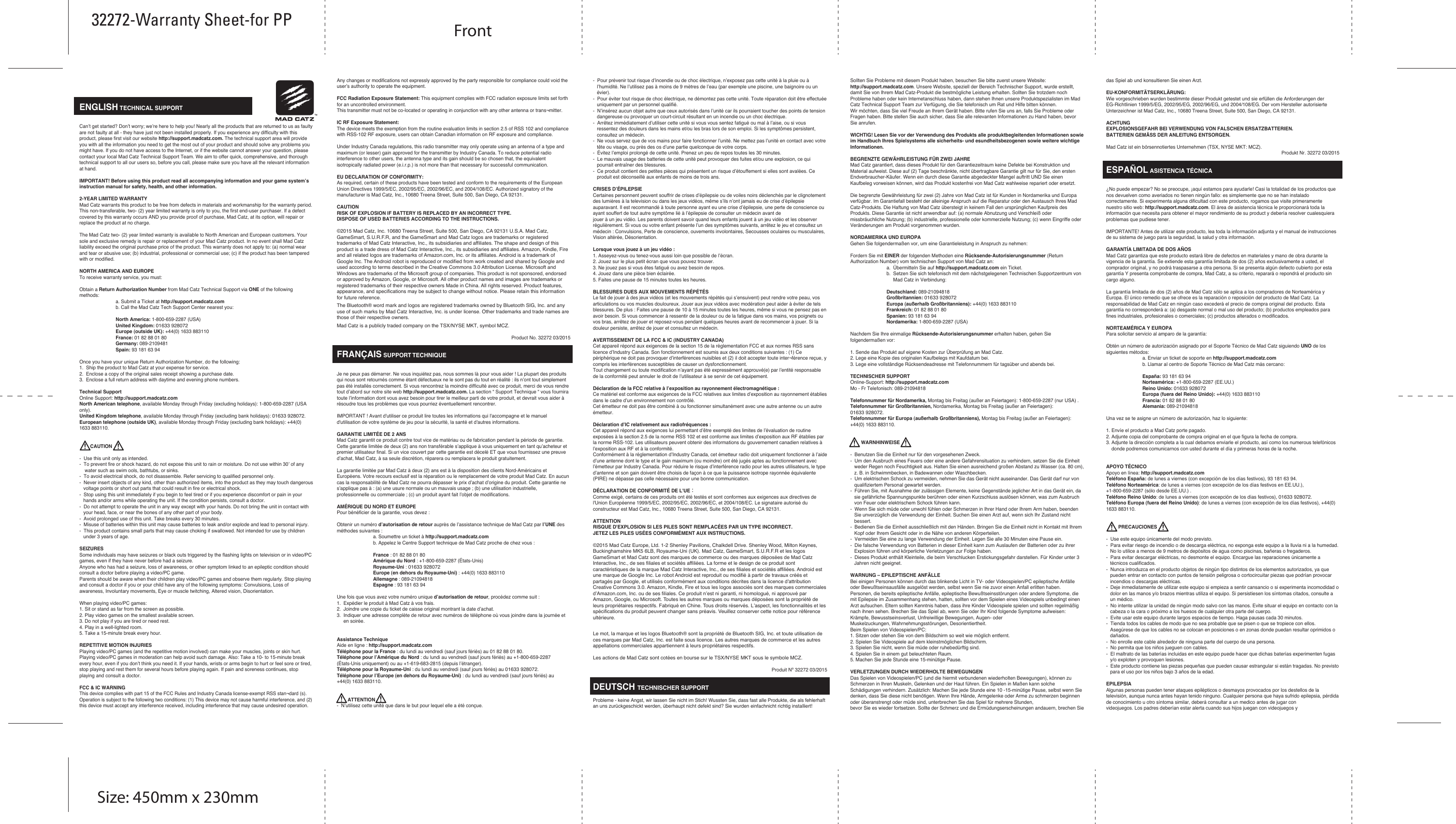   ENGLISH TECHNICAL SUPPORTCan’t get started? Don’t worry; we’re here to help you! Nearly all the products that are returned to us as faulty are not faulty at all - they have just not been installed properly. If you experience any difficulty with this product, please first visit our website http://support.madcatz.com. The technical support area will provide you with all the information you need to get the most out of your product and should solve any problems you might have. If you do not have access to the Internet, or if the website cannot answer your question, please contact your local Mad Catz Technical Support Team. We aim to offer quick, comprehensive, and thorough technical support to all our users so, before you call, please make sure you have all the relevant information at hand.IMPORTANT! Before using this product read all accompanying information and your game system’s instruction manual for safety, health, and other information.2-YEAR LIMITED WARRANTYMad Catz warrants this product to be free from defects in materials and workmanship for the warranty period. This non-transferable, two- (2) year limited warranty is only to you, the first end-user purchaser. If a defect covered by this warranty occurs AND you provide proof of purchase, Mad Catz, at its option, will repair or replace the product at no charge.The Mad Catz two- (2) year limited warranty is available to North American and European customers. Your sole and exclusive remedy is repair or replacement of your Mad Catz product. In no event shall Mad Catz liability exceed the original purchase price of the product. This warranty does not apply to: (a) normal wear and tear or abusive use; (b) industrial, professional or commercial use; (c) if the product has been tampered with or modified.NORTH AMERICA AND EUROPETo receive warranty service, you must:Obtain a Return Authorization Number from Mad Catz Technical Support via ONE of the following methods:  a. Submit a Ticket at http://support.madcatz.com  b. Call the Mad Catz Tech Support Center nearest you:  North America: 1-800-659-2287 (USA)  United Kingdom: 01633 928072 Europe (outside UK): +44(0) 1633 883110 France: 01 82 88 01 80 Germany: 089-2109481 Spain: 93 181 63 94Once you have your unique Return Authorization Number, do the following:1.  Ship the product to Mad Catz at your expense for service.2.  Enclose a copy of the original sales receipt showing a purchase date.3.  Enclose a full return address with daytime and evening phone numbers.Technical SupportOnline Support: http://support.madcatz.comNorth American telephone, available Monday through Friday (excluding holidays): 1-800-659-2287 (USA only).United Kingdom telephone, available Monday through Friday (excluding bank holidays): 01633 928072.European telephone (outside UK), available Monday through Friday (excluding bank holidays): +44(0) 1633 883110.        CAUTION-  Use this unit only as intended.-  To prevent fire or shock hazard, do not expose this unit to rain or moisture. Do not use within 30’ of any    water such as swim ools, bathtubs, or sinks.-  To avoid electrical shock, do not disassemble. Refer servicing to qualified personnel only.-  Never insert objects of any kind, other than authorized items, into the product as they may touch dangerous    voltage points or short out parts that could result in fire or electrical shock.-  Stop using this unit immediately if you begin to feel tired or if you experience discomfort or pain in your    hands and/or arms while operating the unit. If the condition persists, consult a doctor.-  Do not attempt to operate the unit in any way except with your hands. Do not bring the unit in contact with    your head, face, or near the bones of any other part of your body.-  Avoid prolonged use of this unit. Take breaks every 30 minutes.-  Misuse of batteries within this unit may cause batteries to leak and/or explode and lead to personal injury.-  This product contains small parts that may cause choking if swallowed. Not intended for use by children    under 3 years of age.SEIZURESSome individuals may have seizures or black outs triggered by the flashing lights on television or in video/PC games, even if they have never before had a seizure.Anyone who has had a seizure, loss of awareness, or other symptom linked to an epileptic condition should consult a doctor before playing a video/PC game.Parents should be aware when their children play video/PC games and observe them regularly. Stop playing and consult a doctor if you or your child have any of the following symptoms: Convulsions, Loss of awareness, Involuntary movements, Eye or muscle twitching, Altered vision, Disorientation.When playing video/PC games:1. Sit or stand as far from the screen as possible.2. Play video games on the smallest available screen.3. Do not play if you are tired or need rest.4. Play in a well-lighted room.5. Take a 15-minute break every hour.REPETITIVE MOTION INJURIESPlaying video/PC games (and the repetitive motion involved) can make your muscles, joints or skin hurt. Playing video/PC games in moderation can help avoid such damage. Also: Take a 10- to 15-minute break every hour, even if you don’t think you need it. If your hands, wrists or arms begin to hurt or feel sore or tired, stop playing and rest them for several hours before playing again. If pain and soreness continues, stop playing and consult a doctor.FCC &amp; IC WARNING This device complies with part 15 of the FCC Rules and Industry Canada license-exempt RSS stan¬dard (s). Operation is subject to the following two conditions: (1) This device may not cause harmful interference, and (2) this device must accept any interference received, including interference that may cause undesired operation. Any changes or modifications not expressly approved by the party responsible for compliance could void the user’s authority to operate the equipment. FCC Radiation Exposure Statement: This equipment complies with FCC radiation exposure limits set forth for an uncontrolled environment.        This transmitter must not be co-located or operating in conjunction with any other antenna or trans¬mitter. IC RF Exposure Statement: The device meets the exemption from the routine evaluation limits in section 2.5 of RSS 102 and compliance with RSS-102 RF exposure, users can obtain Canadian information on RF exposure and compliance. Under Industry Canada regulations, this radio transmitter may only operate using an antenna of a type and maximum (or lesser) gain approved for the transmitter by Industry Canada. To reduce potential radio interference to other users, the antenna type and its gain should be so chosen that, the equivalent isotropically radiated power (e.i.r.p.) is not more than that necessary for successful communication.EU DECLARATION OF CONFORMITY:As required, certain of these products have been tested and conform to the requirements of the European Union Directives 1999/5/EC, 2002/95/EC, 2002/96/EC, and 2004/108/EC. Authorized signatory of the manufacturer is Mad Catz, Inc., 10680 Treena Street, Suite 500, San Diego, CA 92131.CAUTIONRISK OF EXPLOSION IF BATTERY IS REPLACED BY AN INCORRECT TYPE.DISPOSE OF USED BATTERIES ACCORDING TO THE INSTRUCTIONS.©2015 Mad Catz, Inc. 10680 Treena Street, Suite 500, San Diego, CA 92131 U.S.A. Mad Catz, GameSmart, S.U.R.F.R, and the GameSmart and Mad Catz logos are trademarks or registered trademarks of Mad Catz Interactive, Inc., its subsidiaries and affiliates. The shape and design of this product is a trade dress of Mad Catz Interactive, Inc., its subsidiaries and affiliates. Amazon, Kindle, Fire and all related logos are trademarks of Amazon.com, Inc. or its affiliates. Android is a trademark of Google Inc. The Android robot is reproduced or modified from work created and shared by Google and used according to terms described in the Creative Commons 3.0 Attribution License. Microsoft and Windows are trademarks of the Microsoft group of companies. This product is not sponsored, endorsed or approved by Amazon, Google, or Microsoft. All other product names and images are trademarks or registered trademarks of their respective owners Made in China. All rights reserved. Product features, appearance, and specifications may be subject to change without notice. Please retain this information for future reference.The Bluetooth® word mark and logos are registered trademarks owned by Bluetooth SIG, Inc. and any use of such marks by Mad Catz Interactive, Inc. is under license. Other trademarks and trade names are those of their respective owners.Mad Catz is a publicly traded company on the TSX/NYSE MKT, symbol MCZ.Product No. 32272 03/2015FRANÇAIS SUPPORT TECHNIQUEJe ne peux pas démarrer. Ne vous inquiétez pas, nous sommes là pour vous aider ! La plupart des produits qui nous sont retournés comme étant défectueux ne le sont pas du tout en réalité : ils n’ont tout simplement pas été installés correctement. Si vous rencontrez la moindre difficulté avec ce produit, merci de vous rendre tout d’abord sur notre site web http://support.madcatz.com. La section “ Support Technique “ vous fournira toute l’information dont vous avez besoin pour tirer le meilleur parti de votre produit, et devrait vous aider à résoudre tous les problèmes que vous pourriez éventuellement rencontrer. IMPORTANT ! Avant d&apos;utiliser ce produit lire toutes les informations qui l&apos;accompagne et le manuel d&apos;utilisation de votre système de jeu pour la sécurité, la santé et d&apos;autres informations.GARANTIE LIMITÉE DE 2 ANSMad Catz garantit ce produit contre tout vice de matériau ou de fabrication pendant la période de garantie. Cette garantie limitée de deux (2) ans non transférable s’applique à vous uniquement en tant qu’acheteur et premier utilisateur final. Si un vice couvert par cette garantie est décelé ET que vous fournissez une preuve d’achat, Mad Catz, à sa seule discrétion, réparera ou remplacera le produit gratuitement.La garantie limitée par Mad Catz à deux (2) ans est à la disposition des clients Nord-Américains et Européens. Votre recours exclusif est la réparation ou le remplacement de votre produit Mad Catz. En aucun cas la responsabilité de Mad Catz ne pourra dépasser le prix d’achat d’origine du produit. Cette garantie ne s’applique pas à : (a) une usure normale ou un mauvais usage ; (b) une utilisation industrielle, professionnelle ou commerciale ; (c) un produit ayant fait l’objet de modifications.AMÉRIQUE DU NORD ET EUROPEPour bénéficier de la garantie, vous devez :Obtenir un numéro d’autorisation de retour auprès de l’assistance technique de Mad Catz par l’UNE des méthodes suivantes :  a. Soumettre un ticket à http://support.madcatz.com  b. Appelez le Centre Support technique de Mad Catz proche de chez vous :   France : 01 82 88 01 80  Amérique du Nord : +1-800-659-2287 (États-Unis)  Royaume-Uni : 01633 928072 Europe (en dehors du Royaume-Uni) : +44(0) 1633 883110 Allemagne : 089-21094818 Espagne : 93 181 63 94Une fois que vous avez votre numéro unique d’autorisation de retour, procédez comme suit :1.  Expédier le produit à Mad Catz à vos frais.2.  Joindre une copie du ticket de caisse original montrant la date d’achat.3.  Indiquer une adresse complète de retour avec numéros de téléphone où vous joindre dans la journée et      en soirée.Assistance TechniqueAide en ligne : http://support.madcatz.comTéléphone pour la France : du lundi au vendredi (sauf jours fériés) au 01 82 88 01 80.Téléphone pour l’Amérique du Nord : du lundi au vendredi (sauf jours fériés) au +1-800-659-2287 (États-Unis uniquement) ou au +1-619-683-2815 (depuis l’étranger).Téléphone pour la Royaume-Uni : du lundi au vendredi (sauf jours fériés) au 01633 928072.Téléphone pour l’Europe (en dehors du Royaume-Uni) : du lundi au vendredi (sauf jours fériés) au +44(0) 1633 883110.        ATTENTION-  N’utilisez cette unité que dans le but pour lequel elle a été conçue.-  Pour prévenir tout risque d’incendie ou de choc électrique, n’exposez pas cette unité à la pluie ou à    l’humidité. Ne l’utilisez pas à moins de 9 mètres de l’eau (par exemple une piscine, une baignoire ou un    évier).-  Pour éviter tout risque de choc électrique, ne démontez pas cette unité. Toute réparation doit être effectuée    uniquement par un personnel qualifié.-  N’insérez aucun objet autre que ceux autorisés dans l’unité car ils pourraient toucher des points de tension    dangereuse ou provoquer un court-circuit résultant en un incendie ou un choc électrique.-  Arrêtez immédiatement d’utiliser cette unité si vous vous sentez fatigué ou mal à l’aise, ou si vous    ressentez des douleurs dans les mains et/ou les bras lors de son emploi. Si les symptômes persistent,    consultez un médecin.-  Ne vous servez que de vos mains pour faire fonctionner l’unité. Ne mettez pas l’unité en contact avec votre    tête ou visage, ou près des os d’une partie quelconque de votre corps.-  Évitez l’emploi prolongé de cette unité. Prenez un peu de repos toutes les 30 minutes.-  Le mauvais usage des batteries de cette unité peut provoquer des fuites et/ou une explosion, ce qui    pourrait entraîner des blessures.-  Ce produit contient des petites pièces qui présentent un risque d’étouffement si elles sont avalées. Ce    produit est déconseillé aux enfants de moins de trois ans.CRISES D’ÉPILEPSIECertaines personnent peuvent souffrir de crises d’épilepsie ou de voiles noirs déclenchés par le clignotement des lumières à la television ou dans les jeux vidéos, même s’ils n’ont jamais eu de crise d’épilepsie auparavant. Il est recommandé à toute personne ayant eu une crise d’épilepsie, une perte de conscience ou ayant souffert de tout autre symptôme lié à l’épilepsie de consulter un médecin avant dejouer à un jeu vidéo. Les parents doivent savoir quand leurs enfants jouent à un jeu vidéo et les observer régulièrement. Si vous ou votre enfant présente l’un des symptômes suivants, arrêtez le jeu et consultez un médecin : Convulsions, Perte de conscience, ouvements involontaires, Secousses oculaires ou musculaires, Vision altérée, Désorientation.Lorsque vous jouez à un jeu vidéo :1. Asseyez-vous ou tenez-vous aussi loin que possible de l’écran.2. Jouez sur le plus petit écran que vous pouvez trouver.3. Ne jouez pas si vous êtes fatigué ou avez besoin de repos.4. Jouez dans une pièce bien éclairée.5. Faites une pause de 15 minutes toutes les heures.BLESSURES DUES AUX MOUVEMENTS RÉPÉTÉSLe fait de jouer à des jeux vidéos (et les mouvements répétés qui s’ensuivent) peut rendre votre peau, vos articulations ou vos muscles douloureux. Jouer aux jeux vidéos avec modération peut aider à éviter de tels blessures. De plus : Faites une pause de 10 à 15 minutes toutes les heures, même si vous ne pensez pas en avoir besoin. Si vous commencer à ressentir de la douleur ou de la fatigue dans vos mains, vos poignets ou vos bras, arrêtez de jouer et reposez-vous pendant quelques heures avant de recommencer à jouer. Si la douleur persiste, arrêtez de jouer et consultez un médecin.AVERTISSEMENT DE LA FCC &amp; IC (INDUSTRY CANADA) Cet appareil répond aux exigences de la section 15 de la réglementation FCC et aux normes RSS sans licence d’Industry Canada. Son fonctionnement est soumis aux deux conditions suivantes : (1) Ce périphérique ne doit pas provoquer d’interférences nuisibles et (2) il doit accepter toute inter¬férence reçue, y compris les interférences susceptibles de causer un dysfonctionnement. Tout changement ou toute modification n’ayant pas été expressément approuvé(e) par l’entité responsable de la conformité peut annuler le droit de l’utilisateur à se servir de cet équipement. Déclaration de la FCC relative à l’exposition au rayonnement électromagnétique : Ce matériel est conforme aux exigences de la FCC relatives aux limites d’exposition au rayonnement établies dans le cadre d’un environnement non contrôlé. Cet émetteur ne doit pas être combiné à ou fonctionner simultanément avec une autre antenne ou un autre émetteur. Déclaration d’IC relativement aux radiofréquences : Cet appareil répond aux exigences lui permettant d’être exempté des limites de l’évaluation de routine exposées à la section 2.5 de la norme RSS 102 et est conforme aux limites d’exposition aux RF établies par la norme RSS-102. Les utilisateurs peuvent obtenir des informations du gouvernement canadien relatives à l’exposition aux RF et à la conformité. Conformément à la réglementation d’Industry Canada, cet émetteur radio doit uniquement fonctionner à l’aide d’une antenne dont le type et le gain maximum (ou moindre) ont été jugés aptes au fonctionnement avec l’émetteur par Industry Canada. Pour réduire le risque d’interférence radio pour les autres utilisateurs, le type d’antenne et son gain doivent être choisis de façon à ce que la puissance isotrope rayonnée équivalente (PIRE) ne dépasse pas celle nécessaire pour une bonne communication.DÉCLARATION DE CONFORMITÉ DE L&apos;UE：Comme exigé, certains de ces produits ont été testés et sont conformes aux exigences aux directives de l&apos;Union Européenne 1999/5/EC, 2002/95/EC, 2002/96/EC, et 2004/108/EC. Le signataire autorisé du constructeur est Mad Catz, Inc., 10680 Treena Street, Suite 500, San Diego, CA 92131.ATTENTIONRISQUE D&apos;EXPLOSION SI LES PILES SONT REMPLACÉES PAR UN TYPE INCORRECT.JETEZ LES PILES USÉES CONFORMÉMENT AUX INSTRUCTIONS.©2015 Mad Catz Europe, Ltd. 1-2 Shenley Pavilions, Chalkdell Drive. Shenley Wood, Milton Keynes, Buckinghamshire MK5 6LB, Royaume-Uni (UK). Mad Catz, GameSmart, S.U.R.F.R et les logos GameSmart et Mad Catz sont des marques de commerce ou des marques déposées de Mad Catz Interactive, Inc., de ses filiales et sociétés affiliées. La forme et le design de ce produit sont caractéristiques de la marque Mad Catz Interactive, Inc., de ses filiales et sociétés affiliées. Android est une marque de Google Inc. Le robot Android est reproduit ou modifié à partir de travaux créés et partagés par Google, et utilisés conformément aux conditions décrites dans la licence d&apos;attribution Creative Commons 3.0. Amazon, Kindle, Fire et tous les logos associés sont des marques commerciales d’Amazon.com, Inc. ou de ses filiales. Ce produit n’est ni garanti, ni homologué, ni approuvé par Amazon, Google, ou Microsoft. Toutes les autres marques ou marques déposées sont la propriété de leurs propriétaires respectifs. Fabriqué en Chine. Tous droits réservés. L’aspect, les fonctionnalités et les spécifications du produit peuvent changer sans préavis. Veuillez conserver cette notice pour référence ultérieure.Le mot, la marque et les logos Bluetooth® sont la propriété de Bluetooth SIG, Inc. et toute utilisation de ces marques par Mad Catz, Inc. est faite sous licence. Les autres marques de commerce et les autres appellations commerciales appartiennent à leurs propriétaires respectifs.Les actions de Mad Catz sont cotées en bourse sur le TSX/NYSE MKT sous le symbole MCZ.Produit Nº 32272 03/2015DEUTSCH TECHNISCHER SUPPORTProbleme - keine Angst, wir lassen Sie nicht im Stich! Wussten Sie, dass fast alle Produkte, die als fehlerhaft an uns zurückgeschickt werden, überhaupt nicht defekt sind? Sie wurden einfachnicht richtig installiert! Sollten Sie Probleme mit diesem Produkt haben, besuchen Sie bitte zuerst unsere Website: http://support.madcatz.com. Unsere Website, speziell der Bereich Technischer Support, wurde erstellt, damit Sie von Ihrem Mad Catz-Produkt die bestmögliche Leistung erhalten. Sollten Sie trotzdem noch Probleme haben oder kein Internetanschluss haben, dann stehen Ihnen unsere Produktspezialisten im Mad Catz Technical Support Team zur Verfügung, die Sie telefonisch um Rat und Hilfe bitten können.Wir möchten, dass Sie viel Freude an Ihrem Gerät haben. Bitte rufen Sie uns an, falls Sie Probleme oder Fragen haben. Bitte stellen Sie auch sicher, dass Sie alle relevanten Informationen zu Hand haben, bevor Sie anrufen.WICHTIG! Lesen Sie vor der Verwendung des Produkts alle produktbegleitenden Informationen sowie im Handbuch Ihres Spielsystems alle sicherheits- und esundheitsbezogenen sowie weitere wichtige Informationen.BEGRENZTE GEWÄHRLEISTUNG FÜR ZWEI JAHREMad Catz garantiert, dass dieses Produkt für den Garantiezeitraum keine Defekte bei Konstruktion und Material aufweist. Diese auf (2) Tage beschränkte, nicht übertragbare Garantie gilt nur für Sie, den ersten Endverbraucher-Käufer. Wenn ein durch diese Garantie abgedeckter Mangel auftritt UND Sie einen Kaufbeleg vorweisen können, wird das Produkt kostenfrei von Mad Catz wahlweise repariert oder ersetzt.Die begrenzte Gewährleistung für zwei (2) Jahre von Mad Catz ist für Kunden in Nordamerika und Europa verfügbar. Im Garantiefall besteht der alleinige Anspruch auf die Reparatur oder den Austausch Ihres Mad Catz-Produkts. Die Haftung von Mad Catz übersteigt in keinem Fall den ursprünglichen Kaufpreis des Produkts. Diese Garantie ist nicht anwendbar auf: (a) normale Abnutzung und Verschleiß oder missbräuchliche Nutzung; (b) industrielle, professionelle oder kommerzielle Nutzung; (c) wenn Eingriffe oder Veränderungen am Produkt vorgenommen wurden.NORDAMERIKA UND EUROPAGehen Sie folgendermaßen vor, um eine Garantieleistung in Anspruch zu nehmen:Fordern Sie mit EINER der folgenden Methoden eine Rücksende-Autorisierungsnummer (Return  Authorization Number) vom technischen Support von Mad Catz an:  a.  Übermitteln Sie auf http://support.madcatz.com ein Ticket.  b.  Setzen Sie sich telefonisch mit dem nächstgelegenen Technischen Supportzentrum von        Mad Catz in Verbindung:  Deutschland: 089-21094818 Großbritannien: 01633 928072 Europa (außerhalb Großbritanniens): +44(0) 1633 883110 Frankreich: 01 82 88 01 80 Spanien: 93 181 63 94 Nordamerika: 1-800-659-2287 (USA) Nachdem Sie Ihre einmalige Rücksende-Autorisierungsnummer erhalten haben, gehen Sie folgendermaßen vor:1. Sende das Produkt auf eigene Kosten zur Überprüfung an Mad Catz.2. Lege eine Kopie des originalen Kaufbelegs mit Kaufdatum bei.3. Lege eine vollständige Rücksendeadresse mit Telefonnummern für tagsüber und abends bei.TECHNISCHER SUPPORTOnline-Support: http://support.madcatz.comMo - Fr Telefonisch: 089-21094818 Telefonnummer für Nordamerika, Montag bis Freitag (außer an Feiertagen): 1-800-659-2287 (nur USA) .Telefonnummer für Großbritannien, Nordamerika, Montag bis Freitag (außer an Feiertagen): 01633 928072.Telefonnummer für Europa (außerhalb Großbritanniens), Montag bis Freitag (außer an Feiertagen): +44(0) 1633 883110.        WARNHINWEISE-  Benutzen Sie die Einheit nur für den vorgesehenen Zweck.-  Um den Ausbruch eines Feuers oder eine andere Gefahrensituation zu verhindern, setzen Sie die Einheit    weder Regen noch Feuchtigkeit aus. Halten Sie einen ausreichend großen Abstand zu Wasser (ca. 80 cm),    z. B. in Schwimmbecken, in Badewannen oder Waschbecken.-  Um elektrischen Schock zu vermeiden, nehmen Sie das Gerät nicht auseinander. Das Gerät darf nur von    qualifiziertem Personal gewartet werden.-  Führen Sie, mit Ausnahme der zulässigen Elemente, keine Gegenstände jeglicher Art in das Gerät ein, da    sie gefährliche Spannungspunkte berühren oder einen Kurzschluss auslösen können, was zum Ausbruch    von Feuer oder elektrischem Schock führen kann.-  Wenn Sie sich müde oder unwohl fühlen oder Schmerzen in Ihrer Hand oder Ihrem Arm haben, beenden    Sie unverzüglich die Verwendung der Einheit. Suchen Sie einen Arzt auf, wenn sich Ihr Zustand nicht    bessert.-  Bedienen Sie die Einheit ausschließlich mit den Händen. Bringen Sie die Einheit nicht in Kontakt mit Ihrem    Kopf oder Ihrem Gesicht oder in die Nähe von anderen Körperteilen.-  Vermeiden Sie eine zu lange Verwendung der Einheit. Legen Sie alle 30 Minuten eine Pause ein.-  Die falsche Verwendung von Batterien in dieser Einheit kann zum Auslaufen der Batterien oder zu ihrer    Explosion führen und körperliche Verletzungen zur Folge haben.-  Dieses Produkt enthält Kleinteile, die beim Verschlucken Erstickungsgefahr darstellen. Für Kinder unter 3    Jahren nicht geeignet. WARNUNG – EPILEPTISCHE ANFÄLLEBei einigen Personen können durch das blinkende Licht in TV- oder Videospielen/PC epileptische Anfälle oder Bewußtseinsausfälle ausgelöst werden, selbst wenn Sie nie zuvor einen Anfall erlitten haben. Personen, die bereits epileptische Anfälle, epileptische Bewußtseinsstörungen oder andere Symptome, die mit Epilepsie im Zusammenhang stehen, hatten, sollten vor dem Spielen eines Videospiels unbedingt einen Arzt aufsuchen. Eltern sollten Kenntnis haben, dass ihre Kinder Videospiele spielen und sollten regelmäßig nach ihnen sehen. Brechen Sie das Spiel ab, wenn Sie oder Ihr Kind folgende Symptome aufweisen: Krämpfe, Bewusstseinsverlust, Unfreiwillige Bewegungen, Augen- oderMuskelzuckungen, Wahrnehmungsstörungen, Desorientiertheit.Beim Spielen von Videospielen/PC:1. Sitzen oder stehen Sie von dem Bildschirm so weit wie möglich entfernt.2. Spielen Sie Videospiele auf dem kleinstmöglichen Bildschirm.3. Spielen Sie nicht, wenn Sie müde oder ruhebedürftig sind.4. Spielen Sie in einem gut beleuchteten Raum.5. Machen Sie jede Stunde eine 15-minütige Pause.VERLETZUNGEN DURCH WIEDERHOLTE BEWEGUNGENDas Spielen von Videospielen/PC (und die hiermit verbundenen wiederholten Bewegungen), können zu Schmerzen in Ihren Muskeln, Gelenken und der Haut führen. Ein Spielen in Maßen kann solche Schädigungen verhindern. Zusätzlich: Machen Sie jede Stunde eine 10 -15-minütige Pause, selbst wenn Sie denken, dass Sie diese nicht benötigen. Wenn Ihre Hände, Armgelenke oder Arme zu schmerzen beginnen oder überanstrengt oder müde sind, unterbrechen Sie das Spiel für mehrere Stunden,bevor Sie es wieder fortsetzen. Sollte der Schmerz und die Ermüdungserscheinungen andauern, brechen Sie das Spiel ab und konsultieren Sie einen Arzt.EU-KONFORMITÄTSERKLÄRUNG:Wie vorgeschrieben wurden bestimmte dieser Produkt getestet und sie erfüllen die Anforderungen der EG-Richtlinien 1999/5/EG, 2002/95/EG, 2002/96/EG, und 2004/108/EG. Der vom Hersteller autorisierte Unterzeichner ist Mad Catz, Inc., 10680 Treena Street, Suite 500, San Diego, CA 92131.ACHTUNGEXPLOSIONSGEFAHR BEI VERWENDUNG VON FALSCHEN ERSATZBATTERIEN.BATTERIEN GEMÄSS DER ANLEITUNG ENTSORGEN.Mad Catz ist ein börsennotiertes Unternehmen (TSX, NYSE MKT: MCZ).Produkt Nr. 32272 03/2015ESPAÑOL ASISTENCIA TÉCNICA¿No puede empezar? No se preocupe, ¡aquí estamos para ayudarle! Casi la totalidad de los productos que nos devuelven como averiados no tienen ningún fallo: es simplemente que no se han instalado correctamente. Si experimenta alguna dificultad con este producto, rogamos que visite primeramente nuestro sitio web: http://support.madcatz.com. El área de asistencia técnica le proporcionará toda la información que necesita para obtener el mayor rendimiento de su product y debería resolver cualesquiera problemas que pudiese tener.IMPORTANTE! Antes de utilizar este producto, lea toda la información adjunta y el manual de instrucciones de su sistema de juego para la seguridad, la salud y otra información.                     GARANTÍA LIMITADA DE DOS AÑOSMad Catz garantiza que este producto estará libre de defectos en materiales y mano de obra durante la vigencia de la garantía. Se extiende esta garantía limitada de dos (2) años exclusivamente a usted, el comprador original, y no podrá traspasarse a otra persona. Si se presenta algún defecto cubierto por esta garantía Y presenta comprobante de compra, Mad Catz, a su criterio, reparará o repondrá el producto sin cargo alguno.La garantía limitada de dos (2) años de Mad Catz sólo se aplica a los compradores de Norteamérica y Europa. El único remedio que se ofrece es la reparación o reposición del producto de Mad Catz. La responsabilidad de Mad Catz en ningún caso excederá el precio de compra original del producto. Esta garantía no corresponderá a: (a) desgaste normal o mal uso del producto; (b) productos empleados para fines industriales, profesionales o comerciales; (c) productos alterados o modificados.NORTEAMÉRICA Y EUROPA Para solicitar servicio al amparo de la garantía:Obtén un número de autorización asignado por el Soporte Técnico de Mad Catz siguiendo UNO de los siguientes métodos:  a. Enviar un ticket de soporte en http://support.madcatz.com  b. Llamar al centro de Soporte Técnico de Mad Catz más cercano: España: 93 181 63 94 Norteamérica: +1-800-659-2287 (EE.UU.)  Reino Unido: 01633 928072 Europa (fuera del Reino Unido): +44(0) 1633 883110 Francia: 01 82 88 01 80 Alemania: 089-21094818Una vez se te asigne un número de autorización, haz lo siguiente:1. Envíe el producto a Mad Catz porte pagado.2. Adjunte copia del comprobante de compra original en el que figura la fecha de compra.3. Adjunte la dirección completa a la cual debamos enviarle el producto, así como los numerous telefónicos     donde podremos comunicarnos con usted durante el día y primeras horas de la noche.APOYO TÉCNICOApoyo en línea: http://support.madcatz.comTeléfono España: de lunes a viernes (con excepción de los días festivos), 93 181 63 94. Teléfono Norteamérica: de lunes a viernes (con excepción de los días festivos en EE.UU.), +1-800-659-2287 (sólo desde EE.UU.) .Teléfono Reino Unido: de lunes a viernes (con excepción de los días festivos), 01633 928072.Teléfono Europa (fuera del Reino Unido): de lunes a viernes (con excepción de los días festivos), +44(0) 1633 883110.          PRECAUCIONES-  Use este equipo únicamente del modo previsto.-  Para evitar riesgo de incendio o de descarga eléctrica, no exponga este equipo a la lluvia ni a la humedad.    No lo utilice a menos de 9 metros de depósitos de agua como piscinas, bañeras o fregaderos.-  Para evitar descargar eléctricas, no desmonte el equipo. Encargue las reparaciones únicamente a    técnicos cualificados.-  Nunca introduzca en el producto objetos de ningún tipo distintos de los elementos autorizados, ya que    pueden entrar en contacto con puntos de tensión peligrosa o cortocircuitar piezas que podrían provocar    incendios o descargas eléctricas.-  Deje inmediatamente de utilizar este equipo si empieza a sentir cansancio o si experimenta incomodidad o    dolor en las manos y/o brazos mientras utiliza el equipo. Si persistiesen los síntomas citados, consulte a    un médico.-  No intente utilizar la unidad de ningún modo salvo con las manos. Evite situar el equipo en contacto con la    cabeza o la cara o próximo a los huesos de cualquier otra parte del cuerpo.-  Evite usar este equipo durante largos espacios de tiempo. Haga pausas cada 30 minutos.-  Tienda todos los cables de modo que no sea probable que se pisen o que se tropiece con ellos.    Asegúrese de que los cables no se colocan en posiciones o en zonas donde puedan resultar oprimidos o    dañados.-  No enrolle este cable alrededor de ninguna parte del cuerpo de una persona.-  No permita que los niños jueguen con cables.-  El maltrato de las baterías incluidas en este equipo puede hacer que dichas baterías experimenten fugas    y/o exploten y provoquen lesiones.-  Este producto contiene las piezas pequeñas que pueden causar estrangular si están tragadas. No previsto    para el uso por los niños bajo 3 años de la edad.EPILEPSIAAlgunas personas pueden tener ataques epilépticos o desmayos provocados por los destellos de la televisión, aunque nunca antes hayan tenido ninguno. Cualquier persona que haya sufrido epilepsia, pérdida de conocimiento u otro síntoma similar, deberá consultar a un medico antes de jugar con videojuegos. Los padres deberían estar alerta cuando sus hijos juegan con videojuegos y vigilarlos regularmente. Deje de jugar y consulte a un doctor si usted o su hijos tienen alguno de los siguientes síntomas: Convulsiones, Pérdida del conocimiento, Movimientos involuntarios, Tics oculares o musculares, Visión alterada, Desorientación.Cuando juege con videojuegos:1. Sitúese tan lejos de la pantalla como sea posible.2. Juege en la pantalla más pequeña disponible.3. No juegue si está cansado o necesita descansar.4. Juegue en una habitación bien iluminada.5. Tome un descanso de 15 minutos cada hora.LESIONES POR MOVIMIENTOS REPETITIVOSJugar con videojuegos (y los movimientos repetitivos que ello implica) puede dañar sus músculos, articulaciones o la piel. Jugar con videojuegos de forma moderada evita tal daño. También:Tome un descanso de 10 a 15 minutos cada hora, aunque no crea que lo necesita. Si sus manos, muñecas o brazos empiezan a dolerle, o siente molestias o se siente cansado, deje de jugar y descanse durante algunas horas antes de volver a jugar. Si el dolor y las molestias persisten, deje de jugar y consulte a un doctor.DECLARACIÓN DE CONFORMIDAD PARA LA U.E.:Según lo exigido, ciertos productos de éstos han sido probados y están de conformidad con los requerimientos de las directivas de la Unión Europea 1999/5/EC, 2002/95/EC, 2002/96/EC, y 2004/108/EC. El signatario autorizado del fabricante es Mad Catz, Inc., 10680 Treena Street, Suite 500, San Diego, CA 92131.PRECAUCIÓNRIESGO DE EXPLOSIÓN SI LA BATERÍA SE SUSTITUYE POR UN MODELO INCORRECTO. DESHÁGASE DE LAS BATERÍAS USADAS DE ACUERDO CON LAS INSTRUCCIONES.Producto No. 32272   03/2015ITALIANO ASSISTENZA TECNICAQuasi tutti i prodotti che ci vengono resi come difettosi non sono affatto difettosi - non sono stati semplicemente installati correttamente. Se avete delle difficoltà con questo prodotto, visitate prima di tutto il nostro sito Web http://support.madcatz.com. L’area dell’assistenza tecnica vi fornirà tutte le informazioni che vi occorrono per ottenere il meglio dal vostro prodotto e per risolvere qualsiasi problema da voi riscontrato.IMPORTANTE! Prima di utilizzare questo prodotto leggere tutte le informazioni di accompagnamento e il manuale di istruzioni del sistema di gioco per la sicurezza, la salute, e altre informazioni.GARANZIA LIMITATA DI 2 ANNIMad Catz garantisce che questo prodotto è privo di difetti di materiale e lavorazione per il periodo della garanzia. Questa garanzia limitata di due (2) anni, non trasferibile, è concessa solo al primo acquirente e utente finale. Se si rileva un difetto coperto da questa garanzia E si fornisce una prova di acquisto, Mad Catz, a sua discrezione, riparerà o sostituirà il prodotto gratuitamente.La garanzia limitata di due (2) anni è disponibile per clienti in Nord America ed Europa. Mad Catz garantisce solo ed esclusivamente la riparazione o la sostituzione del prodotto. In nessun caso, la responsabilità di Mad Catz sarà superiore al prezzo di acquisto originale del prodotto. Questa garanzia non viene applicata nei seguenti casi: (a) normale usura o uso non corretto; (b) uso industriale, professionale o commerciale; (c) se il prodotto è stato manomesso o modificato.NORD AMERICA ED EUROPAPer ricevere assistenza in garanzia, occorre:Ottenere un numero di autorizzazione per la restituzione dal Centro di assistenza tecnica Mad Catz in UNO dei seguenti modi:  a. Inviando un ticket all’indirizzo http://support.madcatz.com  b. Contattando il Centro di assistenza tecnica di Mad Catz più vicino:  Regno Unito: 01633 928072 Europa (eccetto Regno Unito): +44(0) 1633 883110 Francia: 01 82 88 01 80 Germania: 089-21094818 Spagna: 93 181 63 94 Nord America: 1-800-659-2287 (USA) Una volta ottenuto il numero di autorizzazione per la restituzione, effettuare quanto segue:1. Inviare il prodotto a Mad Catz a proprie spese per l’assistenza.2. Allegare una copia dello scontrino fiscale originale indicante la data d’acquisto.3. Fornire un indirizzo completo per la restituzione indicante il numero di telefono diurno e serale.ASSISTENZA TECNICAAssistenza online:  http://support.madcatz.comNumero di telefono Regno Unito, dal lunedì al venerdì (esclusi giorni festivi): 01633 928072.Numero di telefono Europa (eccetto Regno Unito), dal lunedì al venerdì (esclusi giorni festivi): +44(0) 1633 883110.         AVVERTENZE-  Non usare per altri scopi se non quelli previsti.-  Non esporre il prodotto a pioggia o umidità, per evitare incendi e scosse elettriche. Tenere a una distanza    minima di 10 m dall’acqua (piscine, vasche e lavelli).-  Non smontare per evitare scosse elettriche. Eventuali riparazioni vanno eseguite da personale qualificato.-  Non inserire nel prodotto oggetti, se non quelli previsti, per evitare che raggiungano punti con tensioni    pericolose o che causino un cortocircuito con conseguenti scosse elettriche e incendio.-  In caso di stanchezza, pesantezza o dolore alle mani e/o alle braccia durante l’utilizzo del videogioco,    sospendere immediatamente l’uso. Se tali condizioni persistono, consultare un medico.-  Far funzionare l’unità esclusivamente con le mani. Non portarla a contatto con altre parti del corpo (testa,    viso o altro).-  Evitare un uso prolungato dell’unità. Fare una pausa ogni 30 minuti.-  Se le batterie vengono inserite in modo erroneo, potrebbero verificarsi fuoriuscite di sostanze nocive o    potrebbero esplodere causando lesioni alle persone.-  Questo prodotto contiene pezzi minuscoli che, se ingeriti, possono causare soffocamento. Non adatto ai    bambini sotto i 3 anni.RISCHIO DI CONVULSIONIAlcuni individui potrebbero soffrire di convulsioni o perdita di coscienza temporanea, indotti dai bagliori che appaiono sul televisore o nei videogiochi, anche se ciò non si è mai verificato prima. Se si dovessero manifestare tali sintomi (o sintomi simili di tipo epilettico), consultare un medico prima di usare i videogiochi. I bambini che utilizzano videogiochi vanno periodicamente controllati dai genitori. Alnterrompere l’attività di gioco e rivolgersi al medico qualora il bambino mostrasse uno dei seguenti sintomi: Convulsioni, Perdita di coscienza, Movimenti involontari Spasmi muscolari (anche dell’occhio) Alterazioni della vista, Disorientamento.Durante il gioco:1. Stare il più lontano possibile dallo schermo.2. Utilizzare lo schermo più piccolo disponibile.3. Non giocare in caso di stanchezza o sonnolenza.4. Giocare in un ambiente ben illuminato.5. Fare una pausa di 15 minuti ogni ora di gioco.ATTENZIONE - RISCHIO DI LESIONI DA SFORZO RIPETUTOL’uso di videogiochi e i movimenti ripetuti che tale attività comporta, possono causare dolori muscolari, articolari o cutanei. Praticare questa attività con moderazione per evitare questo tipo di danni. Inoltre: Fare una pausa di 15 minuti ogni ora di gioco, anche se si ritiene di non averne bisogno. Se mani, polsi o braccia iniziano a dolere o si sente un indolenzimento o senso di spossatezza, interrompere il gioco e rimanere a riposo per diverse ore prima di riprendere. Se l’indolenzimento continua, consultare un medico prima di riprendere a giocare.DICHIARAZIONE DI CONFORMITÀ CE:Come richiesto, alcuni prodotto sono stati sottoposti a test e resi conformi ai requisiti delle Direttive dell’Unione Europea 1999/5/EC, 2002/95/EC, 2002/96/EC, e 2004/108/EC. Il firmatario autorizzato dal produttore è Mad Catz, Inc., 10680 Treena Street, Suite 500, San Diego, CA 92131..ATTENZIONERISCHIO DI ESPLOSIONE SE LA BATTERIA VIENE SOSTITUITA CON UN TIPO NON CORRETTO. SMALTIRE LE BATTERIE USATE IN BASE ALLE ISTRUZIONI.INFORMAZIONE AGLI UTENTI DI APPARECCHIATURE DOMESTICHE   Ai sensi dell’art. 26 del Decreto Legislativo 14 marzo 2014, n. 49 &quot;Attuazione della Direttiva 2012/19/UE sui Rifiuti di Apparecchiature Elettriche ed Elettroniche (RAEE)&quot; e del Decreto Legislativo 188 del 20 novembre 2008.Il simbolo del cassonetto barrato riportato sull’apparecchiatura o sulla sua confezione indica che il prodotto alla fine della propria vita utile deve essere raccolto separatamente dagli altri rifiuti per permetterne un adeguato trattamento e riciclo. Si ricorda che le pile/accumulatori eventualmente presenti, laddove possibile, debbono essere rimosse dall’apparecchiatura prima che questa sia conferita come rifiuto. L’utente potrà , pertanto, conferire gratuitamente l’apparecchiatura e l&apos;eventuale batteria giunta a fine vita agli idonei centri comunali di raccolta differenziata dei rifiuti elettrici ed elettronici. In alternativa l&apos;utente potrà riconsegnarle al rivenditore secondo le seguenti modalità:- sia pile portatili sia apparecchiature di piccole dimensioni, ovvero con almeno un lato esterno non    superiore a 25 cm, è prevista la consegna gratuita senza obbligo di acquisto presso i negozi con una    superficie di vendita delle apparecchiature elettriche ed elettroniche superiore ai 400 mq. Per negozi    con dimensioni inferiori, tale modalità è facoltativa.- per apparecchiature con dimensioni superiori a 25 cm, è prevista la consegna in tutti i punti di vendita    in modalità 1 contro 1, ovvero la consegna al rivenditore potrà avvenire solo all’atto  dell’acquisto di un    nuovo prodotto equivalente, in ragione di uno a uno.L’adeguata raccolta differenziata per l’avvio successivo dell’apparecchiatura e delle pile/accumulatori dismessi al riciclaggio, al trattamento e allo smaltimento ambientalmente compatibile contribuisce ad evitare possibili effetti negativi sull’ambiente e sulla salute e favorisce il reimpiego e/o riciclo dei materiali di cui essi sono  composti.Lo smaltimento abusivo di apparecchiature, pile ed accumulatori da parte dell’utente comporta l’applicazione delle sanzioni di cui alla corrente normativa di legge.Prodotto No 32272 03/2015DANSK TEKNISK SUPPORTKan ikke komme i gang? Må ikke bekymre dig, vi er her for at hjælpe dig! Næsten alle de produkter, der returneres til os som defekt ikke er defekt på alle - de har bare ikke blevet installeret korrekt. Hvis du oplever nogen problemer med dette produkt, skal du først besøge vores hjemmeside http://support.madcatz.com. Den tekniske support område vil give dig al den information du behøver for at få mest ud af dit produkt og skulle løse eventuelle problemer, du måtte have. Hvis du ikke har adgang til internettet, eller hvis hjemmesiden ikke kan besvare dit spørgsmål, bedes du kontakte din lokale Mad Catz Technical Support Team. Vi tilstræber at tilbyde hurtig, omfattende og grundig teknisk support til alle vores brugere, så, før du ringer, skal du sørge for du har alle de relevante oplysninger ved hånden.VIGTIGT! Før du bruger dette produkt læse alle ledsagende oplysninger og dit spil system betjeningsvejled-ning for sikkerhed, sundhed og andre oplysninger.2 ÅRS BEGRÆNSET GARANTIMad Catz garanterer, at dette produkt er fri for materiale- og håndværksfejl i garantiperioden. Denne ikke-overførbare, to (2) års begrænsede garanti gælder kun for dig, den første slutbrugerkøber. Hvis der opstår en fejl, som er dækket af denne garanti, OG du fremlægger købsbevis, vll Mad Catz, ud fra deres valg, reparere eller erstatte produktet uden beregning.Mad Catz to (2) års begrænsede garanti er til rådighed for nordamerikanske og europæiske kunder. Dit eneste og eksklusive retsmiddel er reparation eller erstatning af dit Mad Catz-produkt. Under ingen omstændigheder skal Mad Catz’ erstatningsansvar overstige produktets originale købspris. Denne garanti gælder ikke for: (a) normal slitage eller groft misbrug, (b) industriel, professionel eller kommerciel brug, (c) hvis produktet er blevet pillet ved eller modificeret.NORDAMERIKA OG EURFor at modtage garantiservice skal du:Få et RMA-nummer fra Mad Catz tekniske support via EN af følgende metoder:  a. Indsend et autentificeringsnummer på http://support.madcatz.com  b. Ring til det Mad Catz tekniske supportcenter, der er tættest på dig:  Storbritannien: 01633 928072 Europa (uden for Storbritannien): +44(0) 1633 883110 Frankrig: 01 82 88 01 80 Tyskland: 089-21094818 Spanien: 93 181 63 94 Nordamerika: 1-800.659-2287 (USA) Når du har fået dit unikke RMA-nummer, gøres følgende:1.  Send produktet til Mad Catz for egen regning.2.  Vedlæg en kopi af den originale salgsbon, der viser en købsdato.3.  Vedlæg en komplet returadresse med telefonnummer i dags- og aftentimerne.TEKNISK SUPPORTOnline Support: http://support.madcatz.comTelefon i Storbritannien, åben mandag til fredag (eksklusive helligdage): 01633 928072.Telefon i Europa (uden for Storbritannien), åben mandag til fredag (eksklusive helligdage): +44(0) 1633 883110.         FORHOLDSREGLER-  Brug kun enheden til det beregnede formål.-  For at undgå brand eller fare for stød, må denne enhed ikke udsættes for regn eller fugt. Må ikke bruges    inden for en afstand af 0,76 meter fra alle former for vand såsom svømmebasiner, badekar eller vask.-  Må ikke skilles ad. Dette sikrer, at elektrisk stød undgås. Service må kun udføres af kvalificeret personale.-  Skub aldrig objekter af nogen slags, andet end autoriserede dele, ind i produktet, da disse kan berøre    farlige strømpunkter eller kortslutte dele, hvilket kan resultere i brand eller elektrisk stød.-  Stop straks brugen af denne enhed, hvis du begynder at føle dig træt, eller hvis du oplever ubehag eller    smerter i dine hænder og/eller arme under brug af enheden. Hvis tilstanden vedvarer, skal du kontakte en    læge.-  Undgå at betjene enheden med andet end dine hænder. Enheden må ikke komme i kontakt med dit    hoved, ansigt eller i nærheden af knogler på andre dele af kroppen.-  Undgå langvarig brug af denne enhed. Hold pauser hver 30. minutter.-  Misbrug af batterier i denne enhed kan forårsage, at batterierne lækker og/eller eksploder, og føre til    personskade.-  Dette produkt indeholder smådele, som kan forårsage kvælning ved slugning. Ikke beregnet til børn under    3 år.ADVARSEL - KRAMPEANFALDVisse personer kan få krampeanfald eller besvime som følge af de blinkende lys på fjernsyn eller videospil, selvom de aldrig før har haft et krampeanfald. Enhver person, som har haft et krampeanfald, tab af bevidsthed eller har oplevet et andet symptom forbundet med epilepsi, skal kontakte en læge inden han/hun spiller et videospil. Forældre skal være opmærksomme, når deres børn spiller videospil og observere dem jævnligt. Stop med at spille og kontakt en læge, hvis du eller dit barn har nogen af følgende symptomer: Krampeanfald, Tab af bevidsthed, Ufrivillige bevægelser, Øje- eller muskeltrækninger, Ændret syn, Desorientering.Når du spiller videospil:1. Sid eller stå så langt fra skærmen som muligt.2. Spil videospil på den mindst tilgængelig skærm.3. Undgå at spille, hvis du er træt eller behøver hvile.4. Spil i en veloplyst rum.5. Tag en pause på 15 minutter hver time.ADVARSEL - SKADER SOM FØLGE AF GENTAGNE BEVÆGELSERNår du spiller videospil (og foretager dig de forbundne gentagne bevægelser) kan det medføre smerter i muskler, led eller hud. Hvis du spiller videospil i moderate mængder, undgår du disse skader. Desuden: Tag en pause på 15 minutter hver time, selvom du ikke mener, du har behov for det. Hvis dine hænder, håndled eller arme begynder at gøre ondt eller føles ømme, skal du stoppe med at spille og hvile dem i adskellige timer, før du spiller igen. Hvis smerten og ømheden fortsætter, skal du stoppe med at spille og opsøge en læge.EU-OVERENSSTEMMELSESERKLING:Som påkrævet er visse af disse produkt blevet testet og opfylder kravene i Den Europæiske Unions Direktiver 1999/5/EC, 2002/95/EC, 2002/96/EC, og 2004/108/EC. Godkendt underskriver for producenten er Mad Catz, Inc., 10680 Treena Street, Suite 500, San Diego, CA 92131.FORSIGTIGHVIS BATTERIERNE UDSKIFTES MED EN FORTKERT BATTERITYPE. ER DER EKSPLOSIONSRISIKO BORTSKAF BATTERIER ERFTER VEJLEDNINGEN.Produkt No 32272 03/2015SVENSK TEKNISK SUPPORTKan inte komma igång? Oroa dig inte, vi är här för att hjälpa dig! Nästan alla produkter som returneras till oss som felaktig är inte fel alls - de har bara inte installerats korrekt. Om du får problem med den här produkten, vänligen först besöka vår hemsida http://support.madcatz.com. Den teknisk support kommer att ge dig all information du behöver för att få ut det mesta av din produkt och bör lösa eventuella problem du kan ha. Om du inte har tillgång till Internet, eller om webbplatsen inte kan svara på din fråga, kontakta din lokala Mad Catz Teknisk Support Team. Vi strävar efter att erbjuda snabba, omfattande och grundlig teknisk support till alla våra användare så, innan du ringer, se till att du har all relevant information till hands.VIKTIGT! Innan du använder denna produkt läste all tillhörande information och ditt spelsystem bruksanvisning för säkerhet, hälsa och annan information.2 ÅRS BEGRÄNSAD GARANTIMad Catz garanterar att denna produkt under garantiperioden kommer att vara fri från defekter i material och tillverkning. Denna icke överföringsbara, två (2) års begränsade garanti gäller endast för dig, den första slutanvändaren och inköparen. Om en defekt som täcks av denna garanti uppkommer OCH du överlämnar inköpsbevis, kommer Mad Catz att utan kostnad för dig, enligt eget gottfinnande, reparera eller byta ut produkten.Mad Catz två (2) års begränsade garanti finns tillgänglig för kunder i Nordamerika och Europa. Du kan endast få din Mad Catz-produkt reparerad eller utbytt. Mad Catz ansvar kommer under inga omständigheter att överstiga produktens ursprungliga inköpspris. Denna garanti gäller inte: (a) normalt slitage eller missbruk; (b) industriell, professionell eller kommersiell användning; (c) om ingrepp har gjorts i produkten eller om den har modifierats.NORDAMERIKA OCH EUROPAFör att erhålla garantiservice måste du:Skaffa ett återlämningstillståndsnummer från Mad Catz tekniska support genom EN av följande metoder:  a.  Skicka in en begäran på http://support.madcatz.com  b.  Ring ditt närmaste Mad Catz tekniska supportcenter:  Storbritannien: 01633 928072 Europa (utanför Storbritannien): +44(0) 1633 883110 Frankrike: 01 82 88 01 80 Tyskland: 089-21094818 Spanien: 93 181 63 94 Nordamerika: 1-800-659-2287 (USA) När du skaffat ditt unika återlämningstillståndsnummer ska du göra följande:1. Skicka produkten för service till Mad Catz på din egen bekostnad.2. Bifoga en kopia av det ursprungliga inköpskvittot med inköpsdatum.3. Bifoga en fullständig avsändaradress med telefonnummer dagtid och kvällstid.TEKNISK SUPPORTOnlinesupport: http://support.madcatz.comTelefonnummer i Storbritannien tillgängligt måndag till fredag (utom allmänna helgdagar): 01633 928072.Europeiskt telefonnummer (utanför Storbritannien) tillgängligt måndag till fredag (utom allmänna helgdagar): +44(0) 1633 883110.         FÖRSIKTIGHETSÅTGÄRDER-  Använd endast denna enhet såsom är avsett.-  För att förhindra fara för brand eller elstöt, utsätt inte denna enhet för regn eller fukt. Använd inte inom 30    fot från något som helst vatten såsom simbassänger, badkar, eller handfat.-  För att undvika elstöt, montera inte ner. Låt endast behörig personal utföra service.-  Tryck aldrig in några som helst föremål, andra än tillåtna föremål, i produkten då dessa kan vidröra farliga    spänningspunkter eller kortsluta delar vilket skulle kunna leda till brand eller elstöt.-  Sluta omedelbart använda denna enhet om du börjar känna dig trött eller om du upplever obehag eller    smärta i dina händer och/eller armar medan du använder enheten. Om tillståndet kvarstår, rådfråga en    läkare.-  Försök inte använda enheten på något som helst sätt annat än med dina händer. För inte enheten I    kontakt med ditt huvud, ansikte, eller nära skelettet i någon annan del av din kropp.-  Undvik långvarigt bruk av denna enhet. Ta rast var 30:e minut.-  Ordna alla sladdar så att det inte är troligt att man trampar på eller snubblar över dem. Säkerställ att    sladdarna inte placeras i positioner eller på ställen där de kan klämmas eller skadas.-  Göra sjal inte sladdar kring någon del av någon persons kropp.-  Låt inte barn leka med sladdarna.-  En felaktig användning av batterier i denna enhet kan orsaka att batterierna läcker och/eller exploderar och    leda till personskada.-  Denna produkt innehåller små delar vilka kan orsaka kvävning om de sväljs. Inte avsedd för barn under 3     års ålder.VARNING - ANFALLHos vissa personer kan de blinkande ljusen på tv:n eller i videospel utlösa anfall eller blackouter, även om de aldrig tidigare har fått något anfall. Alla som har drabbats av ett anfall, förlust av medvetandet eller annat symptom knutet till en epileptisk sjukdom bör rådfråga en läkare innan han/hon spelar ett videospel. Föräldrar bör vara medvetna om då deras barn spelar videospel och regelbundet titta till dem. Sluta spela eller kontakta en läkare om du eller ditt barn har något av följande symptom: Krampanfall, Förlust av medvetandet, Ofrivilliga rörelser, Ögon- eller muskelryckningar, Försämrad syn Förvirring.Då du spelar videospel:1. Sitt eller stå så långt bort från skärmen som möjligt.2. Spela videospel på minsta tillgängliga skärm.3. Spela inte om du är trött eller behöver vila.4. Spela i ett väl upplyst rum.5. Ta en rast på 15 minuter varje timme.VARNING - FÖRSLITNINGSSKADORAtt spela videospel (och den upprepande rörelse som är inblandad) kan leda till smärtor i dina muskler, leder eller din hud. Att spela videospel med måtta kan bidra till att förhindra sådana skador. Dessutom: Ta en rast på 15 minuter varje timme, även om du inte tycker att du behöver det. Om dina händer, handleder eller armar börjar göra ont eller kännas ömma eller trötta ska du sluta spela och vila dem under fl era timmar innan du spelar igen. Om smärta och ömhet kvarstår ska du sluta spela och uppsöka läkare.EG-FÖRSÄKRAN OM ÖVERENSSTÄMMELSE:Efter behov har ett antal av dessa produkt testats och anpassats enligt kraven i EU-direktiv 1999/5/EC, 2002/95/EC, 2002/96/EC, och 2004/108/EC. Firmatecknare för tillverkaren är Mad Catz, Inc., 10680 Treena Street, Suite 500, San Diego, CA 92131.VARNINGRISK FÖR EXPLOSION OM BATTERIET BYTS UT MOT EN FELAKTIG SORT.KASSERA BATTERIER ENLIGT ANVISNINGAR.Produkt Nr. 32272 03/2015PORTUGUÉS SUPORTE TÉCNICONão pode começar? Não se preocupe, estamos aqui para ajudá-lo! Quase todos os produtos que são devolvidos para nós como defeituoso não estão com defeito em tudo - eles têm não apenas foi instalado corretamente. Se você tiver qualquer dificuldade com este produto, por favor, primeiro visite o nosso website http://support.madcatz.com. A área de suporte técnico irá lhe fornecer todas as informações que você precisa para tirar o máximo proveito do seu produto e deve resolver todos os problemas que você pode ter. Se você não tiver acesso à Internet, ou se o site não pode responder a sua pergunta, entre em contato com a equipe de Suporte Técnico Mad Catz. Nosso objetivo é oferecer suporte técnico rápida, abrangente e completa para todos os nossos usuários para que, antes de ligar, por favor, verifique se você tem todas as informações relevantes à mão.IMPORTANTE! Antes de usar este produto leia todas as informações que o acompanha e manual de instruções do seu sistema de jogo para a segurança, saúde, e outras informações.GARANTIA LIMITADA DE 2 ANOSA Mad Catz garante que este produto está isento de defeitos de material e de fabrico durante o período de garantia. Esta garantia limitada de dois (2) anos não transferível destina-se apenas a si, o primeiro utilizador adquirente. Caso exista um defeito abrangido por esta garantia E se for capaz de apresentar uma prova de compra, a Mad Catz, por sua própria opção, reparará ou substituirá o produto sem custos adicionais.A garantia limita de dois (2) anos da Mad Catz está disponível aos clientes da América do Norte e da Europa. A única e exclusiva alternativa é a reparação ou substituição do produto Mad Catz. Em caso alguma deverá a responsabilidade da Mad Catz exceder o preço de compra original da do produto. Esta garantia não se aplica a: (a) desgaste normal ou utilização abusiva; (b) utilização industrial, profissional ou comercial; (c) se o produto tiver sido adulterado ou modificado.AMÉRICA DO NORTE E EUROPAPara receber a assistência da garantia, deve:Obter um Número de Autorização de Devolução junto do Suporte Técnico da Mad Catz através de UM dos seguintes métodos:  a. Submeta um Ticket em http://support.madcatz.com  b. Contacte o Centro de Suporte Técnico da Mad Catz mais próximo de si:  Espanha: 93 181 63 94 Reino Unido: 01633 928072 Europa (fora do Reino Unido): +44(0) 1633 883110 França: 01 82 88 01 80 Alemanha: 089-21094818 América do Norte: 1-800-659-2287 (EUA)Assim que receber o seu Número de Autorização de Devolução, faça o seguinte:1. Envie o produto a expensas próprias para a Mad Catz para ser assistido.2. Anexe uma cópia do recibo de venda original que comprove a data de compra.3. Indique um endereço para devolução completo com números de telefone para contacto diurno e nocturno.SUPORTE TÉCNICOSuporte Online: http://support.madcatz.comPor telefone no Reino Unido, disponível de Segunda a Sexta (excepto feriados): 01633 928072.Por telefone na Europa (fora do Reino Unido), disponível de Segunda a Sexta (excepto feriados): +44(0) 1633 883110.         CUIDADOS-  Utilize esta unidade apenas para os fins para que foi concebida.-  Para evitar riscos de incêndio ou de choques eléctricos, não exponha esta unidade à chuva ou à    humidade. Não a utilize a uma distância inferior a 9,14 metros de locais com água, como piscinas,    banheiras ou tanques.-  Não desmonte a unidade para evitar choques eléctricos. A manutenção apenas deverá ser realizada por    pessoal qualificado.-  Nunca introduza no produto nenhum tipo de objectos, excepto os itens autorizados, pois estes podem    tocar em pontos de tensão perigosos ou causar curto-circuitos em peças, provocando incêndios ou    choques eléctricos.-  Se durante o uso da unidade começar a sentir-se cansado ou desconfortável ou notar dores nas mãos    e/ou nos braços deverá interromper a sua utilização. Se a condição persistir, consulte um médico.-  Não tente utilizar a unidade de outro modo que não seja com as mãos. Não coloque a unidade em    contacto com a cabeça, face ou perto dos ossos de qualquer outra parte do seu corpo.-  Evite a utilização prolongada desta unidade. Faça intervalos a cada 30 minutos.-  Uma má utilização das pilhas nesta unidade pode levar a que as pilhas vertam e/ou expludam causando    ferimentos pessoais.-  Este produto contém peças pequenas que, se engolidas, podem causar asfixia. Não deve ser utilizado    por crianças com idade inferior a 3 anos.AVISO - EPILEPSIAAlgumas pessoas poderão sofrer crises epilépticas ou perda de consciência provocadas pelas luzes intermitentes na televisão ou em jogos de vídeo, mesmo que nunca tenham tido uma crise anteriormente. Qualquer pessoa que tenha tido uma crise epiléptica, perda de consciência ou outros sintomas relaciona-dos a uma condição epiléptica, deve consultar um médico antes de jogar um jogo de vídeo. Os pais devem saber quando os seus filhos estão a jogar jogos de vídeo e observá-los regularmente. Interrompa o jogo e consulte um médico se o seu filho tiver algum dos seguintes sintomas: Convulsões, Perda de consciência, Movimentos involuntários, Contracções oculares ou musculares, Visão alterada ou desorientação.Quando jogar os jogos de vídeo:1. Sente-se ou coloque-se o mais afastado possível do ecrã.2. Jogue os jogos de vídeo no ecrã mais pequeno disponível.3. Não jogue se estiver cansado ou necessitar de descansar.4. Jogue numa sala bem iluminada.5. Faça um intervalo de 15 minutos a cada hora.LESÕES POR REPETIÇÃO DE MOVIMENTOSJogar jogos de vídeo (e o movimento repetido implicado) pode causar dor nos músculos, nas articulações ou na pele. Jogar jogos de vídeo com moderação pode evitar esse tipo de lesões.Assim como: Faça intervalos de 15 minutos a cada hora, mesmo que pense que não precisa. Caso sinta as mãos, pulsos ou braços doridos ou cansados, descanse durante algumas horas antes de voltar a jogar. Se a dor persistir, pare de jogar e consulte um médico.DECLARAÇÃO DE CONFORMIDADE DA UE:Conforme exigido, vários destes produtos foram testados e estão em conformidade com as Directivas da União Europeia 1999/5/CE, 2002/95/CE, 2002/96/CE, e 2004/108/CE. O signatário autorizado do fabricante é a Mad Catz, Inc., 10680 Treena Street, Suite 500, San Diego, CA 92131.ATENÇÃOPERIGO DE EXPLOSÃO SE A PILHA FOR SUBSTITUÍDA POR OUTRA DE MODELO INCORRECTO.ELIMINE AS PILHAS USADAS DE ACORDO COM AS INSTRUÇÕES.Produto N. 32272 03/2015SS0-32272Size: 450mm x 230mmFront32272-Warranty Sheet-for PP