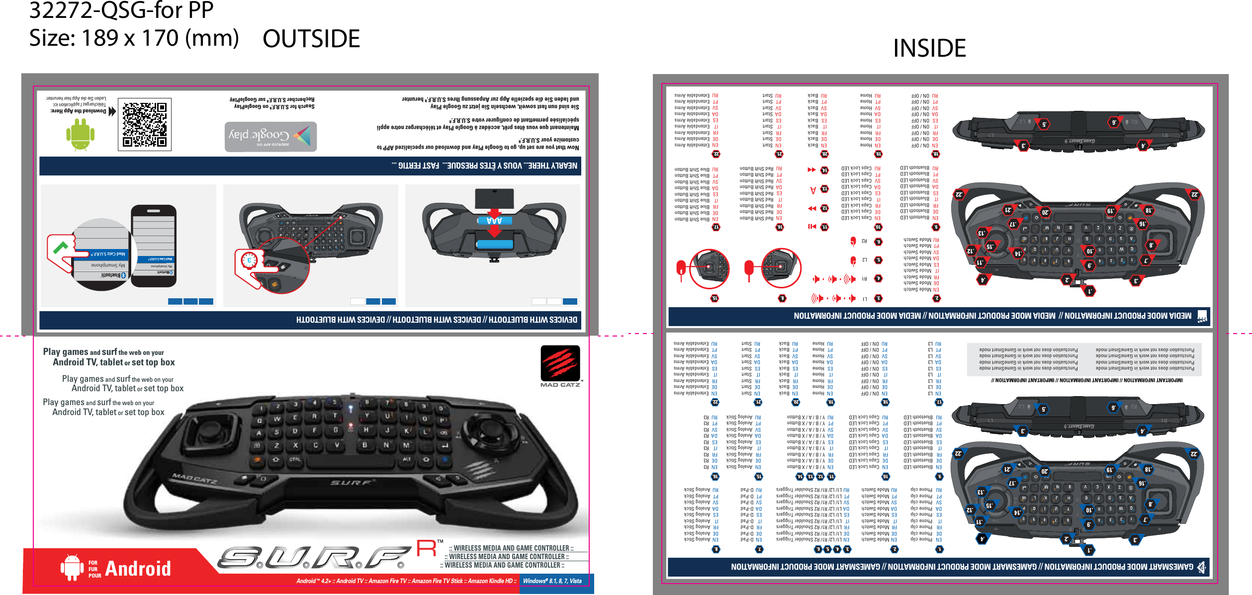 GAMESMART MODE PRODUCT INFORMATION // GAMESMART MODE PRODUCT INFORMATION // GAMESMART MODE PRODUCT INFORMATION R3 R3 R3 R3 R3 R3 R3 R3 R3 Analog StickAnalog StickAnalog StickAnalog StickAnalog StickAnalog StickAnalog StickAnalog StickAnalog StickAnalog StickAnalog StickAnalog StickAnalog StickAnalog StickAnalog StickAnalog StickAnalog StickAnalog StickBluetooth LEDBluetooth LEDBluetooth LEDBluetooth LEDBluetooth LEDBluetooth LEDBluetooth LEDBluetooth LEDBluetooth LEDCaps Lock LEDCaps Lock LEDCaps Lock LEDCaps Lock LEDCaps Lock LEDCaps Lock LEDCaps Lock LEDCaps Lock LEDCaps Lock LEDY / B / A / X ButtonY / B / A / X ButtonY / B / A / X ButtonY / B / A / X ButtonY / B / A / X ButtonY / B / A / X ButtonY / B / A / X ButtonY / B / A / X ButtonY / B / A / X ButtonD-PadD-PadD-PadD-PadD-PadD-PadD-PadD-PadD-PadIMPORTANT INFORMATION // IMPORTANT INFORMATION // IMPORTANT INFORMATION //Mode SwitchMode SwitchMode SwitchMode SwitchMode SwitchMode SwitchMode SwitchMode SwitchMode SwitchPhone clipPhone clipPhone clipPhone clipPhone clipPhone clipPhone clipPhone clipPhone clipL1/ L2/ R1/ R2 Shoulder TriggersL1/ L2/ R1/ R2 Shoulder TriggersL1/ L2/ R1/ R2 Shoulder TriggersL1/ L2/ R1/ R2 Shoulder TriggersL1/ L2/ R1/ R2 Shoulder TriggersL1/ L2/ R1/ R2 Shoulder TriggersL1/ L2/ R1/ R2 Shoulder TriggersL1/ L2/ R1/ R2 Shoulder TriggersL1/ L2/ R1/ R2 Shoulder TriggersENDEFRITESDASVPTRUPlay games and surf the web on your          Android TV, tablet or set top boxPlay games and surf the web on your          Android TV, tablet or set top boxPlay games and surf the web on your          Android TV, tablet or set top box1.ENDEFRITESDASVPTRU10.ENDEFRITESDASVPTRU11.ENDEFRITESDASVPTRU15.12.ENDEFRITESDASVPTRU16.L3 L3 L3 L3 L3 L3 L3 L3 L3 ENDEFRITESDASVPTRU17.ON / OFFON / OFFON / OFFON / OFFON / OFFON / OFFON / OFFON / OFFON / OFFENDEFRITESDASVPTRU18.HomeHomeHomeHomeHomeHomeHomeHomeHomeENDEFRITESDASVPTRU19.BackBackBackBackBackBackBackBackBackENDEFRITESDASVPTRU20.StartStartStartStartStartStartStartStartStartENDEFRITESDASVPTRU21.Extendable ArmsExtendable ArmsExtendable ArmsExtendable ArmsExtendable ArmsExtendable ArmsExtendable ArmsExtendable ArmsExtendable ArmsENDEFRITESDASVPTRU22.13. 14.ENDEFRITESDASVPTRUENDEFRITESDASVPTRU2.ENDEFRITESDASVPTRU7.ENDEFRITESDASVPTRU8.ENDEFRITESDASVPTRU9.3. 4. 5. 6.MEDIA MODE PRODUCT INFORMATION //  MEDIA MODE PRODUCT INFORMATION // MEDIA MODE PRODUCT INFORMATIONRed Shift ButtonRed Shift ButtonRed Shift ButtonRed Shift ButtonRed Shift ButtonRed Shift ButtonRed Shift ButtonRed Shift ButtonRed Shift ButtonBluetooth LEDBluetooth LEDBluetooth LEDBluetooth LEDBluetooth LEDBluetooth LEDBluetooth LEDBluetooth LEDBluetooth LEDCaps Lock LEDCaps Lock LEDCaps Lock LEDCaps Lock LEDCaps Lock LEDCaps Lock LEDCaps Lock LEDCaps Lock LEDCaps Lock LEDMode SwitchMode SwitchMode SwitchMode SwitchMode SwitchMode SwitchMode SwitchMode SwitchMode SwitchL1R1L2R2ENDEFRITESDASVPTRU10. 11.15.12.ENDEFRITESDASVPTRU16.Blue Shift ButtonBlue Shift ButtonBlue Shift ButtonBlue Shift ButtonBlue Shift ButtonBlue Shift ButtonBlue Shift ButtonBlue Shift ButtonBlue Shift ButtonENDEFRITESDASVPTRU17.ON / OFFON / OFFON / OFFON / OFFON / OFFON / OFFON / OFFON / OFFON / OFFENDEFRITESDASVPTRU18.HomeHomeHomeHomeHomeHomeHomeHomeHomeENDEFRITESDASVPTRU19.BackBackBackBackBackBackBackBackBackENDEFRITESDASVPTRU20.StartStartStartStartStartStartStartStartStartENDEFRITESDASVPTRU21.Extendable ArmsExtendable ArmsExtendable ArmsExtendable ArmsExtendable ArmsExtendable ArmsExtendable ArmsExtendable ArmsExtendable ArmsENDEFRITESDASVPTRU22.13.14.ENDEFRITESDASVPTRU2. 8.ENDEFRITESDASVPTRU9.3.4.5.6.Punctuation does not work in GameSmart modePunctuation does not work in GameSmart modePunctuation does not work in GameSmart modePunctuation does not work in GameSmart modePunctuation does not work in GameSmart modePunctuation does not work in GameSmart modePunctuation does not work in GameSmart modePunctuation does not work in GameSmart modeMy SmartphoneMad Catz S.U.R.F.RMy SmartphoneMad Catz S.U.R.F.RDEVICES WITH BLUETOOTH // DEVICES WITH BLUETOOTH // DEVICES WITH BLUETOOTHNEARLY THERE... VOUS Y ÊTES PRESQUE...  FAST FERTIG ... R1R2 L2L1.4.6.3.5.11.13.15.8.7.2.19.17.21.22.4.3.12.14.9.1.10.16.18.22.20.4.6.3.5.11.13.15.8.7.2.19.17.21.22.4.3.12.14.9.1.10.16.18.22.20 AAA3AndroidFORFURPOUR      :: WIRELESS MEDIA AND GAME CONTROLLER ::    :: WIRELESS MEDIA AND GAME CONTROLLER :: :: WIRELESS MEDIA AND GAME CONTROLLER ::Now that you are set up, go to Google Play and download our specialized APP to customize your S.U.R.F.RSie sind nun fast soweit, wechseln Sie jetzt zu Google Play und laden Sie die spezielle App zur Anpassung Ihres S.U.R.F.R herunterMaintenant que vous êtes prêt, accédez à Google Play et téléchargez notre appli spécialisée permettant de configurer votre S.U.R.F.RSearch for S.U.R.F.R on GooglePlayRechercher S.U.R.F.R sur GooglePlayDownload the App Here:Téléchargez l&apos;application ici:Laden Sie die App hier herunter:RAndroid ™ 4.2+ :: Android TV :: Amazon Fire TV :: Amazon Fire TV Stick :: Amazon Kindle HD ::     Windows® 8.1, 8, 7, Vista32272-QSG-for PPSize: 189 x 170 (mm) OUTSIDE INSIDE