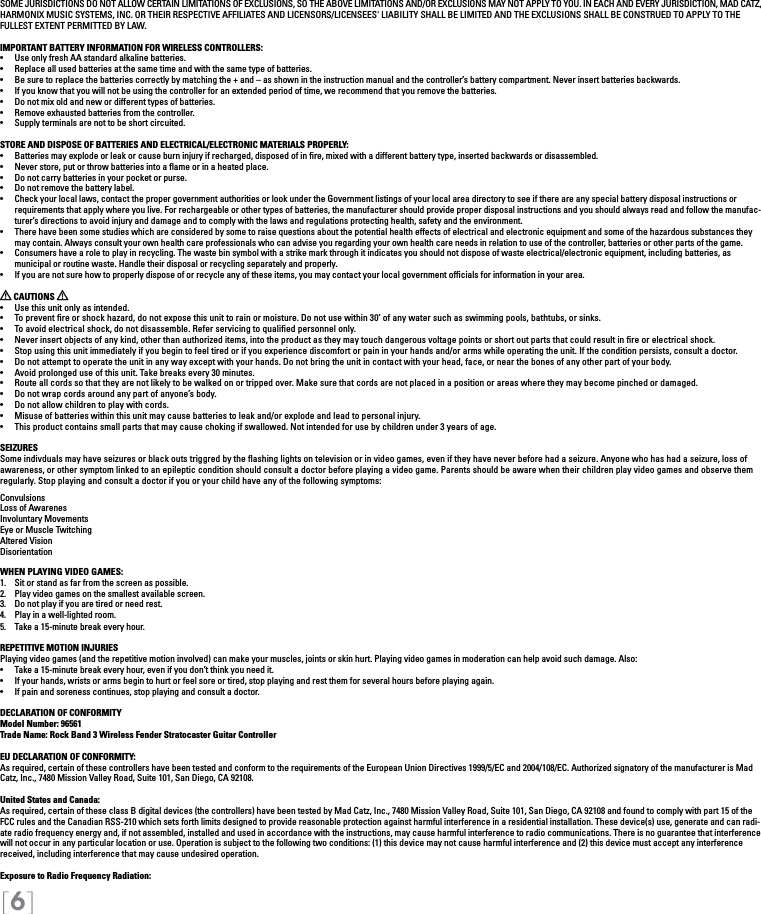 [6]SOME JURISDICTIONS DO NOT ALLOW CERTAIN LIMITATIONS OF EXCLUSIONS, SO THE ABOVE LIMITATIONS AND/OR EXCLUSIONS MAY NOT APPLY TO YOU. IN EACH AND EVERY JURISDICTION, MAD CATZ, HARMONIX MUSIC SYSTEMS, INC. OR THEIR RESPECTIVE AFFILIATES AND LICENSORS/LICENSEES&apos; LIABILITY SHALL BE LIMITED AND THE EXCLUSIONS SHALL BE CONSTRUED TO APPLY TO THE FULLEST EXTENT PERMITTED BY LAW.IMPORTANT BATTERY INFORMATION FOR WIRELESS CONTROLLERS:•   Use only fresh AA standard alkaline batteries.•   Replace all used batteries at the same time and with the same type of batteries.•   Be sure to replace the batteries correctly by matching the + and – as shown in the instruction manual and the controller’s battery compartment. Never insert batteries backwards.•   If you know that you will not be using the controller for an extended period of time, we recommend that you remove the batteries.•   Do not mix old and new or different types of batteries.•   Remove exhausted batteries from the controller.•   Supply terminals are not to be short circuited. STORE AND DISPOSE OF BATTERIES AND ELECTRICAL/ELECTRONIC MATERIALS PROPERLY:•   Batteries may explode or leak or cause burn injury if recharged, disposed of in re, mixed with a different battery type, inserted backwards or disassembled.•   Never store, put or throw batteries into a ame or in a heated place.•   Do not carry batteries in your pocket or purse.•   Do not remove the battery label.•  Check your local laws, contact the proper government authorities or look under the Government listings of your local area directory to see if there are any special battery disposal instructions or requirements that apply where you live. For rechargeable or other types of batteries, the manufacturer should provide proper disposal instructions and you should always read and follow the manufac-turer’s directions to avoid injury and damage and to comply with the laws and regulations protecting health, safety and the environment.•  There have been some studies which are considered by some to raise questions about the potential health effects of electrical and electronic equipment and some of the hazardous substances they may contain. Always consult your own health care professionals who can advise you regarding your own health care needs in relation to use of the controller, batteries or other parts of the game.•  Consumers have a role to play in recycling. The waste bin symbol with a strike mark through it indicates you should not dispose of waste electrical/electronic equipment, including batteries, as    municipal or routine waste. Handle their disposal or recycling separately and properly.•  If you are not sure how to properly dispose of or recycle any of these items, you may contact your local government ofcials for information in your area. CAUTIONS   •  Use this unit only as intended.•  To prevent re or shock hazard, do not expose this unit to rain or moisture. Do not use within 30’ of any water such as swimming pools, bathtubs, or sinks.•  To avoid electrical shock, do not disassemble. Refer servicing to qualied personnel only.•  Never insert objects of any kind, other than authorized items, into the product as they may touch dangerous voltage points or short out parts that could result in re or electrical shock.•  Stop using this unit immediately if you begin to feel tired or if you experience discomfort or pain in your hands and/or arms while operating the unit. If the condition persists, consult a doctor.•  Do not attempt to operate the unit in any way except with your hands. Do not bring the unit in contact with your head, face, or near the bones of any other part of your body.•  Avoid prolonged use of this unit. Take breaks every 30 minutes.•  Route all cords so that they are not likely to be walked on or tripped over. Make sure that cords are not placed in a position or areas where they may become pinched or damaged.•  Do not wrap cords around any part of anyone’s body.•  Do not allow children to play with cords.•  Misuse of batteries within this unit may cause batteries to leak and/or explode and lead to personal injury.•  This product contains small parts that may cause choking if swallowed. Not intended for use by children under 3 years of age.SEIZURESSome indivduals may have seizures or black outs triggred by the ﬂashing lights on television or in video games, even if they have never before had a seizure. Anyone who has had a seizure, loss of awareness, or other symptom linked to an epileptic condition should consult a doctor before playing a video game. Parents should be aware when their children play video games and observe them regularly. Stop playing and consult a doctor if you or your child have any of the following symptoms:ConvulsionsLoss of AwarenesInvoluntary MovementsEye or Muscle TwitchingAltered VisionDisorientationWHEN PLAYING VIDEO GAMES:1.  Sit or stand as far from the screen as possible.2.  Play video games on the smallest available screen.3.  Do not play if you are tired or need rest.4.  Play in a well-lighted room.5.  Take a 15-minute break every hour.REPETITIVE MOTION INJURIESPlaying video games (and the repetitive motion involved) can make your muscles, joints or skin hurt. Playing video games in moderation can help avoid such damage. Also:•  Take a 15-minute break every hour, even if you don’t think you need it.•  If your hands, wrists or arms begin to hurt or feel sore or tired, stop playing and rest them for several hours before playing again.•  If pain and soreness continues, stop playing and consult a doctor.DECLARATION OF CONFORMITYModel Number: 96561Trade Name: Rock Band 3 Wireless Fender Stratocaster Guitar ControllerEU DECLARATION OF CONFORMITY: As required, certain of these controllers have been tested and conform to the requirements of the European Union Directives 1999/5/EC and 2004/108/EC. Authorized signatory of the manufacturer is Mad Catz, Inc., 7480 Mission Valley Road, Suite 101, San Diego, CA 92108.United States and Canada: As required, certain of these class B digital devices (the controllers) have been tested by Mad Catz, Inc., 7480 Mission Valley Road, Suite 101, San Diego, CA 92108 and found to comply with part 15 of the FCC rules and the Canadian RSS-210 which sets forth limits designed to provide reasonable protection against harmful interference in a residential installation. These device(s) use, generate and can radi-ate radio frequency energy and, if not assembled, installed and used in accordance with the instructions, may cause harmful interference to radio communications. There is no guarantee that interference will not occur in any particular location or use. Operation is subject to the following two conditions: (1) this device may not cause harmful interference and (2) this device must accept any interference received, including interference that may cause undesired operation.Exposure to Radio Frequency Radiation: 