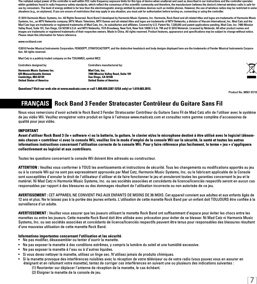[7]The radiated output power of the controller is well within FCC radio frequency exposure limits for this type of device when unaltered and used as described in our instructions and the controller operates within guidelines found in radio frequency safety standards, which reﬂect the consensus of the scientiﬁc community and therefore, the manufacturer believes the device’s internal wireless radio is safe for use by consumers. The level of energy emitted is far less than the electromagnetic energy emitted by wireless devices such as mobile phones. However, the use of wireless radios may be restricted in some situations (e.g., on airplanes). If you are unsure of restrictions that may apply in any situation, you must ask for authorization before turning on, connecting or using the controller.© 2010 Harmonix Music Systems, Inc. All Rights Reserved. Rock Band 3 developed by Harmonix Music Systems, Inc. Harmonix, Rock Band and all related titles and logos are trademarks of Harmonix Music Systems, Inc., an MTV Networks company. MTV: Music Television, MTV Games and all related titles and logos are trademarks of MTV Networks, a division of Viacom International, Inc. Mad Catz and the Mad Catz logo are trademarks or registered trademarks of Mad Catz, Inc., its subsidiaries and afliates. Covered by U.S. Patent No. 7,320,643 and patent applications pending. Mad Catz, Inc. 7480 Mission Valley Road, Suite 101, San Diego, CA 92108 U.S.A. and MTV Networks, 1515 Broadway, New York, New York 10036 U.S.A. TM and © 2010 Nintendo. Licensed by Nintendo. All other product names and images are trademarks or registered trademarks of their respective owners. Made in China. All rights reserved. Product features, appearance and speciﬁcations may be subject to change without notice. Please retain this information for future reference. www.rockband.com©2010 Fender Musical Instruments Corporation. FENDER™, STRATOCASTER™, and the distinctive headstock and body designs displayed here are the trademarks of Fender Musical Instruments Corpora-tion. All rights reserved.Mad Catz is a publicly traded company on the TSX/AMEX, symbol MCZ. Controllers designed by:    Controllers manufactured by:Harmonix Music Systems Inc.    Mad Catz, Inc.625 Massachusetts Avenue    7480 Mission Valley Road, Suite 101Cambridge, MA 02139    San Diego, CA 92108United States of America    United States of AmericaQuestions? Visit our web site at www.madcatz.com or call 1.800.659.2287 (USA only) or 1.619.683.2815.Product No. 96561 07/10  FRANÇAIS    Rock Band 3 Fender Stratocaster Contrôleur du Guitare Sans FilNous vous remercions d’avoir acheté le Rock Band 3 Fender Stratocaster Contrôleur du Guitare Sans Fil de Mad Catz aﬁn de l’utiliser avec le système de jeu vidéo Wii. Veuillez enregistrer votre produit en ligne à l’adresse www.madcatz.com et consultez notre gamme complète d’accessoires de qualité pour jeux vidéo. IMPORTANTAvant d’utiliser Rock Band 3 (le « software ») ou la batterie, la guitare, le clavier et/ou le microphone destiné à être utilisé avec le logiciel (dénom-més chacun « contrôleur ») avec la console Wii, veuillez lire le mode d&apos;emploi de la console Wii sur la sécurité, la santé et toutes les autres informations instructions concernant l&apos;utilisation correcte de la console Wii. Pour y faire référence plus facilement, le terme « jeu » s&apos;appliquera collectivement au logiciel et aux contrôleurs.Toutes les questions concernant la console Wii doivent être adressés au constructeur.ATTENTION : Veuillez vous conformer à TOUS les avertissements et instructions de sécurité. Tous les changements ou modiﬁcations apportés au jeu ou à la console Wii qui ne sont pas expressément approuvés par Mad Catz, Harmonix Music Systems, Inc. ou le fabricant applicable de la Console sont susceptibles d&apos;annuler le droit de l&apos;utilisateur d&apos;utiliser et de faire fonctionner le jeu et annuleront toutes les garanties concernant le jeu et le matériel. Ni Mad Catz ni Harmonix Music Systems, Inc. ou ses sociétés associées et concédants de licence/licenciés respectifs seront en aucun cas responsables par rapport à des blessures ou des dommages résultant de l&apos;utilisation incorrecte ou non autorisée de ce jeu.AVERTISSEMENT : CET APPAREIL NE CONVIENT PAS AUX ENFANTS DE MOINS DE 36 MOIS. Cet appareil convient aux adultes et aux enfants âgés de 12 ans et plus. Ne le laissez pas à la portée des jeunes enfants. L&apos;utilisation de cette manette Rock Band par un enfant doit TOUJOURS être conﬁée à la surveillance d&apos;un adulte.AVERTISSEMENT : Veuillez vous assurer que les joueurs utilisant la manette Rock Band ont sufﬁsamment d’espace pour éviter les chocs entre les manettes ou entre les joueurs. Cette manette Rock Band doit être utilisée avec précaution pour éviter de se blesser. Ni Mad Catz ni Harmonix Music Systems, Inc. ou ses sociétés associées et concédants de licence/licenciés respectifs peuvent être tenus pour responsables des blessures résultant d’une mauvaise utilisation de cette manette Rock Band.Informations importantes concernant l&apos;utilisation et las sécurité•   Ne pas modier, désassembler ou tenter d&apos;ouvrir la manette.•   Ne pas exposer la manette à des conditions extrêmes, y compris la lumière du soleil et une humidité excessive.•   Ne pas exposer la manette à l&apos;eau ou à d&apos;autres liquides. •   Si vous devez nettoyer la manette, utilisez un linge sec. N&apos;utilisez jamais de produits chimiques.•   Si la manette provoque des interférences nuisibles avec la réception de votre téléviseur ou de votre radio (vous pouvez vous en assurer en     éteignant et en rallumant votre manette), tentez de corriger ces interférences en suivant une ou plusieurs des indications suivantes :     (1) Reorienter our déplacer l&apos;antenne de réception de la manette, le cas échéant.     (2) Eloigner la manette de la console de jeu.