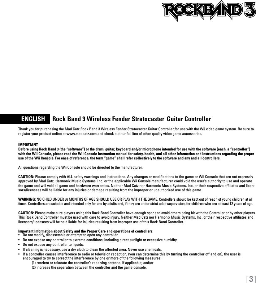 [3]  ENGLISH     Rock Band 3 Wireless Fender Stratocaster  Guitar ControllerThank you for purchasing the Mad Catz Rock Band 3 Wireless Fender Stratocaster Guitar Controller for use with the Wii video game system. Be sure to register your product online at www.madcatz.com and check out our full line of other quality video game accessories. IMPORTANTBefore using Rock Band 3 (the “software”) or the drum, guitar, keyboard and/or microphone intended for use with the software (each, a “controller”) with the Wii Console, please read the Wii Console instruction manual for safety, health, and all other information and instructions regarding the proper use of the Wii Console. For ease of reference, the term “game” shall refer collectively to the software and any and all controllers.All questions regarding the Wii Console should be directed to the manufacturer. CAUTION: Please comply with ALL safety warnings and instructions. Any changes or modiﬁcations to the game or Wii Console that are not expressly approved by Mad Catz, Harmonix Music Systems, Inc. or the applicable Wii Console manufacturer could void the user’s authority to use and operate the game and will void all game and hardware warranties. Neither Mad Catz nor Harmonix Music Systems, Inc. or their respective afﬁliates and licen-sors/licensees will be liable for any injuries or damage resulting from the improper or unauthorized use of this game.WARNING: NO CHILD UNDER 36 MONTHS OF AGE SHOULD USE OR PLAY WITH THE GAME. Controllers should be kept out of reach of young children at all times. Controllers are suitable and intended only for use by adults and, if they are under strict adult supervision, for children who are at least 12 years of age.CAUTION: Please make sure players using this Rock Band Controller have enough space to avoid others being hit with the Controller or by other players. This Rock Band Controller must be used with care to avoid injury. Neither Mad Catz nor Harmonix Music Systems, Inc. or their respective afﬁliates and licensors/licensees will be held liable for injuries resulting from improper use of this Rock Band Controller.Important Information about Safety and the Proper Care and operations of controllers:•   Do not modify, disassemble or attempt to open any controller.•   Do not expose any controller to extreme conditions, including direct sunlight or excessive humidity.•   Do not expose any controller to liquids.•   If cleaning is necessary, use a dry cloth to clean the affected area. Never use chemicals.•  If a controller causes interference to radio or television reception, (you can determine this by turning the controller off and on), the user is  encouraged to try to correct the interference by one or more of the following measures:     (1) reorient or relocate the controller’s receiving antenna, if applicable; and/or     (2) increase the separation between the controller and the game console. TM
