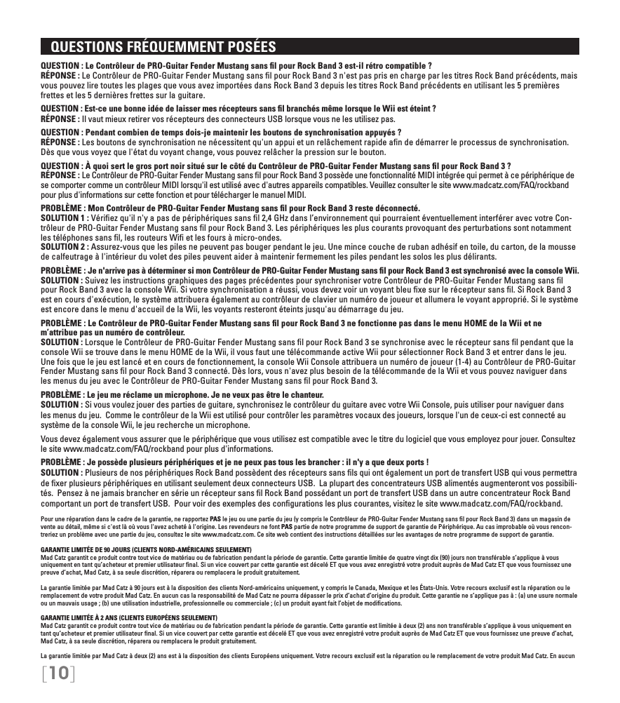 [10]   QUESTIONS FRÉQUEMMENT POSÉESQUESTION : Le Contrôleur de PRO-Guitar Fender Mustang sans ﬁl pour Rock Band 3 est-il rétro compatible ? RÉPONSE : Le Contrôleur de PRO-Guitar Fender Mustang sans ﬁl pour Rock Band 3 n&apos;est pas pris en charge par les titres Rock Band précédents, mais vous pouvez lire toutes les plages que vous avez importées dans Rock Band 3 depuis les titres Rock Band précédents en utilisant les 5 premières frettes et les 5 dernières frettes sur la guitare.QUESTION : Est-ce une bonne idée de laisser mes récepteurs sans ﬁl branchés même lorsque le Wii est éteint ? RÉPONSE : Il vaut mieux retirer vos récepteurs des connecteurs USB lorsque vous ne les utilisez pas.QUESTION : Pendant combien de temps dois-je maintenir les boutons de synchronisation appuyés ? RÉPONSE : Les boutons de synchronisation ne nécessitent qu&apos;un appui et un relâchement rapide aﬁn de démarrer le processus de synchronisation. Dès que vous voyez que l&apos;état du voyant change, vous pouvez relâcher la pression sur le bouton.QUESTION : À quoi sert le gros port noir situé sur le côté du Contrôleur de PRO-Guitar Fender Mustang sans ﬁl pour Rock Band 3 ? RÉPONSE : Le Contrôleur de PRO-Guitar Fender Mustang sans ﬁl pour Rock Band 3 possède une fonctionnalité MIDI intégrée qui permet à ce périphérique de se comporter comme un contrôleur MIDI lorsqu&apos;il est utilisé avec d&apos;autres appareils compatibles. Veuillez consulter le site www.madcatz.com/FAQ/rockband pour plus d&apos;informations sur cette fonction et pour télécharger le manuel MIDI.PROBLÈME : Mon Contrôleur de PRO-Guitar Fender Mustang sans ﬁl pour Rock Band 3 reste déconnecté. SOLUTION 1 : Vériﬁez qu&apos;il n&apos;y a pas de périphériques sans ﬁl 2,4 GHz dans l’environnement qui pourraient éventuellement interférer avec votre Con-trôleur de PRO-Guitar Fender Mustang sans ﬁl pour Rock Band 3. Les périphériques les plus courants provoquant des perturbations sont notamment les téléphones sans ﬁl, les routeurs Wiﬁ et les fours à micro-ondes. SOLUTION 2 : Assurez-vous que les piles ne peuvent pas bouger pendant le jeu. Une mince couche de ruban adhésif en toile, du carton, de la mousse de calfeutrage à l&apos;intérieur du volet des piles peuvent aider à maintenir fermement les piles pendant les solos les plus délirants.PROBLÈME : Je n&apos;arrive pas à déterminer si mon Contrôleur de PRO-Guitar Fender Mustang sans ﬁl pour Rock Band 3 est synchronisé avec la console Wii. SOLUTION : Suivez les instructions graphiques des pages précédentes pour synchroniser votre Contrôleur de PRO-Guitar Fender Mustang sans ﬁl pour Rock Band 3 avec la console Wii. Si votre synchronisation a réussi, vous devez voir un voyant bleu ﬁxe sur le récepteur sans ﬁl. Si Rock Band 3 est en cours d&apos;exécution, le système attribuera également au contrôleur de clavier un numéro de joueur et allumera le voyant approprié. Si le système est encore dans le menu d&apos;accueil de la Wii, les voyants resteront éteints jusqu&apos;au démarrage du jeu.PROBLÈME : Le Contrôleur de PRO-Guitar Fender Mustang sans ﬁl pour Rock Band 3 ne fonctionne pas dans le menu HOME de la Wii et ne m’attribue pas un numéro de contrôleur.  SOLUTION : Lorsque le Contrôleur de PRO-Guitar Fender Mustang sans ﬁl pour Rock Band 3 se synchronise avec le récepteur sans ﬁl pendant que la console Wii se trouve dans le menu HOME de la Wii, il vous faut une télécommande active Wii pour sélectionner Rock Band 3 et entrer dans le jeu. Une fois que le jeu est lancé et en cours de fonctionnement, la console Wii Console attribuera un numéro de joueur (1-4) au Contrôleur de PRO-Guitar Fender Mustang sans ﬁl pour Rock Band 3 connecté. Dès lors, vous n&apos;avez plus besoin de la télécommande de la Wii et vous pouvez naviguer dans les menus du jeu avec le Contrôleur de PRO-Guitar Fender Mustang sans ﬁl pour Rock Band 3.PROBLÈME : Le jeu me réclame un microphone. Je ne veux pas être le chanteur. SOLUTION : Si vous voulez jouer des parties de guitare, synchronisez le contrôleur du guitare avec votre Wii Console, puis utiliser pour naviguer dans les menus du jeu.  Comme le contrôleur de la Wii est utilisé pour contrôler les paramètres vocaux des joueurs, lorsque l&apos;un de ceux-ci est connecté au système de la console Wii, le jeu recherche un microphone.Vous devez également vous assurer que le périphérique que vous utilisez est compatible avec le titre du logiciel que vous employez pour jouer. Consultez le site www.madcatz.com/FAQ/rockband pour plus d&apos;informations.PROBLÈME : Je possède plusieurs périphériques et je ne peux pas tous les brancher : il n&apos;y a que deux ports ! SOLUTION : Plusieurs de nos périphériques Rock Band possèdent des récepteurs sans ﬁls qui ont également un port de transfert USB qui vous permettra de ﬁxer plusieurs périphériques en utilisant seulement deux connecteurs USB.  La plupart des concentrateurs USB alimentés augmenteront vos possibili-tés.  Pensez à ne jamais brancher en série un récepteur sans ﬁl Rock Band possédant un port de transfert USB dans un autre concentrateur Rock Band comportant un port de transfert USB.  Pour voir des exemples des conﬁgurations les plus courantes, visitez le site www.madcatz.com/FAQ/rockband.Pour une réparation dans le cadre de la garantie, ne rapportez PAS le jeu ou une partie du jeu (y compris le Contrôleur de PRO-Guitar Fender Mustang sans ﬁl pour Rock Band 3) dans un magasin de vente au détail, même si c&apos;est là où vous l&apos;avez acheté à l&apos;origine. Les revendeurs ne font PAS partie de notre programme de support de garantie de Périphérique. Au cas improbable où vous rencon-treriez un problème avec une partie du jeu, consultez le site www.madcatz.com. Ce site web contient des instructions détaillées sur les avantages de notre programme de support de garantie.GARANTIE LIMITÉE DE 90 JOURS (CLIENTS NORD-AMÉRICAINS SEULEMENT)Mad Catz garantit ce produit contre tout vice de matériau ou de fabrication pendant la période de garantie. Cette garantie limitée de quatre vingt dix (90) jours non transférable s’applique à vous uniquement en tant qu’acheteur et premier utilisateur ﬁnal. Si un vice couvert par cette garantie est décelé ET que vous avez enregistré votre produit auprès de Mad Catz ET que vous fournissez une preuve d’achat, Mad Catz, à sa seule discrétion, réparera ou remplacera le produit gratuitement.La garantie limitée par Mad Catz à 90 jours est à la disposition des clients Nord-américains uniquement, y compris le Canada, Mexique et les États-Unis. Votre recours exclusif est la réparation ou le remplacement de votre produit Mad Catz. En aucun cas la responsabilité de Mad Catz ne pourra dépasser le prix d’achat d’origine du produit. Cette garantie ne s’applique pas à : (a) une usure normale ou un mauvais usage ; (b) une utilisation industrielle, professionnelle ou commerciale ; (c) un produit ayant fait l’objet de modiﬁcations.GARANTIE LIMITÉE À 2 ANS (CLIENTS EUROPÉENS SEULEMENT)Mad Catz garantit ce produit contre tout vice de matériau ou de fabrication pendant la période de garantie. Cette garantie est limitée à deux (2) ans non transférable s’applique à vous uniquement en tant qu’acheteur et premier utilisateur ﬁnal. Si un vice couvert par cette garantie est décelé ET que vous avez enregistré votre produit auprès de Mad Catz ET que vous fournissez une preuve d’achat, Mad Catz, à sa seule discrétion, réparera ou remplacera le produit gratuitement.La garantie limitée par Mad Catz à deux (2) ans est à la disposition des clients Européens uniquement. Votre recours exclusif est la réparation ou le remplacement de votre produit Mad Catz. En aucun 