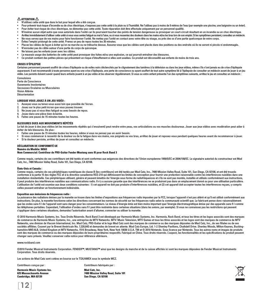 [12] ATTENTION •  N’utilisez cette unité que dans le but pour lequel elle a été conçue.•  Pour prévenir tout risque d’incendie ou de choc électrique, n’exposez pas cette unité à la pluie ou à l’humidité. Ne l’utilisez pas à moins de 9 mètres de l’eau (par exemple une piscine, une baignoire ou un évier).•  Pour éviter tout risque de choc électrique, ne démontez pas cette unité. Toute réparation doit être effectuée uniquement par un personnel qualié.•  N’insérez aucun objet autre que ceux autorisés dans l’unité car ils pourraient toucher des points de tension dangereuse ou provoquer un court-circuit résultant en un incendie ou un choc électrique.•  Arrêtez immédiatement d’utiliser cette unité si vous vous sentez fatigué ou mal à l’aise, ou si vous ressentez des douleurs dans les mains et/ou les bras lors de son emploi. Si les symptômes persistent, consultez un médecin.•  Ne vous servez que de vos mains pour faire fonctionner l’unité. Ne mettez pas l’unité en contact avec votre tête ou visage, ou près des os d’une partie quelconque de votre corps.•  Évitez l’emploi prolongé de cette unité. Prenez un peu de repos toutes les 30 minutes.•  Placez les câbles de façon à éviter qu’on ne marche ou ne trébuche dessus. Assurez-vous que les câbles sont placés dans des positions ou des endroits où ils ne seront ni pincés ni endommagés.•  N’enroulez pas de câble autour d’une partie du corps de quiconque.•  Ne laissez pas les enfants jouer avec les câbles.•  Le mauvais usage des batteries de cette unité peut provoquer des fuites et/ou une explosion, ce qui pourrait entraîner des blessures.•  Ce produit contient des petites pièces qui présentent un risque d’étouffement si elles sont avalées. Ce produit est déconseillé aux enfants de moins de trois ans.CRISES D’ÉPILEPSIECertaines personnent peuvent souffrir de crises d’épilepsie ou de voiles noirs déclenchés par le clignotement des lumières à la télévision ou dans les jeux vidéos, même s’ils n’ont jamais eu de crise d’épilepsie auparavant. Il est recommandé à toute personne ayant eu une crise d’épilepsie, une perte de conscience ou ayant souffert de tout autre symptôme lié à l’épilepsie de consulter un médecin avant de jouer à un jeu vidéo. Les parents doivent savoir quand leurs enfants jouent à un jeu vidéo et les observer régulièrement. Si vous ou votre enfant présente l’un des symptômes suivants, arrêtez le jeu et consultez un médecin :ConvulsionsPerte de ConscienceOuvements InvolontairesSecousses Oculaires ou MusculairesVision AltéréeDésorientationLORSQUE VOUS JOUEZ À UN JEU VIDÉO :1.  Asseyez-vous ou tenez-vous aussi loin que possible de l’écran.2.  Jouez sur le plus petit écran que vous pouvez trouver.3.  Ne jouez pas si vous êtes fatigué ou avez besoin de repos.4.  Jouez dans une pièce bien éclairée. 5.  Faites une pause de 15-minutes toutes les heures.BLESSURES DUES AUX MOUVEMENTS RÉPÉTÉSLe fait de jouer à des jeux vidéos (et les mouvements répétés qui s’ensuivent) peut rendre votre peau, vos articulations ou vos muscles douloureux. Jouer aux jeux vidéos avec modération peut aider à éviter de tels blessures. De plus :•  Faites une pause de 15 minutes toutes les heures, même si vous ne pensez pas en avoir besoin.•  Si vous commencer à ressentir de la douleur ou de la fatigue dans vos mains, vos poignets ou vos bras, arrêtez de jouer et reposez-vous pendant quelques heures avant de recommencer à jouer.•  Si la douleur persiste, arrêtez de jouer et consultez un médecin.DÉCLARATION DE CONFORMITÉ UENuméro du Modèle: 96563Nom Commercial: Contrôleur de PRO-Guitar Fender Mustang sans ﬁl pour Rock Band 3Comme requis, certains de ces contrôleurs ont été testés et sont conformes aux exigences des directives de l&apos;Union européenne 1999/5/EC et 2004/108/EC. Le signataire autorisé du constructeur est Mad Catz, Inc., 7480 Mission Valley Road, Suite 101, San Diego, CA 92108.États-Unis et Canada : Comme requis, certains de ces périphériques numériques de classe B (les contrôleurs) ont été testés par Mad Catz, Inc., 7480 Mission Valley Road, Suite 101, San Diego, CA 92108, et ont été trouvés conformes à la partie 15 des règles FCC et à la directive canadienne RSS-210 qui déﬁnisssent les limites de conception pour fournir une protection raisonnable contre les interférences nuisibles dans une installation résidentielle. Ces périphériques utilisent, génère et peuvent émettre de l&apos;énergie sous forme de radiofréquences et s’ils ne sont pas montés, installés et utilisés conformément aux instructions, il peut produire des interférences nuisibles aux communications radio. Il n&apos;y a aucune garantie que des interférences ne se produiront pas dans un emplacement donné ou pour une utilisation particulière. L’utilisation de l&apos;unité est soumise aux deux conditions suivantes : 1) cet appareil ne doit pas produire d’interférences nuisibles, et (2) cet appareil doit accepter toutes les interférences reçues, y compris celles pouvant entraîner un fonctionnement indésirable.Exposition aux émissions de fréquences radio :La puissance des radiations émises par la manette se trouve dans les limites d’expositions aux fréquences radio imposées par la FCC, lorsque l’appareil n’est pas altéré et qu’il est utilisé conformément aux instructions. De plus, la manette fonctionne selon les directives concernant les normes de sécurité sur les fréquences radio selon la communauté scientiﬁ que. Le fabricant pense donc raisonnablement que les ondes sans ﬁ l de l’appareil sont sans danger pour les consommateurs. Le niveau d’énergie émis est bien moins important que l’énergie électromagnétique émise par des appareils sans ﬁ l comme les téléphones portables. Cependant, l’utilisation d’ondes sans ﬁ l peut être restreinte dans certaines situations (dans les avions, par exemple). Si vous ne connaissez pas les restrictions qui peuvent s’appliquer dans certaines situations, demandez l’autorisation avant d’allumer, connecter ou utiliser la manette.© 2010 Harmonix Music Systems, Inc. Tous Droits Réservés. Rock Band 3 est développé par Harmonix Music Systems, Inc. Harmonix, Rock Band, et tous les titres et les logos associés sont des marques de commerce de Harmonix Music Systems, Inc., une entreprise de MTV Networks. MTV: Music Television, MTV Games et tous les titres associés et les logos sont des marques de commerce de MTV Networks, une division de Viacom International, Inc. Mad Catz, PRO-Guitar et le logo Mad Catz sont des marques de commerce ou des marques déposées de Mad Catz, Inc., de ses ﬁliales ou de ses sociétés afﬁliées. Couvert par le Brevet Américain No. 7,320,643 et demandes de brevet en attente. Mad Catz Europe, Ltd. 1-2 Shenley Pavilions, Chalkdell Drive. Shenley Woods, Milton Keynes, Bucking-hamshire MK5 6LB, United Kingdom et MTV Networks, 1515 Broadway, New York, New York 10036 U.S.A. TM et © 2010 Nintendo. Sous licence par Nintendo. Tous les autres noms et images de produits sont des marques de commerce ou des marques déposées de leurs propriétaires respectifs. Fabriqué en Chine. Tous droits réservés. L’aspect, les fonctionnalités et les spéciﬁcations du produit peuvent changer sans préavis. Veuillez conserver cette notice pour référence ultérieure.www.rockband.com©2010 Fender Musical Instruments Corporation. FENDER™, MUSTANG™ ainsi que les designs du manche et de la caisse afﬁchés ici sont les marques déposées de Fender Musical Instruments Corporation. Tous droits réservés.Les actions de Mad Catz sont cotées en bourse sur le TSX/AMEX sous le symbole MCZ. Contrôleurs conçus par :    Contrôleurs fabriqués par :Harmonix Music Systems Inc.    Mad Catz, Inc.625 Massachusetts Avenue    7480 Mission Valley Road, Suite 101Cambridge, MA 02139    San Diego, CA 92108