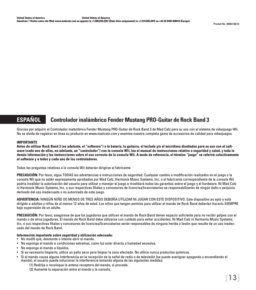 [13]United States of America    United States of AmericaQuestions ? Visitez notre site Web www.madcatz.com ou appelez le +1.800.659.2287 (États-Unis uniquement) or +1.619.683.2815 ou +44 (0) 8450-508418 (Europe). Produit No. 96563 08/10ESPAÑOL       Controlador inalámbrico Fender Mustang PRO-Guitar de Rock Band 3Gracias por adquirir el Controlador inalámbrico Fender Mustang PRO-Guitar de Rock Band 3 de Mad Catz para su uso con el sistema de videojuego Wii. No se olvide de registrar en línea su producto en www.madcatz.com y examine nuestra completa gama de accesorios de calidad para videojuegos.IMPORTANTE Antes de utilizar Rock Band 3 (en adelante, el “software”) o la batería, la guitarra, el teclado y/o el micrófono diseñados para su uso con el soft-ware (cada uno de ellos, en adelante, un “controlador”) con la consola Wii, lea el manual de instrucciones relativo a seguridad y salud, y toda la demás información y las instrucciones sobre el uso correcto de la consola Wii. A modo de referencia, el término “juego” se referirá colectivamente al software y a todos y cada uno de los controladores. Todas las preguntas relativas a la consola Wii deberán dirigirse al fabricante.PRECAUCIÓN: Por favor, sigue TODAS las advertencias e instrucciones de seguridad. Cualquier cambio o modiﬁcación realizados en el juego o la consola Wii que no estén expresamente aprobados por Mad Catz, Harmonix Music Systems, Inc. o el fabricante correspondiente de la consola Wii podría invalidar la autorización del usuario para utilizar y manejar el juego e invalidará todas las garantías sobre el juego y el hardware. Ni Mad Catz ni Harmonix Music Systems, Inc. o sus respectivas ﬁliales y concesores de licencias/licenciatarios se responsabilizarán de ningún daño o perjuicio derivado del uso inadecuado o no autorizado de este juego.ADVERTENCIA: NINGÚN NIÑO DE MENOS DE TRES AÑOS DEBERÍA UTILIZAR NI JUGAR CON ESTE DISPOSITIVO. Este dispositivo es apto y está dirigido a adultos y niños de al menos 12 años de edad. Los niños que tengan permiso para utilizar el mando de Rock Band deberían hacerlo SIEMPRE bajo supervisión de un adulto.PRECAUCIÓN: Por favor, asegúrese de que los jugadores que utilicen el mando de Rock Band tienen espacio suﬁciente para no recibir golpes con el mando o de otros jugadores. El mando de Rock Band debe utilizarse con cuidado para evitar accidentes. Ni Mad Catz ni Harmonix Music Systems, Inc. o sus respectivas ﬁliales y concesores de licencias/licenciatarios serán responsables de ninguna herida o lesión que resulte de un uso inadec-uado del mando de Rock Band.Información importante sobre seguridad y utilización adecuada:•   No modi que, desmonte o intente abrir el mando.•   No exponga el mando a condiciones extremas, como luz solar directa o humedad excesiva.•   No exponga el mando a líquidos.•   Si es necesario limpiarlo, utilice un paño seco para limpiar la zona afectada. No utilice nunca productos químicos.•  Si el mando causa alguna interferencia en la recepción de la señal de radio o de televisión (se puede averiguar apagando y encendiendo el mando), el usuario puede solucionar la interferencia tomando alguna de las siguientes medidas:     (1) Redirija o recoloque la antena receptora del mando, si procede.     (2) Aumente la separación entre el mando y la consola.