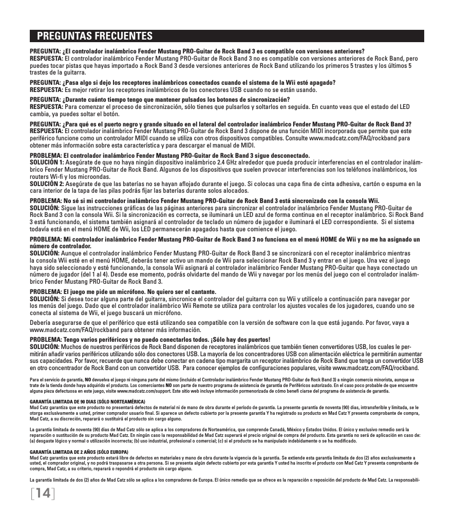 [14]   PREGUNTAS FRECUENTES PREGUNTA: ¿El controlador inalámbrico Fender Mustang PRO-Guitar de Rock Band 3 es compatible con versiones anteriores? RESPUESTA: El controlador inalámbrico Fender Mustang PRO-Guitar de Rock Band 3 no es compatible con versiones anteriores de Rock Band, pero puedes tocar pistas que hayas importado a Rock Band 3 desde versiones anteriores de Rock Band utilizando los primeros 5 trastes y los últimos 5 trastes de la guitarra.PREGUNTA: ¿Pasa algo si dejo los receptores inalámbricos conectados cuando el sistema de la Wii esté apagado? RESPUESTA: Es mejor retirar los receptores inalámbricos de los conectores USB cuando no se están usando.PREGUNTA: ¿Durante cuánto tiempo tengo que mantener pulsados los botones de sincronización? RESPUESTA: Para comenzar el proceso de sincronización, sólo tienes que pulsarlos y soltarlos en seguida. En cuanto veas que el estado del LED cambia, ya puedes soltar el botón.PREGUNTA: ¿Para qué es el puerto negro y grande situado en el lateral del controlador inalámbrico Fender Mustang PRO-Guitar de Rock Band 3? RESPUESTA: El controlador inalámbrico Fender Mustang PRO-Guitar de Rock Band 3 dispone de una función MIDI incorporada que permite que este periférico funcione como un controlador MIDI cuando se utiliza con otros dispositivos compatibles. Consulte www.madcatz.com/FAQ/rockband para obtener más información sobre esta característica y para descargar el manual de MIDI.PROBLEMA: El controlador inalámbrico Fender Mustang PRO-Guitar de Rock Band 3 sigue desconectado. SOLUCIÓN 1: Asegúrate de que no haya ningún dispositivo inalámbrico 2.4 GHz alrededor que pueda producir interferencias en el controlador inalám-brico Fender Mustang PRO-Guitar de Rock Band. Algunos de los dispositivos que suelen provocar interferencias son los teléfonos inalámbricos, los routers Wi-ﬁ y los microondas. SOLUCIÓN 2: Asegúrate de que las baterías no se hayan aﬂojado durante el juego. Si colocas una capa ﬁna de cinta adhesiva, cartón o espuma en la cara interior de la tapa de las pilas podrás ﬁjar las baterías durante solos alocados.PROBLEMA: No sé si mi controlador inalámbrico Fender Mustang PRO-Guitar de Rock Band 3 está sincronizado con la consola Wii. SOLUCIÓN: Sigue las instrucciones gráﬁcas de las páginas anteriores para sincronizar el controlador inalámbrico Fender Mustang PRO-Guitar de Rock Band 3 con la consola Wii. Si la sincronización es correcta, se iluminará un LED azul de forma continua en el receptor inalámbrico. Si Rock Band 3 está funcionando, el sistema también asignará al controlador de teclado un número de jugador e iluminará el LED correspondiente.  Si el sistema todavía está en el menú HOME de Wii, los LED permanecerán apagados hasta que comience el juego.PROBLEMA: Mi controlador inalámbrico Fender Mustang PRO-Guitar de Rock Band 3 no funciona en el menú HOME de Wii y no me ha asignado un número de controlador. SOLUCIÓN: Aunque el controlador inalámbrico Fender Mustang PRO-Guitar de Rock Band 3 se sincronizará con el receptor inalámbrico mientras la consola Wii esté en el menú HOME, deberás tener activo un mando de Wii para seleccionar Rock Band 3 y entrar en el juego. Una vez el juego haya sido seleccionado y esté funcionando, la consola Wii asignará al controlador inalámbrico Fender Mustang PRO-Guitar que haya conectado un número de jugador (del 1 al 4). Desde ese momento, podrás olvidarte del mando de Wii y navegar por los menús del juego con el controlador inalám-brico Fender Mustang PRO-Guitar de Rock Band 3.PROBLEMA: El juego me pide un micrófono. No quiero ser el cantante. SOLUCIÓN: Si desea tocar alguna parte del guitarra, sincronice el controlador del guitarra con su Wii y utilícelo a continuación para navegar por los menús del juego. Dado que el controlador inalámbrico Wii Remote se utiliza para controlar los ajustes vocales de los jugadores, cuando uno se conecta al sistema de Wii, el juego buscará un micrófono.Debería asegurarse de que el periférico que está utilizando sea compatible con la versión de software con la que está jugando. Por favor, vaya a www.madcatz.com/FAQ/rockband para obtener más información.PROBLEMA: Tengo varios periféricos y no puedo conectarlos todos. ¡Sólo hay dos puertos! SOLUCIÓN: Muchos de nuestros periféricos de Rock Band disponen de receptores inalámbricos que también tienen convertidores USB, los cuales le per-mitirán añadir varios periféricos utilizando sólo dos conectores USB. La mayoría de los concentradores USB con alimentación eléctrica le permitirán aumentar sus capacidades. Por favor, recuerde que nunca debe conectar en cadena tipo margarita un receptor inalámbrico de Rock Band que tenga un convertidor USB en otro concentrador de Rock Band con un convertidor USB.  Para conocer ejemplos de conﬁguraciones populares, visite www.madcatz.com/FAQ/rockband.Para el servicio de garantía, NO devuelva el juego ni ninguna parte del mismo (incluido el Controlador inalámbrico Fender Mustang PRO-Guitar de Rock Band 3) a ningún comercio minorista, aunque se trate de la tienda donde haya adquirido el producto. Los comerciantes NO son parte de nuestro programa de asistencia de garantía de Periféricos autorizado. En el caso poco probable de que encuentre alguna pieza defectuosa en este juego, visite www.madcatz.com/support. Este sitio web incluye información pormenorizada de cómo beneﬁ ciarse del programa de asistencia de garantía.GARANTÍA LIMITADA DE 90 DIAS (SÓLO NORTEAMÉRICA)Mad Catz garantiza que este producto no presentará defectos de material ni de mano de obra durante el período de garantía. La presente garantía de noventa (90) dias, intransferible y limitada, se le otorga exclusivamente a usted, primer comprador usuario ﬁnal. Si aparece un defecto cubierto por la presente garantía Y ha registrado su producto en Mad Catz Y presenta comprobante de compra, Mad Catz, a su discreción, reparará o sustituirá el producto sin cargo alguno.  La garantía limitada de noventa (90) dias de Mad Catz sólo se aplica a los compradores de Norteamérica, que comprende Canadá, México y Estados Unidos. El único y exclusivo remedio será la reparación o sustitución de su producto Mad Catz. En ningún caso la responsabilidad de Mad Catz superará el precio original de compra del producto. Esta garantía no será de aplicación en caso de: (a) desgaste lógico y normal o utilización incorrecta; (b) uso industrial, profesional o comercial; (c) si el producto se ha manipulado indebidamente o se ha modiﬁcado.GARANTÍA LIMITADA DE 2 AÑOS (SÓLO EUROPA)Mad Catz garantiza que este producto estará libre de defectos en materiales y mano de obra durante la vigencia de la garantía. Se extiende esta garantía limitada de dos (2) años exclusivamente a usted, el comprador original, y no podrá traspasarse a otra persona. Si se presenta algún defecto cubierto por esta garantía Y usted ha inscrito el producto con Mad Catz Y presenta comprobante de compra, Mad Catz, a su criterio, reparará o repondrá el producto sin cargo alguno.La garantía limitada de dos (2) años de Mad Catz sólo se aplica a los compradores de Europa. El único remedio que se ofrece es la reparación o reposición del producto de Mad Catz. La responsabili-