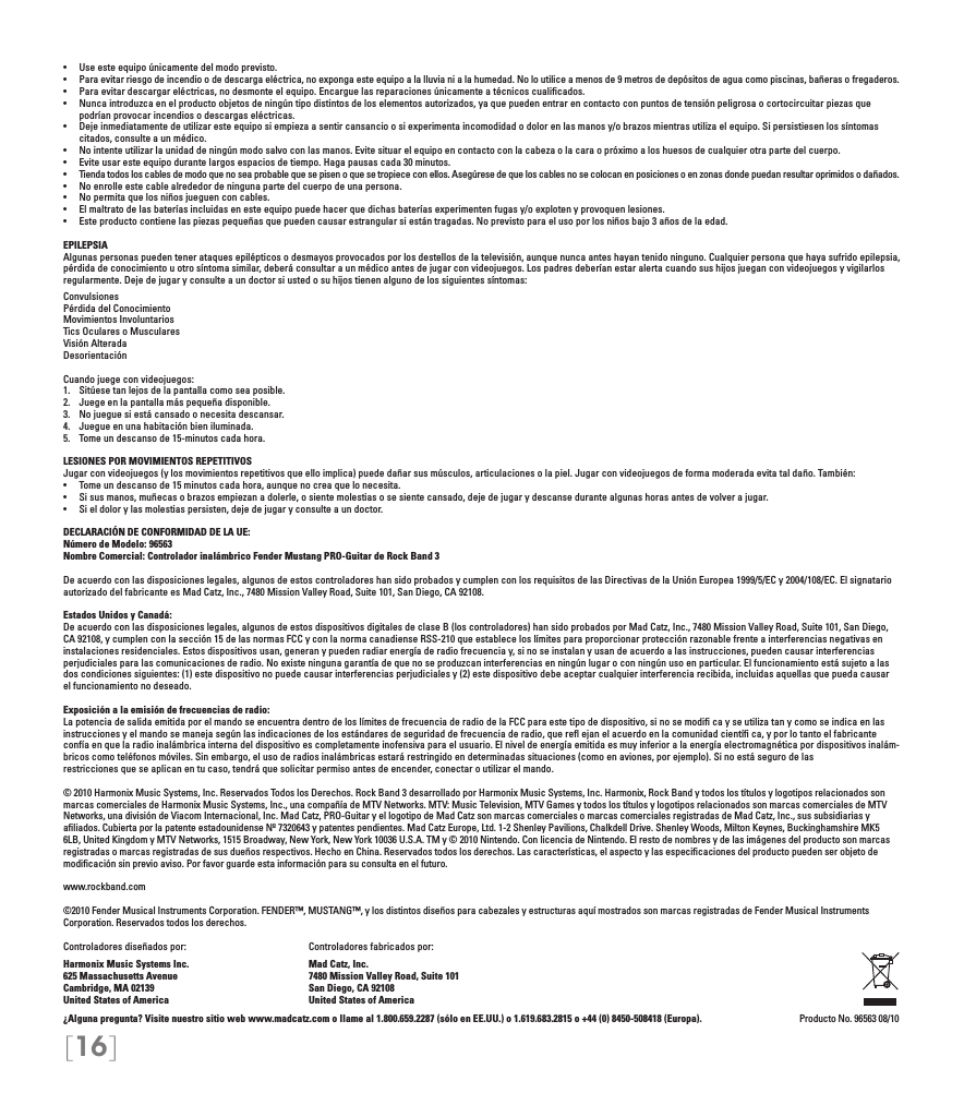 [16]•  Use este equipo únicamente del modo previsto.•  Para evitar riesgo de incendio o de descarga eléctrica, no exponga este equipo a la lluvia ni a la humedad. No lo utilice a menos de 9 metros de depósitos de agua como piscinas, bañeras o fregaderos.•  Para evitar descargar eléctricas, no desmonte el equipo. Encargue las reparaciones únicamente a técnicos cualicados.•  Nunca introduzca en el producto objetos de ningún tipo distintos de los elementos autorizados, ya que pueden entrar en contacto con puntos de tensión peligrosa o cortocircuitar piezas que podrían provocar incendios o descargas eléctricas.•  Deje inmediatamente de utilizar este equipo si empieza a sentir cansancio o si experimenta incomodidad o dolor en las manos y/o brazos mientras utiliza el equipo. Si persistiesen los síntomas citados, consulte a un médico.•  No intente utilizar la unidad de ningún modo salvo con las manos. Evite situar el equipo en contacto con la cabeza o la cara o próximo a los huesos de cualquier otra parte del cuerpo.•  Evite usar este equipo durante largos espacios de tiempo. Haga pausas cada 30 minutos.•  Tienda todos los cables de modo que no sea probable que se pisen o que se tropiece con ellos. Asegúrese de que los cables no se colocan en posiciones o en zonas donde puedan resultar oprimidos o dañados.•  No enrolle este cable alrededor de ninguna parte del cuerpo de una persona.•  No permita que los niños jueguen con cables.•  El maltrato de las baterías incluidas en este equipo puede hacer que dichas baterías experimenten fugas y/o exploten y provoquen lesiones.•  Este producto contiene las piezas pequeñas que pueden causar estrangular si están tragadas. No previsto para el uso por los niños bajo 3 años de la edad.EPILEPSIAAlgunas personas pueden tener ataques epilépticos o desmayos provocados por los destellos de la televisión, aunque nunca antes hayan tenido ninguno. Cualquier persona que haya sufrido epilepsia, pérdida de conocimiento u otro síntoma similar, deberá consultar a un médico antes de jugar con videojuegos. Los padres deberían estar alerta cuando sus hijos juegan con videojuegos y vigilarlos regularmente. Deje de jugar y consulte a un doctor si usted o su hijos tienen alguno de los siguientes síntomas:ConvulsionesPérdida del ConocimientoMovimientos InvoluntariosTics Oculares o MuscularesVisión AlteradaDesorientaciónCuando juege con videojuegos:1.   Sitúese tan lejos de la pantalla como sea posible.2.   Juege en la pantalla más pequeña disponible.3.   No juegue si está cansado o necesita descansar.4.   Juegue en una habitación bien iluminada.5.   Tome un descanso de 15-minutos cada hora.LESIONES POR MOVIMIENTOS REPETITIVOSJugar con videojuegos (y los movimientos repetitivos que ello implica) puede dañar sus músculos, articulaciones o la piel. Jugar con videojuegos de forma moderada evita tal daño. También:•  Tome un descanso de 15 minutos cada hora, aunque no crea que lo necesita.•  Si sus manos, muñecas o brazos empiezan a dolerle, o siente molestias o se siente cansado, deje de jugar y descanse durante algunas horas antes de volver a jugar.•  Si el dolor y las molestias persisten, deje de jugar y consulte a un doctor.DECLARACIÓN DE CONFORMIDAD DE LA UE: Número de Modelo: 96563Nombre Comercial: Controlador inalámbrico Fender Mustang PRO-Guitar de Rock Band 3De acuerdo con las disposiciones legales, algunos de estos controladores han sido probados y cumplen con los requisitos de las Directivas de la Unión Europea 1999/5/EC y 2004/108/EC. El signatario autorizado del fabricante es Mad Catz, Inc., 7480 Mission Valley Road, Suite 101, San Diego, CA 92108.Estados Unidos y Canadá:De acuerdo con las disposiciones legales, algunos de estos dispositivos digitales de clase B (los controladores) han sido probados por Mad Catz, Inc., 7480 Mission Valley Road, Suite 101, San Diego, CA 92108, y cumplen con la sección 15 de las normas FCC y con la norma canadiense RSS-210 que establece los límites para proporcionar protección razonable frente a interferencias negativas en instalaciones residenciales. Estos dispositivos usan, generan y pueden radiar energía de radio frecuencia y, si no se instalan y usan de acuerdo a las instrucciones, pueden causar interferencias perjudiciales para las comunicaciones de radio. No existe ninguna garantía de que no se produzcan interferencias en ningún lugar o con ningún uso en particular. El funcionamiento está sujeto a las dos condiciones siguientes: (1) este dispositivo no puede causar interferencias perjudiciales y (2) este dispositivo debe aceptar cualquier interferencia recibida, incluidas aquellas que pueda causar el funcionamiento no deseado.Exposición a la emisión de frecuencias de radio:La potencia de salida emitida por el mando se encuentra dentro de los límites de frecuencia de radio de la FCC para este tipo de dispositivo, si no se modiﬁ ca y se utiliza tan y como se indica en las instrucciones y el mando se maneja según las indicaciones de los estándares de seguridad de frecuencia de radio, que reﬂ ejan el acuerdo en la comunidad cientíﬁ ca, y por lo tanto el fabricanteconfía en que la radio inalámbrica interna del dispositivo es completamente inofensiva para el usuario. El nivel de energía emitida es muy inferior a la energía electromagnética por dispositivos inalám-bricos como teléfonos móviles. Sin embargo, el uso de radios inalámbricas estará restringido en determinadas situaciones (como en aviones, por ejemplo). Si no está seguro de lasrestricciones que se aplican en tu caso, tendrá que solicitar permiso antes de encender, conectar o utilizar el mando.© 2010 Harmonix Music Systems, Inc. Reservados Todos los Derechos. Rock Band 3 desarrollado por Harmonix Music Systems, Inc. Harmonix, Rock Band y todos los títulos y logotipos relacionados son marcas comerciales de Harmonix Music Systems, Inc., una compañía de MTV Networks. MTV: Music Television, MTV Games y todos los títulos y logotipos relacionados son marcas comerciales de MTV Networks, una división de Viacom Internacional, Inc. Mad Catz, PRO-Guitar y el logotipo de Mad Catz son marcas comerciales o marcas comerciales registradas de Mad Catz, Inc., sus subsidiarias y aﬁliados. Cubierta por la patente estadounidense Nº 7320643 y patentes pendientes. Mad Catz Europe, Ltd. 1-2 Shenley Pavilions, Chalkdell Drive. Shenley Woods, Milton Keynes, Buckinghamshire MK5 6LB, United Kingdom y MTV Networks, 1515 Broadway, New York, New York 10036 U.S.A. TM y © 2010 Nintendo. Con licencia de Nintendo. El resto de nombres y de las imágenes del producto son marcas registradas o marcas registradas de sus dueños respectivos. Hecho en China. Reservados todos los derechos. Las características, el aspecto y las especiﬁcaciones del producto pueden ser objeto de modiﬁcación sin previo aviso. Por favor guarde esta información para su consulta en el futuro.www.rockband.com©2010 Fender Musical Instruments Corporation. FENDER™, MUSTANG™, y los distintos diseños para cabezales y estructuras aquí mostrados son marcas registradas de Fender Musical Instruments Corporation. Reservados todos los derechos.Controladores diseñados por:    Controladores fabricados por:Harmonix Music Systems Inc.    Mad Catz, Inc.625 Massachusetts Avenue    7480 Mission Valley Road, Suite 101Cambridge, MA 02139    San Diego, CA 92108United States of America    United States of America¿Alguna pregunta? Visite nuestro sitio web www.madcatz.com o llame al 1.800.659.2287 (sólo en EE.UU.) o 1.619.683.2815 o +44 (0) 8450-508418 (Europa).    Producto No. 96563 08/10