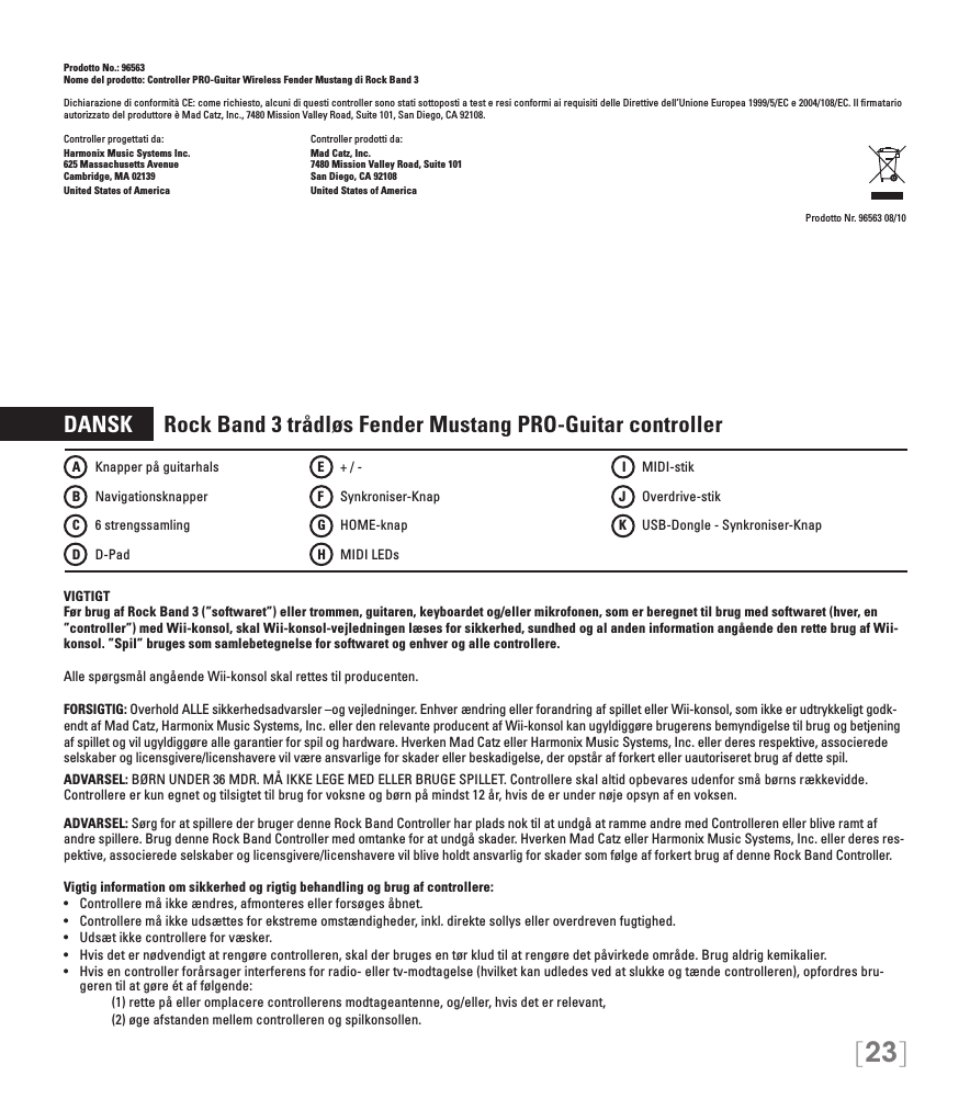[23]Prodotto No.: 96563Nome del prodotto: Controller PRO-Guitar Wireless Fender Mustang di Rock Band 3Dichiarazione di conformità CE: come richiesto, alcuni di questi controller sono stati sottoposti a test e resi conformi ai requisiti delle Direttive dell’Unione Europea 1999/5/EC e 2004/108/EC. Il ﬁrmatario autorizzato del produttore è Mad Catz, Inc., 7480 Mission Valley Road, Suite 101, San Diego, CA 92108.Controller progettati da:    Controller prodotti da:Harmonix Music Systems Inc.    Mad Catz, Inc.625 Massachusetts Avenue    7480 Mission Valley Road, Suite 101Cambridge, MA 02139    San Diego, CA 92108United States of America    United States of AmericaProdotto Nr. 96563 08/10DANSK      Rock Band 3 trådløs Fender Mustang PRO-Guitar controllerVIGTIGTFør brug af Rock Band 3 (”softwaret”) eller trommen, guitaren, keyboardet og/eller mikrofonen, som er beregnet til brug med softwaret (hver, en ”controller”) med Wii-konsol, skal Wii-konsol-vejledningen læses for sikkerhed, sundhed og al anden information angående den rette brug af Wii-konsol. ”Spil” bruges som samlebetegnelse for softwaret og enhver og alle controllere.Alle spørgsmål angående Wii-konsol skal rettes til producenten.FORSIGTIG: Overhold ALLE sikkerhedsadvarsler –og vejledninger. Enhver ændring eller forandring af spillet eller Wii-konsol, som ikke er udtrykkeligt godk-endt af Mad Catz, Harmonix Music Systems, Inc. eller den relevante producent af Wii-konsol kan ugyldiggøre brugerens bemyndigelse til brug og betjening af spillet og vil ugyldiggøre alle garantier for spil og hardware. Hverken Mad Catz eller Harmonix Music Systems, Inc. eller deres respektive, associerede selskaber og licensgivere/licenshavere vil være ansvarlige for skader eller beskadigelse, der opstår af forkert eller uautoriseret brug af dette spil.ADVARSEL: BØRN UNDER 36 MDR. MÅ IKKE LEGE MED ELLER BRUGE SPILLET. Controllere skal altid opbevares udenfor små børns rækkevidde. Controllere er kun egnet og tilsigtet til brug for voksne og børn på mindst 12 år, hvis de er under nøje opsyn af en voksen.ADVARSEL: Sørg for at spillere der bruger denne Rock Band Controller har plads nok til at undgå at ramme andre med Controlleren eller blive ramt af andre spillere. Brug denne Rock Band Controller med omtanke for at undgå skader. Hverken Mad Catz eller Harmonix Music Systems, Inc. eller deres res-pektive, associerede selskaber og licensgivere/licenshavere vil blive holdt ansvarlig for skader som følge af forkert brug af denne Rock Band Controller.Vigtig information om sikkerhed og rigtig behandling og brug af controllere:•  Controllere må ikke ændres, afmonteres eller forsøges åbnet.•  Controllere må ikke udsættes for ekstreme omstændigheder, inkl. direkte sollys eller overdreven fugtighed.•  Udsæt ikke controllere for væsker.•  Hvis det er nødvendigt at rengøre controlleren, skal der bruges en tør klud til at rengøre det påvirkede område. Brug aldrig kemikalier.•  Hvis en controller forårsager interferens for radio- eller tv-modtagelse (hvilket kan udledes ved at slukke og tænde controlleren), opfordres bru-geren til at gøre ét af følgende:     (1) rette på eller omplacere controllerens modtageantenne, og/eller, hvis det er relevant,      (2) øge afstanden mellem controlleren og spilkonsollen.A   Knapper på guitarhalsB    NavigationsknapperC    6 strengssamlingD   D-PadE    + / -F  Synkroniser-KnapG   HOME-knap H   MIDI LEDs I   MIDI-stikJ   Overdrive-stikK    USB-Dongle - Synkroniser-Knap