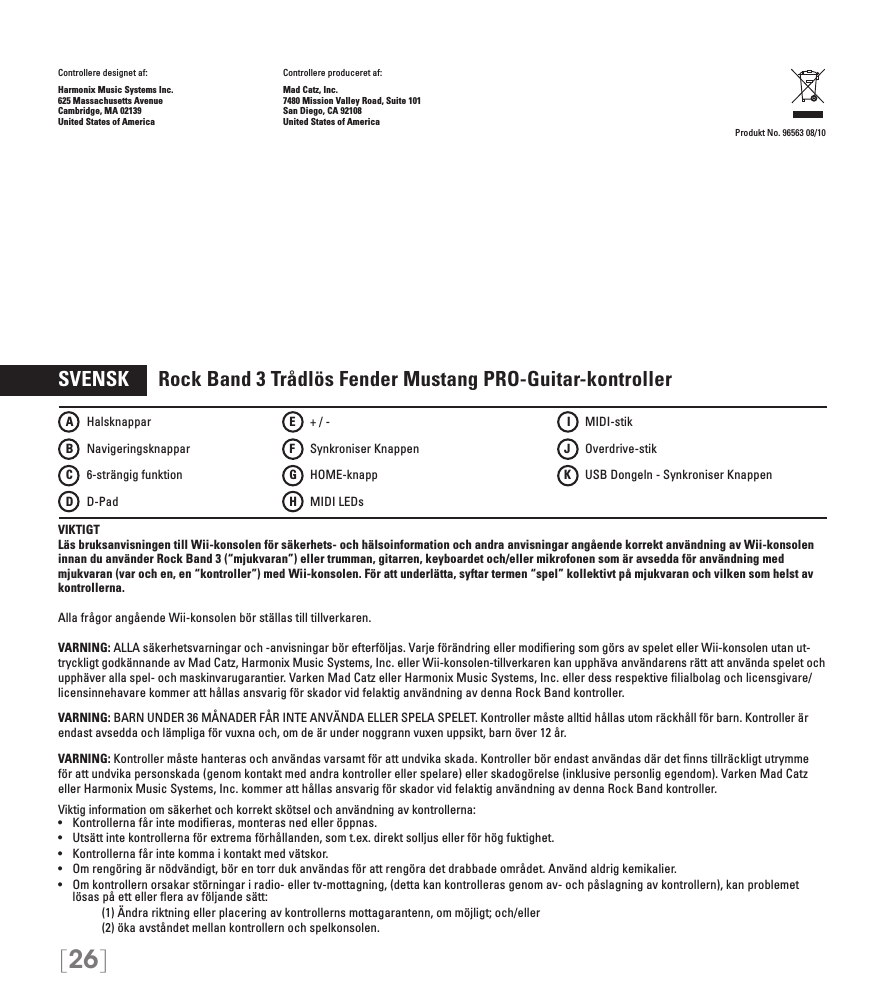 [26]Controllere designet af:    Controllere produceret af:Harmonix Music Systems Inc.    Mad Catz, Inc.625 Massachusetts Avenue    7480 Mission Valley Road, Suite 101Cambridge, MA 02139    San Diego, CA 92108United States of America    United States of America Produkt No. 96563 08/10SVENSK      Rock Band 3 Trådlös Fender Mustang PRO-Guitar-kontrollerVIKTIGTLäs bruksanvisningen till Wii-konsolen för säkerhets- och hälsoinformation och andra anvisningar angående korrekt användning av Wii-konsolen innan du använder Rock Band 3 (“mjukvaran”) eller trumman, gitarren, keyboardet och/eller mikrofonen som är avsedda för användning med mjukvaran (var och en, en “kontroller”) med Wii-konsolen. För att underlätta, syftar termen “spel” kollektivt på mjukvaran och vilken som helst av kontrollerna.Alla frågor angående Wii-konsolen bör ställas till tillverkaren.VARNING: ALLA säkerhetsvarningar och -anvisningar bör efterföljas. Varje förändring eller modiﬁering som görs av spelet eller Wii-konsolen utan ut-tryckligt godkännande av Mad Catz, Harmonix Music Systems, Inc. eller Wii-konsolen-tillverkaren kan upphäva användarens rätt att använda spelet och upphäver alla spel- och maskinvarugarantier. Varken Mad Catz eller Harmonix Music Systems, Inc. eller dess respektive ﬁlialbolag och licensgivare/licensinnehavare kommer att hållas ansvarig för skador vid felaktig användning av denna Rock Band kontroller.VARNING: BARN UNDER 36 MÅNADER FÅR INTE ANVÄNDA ELLER SPELA SPELET. Kontroller måste alltid hållas utom räckhåll för barn. Kontroller är endast avsedda och lämpliga för vuxna och, om de är under noggrann vuxen uppsikt, barn över 12 år. VARNING:  Kontroller måste hanteras och användas varsamt för att undvika skada. Kontroller bör endast användas där det ﬁnns tillräckligt utrymme för att undvika personskada (genom kontakt med andra kontroller eller spelare) eller skadogörelse (inklusive personlig egendom). Varken Mad Catz eller Harmonix Music Systems, Inc. kommer att hållas ansvarig för skador vid felaktig användning av denna Rock Band kontroller.Viktig information om säkerhet och korrekt skötsel och användning av kontrollerna:•   Kontrollerna får inte modieras, monteras ned eller öppnas.•   Utsätt inte kontrollerna för extrema förhållanden, som t.ex. direkt solljus eller för hög fuktighet.•   Kontrollerna får inte komma i kontakt med vätskor.•   Om rengöring är nödvändigt, bör en torr duk användas för att rengöra det drabbade området. Använd aldrig kemikalier.•   Om kontrollern orsakar störningar i radio- eller tv-mottagning, (detta kan kontrolleras genom av- och påslagning av kontrollern), kan problemet lösas på ett eller ﬂera av följande sätt:     (1) Ändra riktning eller placering av kontrollerns mottagarantenn, om möjligt; och/eller     (2) öka avståndet mellan kontrollern och spelkonsolen.A   HalsknapparB   NavigeringsknapparC    6-strängig funktionD   D-PadE    + / -F    Synkroniser KnappenG   HOME-knapp H   MIDI LEDs I   MIDI-stikJ   Overdrive-stikK    USB Dongeln - Synkroniser Knappen