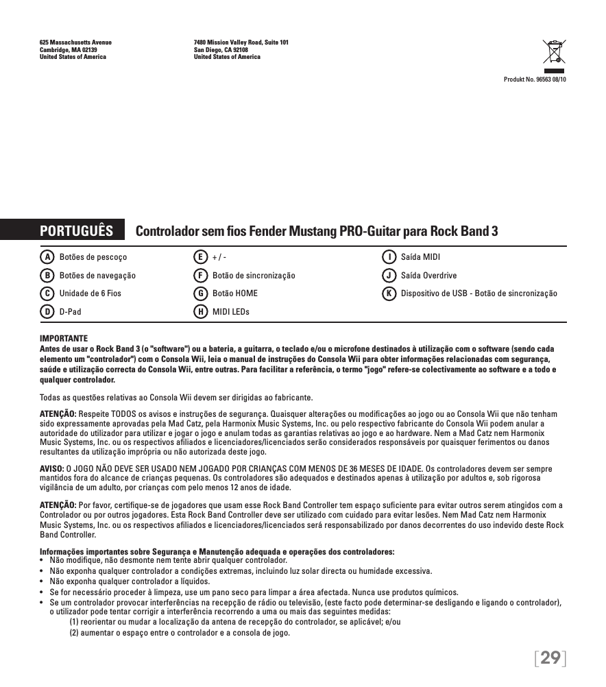 [29]625 Massachusetts Avenue    7480 Mission Valley Road, Suite 101Cambridge, MA 02139    San Diego, CA 92108United States of America    United States of AmericaProdukt No. 96563 08/10PORTUGUÊS       Controlador sem ﬁos Fender Mustang PRO-Guitar para Rock Band 3IMPORTANTE Antes de usar o Rock Band 3 (o &quot;software&quot;) ou a bateria, a guitarra, o teclado e/ou o microfone destinados à utilização com o software (sendo cada elemento um &quot;controlador&quot;) com o Consola Wii, leia o manual de instruções do Consola Wii para obter informações relacionadas com segurança, saúde e utilização correcta do Consola Wii, entre outras. Para facilitar a referência, o termo &quot;jogo&quot; refere-se colectivamente ao software e a todo e qualquer controlador.Todas as questões relativas ao Consola Wii devem ser dirigidas ao fabricante. ATENÇÃO: Respeite TODOS os avisos e instruções de segurança. Quaisquer alterações ou modiﬁcações ao jogo ou ao Consola Wii que não tenham sido expressamente aprovadas pela Mad Catz, pela Harmonix Music Systems, Inc. ou pelo respectivo fabricante do Consola Wii podem anular a autoridade do utilizador para utilizar e jogar o jogo e anulam todas as garantias relativas ao jogo e ao hardware. Nem a Mad Catz nem Harmonix Music Systems, Inc. ou os respectivos aﬁliados e licenciadores/licenciados serão considerados responsáveis por quaisquer ferimentos ou danos resultantes da utilização imprópria ou não autorizada deste jogo.AVISO: O JOGO NÃO DEVE SER USADO NEM JOGADO POR CRIANÇAS COM MENOS DE 36 MESES DE IDADE. Os controladores devem ser sempre mantidos fora do alcance de crianças pequenas. Os controladores são adequados e destinados apenas à utilização por adultos e, sob rigorosa vigilância de um adulto, por crianças com pelo menos 12 anos de idade.ATENÇÃO: Por favor, certiﬁque-se de jogadores que usam esse Rock Band Controller tem espaço suﬁciente para evitar outros serem atingidos com aControlador ou por outros jogadores. Esta Rock Band Controller deve ser utilizado com cuidado para evitar lesões. Nem Mad Catz nem Harmonix Music Systems, Inc. ou os respectivos aﬁliados e licenciadores/licenciados será responsabilizado por danos decorrentes do uso indevido deste Rock Band Controller.Informações importantes sobre Segurança e Manutenção adequada e operações dos controladores:•   Não modique, não desmonte nem tente abrir qualquer controlador.•   Não exponha qualquer controlador a condições extremas, incluindo luz solar directa ou humidade excessiva.•   Não exponha qualquer controlador a líquidos.•   Se for necessário proceder à limpeza, use um pano seco para limpar a área afectada. Nunca use produtos químicos.•   Se um controlador provocar interferências na recepção de rádio ou televisão, (este facto pode determinar-se desligando e ligando o controlador), o utilizador pode tentar corrigir a interferência recorrendo a uma ou mais das seguintes medidas:     (1) reorientar ou mudar a localização da antena de recepção do controlador, se aplicável; e/ou     (2) aumentar o espaço entre o controlador e a consola de jogo.A    Botões de pescoçoB    Botões de navegaçãoC   Unidade de 6 FiosD   D-PadE    + / -F    Botão de sincronizaçãoG   Botão HOMEH   MIDI LEDs I    Saída MIDIJ    Saída OverdriveK    Dispositivo de USB - Botão de sincronização