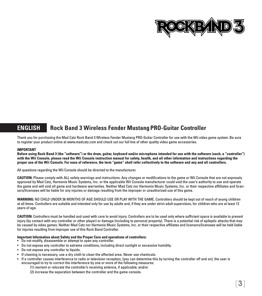 [3]ENGLISH       Rock Band 3 Wireless Fender Mustang PRO-Guitar Controller Thank you for purchasing the Mad Catz Rock Band 3 Wireless Fender Mustang PRO-Guitar Controller for use with the Wii video game system. Be sure to register your product online at www.madcatz.com and check out our full line of other quality video game accessories. IMPORTANTBefore using Rock Band 3 (the “software”) or the drum, guitar, keyboard and/or microphone intended for use with the software (each, a “controller”) with the Wii Console, please read the Wii Console instruction manual for safety, health, and all other information and instructions regarding the proper use of the Wii Console. For ease of reference, the term “game” shall refer collectively to the software and any and all controllers.All questions regarding the Wii Console should be directed to the manufacturer. CAUTION: Please comply with ALL safety warnings and instructions. Any changes or modiﬁcations to the game or Wii Console that are not expressly approved by Mad Catz, Harmonix Music Systems, Inc. or the applicable Wii Console manufacturer could void the user’s authority to use and operate the game and will void all game and hardware warranties. Neither Mad Catz nor Harmonix Music Systems, Inc. or their respective afﬂiliates and licen-sors/licensees will be liable for any injuries or damage resulting from the improper or unauthorized use of this game.WARNING: NO CHILD UNDER 36 MONTHS OF AGE SHOULD USE OR PLAY WITH THE GAME. Controllers should be kept out of reach of young children at all times. Controllers are suitable and intended only for use by adults and, if they are under strict adult supervision, for children who are at least 12 years of age.CAUTION: Controllers must be handled and used with care to avoid injury. Controllers are to be used only where sufﬁcient space is available to prevent injury (by contact with any controller or other player) or damage (including to personal property). There is a potential risk of epileptic attacks that may be caused by video games. Neither Mad Catz nor Harmonix Music Systems, Inc. or their respective afﬁliates and licensors/licensees will be held liable for injuries resulting from improper use of this Rock Band Controller.Important Information about Safety and the Proper Care and operations of controllers:•   Do not modify, disassemble or attempt to open any controller.•   Do not expose any controller to extreme conditions, including direct sunlight or excessive humidity.•   Do not expose any controller to liquids.•   If cleaning is necessary, use a dry cloth to clean the affected area. Never use chemicals.•   If a controller causes interference to radio or television reception, (you can determine this by turning the controller off and on), the user is  encouraged to try to correct the interference by one or more of the following measures:     (1) reorient or relocate the controller’s receiving antenna, if applicable; and/or     (2) increase the separation between the controller and the game console. TM