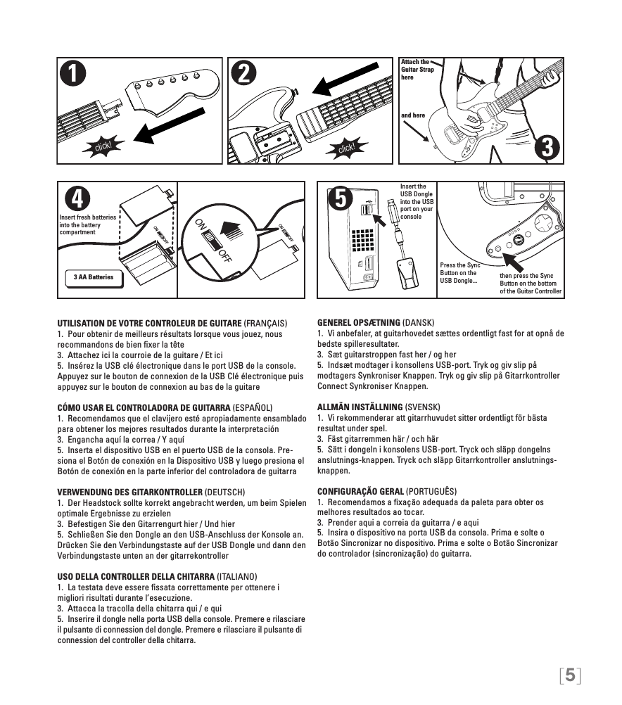 [5]ON OFFON OFFON OFFAttach theGuitar Straphereand here321click!click!4Insert fresh batteries into the battery compartment3 AA Batteries5Insert the USB Dongle into the USB port on your consolePress the Sync Button on the USB Dongle...  then press the Sync Button on the bottom of the Guitar ControllerUTILISATION DE VOTRE CONTROLEUR DE GUITARE (FRANÇAIS)1.  Pour obtenir de meilleurs résultats lorsque vous jouez, nous recommandons de bien ﬁxer la tête3.  Attachez ici la courroie de la guitare / Et ici5.  Insérez la USB clé électronique dans le port USB de la console. Appuyez sur le bouton de connexion de la USB Clé électronique puis appuyez sur le bouton de connexion au bas de la guitareCÓMO USAR EL CONTROLADORA DE GUITARRA (ESPAÑOL)1.  Recomendamos que el clavijero esté apropiadamente ensamblado para obtener los mejores resultados durante la interpretación3.  Engancha aquí la correa / Y aquí5.  Inserta el dispositivo USB en el puerto USB de la consola. Pre-siona el Botón de conexión en la Dispositivo USB y luego presiona el Botón de conexión en la parte inferior del controladora de guitarraVERWENDUNG DES GITARKONTROLLER (DEUTSCH)1.  Der Headstock sollte korrekt angebracht werden, um beim Spielen optimale Ergebnisse zu erzielen3.  Befestigen Sie den Gitarrengurt hier / Und hier5.  Schließen Sie den Dongle an den USB-Anschluss der Konsole an. Drücken Sie den Verbindungstaste auf der USB Dongle und dann den Verbindungstaste unten an der gitarrekontrollerUSO DELLA CONTROLLER DELLA CHITARRA (ITALIANO)1.  La testata deve essere ﬁssata correttamente per ottenere i migliori risultati durante l’esecuzione. 3.  Attacca la tracolla della chitarra qui / e qui5.  Inserire il dongle nella porta USB della console. Premere e rilasciare il pulsante di connession del dongle. Premere e rilasciare il pulsante di connession del controller della chitarra.GENEREL OPSÆTNING (DANSK)1.  Vi anbefaler, at guitarhovedet sættes ordentligt fast for at opnå de bedste spilleresultater. 3.  Sæt guitarstroppen fast her / og her5.  Indsæt modtager i konsollens USB-port. Tryk og giv slip på modtagers Synkroniser Knappen. Tryk og giv slip på Gitarrkontroller Connect Synkroniser Knappen.ALLMÄN INSTÄLLNING (SVENSK)1.  Vi rekommenderar att gitarrhuvudet sitter ordentligt för bästa resultat under spel. 3.  Fäst gitarremmen här / och här5.  Sätt i dongeln i konsolens USB-port. Tryck och släpp dongelns anslutnings-knappen. Tryck och släpp Gitarrkontroller anslutnings-knappen.CONFIGURAÇÃO GERAL (PORTUGUÊS)1.  Recomendamos a ﬁxação adequada da paleta para obter os melhores resultados ao tocar. 3.  Prender aqui a correia da guitarra / e aqui5.  Insira o dispositivo na porta USB da consola. Prima e solte o Botão Sincronizar no dispositivo. Prima e solte o Botão Sincronizar do controlador (sincronização) do guitarra.