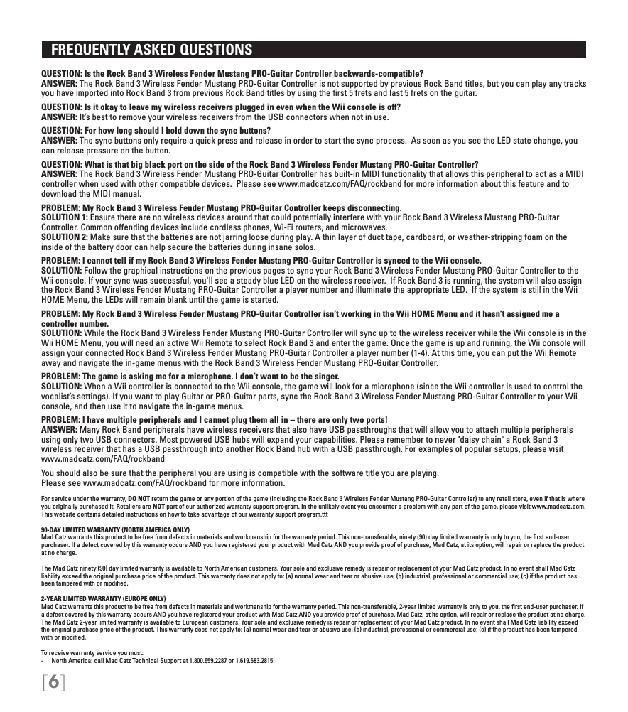 [6]   FREQUENTLY ASKED QUESTIONS QUESTION: Is the Rock Band 3 Wireless Fender Mustang PRO-Guitar Controller backwards-compatible? ANSWER: The Rock Band 3 Wireless Fender Mustang PRO-Guitar Controller is not supported by previous Rock Band titles, but you can play any tracks you have imported into Rock Band 3 from previous Rock Band titles by using the ﬁrst 5 frets and last 5 frets on the guitar.QUESTION: Is it okay to leave my wireless receivers plugged in even when the Wii console is off? ANSWER: It’s best to remove your wireless receivers from the USB connectors when not in use.QUESTION: For how long should I hold down the sync buttons? ANSWER: The sync buttons only require a quick press and release in order to start the sync process.  As soon as you see the LED state change, you can release pressure on the button.QUESTION: What is that big black port on the side of the Rock Band 3 Wireless Fender Mustang PRO-Guitar Controller? ANSWER: The Rock Band 3 Wireless Fender Mustang PRO-Guitar Controller has built-in MIDI functionality that allows this peripheral to act as a MIDI controller when used with other compatible devices.  Please see www.madcatz.com/FAQ/rockband for more information about this feature and to download the MIDI manual.PROBLEM: My Rock Band 3 Wireless Fender Mustang PRO-Guitar Controller keeps disconnecting. SOLUTION 1: Ensure there are no wireless devices around that could potentially interfere with your Rock Band 3 Wireless Mustang PRO-Guitar  Controller. Common offending devices include cordless phones, Wi-Fi routers, and microwaves. SOLUTION 2: Make sure that the batteries are not jarring loose during play. A thin layer of duct tape, cardboard, or weather-stripping foam on the inside of the battery door can help secure the batteries during insane solos.PROBLEM: I cannot tell if my Rock Band 3 Wireless Fender Mustang PRO-Guitar Controller is synced to the Wii console. SOLUTION: Follow the graphical instructions on the previous pages to sync your Rock Band 3 Wireless Fender Mustang PRO-Guitar Controller to the Wii console. If your sync was successful, you&apos;ll see a steady blue LED on the wireless receiver.  If Rock Band 3 is running, the system will also assign the Rock Band 3 Wireless Fender Mustang PRO-Guitar Controller a player number and illuminate the appropriate LED.  If the system is still in the Wii HOME Menu, the LEDs will remain blank until the game is started.PROBLEM: My Rock Band 3 Wireless Fender Mustang PRO-Guitar Controller isn’t working in the Wii HOME Menu and it hasn’t assigned me a controller number. SOLUTION: While the Rock Band 3 Wireless Fender Mustang PRO-Guitar Controller will sync up to the wireless receiver while the Wii console is in the Wii HOME Menu, you will need an active Wii Remote to select Rock Band 3 and enter the game. Once the game is up and running, the Wii console will assign your connected Rock Band 3 Wireless Fender Mustang PRO-Guitar Controller a player number (1-4). At this time, you can put the Wii Remote away and navigate the in-game menus with the Rock Band 3 Wireless Fender Mustang PRO-Guitar Controller.PROBLEM: The game is asking me for a microphone. I don’t want to be the singer.  SOLUTION: When a Wii controller is connected to the Wii console, the game will look for a microphone (since the Wii controller is used to control the vocalist’s settings). If you want to play Guitar or PRO-Guitar parts, sync the Rock Band 3 Wireless Fender Mustang PRO-Guitar Controller to your Wii console, and then use it to navigate the in-game menus.PROBLEM: I have multiple peripherals and I cannot plug them all in – there are only two ports!  ANSWER: Many Rock Band peripherals have wireless receivers that also have USB passthroughs that will allow you to attach multiple peripherals  using only two USB connectors. Most powered USB hubs will expand your capabilities. Please remember to never &quot;daisy chain&quot; a Rock Band 3  wireless receiver that has a USB passthrough into another Rock Band hub with a USB passthrough. For examples of popular setups, please visit www.madcatz.com/FAQ/rockbandYou should also be sure that the peripheral you are using is compatible with the software title you are playing.  Please see www.madcatz.com/FAQ/rockband for more information.For service under the warranty, DO NOT return the game or any portion of the game (including the Rock Band 3 Wireless Fender Mustang PRO-Guitar Controller) to any retail store, even if that is where you originally purchased it. Retailers are NOT part of our authorized warranty support program. In the unlikely event you encounter a problem with any part of the game, please visit www.madcatz.com. This website contains detailed instructions on how to take advantage of our warranty support program.ttt90-DAY LIMITED WARRANTY (NORTH AMERICA ONLY)Mad Catz warrants this product to be free from defects in materials and workmanship for the warranty period. This non-transferable, ninety (90) day limited warranty is only to you, the ﬁrst end-user purchaser. If a defect covered by this warranty occurs AND you have registered your product with Mad Catz AND you provide proof of purchase, Mad Catz, at its option, will repair or replace the product at no charge.The Mad Catz ninety (90) day limited warranty is available to North American customers. Your sole and exclusive remedy is repair or replacement of your Mad Catz product. In no event shall Mad Catz liability exceed the original purchase price of the product. This warranty does not apply to: (a) normal wear and tear or abusive use; (b) industrial, professional or commercial use; (c) if the product has been tampered with or modiﬁed.2-YEAR LIMITED WARRANTY (EUROPE ONLY)Mad Catz warrants this product to be free from defects in materials and workmanship for the warranty period. This non-transferable, 2-year limited warranty is only to you, the ﬁrst end-user purchaser. If a defect covered by this warranty occurs AND you have registered your product with Mad Catz AND you provide proof of purchase, Mad Catz, at its option, will repair or replace the product at no charge.The Mad Catz 2-year limited warranty is available to European customers. Your sole and exclusive remedy is repair or replacement of your Mad Catz product. In no event shall Mad Catz liability exceed the original purchase price of the product. This warranty does not apply to: (a) normal wear and tear or abusive use; (b) industrial, professional or commercial use; (c) if the product has been tampered with or modiﬁed.To receive warranty service you must:-  North America: call Mad Catz Technical Support at 1.800.659.2287 or 1.619.683.2815
