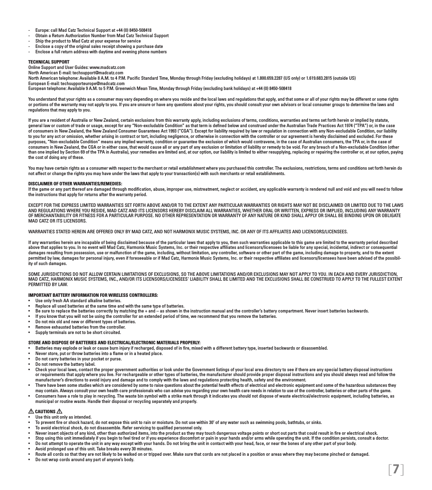 [7]-  Europe: call Mad Catz Technical Support at +44 (0) 8450-508418 -  Obtain a Return Authorization Number from Mad Catz Technical Support-  Ship the product to Mad Catz at your expense for service-  Enclose a copy of the original sales receipt showing a purchase date-  Enclose a full return address with daytime and evening phone numbersTECHNICAL SUPPORTOnline Support and User Guides: www.madcatz.com North American E-mail: techsupport@madcatz.com North American telephone: Available 8 A.M. to 4 P.M. Paciﬁc Standard Time, Monday through Friday (excluding holidays) at 1.800.659.2287 (US only) or 1.619.683.2815 (outside US)European E-mail: techsupporteurope@madcatz.com European telephone: Available 9 A.M. to 5 P.M. Greenwich Mean Time, Monday through Friday (excluding bank holidays) at +44 (0) 8450-508418You understand that your rights as a consumer may vary depending on where you reside and the local laws and regulations that apply, and that some or all of your rights may be different or some rights or portions of the warranty may not apply to you. If you are unsure or have any questions about your rights, you should consult your own advisors or local consumer groups to determine the laws and regulations that may apply to you.If you are a resident of Australia or New Zealand, certain exclusions from this warranty apply, including exclusions of terms, conditions, warranties and terms set forth herein or implied by statute, general law or custom of trade or usage, except for any “Non-excludable Condition” as that term is deﬁned below and construed under the Australian Trade Practices Act 1974 (“TPA”) or, in the case of consumers in New Zealand, the New Zealand Consumer Guarantees Act 1993 (“CGA”). Except for liability required by law or regulation in connection with any Non-excludable Condition, our liability to you for any act or omission, whether arising in contract or tort, including negligence, or otherwise in connection with the controller or our agreement is hereby disclaimed and excluded. For these purposes, “Non-excludable Condition” means any implied warranty, condition or guarantee the exclusion of which would contravene, in the case of Australian consumers, the TPA or, in the case of consumers in New Zealand, the CGA or in either case, that would cause all or any part of any exclusion or limitation of liability or remedy to be void. For any breach of a Non-excludable Condition (other than one implied by Section 69 of the TPA in Australia), your remedies are limited and, at our option, our liability is limited to either resupplying, replacing or repairing the controller or, at our option, paying the cost of doing any of these.You may have certain rights as a consumer with respect to the merchant or retail establishment where you purchased this controller. The exclusions, restrictions, terms and conditions set forth herein do not affect or change the rights you may have under the laws that apply to your transaction(s) with such merchants or retail establishments. DISCLAIMER OF OTHER WARRANTIES/REMEDIES: If the game or any part thereof are damaged through modiﬁcation, abuse, improper use, mistreatment, neglect or accident, any applicable warranty is rendered null and void and you will need to follow the instructions that apply for returns after the warranty period.EXCEPT FOR THE EXPRESS LIMITED WARRANTIES SET FORTH ABOVE AND/OR TO THE EXTENT ANY PARTICULAR WARRANTIES OR RIGHTS MAY NOT BE DISCLAIMED OR LIMITED DUE TO THE LAWS AND REGULATIONS WHERE YOU RESIDE, MAD CATZ AND ITS LICENSORS HEREBY DISCLAIM ALL WARRANTIES, WHETHER ORAL OR WRITTEN, EXPRESS OR IMPLIED, INCLUDING ANY WARRANTY OF MERCHANTABILITY OR FITNESS FOR A PARTICULAR PURPOSE. NO OTHER REPRESENTATION OR WARRANTY OF ANY NATURE OR KIND SHALL APPLY OR SHALL BE BINDING UPON OR OBLIGATE MAD CATZ OR ITS LICENSORS.WARRANTIES STATED HEREIN ARE OFFERED ONLY BY MAD CATZ, AND NOT HARMONIX MUSIC SYSTEMS, INC. OR ANY OF ITS AFFILIATES AND LICENSORS/LICENSEES.If any warranties herein are incapable of being disclaimed because of the particular laws that apply to you, then such warranties applicable to this game are limited to the warranty period described above that applies to you. In no event will Mad Catz, Harmonix Music Systems, Inc. or their respective afﬁliates and licensors/licensees be liable for any special, incidental, indirect or consequential damages resulting from possession, use or malfunction of the game, including, without limitation, any controller, software or other part of the game, including damage to property, and to the extent permitted by law, damages for personal injury, even if foreseeable or if Mad Catz, Harmonix Music Systems, Inc. or their respective afﬁliates and licensors/licensees have been advised of the possibil-ity of such damages.SOME JURISDICTIONS DO NOT ALLOW CERTAIN LIMITATIONS OF EXCLUSIONS, SO THE ABOVE LIMITATIONS AND/OR EXCLUSIONS MAY NOT APPLY TO YOU. IN EACH AND EVERY JURISDICTION, MAD CATZ, HARMONIX MUSIC SYSTEMS, INC., AND/OR ITS LICENSORS/LICENSEES&apos; LIABILITY SHALL BE LIMITED AND THE EXCLUSIONS SHALL BE CONSTRUED TO APPLY TO THE FULLEST EXTENT PERMITTED BY LAW.IMPORTANT BATTERY INFORMATION FOR WIRELESS CONTROLLERS:•  Use only fresh AA standard alkaline batteries.•  Replace all used batteries at the same time and with the same type of batteries.•  Be sure to replace the batteries correctly by matching the + and – as shown in the instruction manual and the controller’s battery compartment. Never insert batteries backwards.•  If you know that you will not be using the controller for an extended period of time, we recommend that you remove the batteries.•  Do not mix old and new or different types of batteries.•  Remove exhausted batteries from the controller.•  Supply terminals are not to be short circuited. STORE AND DISPOSE OF BATTERIES AND ELECTRICAL/ELECTRONIC MATERIALS PROPERLY:•  Batteries may explode or leak or cause burn injury if recharged, disposed of in re, mixed with a different battery type, inserted backwards or disassembled.•  Never store, put or throw batteries into a ame or in a heated place.•  Do not carry batteries in your pocket or purse.•  Do not remove the battery label.•  Check your local laws, contact the proper government authorities or look under the Government listings of your local area directory to see if there are any special battery disposal instructions or requirements that apply where you live. For rechargeable or other types of batteries, the manufacturer should provide proper disposal instructions and you should always read and follow the manufacturer’s directions to avoid injury and damage and to comply with the laws and regulations protecting health, safety and the environment.•  There have been some studies which are considered by some to raise questions about the potential health effects of electrical and electronic equipment and some of the hazardous substances they may contain. Always consult your own health care professionals who can advise you regarding your own health care needs in relation to use of the controller, batteries or other parts of the game.•  Consumers have a role to play in recycling. The waste bin symbol with a strike mark through it indicates you should not dispose of waste electrical/electronic equipment, including batteries, as municipal or routine waste. Handle their disposal or recycling separately and properly. CAUTIONS   •  Use this unit only as intended.•  To prevent re or shock hazard, do not expose this unit to rain or moisture. Do not use within 30’ of any water such as swimming pools, bathtubs, or sinks.•  To avoid electrical shock, do not disassemble. Refer servicing to qualied personnel only.•  Never insert objects of any kind, other than authorized items, into the product as they may touch dangerous voltage points or short out parts that could result in re or electrical shock.•  Stop using this unit immediately if you begin to feel tired or if you experience discomfort or pain in your hands and/or arms while operating the unit. If the condition persists, consult a doctor.•  Do not attempt to operate the unit in any way except with your hands. Do not bring the unit in contact with your head, face, or near the bones of any other part of your body.•  Avoid prolonged use of this unit. Take breaks every 30 minutes.•  Route all cords so that they are not likely to be walked on or tripped over. Make sure that cords are not placed in a position or areas where they may become pinched or damaged.•  Do not wrap cords around any part of anyone’s body.