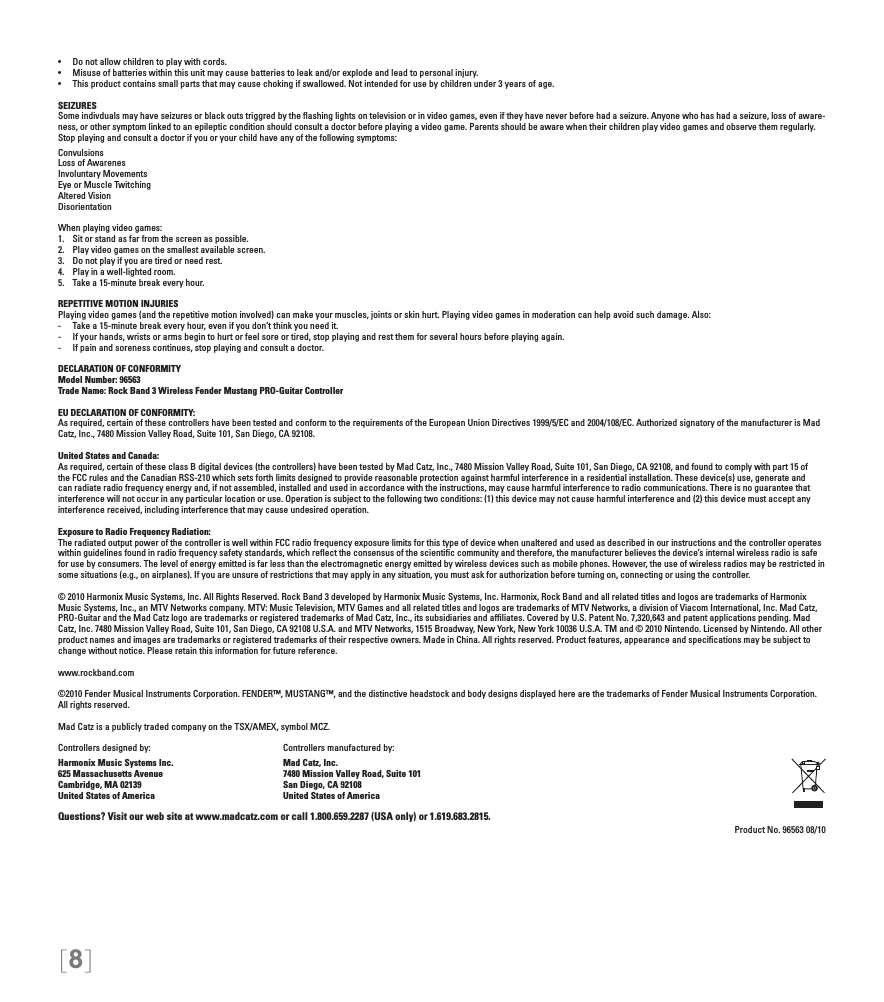 [8]•  Do not allow children to play with cords.•  Misuse of batteries within this unit may cause batteries to leak and/or explode and lead to personal injury.•  This product contains small parts that may cause choking if swallowed. Not intended for use by children under 3 years of age.SEIZURESSome indivduals may have seizures or black outs triggred by the ﬂashing lights on television or in video games, even if they have never before had a seizure. Anyone who has had a seizure, loss of aware-ness, or other symptom linked to an epileptic condition should consult a doctor before playing a video game. Parents should be aware when their children play video games and observe them regularly. Stop playing and consult a doctor if you or your child have any of the following symptoms:ConvulsionsLoss of AwarenesInvoluntary MovementsEye or Muscle TwitchingAltered VisionDisorientationWhen playing video games:1.  Sit or stand as far from the screen as possible.2.  Play video games on the smallest available screen.3.  Do not play if you are tired or need rest.4.  Play in a well-lighted room.5.  Take a 15-minute break every hour.REPETITIVE MOTION INJURIESPlaying video games (and the repetitive motion involved) can make your muscles, joints or skin hurt. Playing video games in moderation can help avoid such damage. Also:-  Take a 15-minute break every hour, even if you don’t think you need it.-  If your hands, wrists or arms begin to hurt or feel sore or tired, stop playing and rest them for several hours before playing again.-  If pain and soreness continues, stop playing and consult a doctor.DECLARATION OF CONFORMITYModel Number: 96563Trade Name: Rock Band 3 Wireless Fender Mustang PRO-Guitar ControllerEU DECLARATION OF CONFORMITY: As required, certain of these controllers have been tested and conform to the requirements of the European Union Directives 1999/5/EC and 2004/108/EC. Authorized signatory of the manufacturer is Mad Catz, Inc., 7480 Mission Valley Road, Suite 101, San Diego, CA 92108.United States and Canada: As required, certain of these class B digital devices (the controllers) have been tested by Mad Catz, Inc., 7480 Mission Valley Road, Suite 101, San Diego, CA 92108, and found to comply with part 15 of the FCC rules and the Canadian RSS-210 which sets forth limits designed to provide reasonable protection against harmful interference in a residential installation. These device(s) use, generate and can radiate radio frequency energy and, if not assembled, installed and used in accordance with the instructions, may cause harmful interference to radio communications. There is no guarantee that interference will not occur in any particular location or use. Operation is subject to the following two conditions: (1) this device may not cause harmful interference and (2) this device must accept any interference received, including interference that may cause undesired operation.Exposure to Radio Frequency Radiation: The radiated output power of the controller is well within FCC radio frequency exposure limits for this type of device when unaltered and used as described in our instructions and the controller operates within guidelines found in radio frequency safety standards, which reﬂect the consensus of the scientiﬁc community and therefore, the manufacturer believes the device’s internal wireless radio is safe for use by consumers. The level of energy emitted is far less than the electromagnetic energy emitted by wireless devices such as mobile phones. However, the use of wireless radios may be restricted in some situations (e.g., on airplanes). If you are unsure of restrictions that may apply in any situation, you must ask for authorization before turning on, connecting or using the controller.© 2010 Harmonix Music Systems, Inc. All Rights Reserved. Rock Band 3 developed by Harmonix Music Systems, Inc. Harmonix, Rock Band and all related titles and logos are trademarks of Harmonix Music Systems, Inc., an MTV Networks company. MTV: Music Television, MTV Games and all related titles and logos are trademarks of MTV Networks, a division of Viacom International, Inc. Mad Catz, PRO-Guitar and the Mad Catz logo are trademarks or registered trademarks of Mad Catz, Inc., its subsidiaries and afﬁliates. Covered by U.S. Patent No. 7,320,643 and patent applications pending. Mad Catz, Inc. 7480 Mission Valley Road, Suite 101, San Diego, CA 92108 U.S.A. and MTV Networks, 1515 Broadway, New York, New York 10036 U.S.A. TM and © 2010 Nintendo. Licensed by Nintendo. All other product names and images are trademarks or registered trademarks of their respective owners. Made in China. All rights reserved. Product features, appearance and speciﬁcations may be subject to change without notice. Please retain this information for future reference. www.rockband.com©2010 Fender Musical Instruments Corporation. FENDER™, MUSTANG™, and the distinctive headstock and body designs displayed here are the trademarks of Fender Musical Instruments Corporation. All rights reserved.Mad Catz is a publicly traded company on the TSX/AMEX, symbol MCZ.Controllers designed by:    Controllers manufactured by:Harmonix Music Systems Inc.    Mad Catz, Inc.625 Massachusetts Avenue    7480 Mission Valley Road, Suite 101Cambridge, MA 02139    San Diego, CA 92108United States of America    United States of AmericaQuestions? Visit our web site at www.madcatz.com or call 1.800.659.2287 (USA only) or 1.619.683.2815.Product No. 96563 08/10