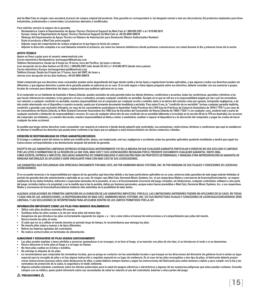 [15]dad de Mad Catz en ningún caso excederá el precio de compra original del producto. Esta garantía no corresponderá a: (a) desgaste normal o mal uso del producto; (b) productos empleados para ﬁnes industriales, profesionales o comerciales; (c) productos alterados o modiﬁcados.Para solicitar servicio al amparo de la garantía:-  Norteamérica: Llame al Departamento de Apoyo Técnico (Technical Support) de Mad Catz al 1.800.659.2287 o al 1.619.683.2815-  Europa: Llame al Departamento de Apoyo Técnico (Technical Support) de Mad Catz al +44 (0) 8450-508418-  Obtenga del Departamento de Apoyo Técnico un Número de Autorización para Devolución (Return Authorization Number)-  Envíe el producto a Mad Catz porte pagado-  Adjunte copia del comprobante de compra original en el que ﬁgura la fecha de compra-  Adjunte la dirección completa a la cual debamos enviarle el producto, así como los números telefónicos donde podremos comunicarnos con usted durante el día y primeras horas de la noche.APOYO TÉCNICOApoyo en línea y guías para el usuario: www.madcatz.comCorreo electrónico Norteamérica: techsupport@madcatz.comTeléfono Norteamérica: Desde las 8 hasta las 16 horas, hora del Pacíﬁco, de lunes a viernes (con excepción de los días festivos en EE.UU.), 1.800.659.2287 (sólo desde EE.UU.) o 1.619.683.2815 (desde otros países).Correo electrónico Europa: techsupporteurope@madcatz.comTeléfono Europa: Desde las 9 hasta las 17 horas, hora del GMT, de lunes aviernes (con excepción de los días festivos), +44 (0) 8450-508418Usted comprende que sus derechos como consumidor pueden variar dependiendo del lugar donde resida y de las leyes y regulaciones locales aplicables, y que algunos o todos sus derechos pueden ser diferentes, o que algunos derechos o partes de la garantía pueden no aplicarse en su caso. Si no está seguro o tiene alguna pregunta sobre sus derechos, debería consultar con sus asesores o grupos locales de consumo para determinar las leyes y regulaciones que pudieran aplicarse en su caso.Si el comprador es un habitante de Australia o Nueva Zelanda, quedan excluidos de esta garantía todos los demás términos, condiciones y acuerdos, todas las condiciones, garantías y términos a los que hacen referencia los estatutos, la ley general o el uso y costumbre, excepto cualquier condición no excluible. Excepto en lo que se reﬁ ere a la responsabilidad exigida por ley o por las normativas con relación a cualquier condición no excluible, nuestra responsabilidad con el comprador por cualquier acción u omisión, tanto si se deriva del contrato como por agravio, incluyendo negligencia, o de otro modo relacionado con el dispositivo o nuestro acuerdo, queda por el presente documento invalidada y excluida. Para estos ﬁ nes, la “condición de no excluible” incluye cualquier garantía implícita, condición o garantía cuya exclusión infringiría, en caso de los consumidores australianos la Australian Trade Practices Act 1974 (Ley de Prácticas de Comercio Australiana de 1974) (“TPA”) o,en caso de los consumidores de Nueva Zelanda, la New Zealand Consumer Guarantees Act 1993 (Ley de Garantías del Consumidor de Nueva Zelanda de 1993) (“CGA”) o en cualquier caso, anularía todo o parte de cualquier exclusión o limitación de responsabilidad o recurso. En caso de cualquier infracción de una condición de no excluible (diferente a la incluida en la sección 69 de la TPA en Australia), los recursos del comprador son limitados, y a nuestra discreción, nuestra responsabilidad se limita a volver a suministrar, sustituir o reparar el dispositivo (o a la discreción del comprador, a pagar los costes de hacer cualquier de estas acciones).Es posible que tenga ciertos derechos como consumidor con respecto al comercio o tienda donde adquirió este controlador. Las exclusiones, restricciones, términos y condiciones que aquí se establecen no afectan ni modiﬁcan los derechos que pueda tener conforme a las leyes que se apliquen a su(s) transacción(es) con dichos comercios o tiendas.EXENCIÓN DE RESPONSABILIDAD DE OTRAS GARANTÍAS/RECURSOS:Si el juego o cualquier parte del mismo se dañan por modiﬁcación, abuso, uso inadecuado, mal uso, negligencia o accidente, todas las garantías aplicables quedarán invalidadas y tendrá que seguir las instrucciones correspondientes a las devoluciones después del período de garantía.EXCEPTO EN LAS GARANTÍAS LIMITADAS EXPRESAS ESTABLECIDAS ANTERIORMENTE Y/O EN LA MEDIDA EN QUE CUALQUIER GARANTÍA PARTICULAR O DERECHO NO SEA EXCLUIDO O LIMITADO POR LAS LEYES O NORMATIVAS DE LA REGIÓN EN LA QUE VIVA, MAD CATZ Y SUS LICENCIADORES RECHAZAN POR EL PRESENTE DOCUMENTO CUALQUIER GARANTÍA, TANTO ORALCOMO ESCRITA, EXPRESA O IMPLÍCITA, INCLUIDAS GARANTÍAS DE COMERCIABILIDAD O ADECUACIÓN PARA UN PROPÓSITO DETERMINADO, Y NINGUNA OTRA REPRESENTACIÓN NI GARANTÍA DE NINGUNA NATURALEZA SE APLICARÁ O SERÁ VINCULANTE PARA CON MAD CATZ NI SUS LICENCIADORES.LAS GARANTÍAS AQUÍ DECLARADAS SON OFRECIDAS ÚNICAMENTE POR MAD CATZ, NO POR HARMONIX MUSIC SYSTEMS, INC. NI POR NINGUNA DE SUS FILIALES Y CONCESORES DE LICENCIAS/LICENCIATARIOS.Si no se puede renunciar a la responsabilidad por alguna de las garantías aquí descritas debido a las leyes particulares aplicables en su caso, entonces tales garantías de este juego estarán limitadas al período de garantía descrito anteriormente y aplicable en su caso. En ningún caso Mad Catz, Harmonix Music Systems, Inc. ni sus respectivas ﬁliales y concesores de licencias/licenciatarios  se respon-sabilizarán de los daños fortuitos, indirectos o especiales derivados de la posesión, el uso o el funcionamiento incorrecto del juego, incluidos, sin limitaciones, cualquier controlador, software u otra parte del juego, incluidos daños a la propiedad, y en la medida que la ley lo permita, daños por lesiones personales, aunque estos fueran previsibles o Mad Catz, Harmonix Music Systems, Inc. o sus respectivas ﬁliales y concesores de licencias/licenciatarios hubieran sido advertidos de la posibilidad de tales daños. ALGUNAS LEGISLACIONES NO PERMITEN LIMITACIÓN EN LA DURACIÓN DE LAS GARANTÍAS IMPLÍCITAS, POR ELLO, LAS LIMITACIONES ANTERIORES PUEDEN NO APLICARSE EN SU CASO. EN TODAS Y CADA UNA DE LAS JURISDICCIONES, LA RESPONSABILIDAD DE MAD CATZ, HARMONIX MUSIC SYSTEMS, INC. E/O SUS RESPECTIVAS FILIALES Y CONCESORES DE LICENCIAS/LICENCIATARIOS SERÁ LIMITADA, Y LAS EXCLUSIONES SE INTERPRETARÁN PARA APLICARSE DENTRO DE LOS LÍMITES PERMITIDOS POR LA LEY.INFORMACIÓN IMPORTANTE SOBRE LAS PILAS PARA MANDOS INALÁMBRICOS•   Utilice solo pilas alcalinas normales AA nuevas.•   Sustituya todas las pilas usadas a la vez por otras pilas del mismo tipo.•   Asegúrese de que introduce las pilas correctamente siguiendo los signos + y – tal y como indica el manual de instrucciones y el compartimiento para pilas del mando.   Nunca inserte las pilas al revés.•   Si sabe que no va a utilizar el mando durante un periodo largo de tiempo, le recomendamos que extraiga las pilas.•   No mezcle pilas viejas y nuevas o de tipos diferentes.•  Retirar las baterías agotadas del controlador.•   No realice cortocircuitos en terminales de alimentación.ALMACENAR Y DESHACERSE DE PILAS USADAS ADECUADAMENTE•   Las pilas pueden explotar o tener pérdidas y provocar quemaduras si se recargan, si se tiran al fuego, si se mezclan con pilas de otro tipo, si se introducen al revés o si se desmontan.•  Nunca almacene ni eche pilas al fuego o a un lugar en llamas.•  No lleve pilas sueltas en el bolso o bolsillos.•  No extraiga la etiqueta de las pilas.•  Le recomendamos que compruebe las normativas locales, que se ponga en contacto con las autoridades locales o que busque en las direcciones del directorio de gobierno local si existe un lugar especial para la recogida de pilas o si hay alguna instrucción o requisito especial en su lugar de residencia. En el caso de las pilas recargables u otro tipo de pilas, el fabricante debería propor-cionar instrucciones precisas sobre cómo deshacerse de ellas, y usted debería siempre leerlas y seguir las instrucciones del fabricante para evitar lesiones y daños y para cumplir con la ley y las normativas de protección de la salud, la seguridad y el medio ambiente.•  Algunos estudios plantean cuestiones sobre los efectos potenciales para la salud de equipos eléctricos o electrónicos y algunas de las sustancias peligrosas que estos puedan contener. Consulte siempre con su médico, quien podrá informarle sobre sus necesidades de salud en relación al uso del controlador, baterías u otras partes del juego.  PRECAUCIONES   