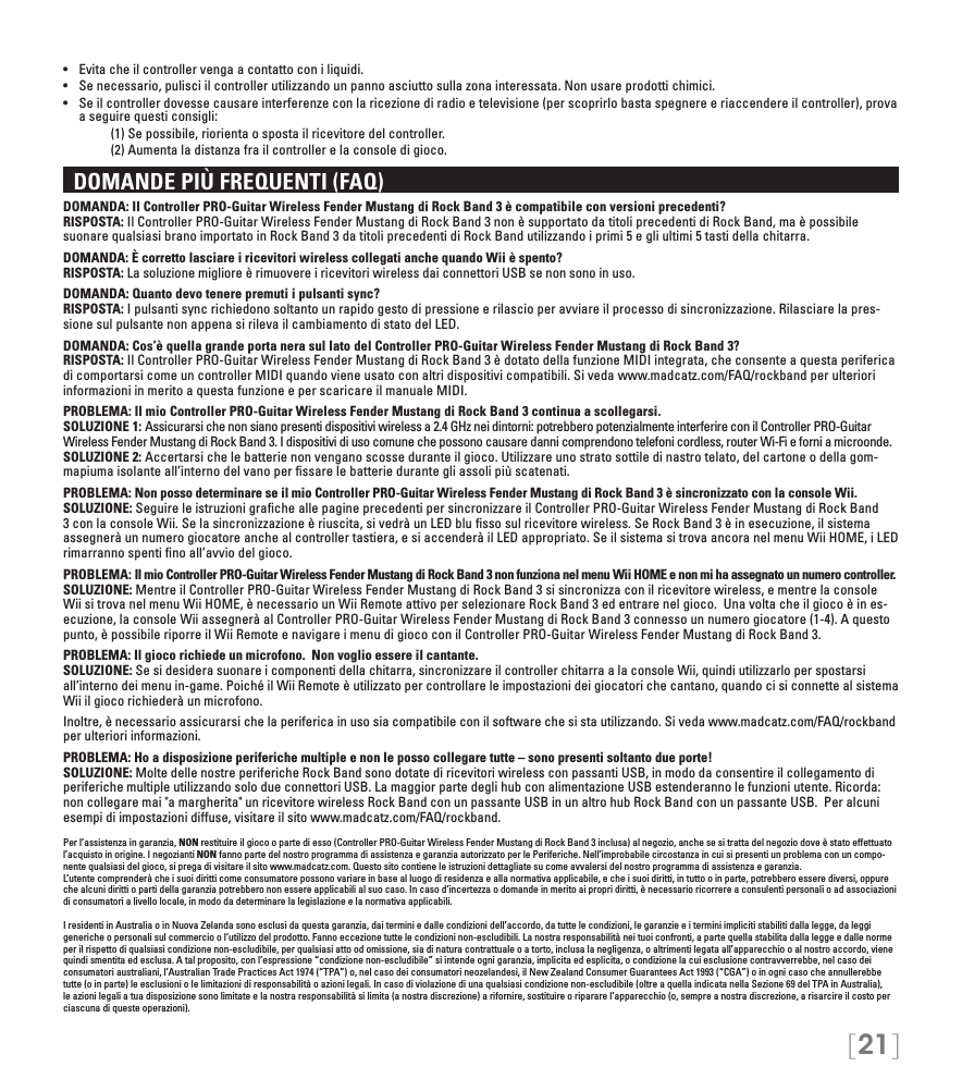 [21]•   Evita che il controller venga a contatto con i liquidi.•   Se necessario, pulisci il controller utilizzando un panno asciutto sulla zona interessata. Non usare prodotti chimici.•  Se il controller dovesse causare interferenze con la ricezione di radio e televisione (per scoprirlo basta spegnere e riaccendere il controller), prova a seguire questi consigli:     (1) Se possibile, riorienta o sposta il ricevitore del controller.     (2) Aumenta la distanza fra il controller e la console di gioco.  DOMANDE PIÙ FREQUENTI (FAQ)DOMANDA: Il Controller PRO-Guitar Wireless Fender Mustang di Rock Band 3 è compatibile con versioni precedenti? RISPOSTA: Il Controller PRO-Guitar Wireless Fender Mustang di Rock Band 3 non è supportato da titoli precedenti di Rock Band, ma è possibile suonare qualsiasi brano importato in Rock Band 3 da titoli precedenti di Rock Band utilizzando i primi 5 e gli ultimi 5 tasti della chitarra.DOMANDA: È corretto lasciare i ricevitori wireless collegati anche quando Wii è spento?  RISPOSTA: La soluzione migliore è rimuovere i ricevitori wireless dai connettori USB se non sono in uso.DOMANDA: Quanto devo tenere premuti i pulsanti sync? RISPOSTA: I pulsanti sync richiedono soltanto un rapido gesto di pressione e rilascio per avviare il processo di sincronizzazione. Rilasciare la pres-sione sul pulsante non appena si rileva il cambiamento di stato del LED.DOMANDA: Cos’è quella grande porta nera sul lato del Controller PRO-Guitar Wireless Fender Mustang di Rock Band 3? RISPOSTA: Il Controller PRO-Guitar Wireless Fender Mustang di Rock Band 3 è dotato della funzione MIDI integrata, che consente a questa periferica di comportarsi come un controller MIDI quando viene usato con altri dispositivi compatibili. Si veda www.madcatz.com/FAQ/rockband per ulteriori informazioni in merito a questa funzione e per scaricare il manuale MIDI.PROBLEMA: Il mio Controller PRO-Guitar Wireless Fender Mustang di Rock Band 3 continua a scollegarsi. SOLUZIONE 1: Assicurarsi che non siano presenti dispositivi wireless a 2.4 GHz nei dintorni: potrebbero potenzialmente interferire con il Controller PRO-Guitar Wireless Fender Mustang di Rock Band 3. I dispositivi di uso comune che possono causare danni comprendono telefoni cordless, router Wi-Fi e forni a microonde. SOLUZIONE 2: Accertarsi che le batterie non vengano scosse durante il gioco. Utilizzare uno strato sottile di nastro telato, del cartone o della gom-mapiuma isolante all’interno del vano per ﬁssare le batterie durante gli assoli più scatenati.PROBLEMA: Non posso determinare se il mio Controller PRO-Guitar Wireless Fender Mustang di Rock Band 3 è sincronizzato con la console Wii. SOLUZIONE: Seguire le istruzioni graﬁche alle pagine precedenti per sincronizzare il Controller PRO-Guitar Wireless Fender Mustang di Rock Band 3 con la console Wii. Se la sincronizzazione è riuscita, si vedrà un LED blu ﬁsso sul ricevitore wireless. Se Rock Band 3 è in esecuzione, il sistema assegnerà un numero giocatore anche al controller tastiera, e si accenderà il LED appropriato. Se il sistema si trova ancora nel menu Wii HOME, i LED rimarranno spenti ﬁno all’avvio del gioco.PROBLEMA: Il mio Controller PRO-Guitar Wireless Fender Mustang di Rock Band 3 non funziona nel menu Wii HOME e non mi ha assegnato un numero controller. SOLUZIONE: Mentre il Controller PRO-Guitar Wireless Fender Mustang di Rock Band 3 si sincronizza con il ricevitore wireless, e mentre la console Wii si trova nel menu Wii HOME, è necessario un Wii Remote attivo per selezionare Rock Band 3 ed entrare nel gioco.  Una volta che il gioco è in es-ecuzione, la console Wii assegnerà al Controller PRO-Guitar Wireless Fender Mustang di Rock Band 3 connesso un numero giocatore (1-4). A questo punto, è possibile riporre il Wii Remote e navigare i menu di gioco con il Controller PRO-Guitar Wireless Fender Mustang di Rock Band 3.PROBLEMA: Il gioco richiede un microfono.  Non voglio essere il cantante.   SOLUZIONE: Se si desidera suonare i componenti della chitarra, sincronizzare il controller chitarra a la console Wii, quindi utilizzarlo per spostarsi all’interno dei menu in-game. Poiché il Wii Remote è utilizzato per controllare le impostazioni dei giocatori che cantano, quando ci si connette al sistema Wii il gioco richiederà un microfono.Inoltre, è necessario assicurarsi che la periferica in uso sia compatibile con il software che si sta utilizzando. Si veda www.madcatz.com/FAQ/rockband per ulteriori informazioni.PROBLEMA: Ho a disposizione periferiche multiple e non le posso collegare tutte – sono presenti soltanto due porte! SOLUZIONE: Molte delle nostre periferiche Rock Band sono dotate di ricevitori wireless con passanti USB, in modo da consentire il collegamento di periferiche multiple utilizzando solo due connettori USB. La maggior parte degli hub con alimentazione USB estenderanno le funzioni utente. Ricorda: non collegare mai &quot;a margherita&quot; un ricevitore wireless Rock Band con un passante USB in un altro hub Rock Band con un passante USB.  Per alcuni esempi di impostazioni diffuse, visitare il sito www.madcatz.com/FAQ/rockband.Per l’assistenza in garanzia, NON restituire il gioco o parte di esso (Controller PRO-Guitar Wireless Fender Mustang di Rock Band 3 inclusa) al negozio, anche se si tratta del negozio dove è stato effettuato l’acquisto in origine. I negozianti NON fanno parte del nostro programma di assistenza e garanzia autorizzato per le Periferiche. Nell’improbabile circostanza in cui si presenti un problema con un compo-nente qualsiasi del gioco, si prega di visitare il sito www.madcatz.com. Questo sito contiene le istruzioni dettagliate su come avvalersi del nostro programma di assistenza e garanzia.L’utente comprenderà che i suoi diritti come consumatore possono variare in base al luogo di residenza e alla normativa applicabile, e che i suoi diritti, in tutto o in parte, potrebbero essere diversi, oppure che alcuni diritti o parti della garanzia potrebbero non essere applicabili al suo caso. In caso d’incertezza o domande in merito ai propri diritti, è necessario ricorrere a consulenti personali o ad associazioni di consumatori a livello locale, in modo da determinare la legislazione e la normativa applicabili.I residenti in Australia o in Nuova Zelanda sono esclusi da questa garanzia, dai termini e dalle condizioni dell’accordo, da tutte le condizioni, le garanzie e i termini impliciti stabiliti dalla legge, da leggi generiche o personali sul commercio o l’utilizzo del prodotto. Fanno eccezione tutte le condizioni non-escludibili. La nostra responsabilità nei tuoi confronti, a parte quella stabilita dalla legge e dalle norme per il rispetto di qualsiasi condizione non-escludibile, per qualsiasi atto od omissione, sia di natura contrattuale o a torto, inclusa la negligenza, o altrimenti legata all’apparecchio o al nostro accordo, viene quindi smentita ed esclusa. A tal proposito, con l’espressione “condizione non-escludibile” si intende ogni garanzia, implicita ed esplicita, o condizione la cui esclusione contravverrebbe, nel caso dei consumatori australiani, l’Australian Trade Practices Act 1974 (“TPA”) o, nel caso dei consumatori neozelandesi, il New Zealand Consumer Guarantees Act 1993 (“CGA”) o in ogni caso che annullerebbe tutte (o in parte) le esclusioni o le limitazioni di responsabilità o azioni legali. In caso di violazione di una qualsiasi condizione non-escludibile (oltre a quella indicata nella Sezione 69 del TPA in Australia), le azioni legali a tua disposizione sono limitate e la nostra responsabilità si limita (a nostra discrezione) a rifornire, sostituire o riparare l’apparecchio (o, sempre a nostra discrezione, a risarcire il costo per ciascuna di queste operazioni).