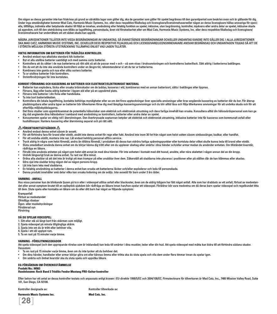 [28]Om någon av dessa garantier inte kan friskrivas på grund av särskilda lagar som gäller dig, ska de garantier som gäller för spelet begränsas till den garantiperiod som beskrivs ovan och är gällande för dig. Under inga omständigheter kommer Mad Catz, Harmonix Music Systems, Inc. eller dess respektive ﬁlialbolag och licensgivare/licensinnehavareeller någon av deras licensgivare hållas ansvariga för speci-ella, tillfälliga, indirekta eller betydande skador till följd av innehav, användning eller felaktig funktion av spelet, inklusive, utan begränsning, kontroller, mjukvara eller andra delar av spelet, inklusive skada på egendom, och till den utsträckning som tillåts av lagstiftning, personskada, även vid förutsebarhet eller om Mad Catz, Harmonix Music Systems, Inc. eller dess respektive ﬁlialbolag och licensgivare/licensinnehavare har underrättats om att sådan skada kan uppstå.NÅGRA JURISDIKTIONER TILLÅTER INTE VISSA BEGRÄNSNINGAR AV UNDANTAG, SÅ OVANSTÅENDE BEGRÄNSNINGAR OCH/ELLER UNDANTAG KANSKE INTE GÄLLER DIG. I ALLA JURISDIKTIONER SKA MAD CATZ, HARMONIX MUSIC SYSTEMS, INC. OCH/ELLER DESS RESPEKTIVE FILIALBOLAG OCH LICENSGIVARE/LICENSINNEHAVARE ANSVAR BEGRÄNSAS OCH UNDANTAGEN TOLKAS SÅ ATT DE I STÖRSTA MÖJLIGA STÖRSTA UTSTRÄCKNING TILLÄMPAS ENLIGT VAD LAGEN TILLÅTER.VIKTIG INFORMATION OM BATTERIER FÖR TRÅDLÖSA KONTROLLER:•  Använd endast nya alkaliska standard AA-batterier.•   Byt ut alla utslitna batterier samtidigt och med samma sorts batterier.•   Kontrollera att du sätter i de nya batterierna på rätt sätt så att de passar med + och – så som visas i bruksanvisningen och kontrollerns batterifack. Sätt aldrig i batterierna baklänges.•   Om du vet att du inte ska använda kontrollern under en längre tid, rekommenderar vi att du tar ur batterierna.•   Kombinera inte gamla och nya eller olika sorters batterier.•   Ta ur utslitna batterier från kontrollern.•   Strömförsörjningen får inte kortslutas. KORREKT FÖRVARING OCH KASSERING AV BATTERIER OCH ELEKTRISKT/ELEKTRONISKT MATERIAL•  Batterier kan explodera, läcka eller orsaka brännskador om de laddas, kasseras i eld, kombineras med en annan batterisort, sätts i baklänges eller öppnas.•  Förvara, lägg eller kasta aldrig batterier i öppen eld eller på en uppvärmd plats.•  Förvara inte batterier i din cka eller handväska.•   Ta inte bort batterietiketten.•  Kontrollera din lokala lagstiftning, kontakta behöriga myndigheter eller se om det nns uppteckningar över speciella anvisningar eller krav angående kassering av batterier där du bor. För återup pladdningsbara eller andra typer av batterier bör tillverkaren förse dig med lämpliga kasseringsanvisningar och du bör alltid läsa och följa tillerkarens anvisningar för att undvika skada och för att efterfölja miljöskyddslagarna.•  Det nns studier som uppmärksammat de potentiella hälsorisker som elektrisk och elektronisk utrustning och dess farliga innehåll kan orsaka. Konsultera alltid din hälsovårdspersonal som kan ge dig råd angående dina hälsobehov i samband med användning av kontrollern, batterier eller andra delar av spelet.•  Konsumenten spelar en viktig roll i återvinningen. Den överkryssade soptunnan betyder att elektrisk och elektronisk utrustning, inklusive batterier inte får kasseras som kommunalt avfall eller hushållssopor. Hantera kassering eller återvinning separat och på rätt sätt. FÖRSIKTIGHETSÅTGÄRDER   •  Använd endast denna enhet såsom är avsett.•  För att förhindra fara för brand eller elstöt, utsätt inte denna enhet för regn eller fukt. Använd inte inom 30 fot från något som helst vatten såsom simbassänger, badkar, eller handfat.•  För att undvika elstöt, montera inte ner. Låt endast behörig personal utföra service.•  Tryck aldrig in några som helst föremål, andra än tillåtna föremål, i produkten då dessa kan vidröra farliga spänningspunkter eller kortsluta delar vilket skulle kunna leda till brand eller elstöt.•  Sluta omedelbart använda denna enhet om du börjar känna dig trött eller om du upplever obehag eller smärta i dina händer och/eller armar medan du använder enheten. Om tillståndet kvarstår, rådfråga en läkare.•  Försök inte använda enheten på något som helst sätt annat än med dina händer. För inte enheten I kontakt med ditt huvud, ansikte, eller nära skelettet i någon annan del av din kropp.•  Undvik långvarigt bruk av denna enhet. Ta rast var 30:e minut.•  Ordna alla sladdar så att det inte är troligt att man trampar på eller snubblar över dem. Säkerställ att sladdarna inte placeras i positioner eller på ställen där de kan klämmas eller skadas.•  Göra sjal inte sladdar kring någon del av någon persons kropp.•  Låt inte barn leka med sladdarna.•  En felaktig användning av batterier i denna enhet kan orsaka att batterierna läcker och/eller exploderar och leda till personskada.•  Denna produkt innehåller små delar vilka kan orsaka kvävning om de sväljs. Inte avsedd för barn under 3 års ålder.VARNING - ANFALLHos vissa personer kan de blinkande ljusen på tv:n eller i videospel utlösa anfall eller blackouter, även om de aldrig tidigare har fått något anfall. Alla som har drabbats av ett anfall, förlust av medvetan-det eller annat symptom knutet till en epileptisk sjukdom bör rådfråga en läkare innan han/hon spelar ett videospel. Föräldrar bör vara medvetna om då deras barn spelar videospel och regelbundet titta till dem. Sluta spela eller kontakta en läkare om du eller ditt barn har något av följande symptom:KrampanfallFörlust av medvetandetOfrivilliga rörelserÖgon- eller muskelryckningarFörsämrad synFörvirringDÅ DU SPELAR VIDEOSPEL:1. Sitt eller stå så långt bort från skärmen som möjligt.2. Spela videospel på minsta tillgängliga skärm.3. Spela inte om du är trött eller behöver vila.4. Spela i ett väl upplyst rum.5. Ta en rast på 15 minuter varje timme.VARNING - FÖRSLITNINGSSKADORAtt spela videospel (och den upprepande rörelse som är inblandad) kan leda till smärtor i dina muskler, leder eller din hud. Att spela videospel med måtta kan bidra till att förhindra sådana skador. Dessutom:•  Ta en rast på 15 minuter varje timme, även om du inte tycker att du behöver det.•  Om dina händer, handleder eller armar börjar göra ont eller kännas ömma eller trötta ska du sluta spela och vila dem under era timmar innan du spelar igen.•  Om smärta och ömhet kvarstår ska du sluta spela och uppsöka läkare.EG-FÖRSÄKRAN OM ÖVERENSSTÄMMELSEProdukt No.: 96563Handelsnamn: Rock Band 3 Trådlös Fender Mustang PRO-Guitar-kontrollerEfter behov har ett antal av dessa kontroller testats och anpassats enligt kraven i EU-direktiv 1999/5/EC och 2004/108/EC. Firmatecknare för tillverkaren är Mad Catz, Inc., 7480 Mission Valley Road, Suite 101, San Diego, CA 92108.Kontroller designade av:    Kontroller tillverkade av:Harmonix Music Systems Inc.    Mad Catz, Inc.