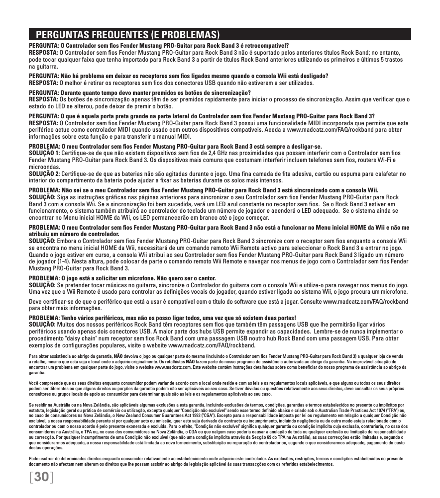[30]   PERGUNTAS FREQUENTES (E PROBLEMAS)PERGUNTA: O Controlador sem ﬁos Fender Mustang PRO-Guitar para Rock Band 3 é retrocompatível? RESPOSTA: O Controlador sem ﬁos Fender Mustang PRO-Guitar para Rock Band 3 não é suportado pelos anteriores títulos Rock Band; no entanto, pode tocar qualquer faixa que tenha importado para Rock Band 3 a partir de títulos Rock Band anteriores utilizando os primeiros e últimos 5 trastos na guitarra.PERGUNTA: Não há problema em deixar os receptores sem ﬁos ligados mesmo quando o consola Wii está desligado? RESPOSTA: O melhor é retirar os receptores sem ﬁos dos conectores USB quando não estiverem a ser utilizados.PERGUNTA: Durante quanto tempo devo manter premidos os botões de sincronização? RESPOSTA: Os botões de sincronização apenas têm de ser premidos rapidamente para iniciar o processo de sincronização. Assim que veriﬁcar que o estado do LED se alterou, pode deixar de premir o botão.PERGUNTA: O que é aquela porta preta grande na parte lateral do Controlador sem ﬁos Fender Mustang PRO-Guitar para Rock Band 3? RESPOSTA: O Controlador sem ﬁos Fender Mustang PRO-Guitar para Rock Band 3 possui uma funcionalidade MIDI incorporada que permite que este periférico actue como controlador MIDI quando usado com outros dispositivos compatíveis. Aceda a www.madcatz.com/FAQ/rockband para obter informações sobre esta função e para transferir o manual MIDI.PROBLEMA: O meu Controlador sem ﬁos Fender Mustang PRO-Guitar para Rock Band 3 está sempre a desligar-se. SOLUÇÃO 1: Certiﬁque-se de que não existem dispositivos sem ﬁos de 2,4 GHz nas proximidades que possam interferir com o Controlador sem ﬁos Fender Mustang PRO-Guitar para Rock Band 3. Os dispositivos mais comuns que costumam interferir incluem telefones sem ﬁos, routers Wi-Fi e microondas. SOLUÇÃO 2: Certiﬁque-se de que as baterias não são agitadas durante o jogo. Uma ﬁna camada de ﬁta adesiva, cartão ou espuma para calafetar no interior do compartimento da bateria pode ajudar a ﬁxar as baterias durante os solos mais intensos.PROBLEMA: Não sei se o meu Controlador sem ﬁos Fender Mustang PRO-Guitar para Rock Band 3 está sincronizado com a consola Wii. SOLUÇÃO: Siga as instruções gráﬁcas nas páginas anteriores para sincronizar o seu Controlador sem ﬁos Fender Mustang PRO-Guitar para Rock Band 3 com a consola Wii. Se a sincronização foi bem sucedida, verá um LED azul constante no receptor sem ﬁos.  Se o Rock Band 3 estiver em funcionamento, o sistema também atribuirá ao controlador do teclado um número de jogador e acenderá o LED adequado.  Se o sistema ainda se encontrar no Menu inicial HOME da Wii, os LED permanecerão em branco até o jogo começar.PROBLEMA: O meu Controlador sem ﬁos Fender Mustang PRO-Guitar para Rock Band 3 não está a funcionar no Menu inicial HOME da Wii e não me atribuiu um número de controlador.  SOLUÇÃO: Embora o Controlador sem ﬁos Fender Mustang PRO-Guitar para Rock Band 3 sincronize com o receptor sem ﬁos enquanto a consola Wii se encontra no menu inicial HOME da Wii, necessitará de um comando remoto Wii Remote activo para seleccionar o Rock Band 3 e entrar no jogo. Quando o jogo estiver em curso, a consola Wii atribui ao seu Controlador sem ﬁos Fender Mustang PRO-Guitar para Rock Band 3 ligado um número de jogador (1-4). Nesta altura, pode colocar de parte o comando remoto Wii Remote e navegar nos menus de jogo com o Controlador sem ﬁos Fender Mustang PRO-Guitar para Rock Band 3.PROBLEMA: O jogo está a solicitar um microfone. Não quero ser o cantor.  SOLUÇÃO: Se pretender tocar músicas no guitarra, sincronize o Controlador do guitarra com o consola Wii e utilize-o para navegar nos menus do jogo. Uma vez que o Wii Remote é usado para controlar as deﬁnições vocais do jogador, quando estiver ligado ao sistema Wii, o jogo procura um microfone.Deve certiﬁcar-se de que o periférico que está a usar é compatível com o título do software que está a jogar. Consulte www.madcatz.com/FAQ/rockband para obter mais informações.PROBLEMA: Tenho vários periféricos, mas não os posso ligar todos, uma vez que só existem duas portas! SOLUÇÃO: Muitos dos nossos periféricos Rock Band têm receptores sem ﬁos que também têm passagens USB que lhe permitirão ligar vários periféricos usando apenas dois conectores USB. A maior parte dos hubs USB permite expandir as capacidades.  Lembre-se de nunca implementar o procedimento &quot;daisy chain&quot; num receptor sem ﬁos Rock Band com uma passagem USB noutro hub Rock Band com uma passagem USB. Para obter exemplos de conﬁgurações populares, visite o website www.madcatz.com/FAQ/rockband.Para obter assistência ao abrigo da garantia, NÃO devolva o jogo ou qualquer parte do mesmo (incluindo o Controlador sem ﬁos Fender Mustang PRO-Guitar para Rock Band 3) a qualquer loja de venda a retalho, mesmo que esta seja o local onde o adquiriu originalmente. Os retalhistas NÃO fazem parte do nosso programa de assistência autorizada ao abrigo da garantia. Na improvável situação de encontrar um problema em qualquer parte do jogo, visite o website www.madcatz.com. Este website contém instruções detalhadas sobre como beneﬁciar do nosso programa de assistência ao abrigo da garantia.Você compreende que os seus direitos enquanto consumidor podem variar de acordo com o local onde reside e com as leis e os regulamentos locais aplicáveis, e que alguns ou todos os seus direitos podem ser diferentes ou que alguns direitos ou porções da garantia podem não ser aplicáveis ao seu caso. Se tiver dúvidas ou questões relativamente aos seus direitos, deve consultar os seus próprios consultores ou grupos locais de apoio ao consumidor para determinar quais são as leis e os regulamentos aplicáveis ao seu caso.Se residir na Austrália ou na Nova Zelândia, são aplicáveis algumas exclusões a esta garantia, incluindo exclusões de termos, condições, garantias e termos estabelecidos no presente ou implícitos por estatuto, legislação geral ou prática de comércio ou utilização, excepto qualquer &quot;Condição não excluível&quot; sendo esse termo deﬁnido abaixo e criado sob o Australian Trade Practices Act 1974 (&quot;TPA&quot;) ou, no caso de consumidores na Nova Zelândia, o New Zealand Consumer Guarantees Act 1993 (&quot;CGA&quot;). Excepto para a responsabilidade imposta por lei ou regulamento em relação a qualquer Condição não excluível, a nossa responsabilidade perante si por qualquer acto ou omissão, quer este seja derivado de contracto ou incumprimento, incluindo negligência ou de outro modo esteja relacionado com o controlador ou com o nosso acordo é pelo presente exonerada e excluída. Para o efeito, &quot;Condição não excluível&quot; signiﬁca qualquer garantia ou condição implícita cuja exclusão, contrariaria, no caso dos consumidores na Austrália, o TPA ou, no caso dos consumidores na Nova Zelândia, o CGA ou que nalgum caso poderia causar a anulação de toda ou qualquer exclusão ou limitação de responsabilidade ou correcção. Por qualquer incumprimento de uma Condição não excluível (que não uma condição implícita através da Secção 69 do TPA na Austrália), as suas correcções estão limitadas e, segundo o que considerarmos adequado, a nossa responsabilidade está limitada ao novo fornecimento, substituição ou reparação do controlador ou, segundo o que considerarmos adequado, pagamento do custo destas operações.Pode usufruir de determinados direitos enquanto consumidor relativamente ao estabelecimento onde adquiriu este controlador. As exclusões, restrições, termos e condições estabelecidos no presente documento não afectam nem alteram os direitos que lhe possam assistir ao abrigo da legislação aplicável às suas transacções com os referidos estabelecimentos.