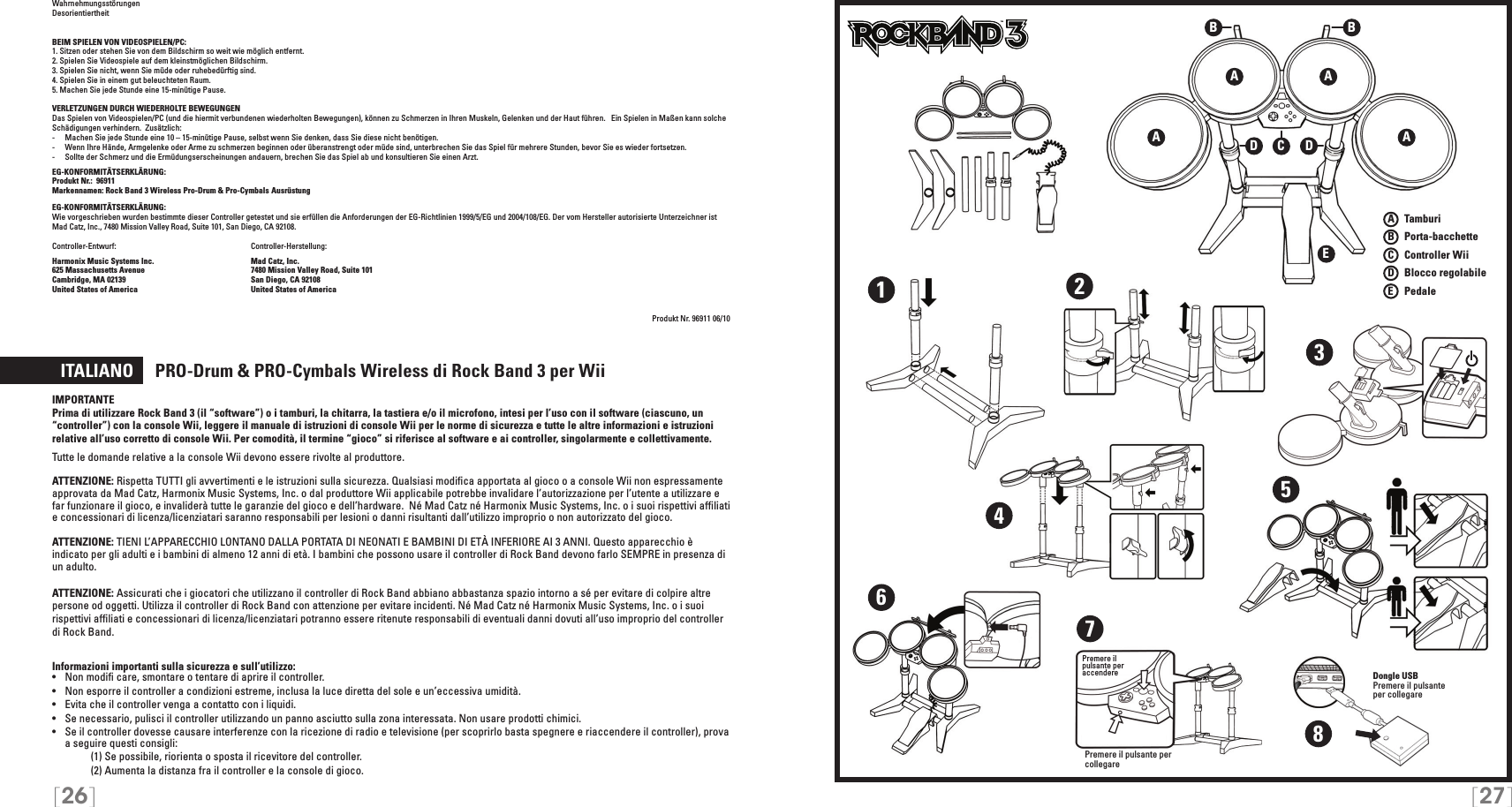 [26] [27]WahrnehmungsstörungenDesorientiertheitBEIM SPIELEN VON VIDEOSPIELEN/PC:1. Sitzen oder stehen Sie von dem Bildschirm so weit wie möglich entfernt.2. Spielen Sie Videospiele auf dem kleinstmöglichen Bildschirm.3. Spielen Sie nicht, wenn Sie müde oder ruhebedürftig sind.4. Spielen Sie in einem gut beleuchteten Raum.5. Machen Sie jede Stunde eine 15-minütige Pause.VERLETZUNGEN DURCH WIEDERHOLTE BEWEGUNGENDas Spielen von Videospielen/PC (und die hiermit verbundenen wiederholten Bewegungen), können zu Schmerzen in Ihren Muskeln, Gelenken und der Haut führen.   Ein Spielen in Maßen kann solche Schädigungen verhindern.  Zusätzlich:-  Machen Sie jede Stunde eine 10 – 15-minütige Pause, selbst wenn Sie denken, dass Sie diese nicht benötigen.-  Wenn Ihre Hände, Armgelenke oder Arme zu schmerzen beginnen oder überanstrengt oder müde sind, unterbrechen Sie das Spiel für mehrere Stunden, bevor Sie es wieder fortsetzen.-  Sollte der Schmerz und die Ermüdungserscheinungen andauern, brechen Sie das Spiel ab und konsultieren Sie einen Arzt.EG-KONFORMITÄTSERKLÄRUNG: Produkt Nr.:  96911Markennamen: Rock Band 3 Wireless Pro-Drum &amp; Pro-Cymbals  Ausrüstung  EG-KONFORMITÄTSERKLÄRUNG: Wie vorgeschrieben wurden bestimmte dieser Controller getestet und sie erfüllen die Anforderungen der EG-Richtlinien 1999/5/EG und 2004/108/EG. Der vom Hersteller autorisierte Unterzeichner ist  Mad Catz, Inc., 7480 Mission Valley Road, Suite 101, San Diego, CA 92108.Controller-Entwurf:   Controller-Herstellung: Harmonix Music Systems Inc.    Mad Catz, Inc.625 Massachusetts Avenue    7480 Mission Valley Road, Suite 101Cambridge, MA 02139    San Diego, CA 92108United States of America    United States of AmericaProdukt Nr. 96911 06/10  ITALIANO     PRO-Drum &amp; PRO-Cymbals Wireless di Rock Band 3 per WiiIMPORTANTEPrima di utilizzare Rock Band 3 (il “software”) o i tamburi, la chitarra, la tastiera e/o il microfono, intesi per l’uso con il software (ciascuno, un “controller”) con la console Wii, leggere il manuale di istruzioni di console Wii per le norme di sicurezza e tutte le altre informazioni e istruzioni relative all’uso corretto di console Wii. Per comodità, il termine “gioco” si riferisce al software e ai controller, singolarmente e collettivamente.Tutte le domande relative a la console Wii devono essere rivolte al produttore.  ATTENZIONE: Rispetta TUTTI gli avvertimenti e le istruzioni sulla sicurezza. Qualsiasi modiﬁca apportata al gioco o a console Wii non espressamente approvata da Mad Catz, Harmonix Music Systems, Inc. o dal produttore Wii applicabile potrebbe invalidare l’autorizzazione per l’utente a utilizzare e far funzionare il gioco, e invaliderà tutte le garanzie del gioco e dell’hardware.  Né Mad Catz né Harmonix Music Systems, Inc. o i suoi rispettivi afﬁliati e concessionari di licenza/licenziatari saranno responsabili per lesioni o danni risultanti dall’utilizzo improprio o non autorizzato del gioco.ATTENZIONE: TIENI L’APPARECCHIO LONTANO DALLA PORTATA DI NEONATI E BAMBINI DI ETÀ INFERIORE AI 3 ANNI. Questo apparecchio è indicato per gli adulti e i bambini di almeno 12 anni di età. I bambini che possono usare il controller di Rock Band devono farlo SEMPRE in presenza di un adulto.ATTENZIONE: Assicurati che i giocatori che utilizzano il controller di Rock Band abbiano abbastanza spazio intorno a sé per evitare di colpire altre persone od oggetti. Utilizza il controller di Rock Band con attenzione per evitare incidenti. Né Mad Catz né Harmonix Music Systems, Inc. o i suoi rispettivi afﬁliati e concessionari di licenza/licenziatari potranno essere ritenute responsabili di eventuali danni dovuti all’uso improprio del controller di Rock Band.Informazioni importanti sulla sicurezza e sull’utilizzo:•   Non modiﬁ care, smontare o tentare di aprire il controller.•   Non esporre il controller a condizioni estreme, inclusa la luce diretta del sole e un’eccessiva umidità.•   Evita che il controller venga a contatto con i liquidi.•   Se necessario, pulisci il controller utilizzando un panno asciutto sulla zona interessata. Non usare prodotti chimici.•  Se il controller dovesse causare interferenze con la ricezione di radio e televisione (per scoprirlo basta spegnere e riaccendere il controller), prova a seguire questi consigli:     (1) Se possibile, riorienta o sposta il ricevitore del controller.     (2) Aumenta la distanza fra il controller e la console di gioco.TMTMA AEA ABBCDD12345678Dongle USBPremere il pulsante  per collegarePremere il  pulsante per  accenderePremere il pulsante per collegareA   TamburiB   Porta-bacchetteC    Controller WiiD   Blocco regolabileE    Pedale