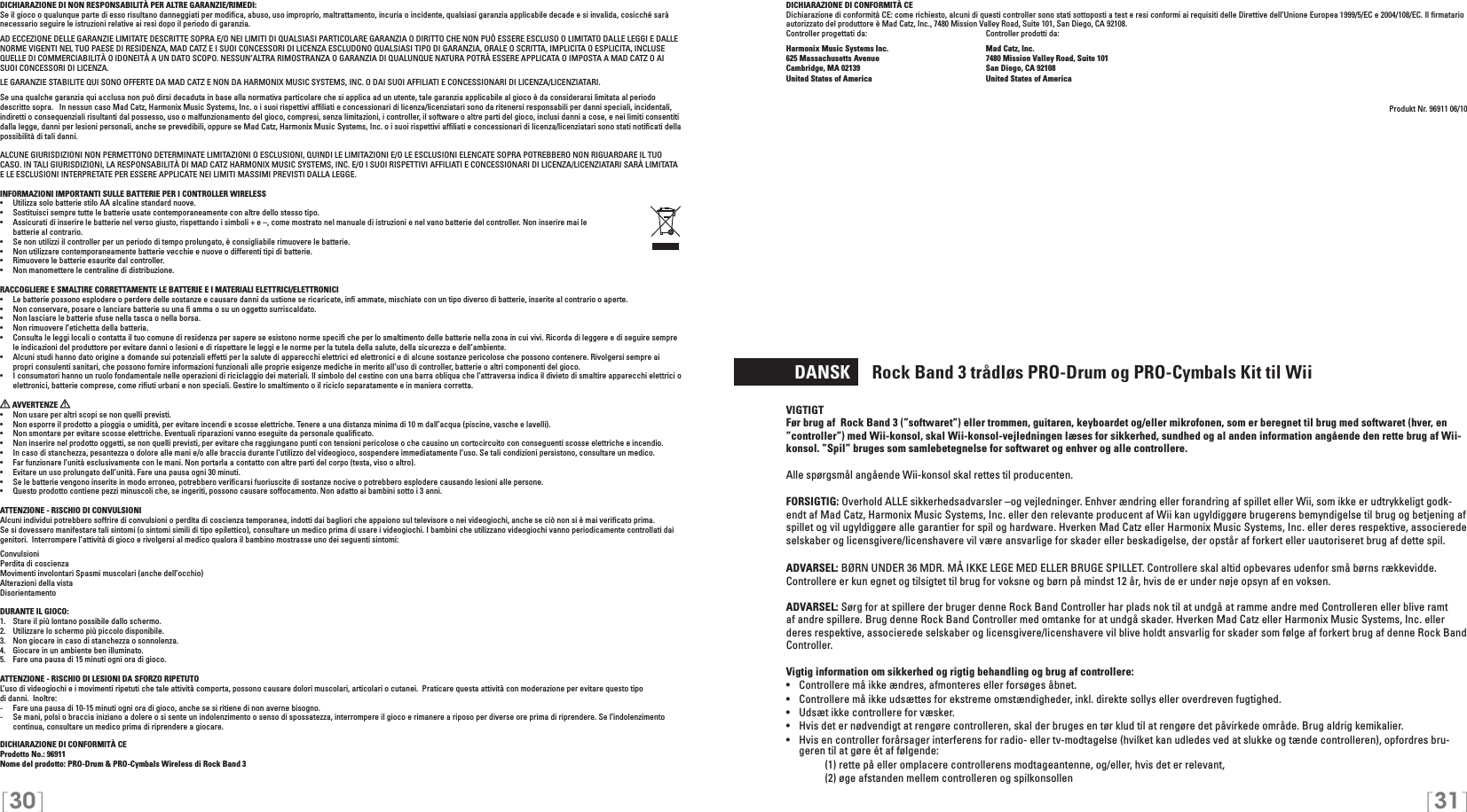 [30] [31]DICHIARAZIONE DI CONFORMITÀ CEDichiarazione di conformità CE: come richiesto, alcuni di questi controller sono stati sottoposti a test e resi conformi ai requisiti delle Direttive dell’Unione Europea 1999/5/EC e 2004/108/EC. Il ﬁrmatario autorizzato del produttore è Mad Catz, Inc., 7480 Mission Valley Road, Suite 101, San Diego, CA 92108.Controller progettati da:    Controller prodotti da:Harmonix Music Systems Inc.    Mad Catz, Inc.625 Massachusetts Avenue    7480 Mission Valley Road, Suite 101Cambridge, MA 02139    San Diego, CA 92108United States of America    United States of AmericaProdukt Nr. 96911 06/10  DANSK     Rock Band 3 trådløs PRO-Drum og PRO-Cymbals Kit til WiiVIGTIGTFør brug af  Rock Band 3 (”softwaret”) eller trommen, guitaren, keyboardet og/eller mikrofonen, som er beregnet til brug med softwaret (hver, en ”controller”) med Wii-konsol, skal Wii-konsol-vejledningen læses for sikkerhed, sundhed og al anden information angående den rette brug af Wii-konsol. ”Spil” bruges som samlebetegnelse for softwaret og enhver og alle controllere.Alle spørgsmål angående Wii-konsol skal rettes til producenten.FORSIGTIG: Overhold ALLE sikkerhedsadvarsler –og vejledninger. Enhver ændring eller forandring af spillet eller Wii, som ikke er udtrykkeligt godk-endt af Mad Catz, Harmonix Music Systems, Inc. eller den relevante producent af Wii kan ugyldiggøre brugerens bemyndigelse til brug og betjening af spillet og vil ugyldiggøre alle garantier for spil og hardware. Hverken Mad Catz eller Harmonix Music Systems, Inc. eller deres respektive, associerede selskaber og licensgivere/licenshavere vil være ansvarlige for skader eller beskadigelse, der opstår af forkert eller uautoriseret brug af dette spil.ADVARSEL: BØRN UNDER 36 MDR. MÅ IKKE LEGE MED ELLER BRUGE SPILLET. Controllere skal altid opbevares udenfor små børns rækkevidde. Controllere er kun egnet og tilsigtet til brug for voksne og børn på mindst 12 år, hvis de er under nøje opsyn af en voksen.ADVARSEL: Sørg for at spillere der bruger denne Rock Band Controller har plads nok til at undgå at ramme andre med Controlleren eller blive ramt af andre spillere. Brug denne Rock Band Controller med omtanke for at undgå skader. Hverken Mad Catz eller Harmonix Music Systems, Inc. eller deres respektive, associerede selskaber og licensgivere/licenshavere vil blive holdt ansvarlig for skader som følge af forkert brug af denne Rock Band Controller.Vigtig information om sikkerhed og rigtig behandling og brug af controllere:•  Controllere må ikke ændres, afmonteres eller forsøges åbnet.•  Controllere må ikke udsættes for ekstreme omstændigheder, inkl. direkte sollys eller overdreven fugtighed.•  Udsæt ikke controllere for væsker.•  Hvis det er nødvendigt at rengøre controlleren, skal der bruges en tør klud til at rengøre det påvirkede område. Brug aldrig kemikalier.•  Hvis en controller forårsager interferens for radio- eller tv-modtagelse (hvilket kan udledes ved at slukke og tænde controlleren), opfordres bru-geren til at gøre ét af følgende:     (1) rette på eller omplacere controllerens modtageantenne, og/eller, hvis det er relevant,      (2) øge afstanden mellem controlleren og spilkonsollenDICHIARAZIONE DI NON RESPONSABILITÀ PER ALTRE GARANZIE/RIMEDI: Se il gioco o qualunque parte di esso risultano danneggiati per modiﬁca, abuso, uso improprio, maltrattamento, incuria o incidente, qualsiasi garanzia applicabile decade e si invalida, cosicché sarà necessario seguire le istruzioni relative ai resi dopo il periodo di garanzia.AD ECCEZIONE DELLE GARANZIE LIMITATE DESCRITTE SOPRA E/O NEI LIMITI DI QUALSIASI PARTICOLARE GARANZIA O DIRITTO CHE NON PUÒ ESSERE ESCLUSO O LIMITATO DALLE LEGGI E DALLE NORME VIGENTI NEL TUO PAESE DI RESIDENZA, MAD CATZ E I SUOI CONCESSORI DI LICENZA ESCLUDONO QUALSIASI TIPO DI GARANZIA, ORALE O SCRITTA, IMPLICITA O ESPLICITA, INCLUSE QUELLE DI COMMERCIABILITÀ O IDONEITÀ A UN DATO SCOPO. NESSUN’ALTRA RIMOSTRANZA O GARANZIA DI QUALUNQUE NATURA POTRÀ ESSERE APPLICATA O IMPOSTA A MAD CATZ O AI SUOI CONCESSORI DI LICENZA.LE GARANZIE STABILITE QUI SONO OFFERTE DA MAD CATZ E NON DA HARMONIX MUSIC SYSTEMS, INC. O DAI SUOI AFFILIATI E CONCESSIONARI DI LICENZA/LICENZIATARI.Se una qualche garanzia qui acclusa non può dirsi decaduta in base alla normativa particolare che si applica ad un utente, tale garanzia applicabile al gioco è da considerarsi limitata al periodo descritto sopra.   In nessun caso Mad Catz, Harmonix Music Systems, Inc. o i suoi rispettivi afﬁliati e concessionari di licenza/licenziatari sono da ritenersi responsabili per danni speciali, incidentali, indiretti o consequenziali risultanti dal possesso, uso o malfunzionamento del gioco, compresi, senza limitazioni, i controller, il software o altre parti del gioco, inclusi danni a cose, e nei limiti consentiti dalla legge, danni per lesioni personali, anche se prevedibili, oppure se Mad Catz, Harmonix Music Systems, Inc. o i suoi rispettivi afﬁliati e concessionari di licenza/licenziatari sono stati notiﬁcati della possibilità di tali danni.ALCUNE GIURISDIZIONI NON PERMETTONO DETERMINATE LIMITAZIONI O ESCLUSIONI, QUINDI LE LIMITAZIONI E/O LE ESCLUSIONI ELENCATE SOPRA POTREBBERO NON RIGUARDARE IL TUO CASO. IN TALI GIURISDIZIONI, LA RESPONSABILITÀ DI MAD CATZ HARMONIX MUSIC SYSTEMS, INC. E/O I SUOI RISPETTIVI AFFILIATI E CONCESSIONARI DI LICENZA/LICENZIATARI SARÀ LIMITATA E LE ESCLUSIONI INTERPRETATE PER ESSERE APPLICATE NEI LIMITI MASSIMI PREVISTI DALLA LEGGE.INFORMAZIONI IMPORTANTI SULLE BATTERIE PER I CONTROLLER WIRELESS•   Utilizza solo batterie stilo AA alcaline standard nuove.•   Sostituisci sempre tutte le batterie usate contemporaneamente con altre dello stesso tipo.•   Assicurati di inserire le batterie nel verso giusto, rispettando i simboli + e –, come mostrato nel manuale di istruzioni e nel vano batterie del controller. Non inserire mai le  batterie al contrario.•   Se non utilizzi il controller per un periodo di tempo prolungato, è consigliabile rimuovere le batterie.•   Non utilizzare contemporaneamente batterie vecchie e nuove o differenti tipi di batterie.•   Rimuovere le batterie esaurite dal controller.•   Non manomettere le centraline di distribuzione.RACCOGLIERE E SMALTIRE CORRETTAMENTE LE BATTERIE E I MATERIALI ELETTRICI/ELETTRONICI•   Le batterie possono esplodere o perdere delle sostanze e causare danni da ustione se ricaricate, inﬁ ammate, mischiate con un tipo diverso di batterie, inserite al contrario o aperte.•   Non conservare, posare o lanciare batterie su una ﬁ amma o su un oggetto surriscaldato.•   Non lasciare le batterie sfuse nella tasca o nella borsa.•   Non rimuovere l’etichetta della batteria.•  Consulta le leggi locali o contatta il tuo comune di residenza per sapere se esistono norme speciﬁ che per lo smaltimento delle batterie nella zona in cui vivi. Ricorda di leggere e di seguire sempre le indicazioni del produttore per evitare danni o lesioni e di rispettare le leggi e le norme per la tutela della salute, della sicurezza e dell’ambiente.•  Alcuni studi hanno dato origine a domande sui potenziali effetti per la salute di apparecchi elettrici ed elettronici e di alcune sostanze pericolose che possono contenere. Rivolgersi sempre ai propri consulenti sanitari, che possono fornire informazioni funzionali alle proprie esigenze mediche in merito all’uso di controller, batterie o altri componenti del gioco.•  I consumatori hanno un ruolo fondamentale nelle operazioni di riciclaggio dei materiali. Il simbolo del cestino con una barra obliqua che l’attraversa indica il divieto di smaltire apparecchi elettrici o elettronici, batterie comprese, come riﬁuti urbani e non speciali. Gestire lo smaltimento o il riciclo separatamente e in maniera corretta.  AVVERTENZE   •  Non usare per altri scopi se non quelli previsti.•  Non esporre il prodotto a pioggia o umidità, per evitare incendi e scosse elettriche. Tenere a una distanza minima di 10 m dall’acqua (piscine, vasche e lavelli).•  Non smontare per evitare scosse elettriche. Eventuali riparazioni vanno eseguite da personale qualiﬁcato.•  Non inserire nel prodotto oggetti, se non quelli previsti, per evitare che raggiungano punti con tensioni pericolose o che causino un cortocircuito con conseguenti scosse elettriche e incendio.•  In caso di stanchezza, pesantezza o dolore alle mani e/o alle braccia durante l’utilizzo del videogioco, sospendere immediatamente l’uso. Se tali condizioni persistono, consultare un medico.•  Far funzionare l’unità esclusivamente con le mani. Non portarla a contatto con altre parti del corpo (testa, viso o altro).•  Evitare un uso prolungato dell’unità. Fare una pausa ogni 30 minuti.•  Se le batterie vengono inserite in modo erroneo, potrebbero veriﬁcarsi fuoriuscite di sostanze nocive o potrebbero esplodere causando lesioni alle persone.•  Questo prodotto contiene pezzi minuscoli che, se ingeriti, possono causare soffocamento. Non adatto ai bambini sotto i 3 anni.ATTENZIONE - RISCHIO DI CONVULSIONI Alcuni individui potrebbero soffrire di convulsioni o perdita di coscienza temporanea, indotti dai bagliori che appaiono sul televisore o nei videogiochi, anche se ciò non si è mai veriﬁcato prima.Se si dovessero manifestare tali sintomi (o sintomi simili di tipo epilettico), consultare un medico prima di usare i videogiochi. I bambini che utilizzano videogiochi vanno periodicamente controllati dai genitori.  Interrompere l’attività di gioco e rivolgersi al medico qualora il bambino mostrasse uno dei seguenti sintomi: ConvulsioniPerdita di coscienzaMovimenti involontari Spasmi muscolari (anche dell’occhio) Alterazioni della vistaDisorientamentoDURANTE IL GIOCO:1.   Stare il più lontano possibile dallo schermo.2.   Utilizzare lo schermo più piccolo disponibile.3.   Non giocare in caso di stanchezza o sonnolenza.4.   Giocare in un ambiente ben illuminato.5.   Fare una pausa di 15 minuti ogni ora di gioco.ATTENZIONE - RISCHIO DI LESIONI DA SFORZO RIPETUTOL’uso di videogiochi e i movimenti ripetuti che tale attività comporta, possono causare dolori muscolari, articolari o cutanei.  Praticare questa attività con moderazione per evitare questo tipo  di danni.  Inoltre:-  Fare una pausa di 10-15 minuti ogni ora di gioco, anche se si ritiene di non averne bisogno.-  Se mani, polsi o braccia iniziano a dolere o si sente un indolenzimento o senso di spossatezza, interrompere il gioco e rimanere a riposo per diverse ore prima di riprendere. Se l’indolenzimento continua, consultare un medico prima di riprendere a giocare.DICHIARAZIONE DI CONFORMITÀ CEProdotto No.: 96911Nome del prodotto: PRO-Drum &amp; PRO-Cymbals Wireless di Rock Band 3