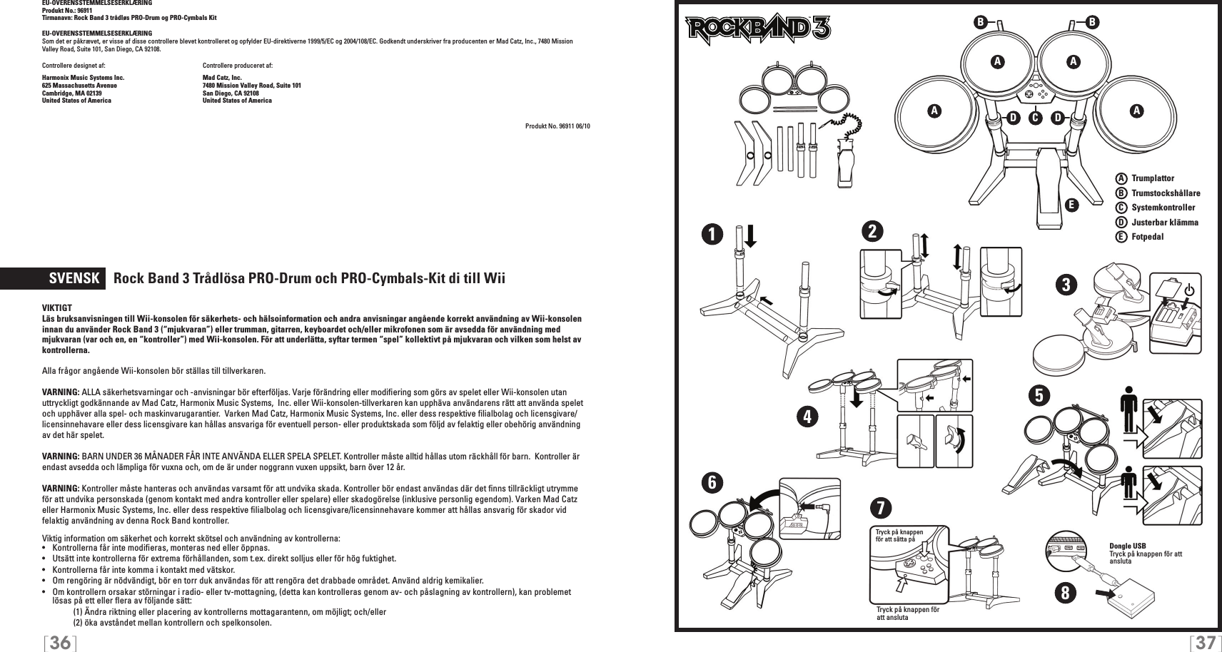 [36] [37]EU-OVERENSSTEMMELSESERKLÆRING Produkt No.: 96911Tirmanavn: Rock Band 3 trådløs PRO-Drum og PRO-Cymbals KitEU-OVERENSSTEMMELSESERKLÆRING Som det er påkrævet, er visse af disse controllere blevet kontrolleret og opfylder EU-direktiverne 1999/5/EC og 2004/108/EC. Godkendt underskriver fra producenten er Mad Catz, Inc., 7480 Mission Valley Road, Suite 101, San Diego, CA 92108.Controllere designet af:    Controllere produceret af:Harmonix Music Systems Inc.    Mad Catz, Inc.625 Massachusetts Avenue    7480 Mission Valley Road, Suite 101Cambridge, MA 02139    San Diego, CA 92108United States of America    United States of AmericaProdukt No. 96911 06/10  SVENSK    Rock Band 3 Trådlösa  PRO-Drum och PRO-Cymbals-Kit di till WiiVIKTIGTLäs bruksanvisningen till Wii-konsolen för säkerhets- och hälsoinformation och andra anvisningar angående korrekt användning av Wii-konsolen innan du använder Rock Band 3 (“mjukvaran”) eller trumman, gitarren, keyboardet och/eller mikrofonen som är avsedda för användning med mjukvaran (var och en, en “kontroller”) med Wii-konsolen. För att underlätta, syftar termen “spel” kollektivt på mjukvaran och vilken som helst av kontrollerna.Alla frågor angående Wii-konsolen bör ställas till tillverkaren.VARNING: ALLA säkerhetsvarningar och -anvisningar bör efterföljas. Varje förändring eller modiﬁering som görs av spelet eller Wii-konsolen utan uttryckligt godkännande av Mad Catz, Harmonix Music Systems,  Inc. eller Wii-konsolen-tillverkaren kan upphäva användarens rätt att använda spelet och upphäver alla spel- och maskinvarugarantier.  Varken Mad Catz, Harmonix Music Systems, Inc. eller dess respektive ﬁlialbolag och licensgivare/licensinnehavare eller dess licensgivare kan hållas ansvariga för eventuell person- eller produktskada som följd av felaktig eller obehörig användning av det här spelet. VARNING: BARN UNDER 36 MÅNADER FÅR INTE ANVÄNDA ELLER SPELA SPELET. Kontroller måste alltid hållas utom räckhåll för barn.  Kontroller är endast avsedda och lämpliga för vuxna och, om de är under noggrann vuxen uppsikt, barn över 12 år. VARNING: Kontroller måste hanteras och användas varsamt för att undvika skada. Kontroller bör endast användas där det ﬁnns tillräckligt utrymme för att undvika personskada (genom kontakt med andra kontroller eller spelare) eller skadogörelse (inklusive personlig egendom). Varken Mad Catz eller Harmonix Music Systems, Inc. eller dess respektive ﬁlialbolag och licensgivare/licensinnehavare kommer att hållas ansvarig för skador vid felaktig användning av denna Rock Band kontroller.Viktig information om säkerhet och korrekt skötsel och användning av kontrollerna:•   Kontrollerna får inte modiﬁeras, monteras ned eller öppnas.•   Utsätt inte kontrollerna för extrema förhållanden, som t.ex. direkt solljus eller för hög fuktighet.•   Kontrollerna får inte komma i kontakt med vätskor.•   Om rengöring är nödvändigt, bör en torr duk användas för att rengöra det drabbade området. Använd aldrig kemikalier.•   Om kontrollern orsakar störningar i radio- eller tv-mottagning, (detta kan kontrolleras genom av- och påslagning av kontrollern), kan problemet lösas på ett eller ﬂera av följande sätt:     (1) Ändra riktning eller placering av kontrollerns mottagarantenn, om möjligt; och/eller     (2) öka avståndet mellan kontrollern och spelkonsolen.A   TrumplattorB    TrumstockshållareC    SystemkontrollerD    Justerbar klämmaE    FotpedalTMTMA AEA ABBCDD12345678Dongle USBTryck på knappen för att anslutaTryck på knappen  för att sätta påTryck på knappen för att ansluta