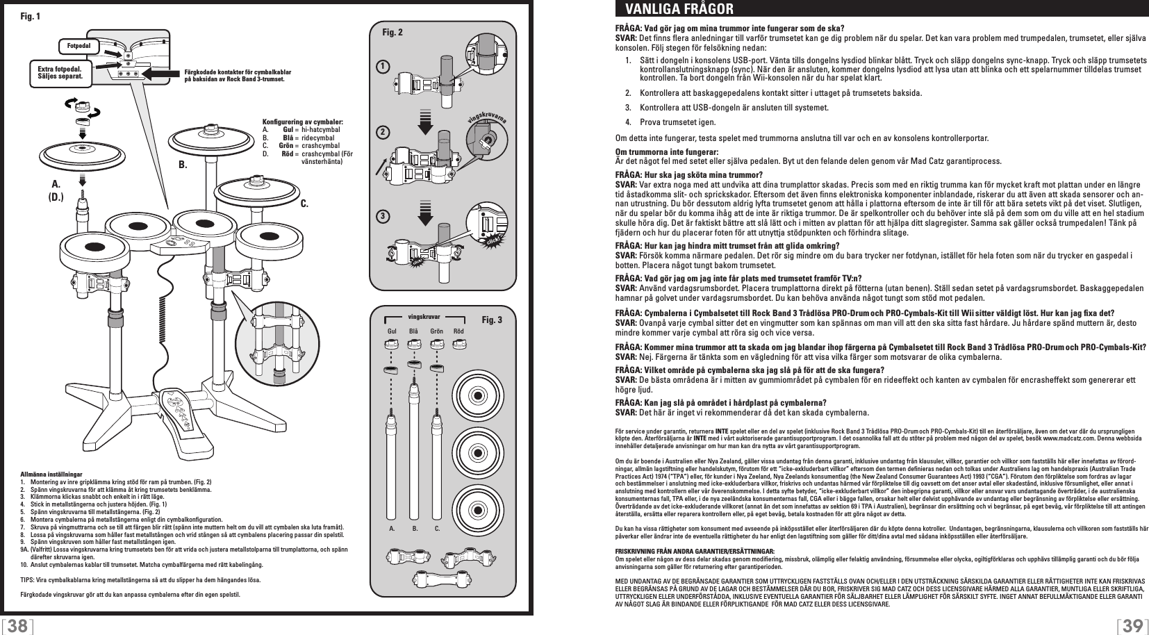 [38] [39]   VANLIGA FRÅGORFRÅGA: Vad gör jag om mina trummor inte fungerar som de ska?SVAR: Det ﬁnns ﬂera anledningar till varför trumsetet kan ge dig problem när du spelar. Det kan vara problem med trumpedalen, trumsetet, eller själva konsolen. Följ stegen för felsökning nedan:  1.  Sätt i dongeln i konsolens USB-port. Vänta tills dongelns lysdiod blinkar blått. Tryck och släpp dongelns sync-knapp. Tryck och släpp trumsetets     kontrollanslutningsknapp (sync). När den är ansluten, kommer dongelns lysdiod att lysa utan att blinka och ett spelarnummer tilldelas trumset    kontrollen. Ta bort dongeln från Wii-konsolen när du har spelat klart.  2.  Kontrollera att baskaggepedalens kontakt sitter i uttaget på trumsetets baksida.   3.  Kontrollera att USB-dongeln är ansluten till systemet.  4.  Prova trumsetet igen. Om detta inte fungerar, testa spelet med trummorna anslutna till var och en av konsolens kontrollerportar.Om trummorna inte fungerar:Är det något fel med setet eller själva pedalen. Byt ut den felande delen genom vår Mad Catz garantiprocess.FRÅGA: Hur ska jag sköta mina trummor?SVAR: Var extra noga med att undvika att dina trumplattor skadas. Precis som med en riktig trumma kan för mycket kraft mot plattan under en längre tid åstadkomma slit- och sprickskador. Eftersom det även ﬁnns elektroniska komponenter inblandade, riskerar du att även att skada sensorer och an-nan utrustning. Du bör dessutom aldrig lyfta trumsetet genom att hålla i plattorna eftersom de inte är till för att bära setets vikt på det viset. Slutligen, när du spelar bör du komma ihåg att de inte är riktiga trummor. De är spelkontroller och du behöver inte slå på dem som om du ville att en hel stadium skulle höra dig. Det är faktiskt bättre att slå lätt och i mitten av plattan för att hjälpa ditt slagregister. Samma sak gäller också trumpedalen! Tänk på fjädern och hur du placerar foten för att utnyttja stödpunkten och förhindra slitage.FRÅGA: Hur kan jag hindra mitt trumset från att glida omkring?SVAR: Försök komma närmare pedalen. Det rör sig mindre om du bara trycker ner fotdynan, istället för hela foten som när du trycker en gaspedal i botten. Placera något tungt bakom trumsetet.FRÅGA: Vad gör jag om jag inte får plats med trumsetet framför TV:n?SVAR: Använd vardagsrumsbordet. Placera trumplattorna direkt på fötterna (utan benen). Ställ sedan setet på vardagsrumsbordet. Baskaggepedalen hamnar på golvet under vardagsrumsbordet. Du kan behöva använda något tungt som stöd mot pedalen.FRÅGA: Cymbalerna i Cymbalsetet till Rock Band 3 Trådlösa PRO-Drum och PRO-Cymbals-Kit till Wii sitter väldigt löst. Hur kan jag ﬁxa det?SVAR: Ovanpå varje cymbal sitter det en vingmutter som kan spännas om man vill att den ska sitta fast hårdare. Ju hårdare spänd muttern är, desto mindre kommer varje cymbal att röra sig och vice versa.FRÅGA: Kommer mina trummor att ta skada om jag blandar ihop färgerna på Cymbalsetet till Rock Band 3 Trådlösa PRO-Drum och PRO-Cymbals-Kit?SVAR: Nej. Färgerna är tänkta som en vägledning för att visa vilka färger som motsvarar de olika cymbalerna.FRÅGA: Vilket område på cymbalerna ska jag slå på för att de ska fungera?SVAR: De bästa områdena är i mitten av gummiområdet på cymbalen för en rideeffekt och kanten av cymbalen för encrasheffekt som genererar ett högre ljud.FRÅGA: Kan jag slå på området i hårdplast på cymbalerna?SVAR: Det här är inget vi rekommenderar då det kan skada cymbalerna.För service under garantin, returnera INTE spelet eller en del av spelet (inklusive Rock Band 3 Trådlösa PRO-Drum och PRO-Cymbals-Kit) till en återförsäljare, även om det var där du ursprungligen köpte den. Återförsäljarna är INTE med i vårt auktoriserade garantisupportprogram. I det osannolika fall att du stöter på problem med någon del av spelet, besök www.madcatz.com. Denna webbsida innehåller detaljerade anvisningar om hur man kan dra nytta av vårt garantisupportprogram.Om du är boende i Australien eller Nya Zealand, gäller vissa undantag från denna garanti, inklusive undantag från klausuler, villkor, garantier och villkor som fastställs här eller innefattas av förord-ningar, allmän lagstiftning eller handelskutym, förutom för ett “icke-exkluderbart villkor” eftersom den termen deﬁnieras nedan och tolkas under Australiens lag om handelspraxis (Australian Trade Practices Act) 1974 (“TPA”) eller, för kunder i Nya Zeeland, Nya Zeelands konsumentlag (the New Zealand Consumer Guarantees Act) 1993 (“CGA”). Förutom den förpliktelse som fordras av lagar och bestämmelser i anslutning med icke-exkluderbara villkor, friskrivs och undantas härmed vår förpliktelse till dig oavsett om det anser avtal eller skadestånd, inklusive försumlighet, eller annat i anslutning med kontrollern eller vår överenskommelse. I detta syfte betyder, “icke-exkluderbart villkor” den inbegripna garanti, villkor eller ansvar vars undantagande överträder, i de australienska konsumenternas fall, TPA eller, i de nya zeeländska konsumenternas fall, CGA eller i bägge fallen, orsakar helt eller delvist upphävande av undantag eller begränsning av förpliktelse eller ersättning. Överträdande av det icke-exkluderande villkoret (annat än det som innefattas av sektion 69 i TPA i Australien), begränsar din ersättning och vi begränsar, på eget bevåg, vår förpliktelse till att antingen återställa, ersätta eller reparera kontrollern eller, på eget bevåg, betala kostnaden för att göra något av detta.Du kan ha vissa rättigheter som konsument med avseende på inköpsstället eller återförsäljaren där du köpte denna kotroller.  Undantagen, begränsningarna, klausulerna och villkoren som fastställs här påverkar eller ändrar inte de eventuella rättigheter du har enligt den lagstiftning som gäller för ditt/dina avtal med sådana inköpsställen eller återförsäljare. FRISKRIVNING FRÅN ANDRA GARANTIER/ERSÄTTNINGAR: Om spelet eller någon av dess delar skadas genom modiﬁering, missbruk, olämplig eller felaktig användning, försummelse eller olycka, ogiltigförklaras och upphävs tillämplig garanti och du bör följa anvisningarna som gäller för returnering efter garantiperioden.MED UNDANTAG AV DE BEGRÄNSADE GARANTIER SOM UTTRYCKLIGEN FASTSTÄLLS OVAN OCH/ELLER I DEN UTSTRÄCKNING SÄRSKILDA GARANTIER ELLER RÄTTIGHETER INTE KAN FRISKRIVAS ELLER BEGRÄNSAS PÅ GRUND AV DE LAGAR OCH BESTÄMMELSER DÄR DU BOR, FRISKRIVER SIG MAD CATZ OCH DESS LICENSGIVARE HÄRMED ALLA GARANTIER, MUNTLIGA ELLER SKRIFTLIGA, UTTRYCKLIGEN ELLER UNDERFÖRSTÅDDA, INKLUSIVE EVENTUELLA GARANTIER FÖR SÄLJBARHET ELLER LÄMPLIGHET FÖR SÄRSKILT SYFTE. INGET ANNAT BEFULLMÄKTIGANDE ELLER GARANTI AV NÅGOT SLAG ÄR BINDANDE ELLER FÖRPLIKTIGANDE  FÖR MAD CATZ ELLER DESS LICENSGIVARE.123vingskruvarnaA. B. C.A.A.B.C.Extra fotpedal.  Säljes separat.Fig. 2Fig. 3(D.)Fig. 1Gul GrönBlå RödKonﬁgurering av cymbaler:A.    Gul =  hi-hatcymbalB.    Blå =  ridecymbal C.    Grön =  crashcymbalD.    Röd =  crashcymbal (För         vänsterhänta)vingskruvar FotpedalFärgkodade kontakter för cymbalkablar på baksidan av Rock Band 3-trumset.Allmänna inställningar1.  Montering av inre gripklämma kring stöd för ram på trumben. (Fig. 2)2.  Spänn vingskruvarna för att klämma åt kring trumsetets benklämma.3.  Klämmorna klickas snabbt och enkelt in i rätt läge.4.  Stick in metallstängerna och justera höjden. (Fig. 1)5.  Spänn vingskruvarna till metallstängerna. (Fig. 2)6.  Montera cymbalerna på metallstängerna enligt din cymbalkonﬁguration.7.  Skruva på vingmuttrarna och se till att färgen blir rätt (spänn inte muttern helt om du vill att cymbalen ska luta framåt).8.  Lossa på vingskruvarna som håller fast metallstången och vrid stången så att cymbalens placering passar din spelstil.9.  Spänn vingskruven som håller fast metallstången igen.9A. (Valfritt) Lossa vingskruvarna kring trumsetets ben för att vrida och justera metallstolparna till trumplattorna, och spänn därefter skruvarna igen.10.  Anslut cymbalernas kablar till trumsetet. Matcha cymbalfärgerna med rätt kabelingång.TIPS: Vira cymbalkablarna kring metallstängerna så att du slipper ha dem hängandes lösa.Färgkodade vingskruvar gör att du kan anpassa cymbalerna efter din egen spelstil.