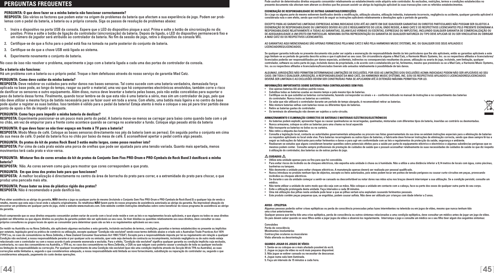 [44] [45]   PERGUNTAS FREQUENTES  PERGUNTA: O que devo fazer se a minha bateria não funcionar correctamente?RESPOSTA: São vários os factores que podem estar na origem de problemas da bateria que afectam a sua experiência de jogo. Podem ser prob-lemas com o pedal da bateria, a bateria ou a própria consola. Siga os passos de resolução de problemas abaixo:  1.  Insira o dispositivo na porta USB da consola. Espere que o LED do dispositivo pisque a azul. Prima e solte o botão de sincronização no dis      positivo. Prima e solte o botão de ligação do controlador (sincronização) da bateria. Depois de ligado, o LED do dispositivo permanecerá ﬁxo e     um número de jogador será atribuído ao controlador da bateria. No ﬁm da sessão de jogo, retire o dispositivo da consola Wii. 2.  Certiﬁque-se de que a ﬁcha para o pedal está ﬁxa na tomada na parte posterior do conjunto de bateria.   3.  Certiﬁque-se de que a chave USB está ligada ao sistema.  4.  Experimente novamente o conjunto de bateria. No caso de isso não resolver o problema, experimente o jogo com a bateria ligada a cada uma das portas de controlador da consola.Se a bateria não funciona:Há um problema com a bateria ou o próprio pedal. Troque o item defeituoso através do nosso serviço de garantia Mad Catz.PERGUNTA: Como devo cuidar da minha bateria?RESPOSTA: Deve redobrar os cuidados para evitar danos nas bases sensoras. Tal como sucede com uma bateria verdadeira, demasiada força aplicada na base pode, ao longo do tempo, rasgar ou partir o material; uma vez que há componentes electrónicos envolvidos, também corre o risco de daniﬁcar os sensores e outro equipamento. Além disso, nunca deve levantar a bateria pelas bases, pois não estão concebidas para suportar o peso da bateria dessa forma. Finalmente, quando tocar lembre-se de que esta não é uma bateria a sério, mas sim um controlador de jogo, pelo que não deve utilizar a mesma força de batida necessária para se fazer ouvir em toda a arena. Com efeito, uma batida mais ligeira e no centro da base pode ajudar a registar as suas batidas. Isso também é válido para o pedal da bateria! Esteja atento à mola e coloque o seu pé para tirar partido desse ponto de apoio a ﬁm de impedir o desgaste.PERGUNTA: Como faço para impedir a minha bateria de deslizar?RESPOSTA: Experimente posicionar-se um pouco mais perto do pedal. A bateria move-se menos se carregar para baixo como quando bate com o pé no chão, em vez de empurrar para a frente como acontece quando se carrega no acelerador a fundo. Coloque algo pesado atrás da bateriaPERGUNTA: O que devo fazer se não tiver espaço em frente à TV para a bateria?RESPOSTA: Modo Mesa de café. Coloque as bases sensoras directamente nos pés da bateria (sem as pernas). Em seguida ponha o conjunto em cima da sua mesa de café. O pedal da bateria ﬁca no chão por baixo da mesa de café. É aconselhável apertar o pedal contra algo pesado.PERGUNTA: Os pratos do kit de pratos Rock Band 3 estão muito largos, como posso resolver isto?RESPOSTA: Por cima de cada prato existe uma porca de orelhas que pode ser ajustada para uma tensão variada. Quanto mais apertada, menos movimentos terá cada prato e vice-versa.PERGUNTA:  Misturar ﬁos de cores erradas do kit de pratos da Conjunto Sem Fios PRO-Drum e PRO-Cymbals de Rock Band  3 daniﬁcará a minha bateria? RESPOSTA:  Não. As cores servem como guia para mostrar que cores correspondem a que prato.PERGUNTA:  Em que área dos pratos bato para que funcionem?RESPOSTA:  A melhor localização é directamente no centro da área de borracha do prato para correr, e a extremidade do prato para chocar, o que produz uma pancada mais alta.PERGUNTA: Posso bater na área de plástico rígido dos pratos?RESPOSTA: Não é recomendado e pode daniﬁcá-los.Para obter assistência ao abrigo da garantia, NÃO devolva o jogo ou qualquer parte do mesmo (incluindo o Conjunto Sem Fios PRO-Drum e PRO-Cymbals de Rock Band  3) a qualquer loja de venda a retalho, mesmo que esta seja o local onde o adquiriu originalmente. Os retalhistas NÃO fazem parte do nosso programa de assistência autorizada ao abrigo da garantia. Na improvável situação de encontrar um problema em qualquer parte do jogo, visite o website www.madcatz.com. Este website contém instruções detalhadas sobre como beneﬁciar do nosso programa de assistência ao abrigo da garantia.Você compreende que os seus direitos enquanto consumidor podem variar de acordo com o local onde reside e com as leis e os regulamentos locais aplicáveis, e que alguns ou todos os seus direitos podem ser diferentes ou que alguns direitos ou porções da garantia podem não ser aplicáveis ao seu caso. Se tiver dúvidas ou questões relativamente aos seus direitos, deve consultar os seus próprios consultores ou grupos locais de apoio ao consumidor para determinar quais são as leis e os regulamentos aplicáveis ao seu caso.Se residir na Austrália ou na Nova Zelândia, são aplicáveis algumas exclusões a esta garantia, incluindo exclusões de termos, condições, garantias e termos estabelecidos no presente ou implícitos por estatuto, legislação geral ou prática de comércio ou utilização, excepto qualquer &quot;Condição não excluível&quot; sendo esse termo deﬁnido abaixo e criado sob o Australian Trade Practices Act 1974 (&quot;TPA&quot;) ou, no caso de consumidores na Nova Zelândia, o New Zealand Consumer Guarantees Act 1993 (&quot;CGA&quot;). Excepto para a responsabilidade imposta por lei ou regulamento em relação a qualquer Condição não excluível, a nossa responsabilidade perante si por qualquer acto ou omissão, quer este seja derivado de contracto ou incumprimento, incluindo negligência ou de outro modo esteja relacionado com o controlador ou com o nosso acordo é pelo presente exonerada e excluída. Para o efeito, &quot;Condição não excluível&quot; signiﬁca qualquer garantia ou condição implícita cuja exclusão, contrariaria, no caso dos consumidores na Austrália, o TPA ou, no caso dos consumidores na Nova Zelândia, o CGA ou que nalgum caso poderia causar a anulação de toda ou qualquer exclusão ou limitação de responsabilidade ou correcção. Por qualquer incumprimento de uma Condição não excluível (que não uma condição implícita através da Secção 69 do TPA na Austrália), as suas correcções estão limitadas e, segundo o que considerarmos adequado, a nossa responsabilidade está limitada ao novo fornecimento, substituição ou reparação do controlador ou, segundo o que considerarmos adequado, pagamento do custo destas operações.Pode usufruir de determinados direitos enquanto consumidor relativamente ao estabelecimento onde adquiriu este controlador. As exclusões, restrições, termos e condições estabelecidos no presente documento não afectam nem alteram os direitos que lhe possam assistir ao abrigo da legislação aplicável às suas transacções com os referidos estabelecimentos.EXONERAÇÃO DE RESPONSABILIDADE DE OUTRAS GARANTIAS/CORRECÇÕES:Se o jogo ou alguma parte do mesmo estiverem daniﬁcados devido a modiﬁcação, utilização abusiva, utilização indevida, tratamento incorrecto, negligência ou acidente, qualquer garantia aplicável é considerada nula e sem efeito, sendo que você terá de seguir as instruções aplicáveis relativamente a devoluções após o período de garantia.EXCEPTO PARA AS GARANTIAS LIMITADAS EXPRESSAS ACIMA INDICADAS E/OU ATÉ AO LIMITE EM QUE QUAISQUER GARANTIAS OU DIREITOS PARTICULARES NÃO POSSAM SER SUJEITOS A EXONERAÇÃO DE RESPONSABILIDADE OU LIMITADOS DEVIDO ÀS LEIS E REGULAMENTOS DO LOCAL ONDE RESIDE, A MAD CATZ E OS RESPECTIVOS LICENCIANTES PELO PRESENTE EXONERAM A RESPONSABILIDADE RELATIVAMENTE A TODAS AS GARANTIAS, SEJAM ELAS VERBAIS OU ESCRITAS, EXPRESSAS OU IMPLÍCITAS, INCLUINDO QUALQUER GARANTIA DE COMERCIALIZAÇÃO OU DE ADEQUABIILIDADE A UM EFEITO EM PARTICULAR. NENHUMA OUTRA REPRESENTAÇÃO OU GARANTIA DE QUALQUER NATUREZA OU TIPO DEVE APLICAR-SE OU SER VINCULATIVA OU OBRIGAR A MAD CATZ OU OS RESPECTIVOS LICENCIANTES.AS GARANTIAS AQUI MENCIONADAS SÃO APENAS FORNECIDAS PELA MAD CATZ E NÃO PELA HARMONIX MUSIC SYSTEMS, INC. OU QUALQUER DOS SEUS AFILIADOS E  LICENCIADORES/LICENCIADOS.Se qualquer garantia indicada no presente documento não puder ser sujeita a exoneração de responsabilidade devido às leis particulares que lhe são aplicáveis, então as garantias aplicáveis a este jogo limitam-se ao período de garantia descrito acima e que é aplicável ao seu caso. Em circunstância alguma a Mad Catz, a Harmonix Music Systems, Inc. ou os respectivos aﬁliados e licenciadores/licenciados poderão ser responsabilizados por danos especiais, acidentais, indirectos ou consequenciais resultantes da posse, utilização ou avaria do jogo, incluindo, sem limitação, qualquer controlador, software ou outra parte do jogo, incluindo danos de propriedade, e de acordo com o estabelecido por lei, ferimentos, mesmo que previsíveis ou se a Mad Catz, a Harmonix Music Systems, Inc. ou os respectivos aﬁliados e licenciadores/licenciados tiverem sido avisados relativamente à possibilidade de tais danos.ALGUMAS JURISDIÇÕES NÃO PERMITEM DETERMINADAS LIMITAÇÕES DE EXCLUSÕES, POR ISSO AS LIMITAÇÕES E/OU EXCLUSÕES ACIMA INDICADAS PODEM NÃO SER APLICÁVEIS AO SEU CASO. EM TODA E QUALQUER JURISDIÇÃO, A RESPONSABILIDADE DA MAD CATZ, DA HARMONIX MUSIC SYSTEMS, INC. E/OU OS RESPECTIVOS AFILIADOS E LICENCIADORES/LICENCIADOS DEVERÁ SER LIMITADA E AS EXCLUSÕES DEVEM SER CONSTRUÍDAS PARA SE APLICAREM ATÉ À EXTENSÃO MÁXIMA PERMITIDA POR LEI.INFORMAÇÕES IMPORTANTES SOBRE BATERIAS PARA CONTROLADORES SEM FIOS:•   Use apenas baterias AA alcalinas padrão novas.•   Substitua todas as baterias usadas ao mesmo tempo e pelo mesmo tipo de baterias.•   Certiﬁque-se de que substitui as baterias correctamente, fazendo corresponder os sinais + e – conforme indicado no manual de instruções e no compartimento das baterias    do controlador. Nunca insira as baterias ao contrário.•   Se sabe que não utilizará o controlador durante um período de tempo alargado, é recomendável retirar as baterias.•   Não misture baterias velhas com baterias novas ou diferentes tipos de baterias.•   Retire as baterias gastas do controlador.•   Os terminais de alimentação não devem ser sujeitos a curto-circuito. ARMAZENAMENTO E ELIMINAÇÃO CORRECTOS DE BATERIAS E MATERIAIS ELÉCTRICOS/ELECTRÓNICOS•   As baterias podem explodir, apresentar fugas ou causar queimaduras se recarregadas, queimadas, misturadas com diferentes tipos de bateria, inseridas ao contrário ou desmontadas.•   Nunca armazene, coloque ou atire as baterias para uma chama ou local aquecido•   Não transporte as baterias no bolso ou na carteira.•   Não retire a etiqueta das baterias. •  Consulte a legislação local, contacte as autoridades governamentais adequadas ou procure nas listas governamentais da sua área se existem instruções especiais para a eliminação de baterias    ou requisitos aplicáveis no local onde vive. Para baterias recarregáveis ou outros tipos de baterias, o fabricante deve fornecer instruções de eliminação correcta, sendo que deve sempre lê-las e    seguir as indicações do fabricante para evitar ferimentos e danos e para agir em conformidade com as leis e regulamentos de protecção da saúde, segurança e ambiente. •  Realizaram-se estudos que alguns consideram levantar questões sobre potenciais efeitos para a saúde por parte do equipamento eléctrico e electrónico e algumas substâncias perigosas que os    mesmos podem conter.  Consulte sempre proﬁssionais de prestação de cuidados de saúde que o possam aconselhar relativamente às suas necessidades de cuidados de saúde no que diz respeito    à utilização do controlador, das baterias ou de outras partes do jogo.  CUIDADOS   •  Utilize esta unidade apenas para os ﬁns para que foi concebida.•  Para evitar riscos de incêndio ou de choques eléctricos, não exponha esta unidade à chuva ou à humidade. Não a utilize a uma distância inferior a 9,14 metros de locais com água, como piscinas, banheiras ou tanques.•  Não desmonte a unidade para evitar choques eléctricos. A manutenção apenas deverá ser realizada por pessoal qualiﬁcado.•  Nunca introduza no produto nenhum tipo de objectos, excepto os itens autorizados, pois estes podem tocar em pontos de tensão perigosos ou causar curto-circuitos em peças, provocando incêndios ou choques eléctricos.•  Se durante o uso da unidade começar a sentir-se cansado ou desconfortável ou notar dores nas mãos e/ou nos braços deverá interromper a sua utilização. Se a condição persistir, consulte um médico.•  Não tente utilizar a unidade de outro modo que não seja com as mãos. Não coloque a unidade em contacto com a cabeça, face ou perto dos ossos de qualquer outra parte do seu corpo.•  Evite a utilização prolongada desta unidade. Faça intervalos a cada 30 minutos.•  Uma má utilização das pilhas nesta unidade pode levar a que as pilhas vertam e/ou expludam causando ferimentos pessoais.•  Este produto contém peças pequenas que, se engolidas, podem causar asﬁxia. Não deve ser utilizado por crianças com idade inferior a 3 anos.AVISO - EPILEPSIAAlgumas pessoas poderão sofrer crises epilépticas ou perda de consciência provocadas pelas luzes intermitentes na televisão ou em jogos de vídeo, mesmo que nunca tenham tido  uma crise anteriormente. Qualquer pessoa que tenha tido uma crise epiléptica, perda de consciência ou outros sintomas relacionados a uma condição epiléptica, deve consultar um médico antes de jogar um jogo de vídeo.Os pais devem saber quando os seus ﬁlhos estão a jogar jogos de vídeo e observá-los regularmente.  Interrompa o jogo e consulte um médico se o seu ﬁlho tiver algum dos seguintes sintomas:ConvulsõesPerda de consciênciaMovimentos involuntários Contracções oculares ou musculares Visão alterada ou desorientação QUANDO JOGAR OS JOGOS DE VÍDEO:1. Sente-se ou coloque-se o mais afastado possível do ecrã.2. Jogue os jogos de vídeo no ecrã mais pequeno disponível.3. Não jogue se estiver cansado ou necessitar de descansar.4. Jogue numa sala bem iluminada.5. Faça um intervalo de 15 minutos a cada hora.