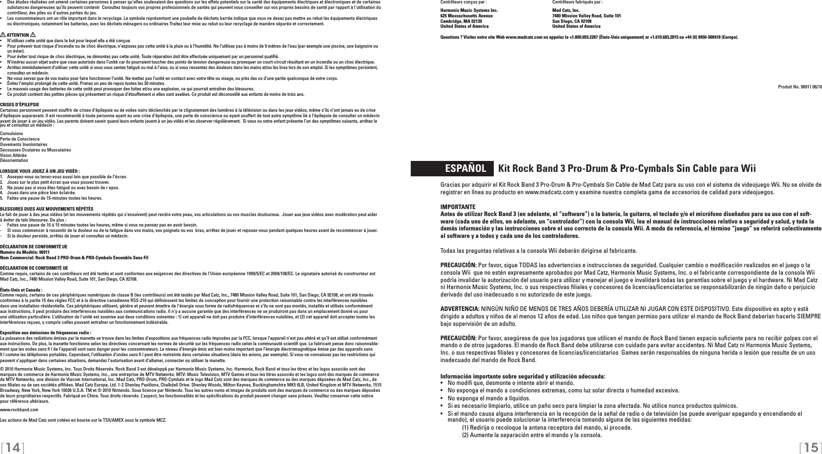 [14] [15]Contrôleurs conçus par :    Contrôleurs fabriqués par : Harmonix Music Systems Inc.    Mad Catz, Inc.625 Massachusetts Avenue    7480 Mission Valley Road, Suite 101Cambridge, MA 02139    San Diego, CA 92108United States of America    United States of AmericaQuestions ? Visitez notre site Web www.madcatz.com ou appelez le +1.800.659.2287 (États-Unis uniquement) or +1.619.683.2815 ou +44 (0) 8450-508418 (Europe).Produit No. 96911 06/10  ESPAÑOL     Kit Rock Band 3 Pro-Drum &amp; Pro-Cymbals Sin Cable para WiiGracias por adquirir el Kit Rock Band 3 Pro-Drum &amp; Pro-Cymbals Sin Cable de Mad Catz para su uso con el sistema de videojuego Wii. No se olvide de registrar en línea su producto en www.madcatz.com y examine nuestra completa gama de accesorios de calidad para videojuegos.IMPORTANTE Antes de utilizar Rock Band 3 (en adelante, el “software”) o la batería, la guitarra, el teclado y/o el micrófono diseñados para su uso con el soft-ware (cada uno de ellos, en adelante, un “controlador”) con la consola Wii, lea el manual de instrucciones relativo a seguridad y salud, y toda la demás información y las instrucciones sobre el uso correcto de la consola Wii. A modo de referencia, el término “juego” se referirá colectivamente al software y a todos y cada uno de los controladores. Todas las preguntas relativas a la consola Wii deberán dirigirse al fabricante.PRECAUCIÓN: Por favor, sigue TODAS las advertencias e instrucciones de seguridad. Cualquier cambio o modiﬁcación realizados en el juego o la consola Wii  que no estén expresamente aprobados por Mad Catz, Harmonix Music Systems, Inc. o el fabricante correspondiente de la consola Wii podría invalidar la autorización del usuario para utilizar y manejar el juego e invalidará todas las garantías sobre el juego y el hardware. Ni Mad Catz ni Harmonix Music Systems, Inc. o sus respectivas ﬁliales y concesores de licencias/licenciatarios se responsabilizarán de ningún daño o perjuicio derivado del uso inadecuado o no autorizado de este juego.ADVERTENCIA: NINGÚN NIÑO DE MENOS DE TRES AÑOS DEBERÍA UTILIZAR NI JUGAR CON ESTE DISPOSITIVO. Este dispositivo es apto y está dirigido a adultos y niños de al menos 12 años de edad. Los niños que tengan permiso para utilizar el mando de Rock Band deberían hacerlo SIEMPRE bajo supervisión de un adulto.PRECAUCIÓN: Por favor, asegúrese de que los jugadores que utilicen el mando de Rock Band tienen espacio suﬁciente para no recibir golpes con el mando o de otros jugadores. El mando de Rock Band debe utilizarse con cuidado para evitar accidentes. Ni Mad Catz ni Harmonix Music Systems, Inc. o sus respectivas ﬁliales y concesores de licencias/licenciatarios  Games serán responsables de ninguna herida o lesión que resulte de un uso inadecuado del mando de Rock Band.Información importante sobre seguridad y utilización adecuada:•   No modiﬁ que, desmonte o intente abrir el mando.•   No exponga el mando a condiciones extremas, como luz solar directa o humedad excesiva.•   No exponga el mando a líquidos.•   Si es necesario limpiarlo, utilice un paño seco para limpiar la zona afectada. No utilice nunca productos químicos.•  Si el mando causa alguna interferencia en la recepción de la señal de radio o de televisión (se puede averiguar apagando y encendiendo el mando), el usuario puede solucionar la interferencia tomando alguna de las siguientes medidas:     (1) Redirija o recoloque la antena receptora del mando, si procede.     (2) Aumente la separación entre el mando y la consola.•  Des études réalisées ont amené certaines personnes à penser qu&apos;elles soulevaient des questions sur les effets potentiels sur la santé des équipements électriques et électroniques et de certaines  substances dangereuses qu’ils peuvent contenir  Consultez toujours vos propres professionnels de santés qui peuvent vous conseiller sur vos propres besoins de santé par rapport à l&apos;utilisation du  contrôleur, des piles ou d&apos;autres parties du jeu.•  Les consommateurs ont un rôle important dans le recyclage. Le symbole représentant une poubelle de déchets barrée indique que vous ne devez pas mettre au rebut les équipements électriques ou électroniques, notamment les batteries, avec les déchets ménagers ou ordinaires Traitez leur mise au rebut ou leur recyclage de manière séparée et correctement.  ATTENTION •  N’utilisez cette unité que dans le but pour lequel elle a été conçue.•  Pour prévenir tout risque d’incendie ou de choc électrique, n’exposez pas cette unité à la pluie ou à l’humidité. Ne l’utilisez pas à moins de 9 mètres de l’eau (par exemple une piscine, une baignoire ou un évier).•  Pour éviter tout risque de choc électrique, ne démontez pas cette unité. Toute réparation doit être effectuée uniquement par un personnel qualiﬁé.•  N’insérez aucun objet autre que ceux autorisés dans l’unité car ils pourraient toucher des points de tension dangereuse ou provoquer un court-circuit résultant en un incendie ou un choc électrique.•  Arrêtez immédiatement d’utiliser cette unité si vous vous sentez fatigué ou mal à l’aise, ou si vous ressentez des douleurs dans les mains et/ou les bras lors de son emploi. Si les symptômes persistent, consultez un médecin.•  Ne vous servez que de vos mains pour faire fonctionner l’unité. Ne mettez pas l’unité en contact avec votre tête ou visage, ou près des os d’une partie quelconque de votre corps.•  Évitez l’emploi prolongé de cette unité. Prenez un peu de repos toutes les 30 minutes.•  Le mauvais usage des batteries de cette unité peut provoquer des fuites et/ou une explosion, ce qui pourrait entraîner des blessures.•  Ce produit contient des petites pièces qui présentent un risque d’étouffement si elles sont avalées. Ce produit est déconseillé aux enfants de moins de trois ans.CRISES D’ÉPILEPSIECertaines personnent peuvent souffrir de crises d’épilepsie ou de voiles noirs déclenchés par le clignotement des lumières à la télévision ou dans les jeux vidéos, même s’ils n’ont jamais eu de crise d’épilepsie auparavant. Il est recommandé à toute personne ayant eu une crise d’épilepsie, une perte de conscience ou ayant souffert de tout autre symptôme lié à l’épilepsie de consulter un médecin avant de jouer à un jeu vidéo. Les parents doivent savoir quand leurs enfants jouent à un jeu vidéo et les observer régulièrement.  Si vous ou votre enfant présente l’un des symptômes suivants, arrêtez le jeu et consultez un médecin :ConvulsionsPerte de ConscienceOuvements InvolontairesSecousses Oculaires ou MusculairesVision AltéréeDésorientationLORSQUE VOUS JOUEZ À UN JEU VIDÉO :1.  Asseyez-vous ou tenez-vous aussi loin que possible de l’écran.2.  Jouez sur le plus petit écran que vous pouvez trouver.3.  Ne jouez pas si vous êtes fatigué ou avez besoin de r epos.4.  Jouez dans une pièce bien éclairée. 5.  Faites une pause de 15-minutes toutes les heures.BLESSURES DUES AUX MOUVEMENTS RÉPÉTÉSLe fait de jouer à des jeux vidéos (et les mouvements répétés qui s’ensuivent) peut rendre votre peau, vos articulations ou vos muscles douloureux.  Jouer aux jeux vidéos avec modération peut aider à éviter de tels blessures. De plus :-  Faites une pause de 10 à 15 minutes toutes les heures, même si vous ne pensez pas en avoir besoin.-  Si vous commencer à ressentir de la douleur ou de la fatigue dans vos mains, vos poignets ou vos  bras, arrêtez de jouer et reposez-vous pendant quelques heures avant de recommencer à jouer.-  Si la douleur persiste, arrêtez de jouer et consultez un médecin.DÉCLARATION DE CONFORMITÉ UENuméro du Modèle: 96911Nom Commercial: Rock Band 3 PRO-Drum &amp; PRO-Cymbals Ensemble Sans FilDÉCLARATION DE CONFORMITÉ UEComme requis, certains de ces contrôleurs ont été testés et sont conformes aux exigences des directives de l&apos;Union européenne 1999/5/EC et 2004/108/EC. Le signataire autorisé du constructeur est Mad Catz, Inc., 7480 Mission Valley Road, Suite 101, San Diego, CA 92108.États-Unis et Canada : Comme requis, certains de ces périphériques numériques de classe B (les contrôleurs) ont été testés par Mad Catz, Inc., 7480 Mission Valley Road, Suite 101, San Diego, CA 92108, et ont été trouvés conformes à la partie 15 des règles FCC et à la directive canadienne RSS-210 qui déﬁnisssent les limites de conception pour fournir une protection raisonnable contre les interférences nuisibles dans une installation résidentielle. Ces périphériques utilisent, génère et peuvent émettre de l&apos;énergie sous forme de radiofréquences et s’ils ne sont pas montés, installés et utilisés conformément aux instructions, il peut produire des interférences nuisibles aux communications radio. Il n&apos;y a aucune garantie que des interférences ne se produiront pas dans un emplacement donné ou pour une utilisation particulière. L’utilisation de l&apos;unité est soumise aux deux conditions suivantes : 1) cet appareil ne doit pas produire d’interférences nuisibles, et (2) cet appareil doit accepter toutes les interférences reçues, y compris celles pouvant entraîner un fonctionnement indésirable.Exposition aux émissions de fréquences radio :La puissance des radiations émises par la manette se trouve dans les limites d’expositions aux fréquences radio imposées par la FCC, lorsque l’appareil n’est pas altéré et qu’il est utilisé conformément aux instructions. De plus, la manette fonctionne selon les directives concernant les normes de sécurité sur les fréquences radio selon la communauté scientiﬁ que. Le fabricant pense donc raisonnable-ment que les ondes sans ﬁ l de l’appareil sont sans danger pour les consommateurs. Le niveau d’énergie émis est bien moins important que l’énergie électromagnétique émise par des appareils sans ﬁ l comme les téléphones portables. Cependant, l’utilisation d’ondes sans ﬁ l peut être restreinte dans certaines situations (dans les avions, par exemple). Si vous ne connaissez pas les restrictions qui peuvent s’appliquer dans certaines situations, demandez l’autorisation avant d’allumer, connecter ou utiliser la manette.© 2010 Harmonix Music Systems, Inc. Tous Droits Réservés. Rock Band 3 est développé par Harmonix Music Systems, Inc. Harmonix, Rock Band et tous les titres et les logos associés sont des marques de commerce de Harmonix Music Systems, Inc., une entreprise de MTV Networks. MTV: Music Television, MTV Games et tous les titres associés et les logos sont des marques de commerce de MTV Networks, une division de Viacom International, Inc. Mad Catz, PRO-Drum, PRO-Cymbals et le logo Mad Catz sont des marques de commerce ou des marques déposées de Mad Catz, Inc., de ses ﬁliales ou de ses sociétés afﬁliées. Mad Catz Europe, Ltd. 1-2 Shenley Pavilions, Chalkdell Drive. Shenley Woods, Milton Keynes, Buckinghamshire MK5 6LB, United Kingdom et MTV Networks, 1515 Broadway, New York, New York 10036 U.S.A. TM et © 2010 Nintendo. Sous licence par Nintendo. Tous les autres noms et images de produits sont des marques de commerce ou des marques déposées de leurs propriétaires respectifs. Fabriqué en Chine. Tous droits réservés. L’aspect, les fonctionnalités et les spéciﬁcations du produit peuvent changer sans préavis. Veuillez conserver cette notice pour référence ultérieure.www.rockband.comLes actions de Mad Catz sont cotées en bourse sur le TSX/AMEX sous le symbole MCZ.  