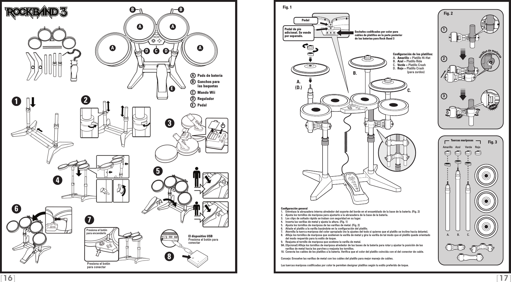 [16] [17]123A   Pads de bateríaB   Ganchos para     las baquetasC    Mando WiiD   ReguladorE    PedalPresiona el botón para conectarTMEnchufes codiﬁcados por color para cables de platillos en la parte posterior de las baterías para Rock Band 3Conﬁguración general1.   Entrelaza la abrazadera interna alrededor del soporte del borde en el ensamblado de la base de la batería. (Fig. 2)2.   Ajusta los tornillos de mariposa para ajustarlo a la abrazadera de la base de la batería. 3.   Los clips de soltado rápido se traban con seguridad en su lugar.4.   Inserta las varillas de metal y ajusta la altura. (Fig. 1)5.   Ajusta los tornillos de mariposa de las varillas de metal. (Fig. 2)6.   Añade el platillo a la varilla basándote en la conﬁguración del platillo.7.   Atornilla la tuerca mariposa del color apropiado (no la ajustes del todo si quieres que el platillo se incline hacia delante).8.   Aﬂoja los tornillos de mariposa que sostienen la varilla de metal y gira la varilla de tal modo que el platillo quede orientado del modo requerido para tu estilo de toque.9.   Reajusta el tornillo de mariposa que sostiene la varilla de metal.9A. (Opcional) Aﬂoja los tornillos de mariposa alrededor de las bases de la batería para rotar y ajustar la posición de las varillas de metal hacia los parches y reajusta los tornillos.10.  Conecta los cables de los platillos a la batería. Veriﬁca que el color del platillo coincida con el del conector de cable.Consejo: Envuelve las varillas de metal con los cables del platillo para mejor manejo de cables. Las tuercas mariposa codiﬁcadas por color te permiten designar platillos según tu estilo preferido de toque.Conﬁguración de los platillos:A.  Amarillo = Platillo Hi-HatB.  Azul = Platillo RideC.  Verde = Platillo CrashD.  Rojo = Platillo Crash                (para zurdos)A AEA ABBCDD12345678El dispositivo USB Presiona el botón para conectarPresiona el botónpara encenderlo A. B. C.A.A.B.C.PedalPedal de pie adicional. Se vende por separado.Fig. 2Fig. 3(D.)Fig. 1Amarillo VerdeAzul RojoTuercas mariposastornillos de mariposa