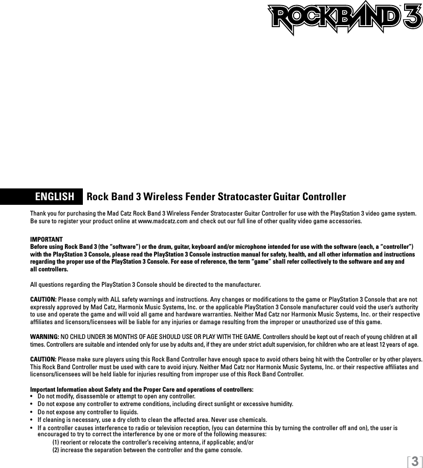 [3]  ENGLISH     Rock Band 3 Wireless Fender Stratocaster Guitar ControllerThank you for purchasing the Mad Catz Rock Band 3 Wireless Fender Stratocaster Guitar Controller for use with the PlayStation 3 video game system. Be sure to register your product online at www.madcatz.com and check out our full line of other quality video game accessories. IMPORTANTBefore using Rock Band 3 (the “software”) or the drum, guitar, keyboard and/or microphone intended for use with the software (each, a “controller”) with the PlayStation 3 Console, please read the PlayStation 3 Console instruction manual for safety, health, and all other information and instructions regarding the proper use of the PlayStation 3 Console. For ease of reference, the term “game” shall refer collectively to the software and any and  all controllers.All questions regarding the PlayStation 3 Console should be directed to the manufacturer. CAUTION: Please comply with ALL safety warnings and instructions. Any changes or modiﬁcations to the game or PlayStation 3 Console that are not expressly approved by Mad Catz, Harmonix Music Systems, Inc. or the applicable PlayStation 3 Console manufacturer could void the user’s authority to use and operate the game and will void all game and hardware warranties. Neither Mad Catz nor Harmonix Music Systems, Inc. or their respective afﬁliates and licensors/licensees will be liable for any injuries or damage resulting from the improper or unauthorized use of this game.WARNING: NO CHILD UNDER 36 MONTHS OF AGE SHOULD USE OR PLAY WITH THE GAME. Controllers should be kept out of reach of young children at all times. Controllers are suitable and intended only for use by adults and, if they are under strict adult supervision, for children who are at least 12 years of age.CAUTION: Please make sure players using this Rock Band Controller have enough space to avoid others being hit with the Controller or by other players. This Rock Band Controller must be used with care to avoid injury. Neither Mad Catz nor Harmonix Music Systems, Inc. or their respective afﬁliates and licensors/licensees will be held liable for injuries resulting from improper use of this Rock Band Controller.Important Information about Safety and the Proper Care and operations of controllers:•   Do not modify, disassemble or attempt to open any controller.•   Do not expose any controller to extreme conditions, including direct sunlight or excessive humidity.•   Do not expose any controller to liquids.•   If cleaning is necessary, use a dry cloth to clean the affected area. Never use chemicals.•  If a controller causes interference to radio or television reception, (you can determine this by turning the controller off and on), the user is  encouraged to try to correct the interference by one or more of the following measures:     (1) reorient or relocate the controller’s receiving antenna, if applicable; and/or     (2) increase the separation between the controller and the game console. TM