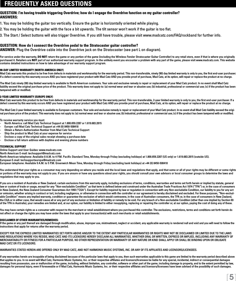 [5]  FREQUENTLY ASKED QUESTIONS QUESTION: I’m having trouble triggering Overdrive; how do I engage the Overdrive function on my guitar controller?ANSWERS:1. You may be holding the guitar too vertically. Ensure the guitar is horizontally oriented while playing.2. You may be holding the guitar with the face a bit upwards. The tilt sensor won’t work if the guitar is too ﬂat.3. The Start / Select buttons will also trigger Overdrive. If you still have trouble, please visit www.madcatz.com/FAQ/rockband for further info. QUESTION: How do I connect the Overdrive pedal to the Stratocaster guitar controller?ANSWER: Plug the Overdrive cable into the Overdrive jack on the Stratocaster (see part L on diagram). For service under the warranty, DO NOT return the game or any portion of the game (including the Wireless Fender Stratocaster Guitar Controller) to any retail store, even if that is where you originally purchased it. Retailers are NOT part of our authorized warranty support program. In the unlikely event you encounter a problem with any part of the game, please visit www.madcatz.com. This website contains detailed instructions on how to take advantage of our warranty support program.90-DAY LIMITED WARRANTY (NORTH AMERICA ONLY)Mad Catz warrants this product to be free from defects in materials and workmanship for the warranty period. This non-transferable, ninety (90) day limited warranty is only to you, the rst end-user purchaser. If a defect covered by this warranty occurs AND you have registered your product with Mad Catz AND you provide proof of purchase, Mad Catz, at its option, will repair or replace the product at no charge.The Mad Catz ninety (90) day limited warranty is available to North American customers. Your sole and exclusive remedy is repair or replacement of your Mad Catz product. In no event shall Mad Catz liability exceed the original purchase price of the product. This warranty does not apply to: (a) normal wear and tear or abusive use; (b) industrial, professional or commercial use; (c) if the product has been tampered with or modiﬁed.2-YEAR LIMITED WARRANTY (EUROPE ONLY)Mad Catz warrants this product to be free from defects in materials and workmanship for the warranty period. This non-transferable, 2-year limited warranty is only to you, the ﬁrst end-user purchaser. If a defect covered by this warranty occurs AND you have registered your product with Mad Catz AND you provide proof of purchase, Mad Catz, at its option, will repair or replace the product at no charge.The Mad Catz 2-year limited warranty is available to European customers. Your sole and exclusive remedy is repair or replacement of your Mad Catz product. In no event shall Mad Catz liability exceed the origi-nal purchase price of the product. This warranty does not apply to: (a) normal wear and tear or abusive use; (b) industrial, professional or commercial use; (c) if the product has been tampered with or modied.To receive warranty service you must:-  North America: call Mad Catz Technical Support at 1.800.659.2287 or 1.619.683.2815-  Europe: call Mad Catz Technical Support at +44 (0) 8450-508418 -  Obtain a Return Authorization Number from Mad Catz Technical Support-  Ship the product to Mad Catz at your expense for service-  Enclose a copy of the original sales receipt showing a purchase date-  Enclose a full return address with daytime and evening phone numbersTECHNICAL SUPPORTOnline Support and User Guides: www.madcatz.com North American E-mail: techsupport@madcatz.com North American telephone: Available 8 A.M. to 4 P.M. Pacic Standard Time, Monday through Friday (excluding holidays) at 1.800.659.2287 (US only) or 1.619.683.2815 (outside US).European E-mail: techsupporteurope@madcatz.com European telephone: Available 9 A.M. to 5 P.M. Greenwich Mean Time, Monday through Friday (excluding bank holidays) at +44 (0) 8450-508418You understand that your rights as a consumer may vary depending on where you reside and the local laws and regulations that apply, and that some or all of your rights may be different or some rights or portions of the warranty may not apply to you. If you are unsure or have any questions about your rights, you should consult your own advisors or local consumer groups to determine the laws and regulations that may apply to you.If you are a resident of Australia or New Zealand, certain exclusions from this warranty apply, including exclusions of terms, conditions, warranties and terms set forth herein or implied by statute, general law or custom of trade or usage, except for any “Non-excludable Condition” as that term is dened below and construed under the Australian Trade Practices Act 1974 (“TPA”) or, in the case of consumers in New Zealand, the New Zealand Consumer Guarantees Act 1993 (“CGA”). Except for liability required by law or regulation in connection with any Non-excludable Condition, our liability to you for any act or omission, whether arising in contract or tort, including negligence, or otherwise in connection with the controller or our agreement is hereby disclaimed and excluded. For these purposes, “Non-exclud-able Condition” means any implied warranty, condition or guarantee the exclusion of which would contravene, in the case of Australian consumers, the TPA or, in the case of consumers in New Zealand, the CGA or in either case, that would cause all or any part of any exclusion or limitation of liability or remedy to be void. For any breach of a Non-excludable Condition (other than one implied by Section 69 of the TPA in Australia), your remedies are limited and, at our option, our liability is limited to either resupplying, replacing or repairing the controller or, at our option, paying the cost of doing any of these.You may have certain rights as a consumer with respect to the merchant or retail establishment where you purchased this controller. The exclusions, restrictions, terms and conditions set forth herein do not affect or change the rights you may have under the laws that apply to your transaction(s) with such merchants or retail establishments.DISCLAIMER OF OTHER WARRANTIES/REMEDIES: If the game or any part thereof are damaged through modiﬁcation, abuse, improper use, mistreatment, neglect or accident, any applicable warranty is rendered null and void and you will need to follow the instructions that apply for returns after the warranty period.EXCEPT FOR THE EXPRESS LIMITED WARRANTIES SET FORTH ABOVE AND/OR TO THE EXTENT ANY PARTICULAR WARRANTIES OR RIGHTS MAY NOT BE DISCLAIMED OR LIMITED DUE TO THE LAWS AND REGULATIONS WHERE YOU RESIDE, MAD CATZ AND ITS LICENSORS HEREBY DISCLAIM ALL WARRANTIES, WHETHER ORAL OR WRITTEN, EXPRESS OR IMPLIED, INCLUDING ANY WARRANTY OF MERCHANTABILITY OR FITNESS FOR A PARTICULAR PURPOSE. NO OTHER REPRESENTATION OR WARRANTY OF ANY NATURE OR KIND SHALL APPLY OR SHALL BE BINDING UPON OR OBLIGATE  MAD CATZ OR ITS LICENSORS. WARRANTIES STATED HEREIN ARE OFFERED ONLY BY MAD CATZ, AND NOT HARMONIX MUSIC SYSTEMS, INC. OR ANY OF ITS AFFILIATES AND LICENSORS/LICENSEES.If any warranties herein are incapable of being disclaimed because of the particular laws that apply to you, then such warranties applicable to this game are limited to the warranty period described above that applies to you. In no event will Mad Catz, Harmonix Music Systems, Inc. or their respective afﬁliates and licensors/licensees be liable for any special, incidental, indirect or consequential damages resulting from possession, use or malfunction of the game, including, without limitation, any controller, software or other part of the game, including damage to property, and to the extent permitted by law, damages for personal injury, even if foreseeable or if Mad Catz, Harmonix Music Systems, Inc. or their respective afﬁliates and licensors/licensees have been advised of the possibility of such damages.