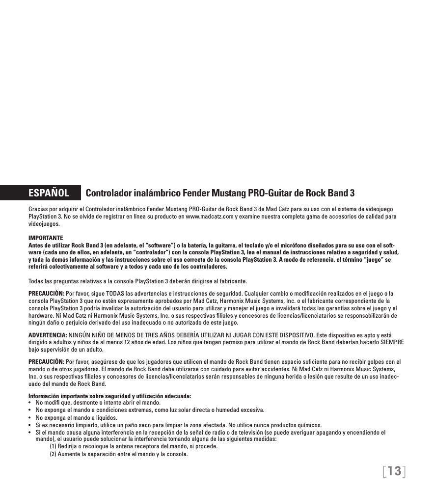 [13]ESPAÑOL       Controlador inalámbrico Fender Mustang PRO-Guitar de Rock Band 3Gracias por adquirir el Controlador inalámbrico Fender Mustang PRO-Guitar de Rock Band 3 de Mad Catz para su uso con el sistema de videojuego PlayStation 3. No se olvide de registrar en línea su producto en www.madcatz.com y examine nuestra completa gama de accesorios de calidad para videojuegos.IMPORTANTE Antes de utilizar Rock Band 3 (en adelante, el “software”) o la batería, la guitarra, el teclado y/o el micrófono diseñados para su uso con el soft-ware (cada uno de ellos, en adelante, un “controlador”) con la consola PlayStation 3, lea el manual de instrucciones relativo a seguridad y salud, y toda la demás información y las instrucciones sobre el uso correcto de la consola PlayStation 3. A modo de referencia, el término “juego” se referirá colectivamente al software y a todos y cada uno de los controladores. Todas las preguntas relativas a la consola PlayStation 3 deberán dirigirse al fabricante.PRECAUCIÓN: Por favor, sigue TODAS las advertencias e instrucciones de seguridad. Cualquier cambio o modiﬁcación realizados en el juego o la consola PlayStation 3 que no estén expresamente aprobados por Mad Catz, Harmonix Music Systems, Inc. o el fabricante correspondiente de la consola PlayStation 3 podría invalidar la autorización del usuario para utilizar y manejar el juego e invalidará todas las garantías sobre el juego y el hardware. Ni Mad Catz ni Harmonix Music Systems, Inc. o sus respectivas ﬁliales y concesores de licencias/licenciatarios se responsabilizarán de ningún daño o perjuicio derivado del uso inadecuado o no autorizado de este juego.ADVERTENCIA: NINGÚN NIÑO DE MENOS DE TRES AÑOS DEBERÍA UTILIZAR NI JUGAR CON ESTE DISPOSITIVO. Este dispositivo es apto y está dirigido a adultos y niños de al menos 12 años de edad. Los niños que tengan permiso para utilizar el mando de Rock Band deberían hacerlo SIEMPRE bajo supervisión de un adulto.PRECAUCIÓN: Por favor, asegúrese de que los jugadores que utilicen el mando de Rock Band tienen espacio suﬁciente para no recibir golpes con el mando o de otros jugadores. El mando de Rock Band debe utilizarse con cuidado para evitar accidentes. Ni Mad Catz ni Harmonix Music Systems, Inc. o sus respectivas ﬁliales y concesores de licencias/licenciatarios serán responsables de ninguna herida o lesión que resulte de un uso inadec-uado del mando de Rock Band.Información importante sobre seguridad y utilización adecuada:• Nomodique,desmonteointenteabrirelmando.• Noexpongaelmandoacondicionesextremas,comoluzsolardirectaohumedadexcesiva.• Noexpongaelmandoalíquidos.• Siesnecesariolimpiarlo,utiliceunpañosecoparalimpiarlazonaafectada.Noutilicenuncaproductosquímicos.• Sielmandocausaalgunainterferenciaenlarecepcióndelaseñalderadioodetelevisión(sepuedeaveriguarapagandoyencendiendoelmando), el usuario puede solucionar la interferencia tomando alguna de las siguientes medidas:     (1) Redirija o recoloque la antena receptora del mando, si procede.     (2) Aumente la separación entre el mando y la consola.