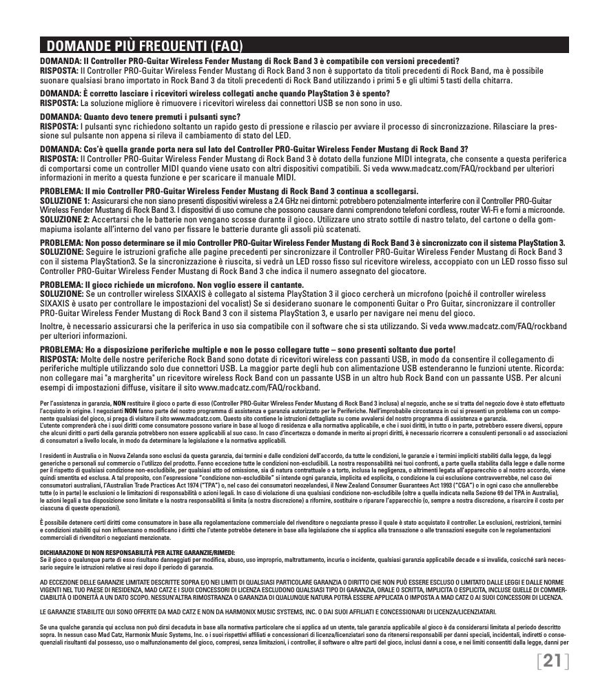 [21]  DOMANDE PIÙ FREQUENTI (FAQ)DOMANDA: Il Controller PRO-Guitar Wireless Fender Mustang di Rock Band 3 è compatibile con versioni precedenti? RISPOSTA: Il Controller PRO-Guitar Wireless Fender Mustang di Rock Band 3 non è supportato da titoli precedenti di Rock Band, ma è possibile suonare qualsiasi brano importato in Rock Band 3 da titoli precedenti di Rock Band utilizzando i primi 5 e gli ultimi 5 tasti della chitarra.DOMANDA: È corretto lasciare i ricevitori wireless collegati anche quando PlayStation 3 è spento?  RISPOSTA: La soluzione migliore è rimuovere i ricevitori wireless dai connettori USB se non sono in uso.DOMANDA: Quanto devo tenere premuti i pulsanti sync? RISPOSTA: I pulsanti sync richiedono soltanto un rapido gesto di pressione e rilascio per avviare il processo di sincronizzazione. Rilasciare la pres-sione sul pulsante non appena si rileva il cambiamento di stato del LED.DOMANDA: Cos’è quella grande porta nera sul lato del Controller PRO-Guitar Wireless Fender Mustang di Rock Band 3? RISPOSTA: Il Controller PRO-Guitar Wireless Fender Mustang di Rock Band 3 è dotato della funzione MIDI integrata, che consente a questa periferica di comportarsi come un controller MIDI quando viene usato con altri dispositivi compatibili. Si veda www.madcatz.com/FAQ/rockband per ulteriori informazioni in merito a questa funzione e per scaricare il manuale MIDI.PROBLEMA: Il mio Controller PRO-Guitar Wireless Fender Mustang di Rock Band 3 continua a scollegarsi. SOLUZIONE 1: Assicurarsi che non siano presenti dispositivi wireless a 2.4 GHz nei dintorni: potrebbero potenzialmente interferire con il Controller PRO-Guitar Wireless Fender Mustang di Rock Band 3. I dispositivi di uso comune che possono causare danni comprendono telefoni cordless, router Wi-Fi e forni a microonde. SOLUZIONE 2: Accertarsi che le batterie non vengano scosse durante il gioco. Utilizzare uno strato sottile di nastro telato, del cartone o della gom-mapiuma isolante all’interno del vano per ﬁssare le batterie durante gli assoli più scatenati.PROBLEMA: Non posso determinare se il mio Controller PRO-Guitar Wireless Fender Mustang di Rock Band 3 è sincronizzato con il sistema PlayStation 3. SOLUZIONE: Seguire le istruzioni graﬁche alle pagine precedenti per sincronizzare il Controller PRO-Guitar Wireless Fender Mustang di Rock Band 3 con il sistema PlayStation3. Se la sincronizzazione è riuscita, si vedrà un LED rosso ﬁsso sul ricevitore wireless, accoppiato con un LED rosso ﬁsso sul Controller PRO-Guitar Wireless Fender Mustang di Rock Band 3 che indica il numero assegnato del giocatore.PROBLEMA: Il gioco richiede un microfono. Non voglio essere il cantante.  SOLUZIONE: Se un controller wireless SIXAXIS è collegato al sistema PlayStation 3 il gioco cercherà un microfono (poiché il controller wireless SIXAXIS è usato per controllare le impostazioni del vocalist) Se si desiderano suonare le componenti Guitar o Pro Guitar, sincronizzare il controller PRO-Guitar Wireless Fender Mustang di Rock Band 3 con il sistema PlayStation 3, e usarlo per navigare nei menu del gioco.  Inoltre, è necessario assicurarsi che la periferica in uso sia compatibile con il software che si sta utilizzando. Si veda www.madcatz.com/FAQ/rockband per ulteriori informazioni.PROBLEMA: Ho a disposizione periferiche multiple e non le posso collegare tutte – sono presenti soltanto due porte!  RISPOSTA: Molte delle nostre periferiche Rock Band sono dotate di ricevitori wireless con passanti USB, in modo da consentire il collegamento di periferiche multiple utilizzando solo due connettori USB. La maggior parte degli hub con alimentazione USB estenderanno le funzioni utente. Ricorda: non collegare mai &quot;a margherita&quot; un ricevitore wireless Rock Band con un passante USB in un altro hub Rock Band con un passante USB. Per alcuni esempi di impostazioni diffuse, visitare il sito www.madcatz.com/FAQ/rockband.Per l’assistenza in garanzia, NON restituire il gioco o parte di esso (Controller PRO-Guitar Wireless Fender Mustang di Rock Band 3 inclusa) al negozio, anche se si tratta del negozio dove è stato effettuato l’acquisto in origine. I negozianti NON fanno parte del nostro programma di assistenza e garanzia autorizzato per le Periferiche. Nell’improbabile circostanza in cui si presenti un problema con un compo-nente qualsiasi del gioco, si prega di visitare il sito www.madcatz.com. Questo sito contiene le istruzioni dettagliate su come avvalersi del nostro programma di assistenza e garanzia.L’utente comprenderà che i suoi diritti come consumatore possono variare in base al luogo di residenza e alla normativa applicabile, e che i suoi diritti, in tutto o in parte, potrebbero essere diversi, oppure che alcuni diritti o parti della garanzia potrebbero non essere applicabili al suo caso. In caso d’incertezza o domande in merito ai propri diritti, è necessario ricorrere a consulenti personali o ad associazioni di consumatori a livello locale, in modo da determinare la legislazione e la normativa applicabili.I residenti in Australia o in Nuova Zelanda sono esclusi da questa garanzia, dai termini e dalle condizioni dell’accordo, da tutte le condizioni, le garanzie e i termini impliciti stabiliti dalla legge, da leggi generiche o personali sul commercio o l’utilizzo del prodotto. Fanno eccezione tutte le condizioni non-escludibili. La nostra responsabilità nei tuoi confronti, a parte quella stabilita dalla legge e dalle norme per il rispetto di qualsiasi condizione non-escludibile, per qualsiasi atto od omissione, sia di natura contrattuale o a torto, inclusa la negligenza, o altrimenti legata all’apparecchio o al nostro accordo, viene quindi smentita ed esclusa. A tal proposito, con l’espressione “condizione non-escludibile” si intende ogni garanzia, implicita ed esplicita, o condizione la cui esclusione contravverrebbe, nel caso dei consumatori australiani, l’Australian Trade Practices Act 1974 (“TPA”) o, nel caso dei consumatori neozelandesi, il New Zealand Consumer Guarantees Act 1993 (“CGA”) o in ogni caso che annullerebbe tutte (o in parte) le esclusioni o le limitazioni di responsabilità o azioni legali. In caso di violazione di una qualsiasi condizione non-escludibile (oltre a quella indicata nella Sezione 69 del TPA in Australia), le azioni legali a tua disposizione sono limitate e la nostra responsabilità si limita (a nostra discrezione) a rifornire, sostituire o riparare l’apparecchio (o, sempre a nostra discrezione, a risarcire il costo per ciascuna di queste operazioni).È possibile detenere certi diritti come consumatore in base alla regolamentazione commerciale del rivenditore o negoziante presso il quale è stato acquistato il controller. Le esclusioni, restrizioni, termini e condizioni stabiliti qui non inﬂuenzano o modiﬁcano i diritti che l’utente potrebbe detenere in base alla legislazione che si applica alla transazione o alle transazioni eseguite con le regolamentazioni commerciali di rivenditori o negozianti menzionate.DICHIARAZIONE DI NON RESPONSABILITÀ PER ALTRE GARANZIE/RIMEDI: Se il gioco o qualunque parte di esso risultano danneggiati per modiﬁca, abuso, uso improprio, maltrattamento, incuria o incidente, qualsiasi garanzia applicabile decade e si invalida, cosicché sarà neces-sario seguire le istruzioni relative ai resi dopo il periodo di garanzia.AD ECCEZIONE DELLE GARANZIE LIMITATE DESCRITTE SOPRA E/O NEI LIMITI DI QUALSIASI PARTICOLARE GARANZIA O DIRITTO CHE NON PUÒ ESSERE ESCLUSO O LIMITATO DALLE LEGGI E DALLE NORME VIGENTI NEL TUO PAESE DI RESIDENZA, MAD CATZ E I SUOI CONCESSORI DI LICENZA ESCLUDONO QUALSIASI TIPO DI GARANZIA, ORALE O SCRITTA, IMPLICITA O ESPLICITA, INCLUSE QUELLE DI COMMER-CIABILITÀ O IDONEITÀ A UN DATO SCOPO. NESSUN’ALTRA RIMOSTRANZA O GARANZIA DI QUALUNQUE NATURA POTRÀ ESSERE APPLICATA O IMPOSTA A MAD CATZ O AI SUOI CONCESSORI DI LICENZA.LE GARANZIE STABILITE QUI SONO OFFERTE DA MAD CATZ E NON DA HARMONIX MUSIC SYSTEMS, INC. O DAI SUOI AFFILIATI E CONCESSIONARI DI LICENZA/LICENZIATARI.Se una qualche garanzia qui acclusa non può dirsi decaduta in base alla normativa particolare che si applica ad un utente, tale garanzia applicabile al gioco è da considerarsi limitata al periodo descritto sopra. In nessun caso Mad Catz, Harmonix Music Systems, Inc. o i suoi rispettivi afﬁliati e concessionari di licenza/licenziatari sono da ritenersi responsabili per danni speciali, incidentali, indiretti o conse-quenziali risultanti dal possesso, uso o malfunzionamento del gioco, compresi, senza limitazioni, i controller, il software o altre parti del gioco, inclusi danni a cose, e nei limiti consentiti dalla legge, danni per 