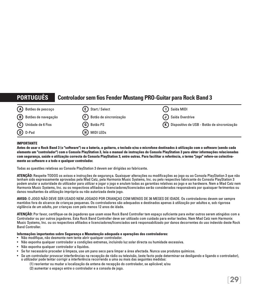 [29]PORTUGUÊS       Controlador sem ﬁos Fender Mustang PRO-Guitar para Rock Band 3IMPORTANTE Antes de usar o Rock Band 3 (o &quot;software&quot;) ou a bateria, a guitarra, o teclado e/ou o microfone destinados à utilização com o software (sendo cada elemento um &quot;controlador&quot;) com o Consola PlayStation 3, leia o manual de instruções do Consola PlayStation 3 para obter informações relacionadas com segurança, saúde e utilização correcta do Consola PlayStation 3, entre outras. Para facilitar a referência, o termo &quot;jogo&quot; refere-se colectiva-mente ao software e a todo e qualquer controlador.Todas as questões relativas ao Consola PlayStation 3 devem ser dirigidas ao fabricante. ATENÇÃO: Respeite TODOS os avisos e instruções de segurança. Quaisquer alterações ou modiﬁcações ao jogo ou ao Consola PlayStation 3 que não tenham sido expressamente aprovadas pela Mad Catz, pela Harmonix Music Systems, Inc. ou pelo respectivo fabricante do Consola PlayStation 3 podem anular a autoridade do utilizador para utilizar e jogar o jogo e anulam todas as garantias relativas ao jogo e ao hardware. Nem a Mad Catz nem Harmonix Music Systems, Inc. ou os respectivos aﬁliados e licenciadores/licenciados serão considerados responsáveis por quaisquer ferimentos ou danos resultantes da utilização imprópria ou não autorizada deste jogo.AVISO: O JOGO NÃO DEVE SER USADO NEM JOGADO POR CRIANÇAS COM MENOS DE 36 MESES DE IDADE. Os controladores devem ser sempre mantidos fora do alcance de crianças pequenas. Os controladores são adequados e destinados apenas à utilização por adultos e, sob rigorosa vigilância de um adulto, por crianças com pelo menos 12 anos de idade.ATENÇÃO: Por favor, certiﬁque-se de jogadores que usam esse Rock Band Controller tem espaço suﬁciente para evitar outros serem atingidos com aControlador ou por outros jogadores. Esta Rock Band Controller deve ser utilizado com cuidado para evitar lesões. Nem Mad Catz nem Harmonix Music Systems, Inc. ou os respectivos aﬁliados e licenciadores/licenciados será responsabilizado por danos decorrentes do uso indevido deste Rock Band Controller.Informações importantes sobre Segurança e Manutenção adequada e operações dos controladores:• Nãomodique,nãodesmontenemtenteabrirqualquercontrolador.• Nãoexponhaqualquercontroladoracondiçõesextremas,incluindoluzsolardirectaouhumidadeexcessiva.• Nãoexponhaqualquercontroladoralíquidos.• Sefornecessárioprocederàlimpeza,useumpanosecoparalimparaáreaafectada.Nuncauseprodutosquímicos.• Seumcontroladorprovocarinterferênciasnarecepçãoderádiooutelevisão,(estefactopodedeterminar-sedesligandoeligandoocontrolador),o utilizador pode tentar corrigir a interferência recorrendo a uma ou mais das seguintes medidas:     (1) reorientar ou mudar a localização da antena de recepção do controlador, se aplicável; e/ou     (2) aumentar o espaço entre o controlador e a consola de jogo.A    Botões de pescoçoB    Botões de navegaçãoC   Unidade de 6 FiosD   D-PadE    Start / SelectF    Botão de sincronizaçãoG   Botão PS H   MIDI LEDs I    Saída MIDIJ    Saída OverdriveK    Dispositivo de USB - Botão de sincronização