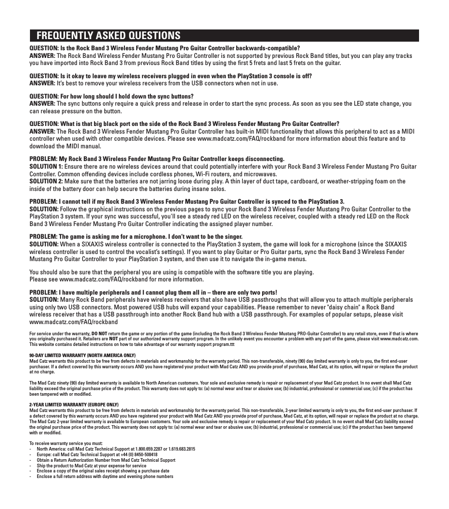    FREQUENTLY ASKED QUESTIONSQUESTION: Is the Rock Band 3 Wireless Fender Mustang Pro Guitar Controller backwards-compatible? ANSWER: The Rock Band Wireless Fender Mustang Pro Guitar Controller is not supported by previous Rock Band titles, but you can play any tracks you have imported into Rock Band 3 from previous Rock Band titles by using the ﬁrst 5 frets and last 5 frets on the guitar.QUESTION: Is it okay to leave my wireless receivers plugged in even when the PlayStation 3 console is off? ANSWER: It’s best to remove your wireless receivers from the USB connectors when not in use.QUESTION: For how long should I hold down the sync buttons? ANSWER: The sync buttons only require a quick press and release in order to start the sync process. As soon as you see the LED state change, you can release pressure on the button.QUESTION: What is that big black port on the side of the Rock Band 3 Wireless Fender Mustang Pro Guitar Controller? ANSWER: The Rock Band 3 Wireless Fender Mustang Pro Guitar Controller has built-in MIDI functionality that allows this peripheral to act as a MIDI controller when used with other compatible devices. Please see www.madcatz.com/FAQ/rockband for more information about this feature and to download the MIDI manual.PROBLEM: My Rock Band 3 Wireless Fender Mustang Pro Guitar Controller keeps disconnecting. SOLUTION 1: Ensure there are no wireless devices around that could potentially interfere with your Rock Band 3 Wireless Fender Mustang Pro Guitar  Controller. Common offending devices include cordless phones, Wi-Fi routers, and microwaves.SOLUTION 2: Make sure that the batteries are not jarring loose during play. A thin layer of duct tape, cardboard, or weather-stripping foam on the inside of the battery door can help secure the batteries during insane solos.PROBLEM: I cannot tell if my Rock Band 3 Wireless Fender Mustang Pro Guitar Controller is synced to the PlayStation 3. SOLUTION: Follow the graphical instructions on the previous pages to sync your Rock Band 3 Wireless Fender Mustang Pro Guitar Controller to the PlayStation 3 system. If your sync was successful, you&apos;ll see a steady red LED on the wireless receiver, coupled with a steady red LED on the Rock Band 3 Wireless Fender Mustang Pro Guitar Controller indicating the assigned player number.PROBLEM: The game is asking me for a microphone. I don’t want to be the singer.  SOLUTION: When a SIXAXIS wireless controller is connected to the PlayStation 3 system, the game will look for a microphone (since the SIXAXIS wireless controller is used to control the vocalist’s settings). If you want to play Guitar or Pro Guitar parts, sync the Rock Band 3 Wireless Fender Mustang Pro Guitar Controller to your PlayStation 3 system, and then use it to navigate the in-game menus.You should also be sure that the peripheral you are using is compatible with the software title you are playing.Please see www.madcatz.com/FAQ/rockband for more information.PROBLEM: I have multiple peripherals and I cannot plug them all in – there are only two ports!  SOLUTION: Many Rock Band peripherals have wireless receivers that also have USB passthroughs that will allow you to attach multiple peripherals  using only two USB connectors. Most powered USB hubs will expand your capabilities. Please remember to never &quot;daisy chain&quot; a Rock Band  wireless receiver that has a USB passthrough into another Rock Band hub with a USB passthrough. For examples of popular setups, please visit www.madcatz.com/FAQ/rockbandFor service under the warranty, DO NOT return the game or any portion of the game (including the Rock Band 3 Wireless Fender Mustang PRO-Guitar Controller) to any retail store, even if that is where you originally purchased it. Retailers are NOT part of our authorized warranty support program. In the unlikely event you encounter a problem with any part of the game, please visit www.madcatz.com. This website contains detailed instructions on how to take advantage of our warranty support program.ttt90-DAY LIMITED WARRANTY (NORTH AMERICA ONLY)Mad Catz warrants this product to be free from defects in materials and workmanship for the warranty period. This non-transferable, ninety (90) day limited warranty is only to you, the ﬁrst end-user purchaser. If a defect covered by this warranty occurs AND you have registered your product with Mad Catz AND you provide proof of purchase, Mad Catz, at its option, will repair or replace the product at no charge.The Mad Catz ninety (90) day limited warranty is available to North American customers. Your sole and exclusive remedy is repair or replacement of your Mad Catz product. In no event shall Mad Catz liability exceed the original purchase price of the product. This warranty does not apply to: (a) normal wear and tear or abusive use; (b) industrial, professional or commercial use; (c) if the product has been tampered with or modiﬁed.2-YEAR LIMITED WARRANTY (EUROPE ONLY)Mad Catz warrants this product to be free from defects in materials and workmanship for the warranty period. This non-transferable, 2-year limited warranty is only to you, the ﬁrst end-user purchaser. If a defect covered by this warranty occurs AND you have registered your product with Mad Catz AND you provide proof of purchase, Mad Catz, at its option, will repair or replace the product at no charge.The Mad Catz 2-year limited warranty is available to European customers. Your sole and exclusive remedy is repair or replacement of your Mad Catz product. In no event shall Mad Catz liability exceed the original purchase price of the product. This warranty does not apply to: (a) normal wear and tear or abusive use; (b) industrial, professional or commercial use; (c) if the product has been tampered with or modiﬁed.To receive warranty service you must:-  North America: call Mad Catz Technical Support at 1.800.659.2287 or 1.619.683.2815-  Europe: call Mad Catz Technical Support at +44 (0) 8450-508418 -  Obtain a Return Authorization Number from Mad Catz Technical Support-  Ship the product to Mad Catz at your expense for service-  Enclose a copy of the original sales receipt showing a purchase date-  Enclose a full return address with daytime and evening phone numbers