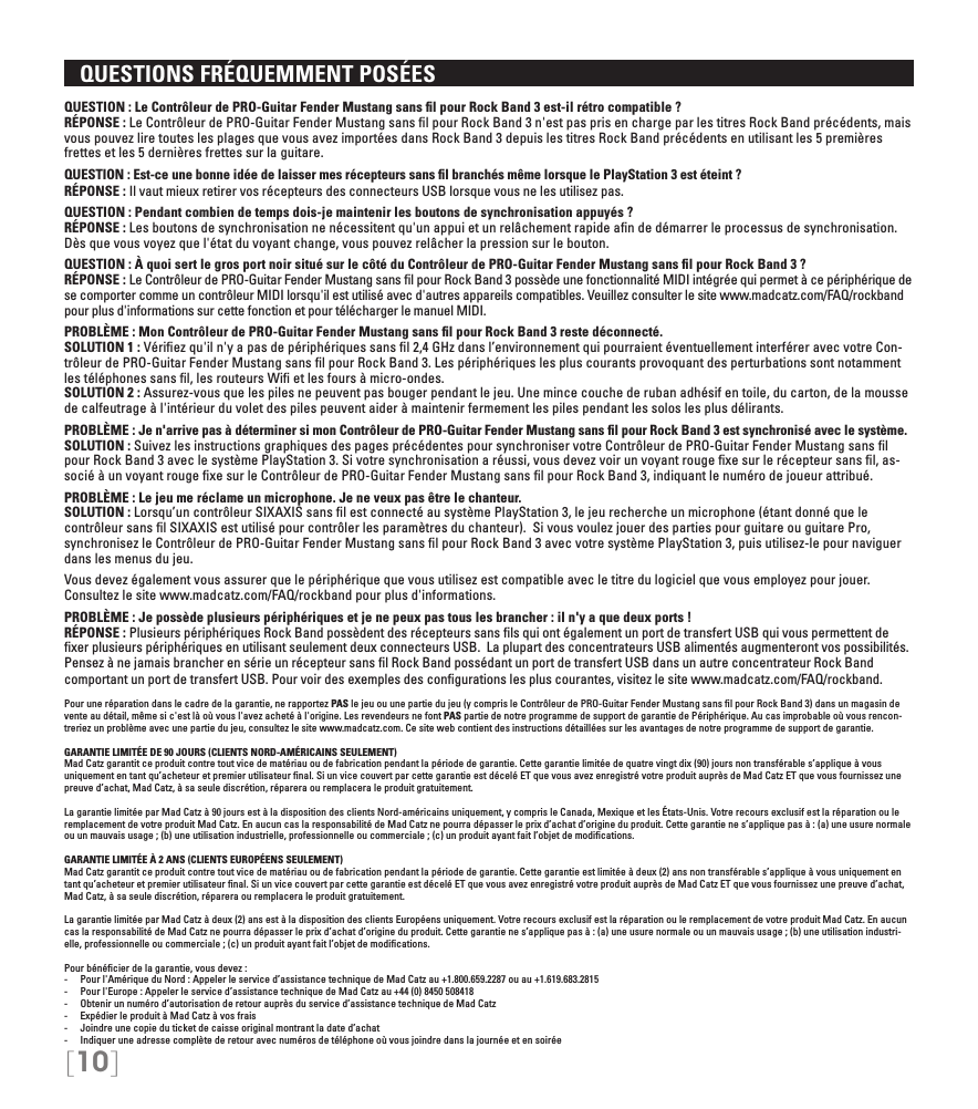 [10]   QUESTIONS FRÉQUEMMENT POSÉESQUESTION : Le Contrôleur de PRO-Guitar Fender Mustang sans ﬁl pour Rock Band 3 est-il rétro compatible ? RÉPONSE : Le Contrôleur de PRO-Guitar Fender Mustang sans ﬁl pour Rock Band 3 n&apos;est pas pris en charge par les titres Rock Band précédents, mais vous pouvez lire toutes les plages que vous avez importées dans Rock Band 3 depuis les titres Rock Band précédents en utilisant les 5 premières frettes et les 5 dernières frettes sur la guitare.QUESTION : Est-ce une bonne idée de laisser mes récepteurs sans ﬁl branchés même lorsque le PlayStation 3 est éteint ? RÉPONSE : Il vaut mieux retirer vos récepteurs des connecteurs USB lorsque vous ne les utilisez pas.QUESTION : Pendant combien de temps dois-je maintenir les boutons de synchronisation appuyés ? RÉPONSE : Les boutons de synchronisation ne nécessitent qu&apos;un appui et un relâchement rapide aﬁn de démarrer le processus de synchronisation. Dès que vous voyez que l&apos;état du voyant change, vous pouvez relâcher la pression sur le bouton.QUESTION : À quoi sert le gros port noir situé sur le côté du Contrôleur de PRO-Guitar Fender Mustang sans ﬁl pour Rock Band 3 ? RÉPONSE : Le Contrôleur de PRO-Guitar Fender Mustang sans ﬁl pour Rock Band 3 possède une fonctionnalité MIDI intégrée qui permet à ce périphérique de se comporter comme un contrôleur MIDI lorsqu&apos;il est utilisé avec d&apos;autres appareils compatibles. Veuillez consulter le site www.madcatz.com/FAQ/rockband pour plus d&apos;informations sur cette fonction et pour télécharger le manuel MIDI.PROBLÈME : Mon Contrôleur de PRO-Guitar Fender Mustang sans ﬁl pour Rock Band 3 reste déconnecté. SOLUTION 1 : Vériﬁez qu&apos;il n&apos;y a pas de périphériques sans ﬁl 2,4 GHz dans l’environnement qui pourraient éventuellement interférer avec votre Con-trôleur de PRO-Guitar Fender Mustang sans ﬁl pour Rock Band 3. Les périphériques les plus courants provoquant des perturbations sont notamment les téléphones sans ﬁl, les routeurs Wiﬁ et les fours à micro-ondes. SOLUTION 2 : Assurez-vous que les piles ne peuvent pas bouger pendant le jeu. Une mince couche de ruban adhésif en toile, du carton, de la mousse de calfeutrage à l&apos;intérieur du volet des piles peuvent aider à maintenir fermement les piles pendant les solos les plus délirants.PROBLÈME : Je n&apos;arrive pas à déterminer si mon Contrôleur de PRO-Guitar Fender Mustang sans ﬁl pour Rock Band 3 est synchronisé avec le système. SOLUTION : Suivez les instructions graphiques des pages précédentes pour synchroniser votre Contrôleur de PRO-Guitar Fender Mustang sans ﬁl pour Rock Band 3 avec le système PlayStation 3. Si votre synchronisation a réussi, vous devez voir un voyant rouge ﬁxe sur le récepteur sans ﬁl, as-socié à un voyant rouge ﬁxe sur le Contrôleur de PRO-Guitar Fender Mustang sans ﬁl pour Rock Band 3, indiquant le numéro de joueur attribué.PROBLÈME : Le jeu me réclame un microphone. Je ne veux pas être le chanteur. SOLUTION : Lorsqu’un contrôleur SIXAXIS sans ﬁl est connecté au système PlayStation 3, le jeu recherche un microphone (étant donné que le contrôleur sans ﬁl SIXAXIS est utilisé pour contrôler les paramètres du chanteur).  Si vous voulez jouer des parties pour guitare ou guitare Pro, synchronisez le Contrôleur de PRO-Guitar Fender Mustang sans ﬁl pour Rock Band 3 avec votre système PlayStation 3, puis utilisez-le pour naviguer dans les menus du jeu.Vous devez également vous assurer que le périphérique que vous utilisez est compatible avec le titre du logiciel que vous employez pour jouer. Consultez le site www.madcatz.com/FAQ/rockband pour plus d&apos;informations.PROBLÈME : Je possède plusieurs périphériques et je ne peux pas tous les brancher : il n&apos;y a que deux ports ! RÉPONSE : Plusieurs périphériques Rock Band possèdent des récepteurs sans ﬁls qui ont également un port de transfert USB qui vous permettent de ﬁxer plusieurs périphériques en utilisant seulement deux connecteurs USB.  La plupart des concentrateurs USB alimentés augmenteront vos possibilités. Pensez à ne jamais brancher en série un récepteur sans ﬁl Rock Band possédant un port de transfert USB dans un autre concentrateur Rock Band comportant un port de transfert USB. Pour voir des exemples des conﬁgurations les plus courantes, visitez le site www.madcatz.com/FAQ/rockband.Pour une réparation dans le cadre de la garantie, ne rapportez PAS le jeu ou une partie du jeu (y compris le Contrôleur de PRO-Guitar Fender Mustang sans ﬁl pour Rock Band 3) dans un magasin de vente au détail, même si c&apos;est là où vous l&apos;avez acheté à l&apos;origine. Les revendeurs ne font PAS partie de notre programme de support de garantie de Périphérique. Au cas improbable où vous rencon-treriez un problème avec une partie du jeu, consultez le site www.madcatz.com. Ce site web contient des instructions détaillées sur les avantages de notre programme de support de garantie.GARANTIE LIMITÉE DE 90 JOURS (CLIENTS NORD-AMÉRICAINS SEULEMENT)Mad Catz garantit ce produit contre tout vice de matériau ou de fabrication pendant la période de garantie. Cette garantie limitée de quatre vingt dix (90) jours non transférable s’applique à vous uniquement en tant qu’acheteur et premier utilisateur ﬁnal. Si un vice couvert par cette garantie est décelé ET que vous avez enregistré votre produit auprès de Mad Catz ET que vous fournissez une preuve d’achat, Mad Catz, à sa seule discrétion, réparera ou remplacera le produit gratuitement.  La garantie limitée par Mad Catz à 90 jours est à la disposition des clients Nord-américains uniquement, y compris le Canada, Mexique et les États-Unis. Votre recours exclusif est la réparation ou le remplacement de votre produit Mad Catz. En aucun cas la responsabilité de Mad Catz ne pourra dépasser le prix d’achat d’origine du produit. Cette garantie ne s’applique pas à : (a) une usure normale ou un mauvais usage ; (b) une utilisation industrielle, professionnelle ou commerciale ; (c) un produit ayant fait l’objet de modiﬁcations.GARANTIE LIMITÉE À 2 ANS (CLIENTS EUROPÉENS SEULEMENT)Mad Catz garantit ce produit contre tout vice de matériau ou de fabrication pendant la période de garantie. Cette garantie est limitée à deux (2) ans non transférable s’applique à vous uniquement en tant qu’acheteur et premier utilisateur ﬁnal. Si un vice couvert par cette garantie est décelé ET que vous avez enregistré votre produit auprès de Mad Catz ET que vous fournissez une preuve d’achat, Mad Catz, à sa seule discrétion, réparera ou remplacera le produit gratuitement.La garantie limitée par Mad Catz à deux (2) ans est à la disposition des clients Européens uniquement. Votre recours exclusif est la réparation ou le remplacement de votre produit Mad Catz. En aucun cas la responsabilité de Mad Catz ne pourra dépasser le prix d’achat d’origine du produit. Cette garantie ne s’applique pas à : (a) une usure normale ou un mauvais usage ; (b) une utilisation industri-elle, professionnelle ou commerciale ; (c) un produit ayant fait l’objet de modiﬁcations.Pour bénéﬁcier de la garantie, vous devez : -  Pour l&apos;Amérique du Nord : Appeler le service d’assistance technique de Mad Catz au +1.800.659.2287 ou au +1.619.683.2815-  Pour l&apos;Europe : Appeler le service d’assistance technique de Mad Catz au +44 (0) 8450 508418-  Obtenir un numéro d’autorisation de retour auprès du service d’assistance technique de Mad Catz-  Expédier le produit à Mad Catz à vos frais-  Joindre une copie du ticket de caisse original montrant la date d’achat-  Indiquer une adresse complète de retour avec numéros de téléphone où vous joindre dans la journée et en soirée