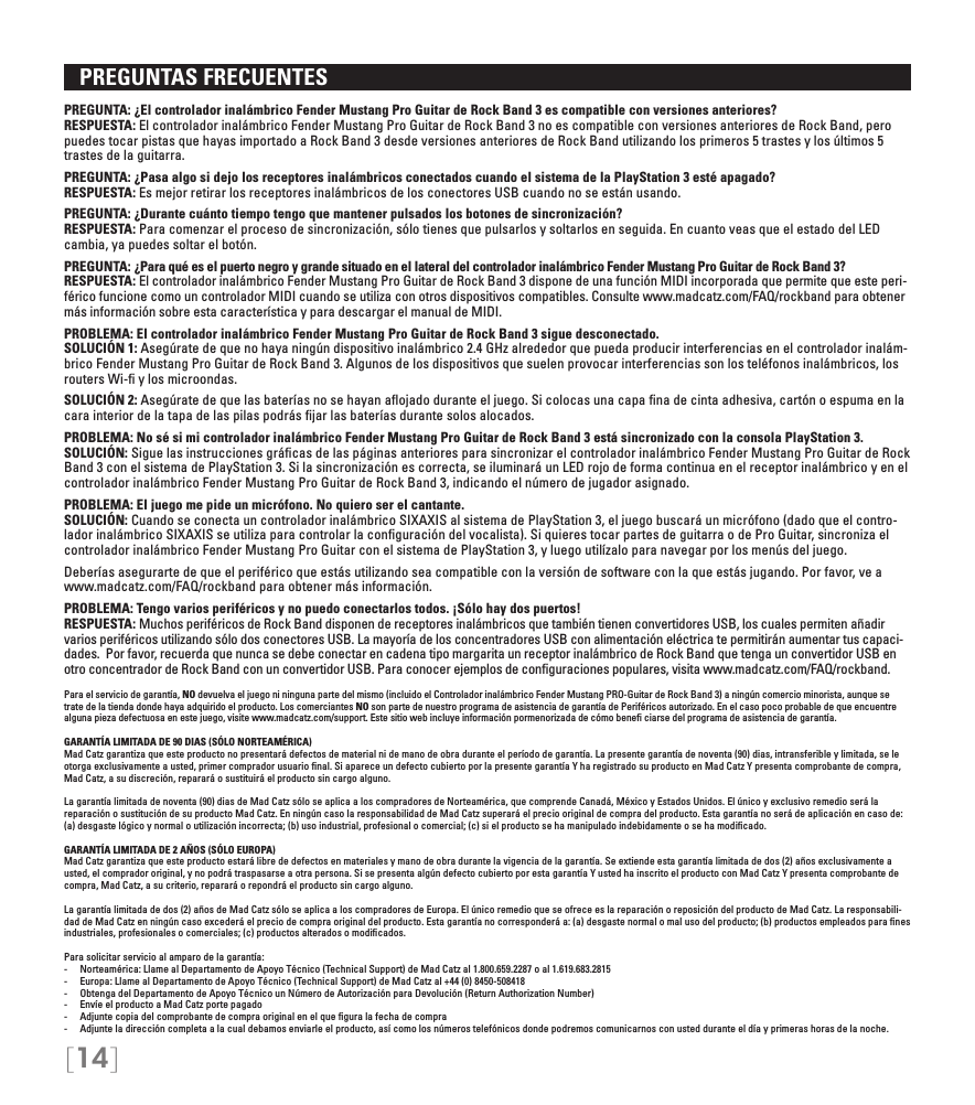 [14]   PREGUNTAS FRECUENTES PREGUNTA: ¿El controlador inalámbrico Fender Mustang Pro Guitar de Rock Band 3 es compatible con versiones anteriores? RESPUESTA: El controlador inalámbrico Fender Mustang Pro Guitar de Rock Band 3 no es compatible con versiones anteriores de Rock Band, pero puedes tocar pistas que hayas importado a Rock Band 3 desde versiones anteriores de Rock Band utilizando los primeros 5 trastes y los últimos 5 trastes de la guitarra.PREGUNTA: ¿Pasa algo si dejo los receptores inalámbricos conectados cuando el sistema de la PlayStation 3 esté apagado? RESPUESTA: Es mejor retirar los receptores inalámbricos de los conectores USB cuando no se están usando.PREGUNTA: ¿Durante cuánto tiempo tengo que mantener pulsados los botones de sincronización? RESPUESTA: Para comenzar el proceso de sincronización, sólo tienes que pulsarlos y soltarlos en seguida. En cuanto veas que el estado del LED cambia, ya puedes soltar el botón.PREGUNTA: ¿Para qué es el puerto negro y grande situado en el lateral del controlador inalámbrico Fender Mustang Pro Guitar de Rock Band 3? RESPUESTA: El controlador inalámbrico Fender Mustang Pro Guitar de Rock Band 3 dispone de una función MIDI incorporada que permite que este peri-férico funcione como un controlador MIDI cuando se utiliza con otros dispositivos compatibles. Consulte www.madcatz.com/FAQ/rockband para obtener más información sobre esta característica y para descargar el manual de MIDI.PROBLEMA: El controlador inalámbrico Fender Mustang Pro Guitar de Rock Band 3 sigue desconectado. SOLUCIÓN 1: Asegúrate de que no haya ningún dispositivo inalámbrico 2.4 GHz alrededor que pueda producir interferencias en el controlador inalám-brico Fender Mustang Pro Guitar de Rock Band 3. Algunos de los dispositivos que suelen provocar interferencias son los teléfonos inalámbricos, los routers Wi-ﬁ y los microondas.SOLUCIÓN 2: Asegúrate de que las baterías no se hayan aﬂojado durante el juego. Si colocas una capa ﬁna de cinta adhesiva, cartón o espuma en la cara interior de la tapa de las pilas podrás ﬁjar las baterías durante solos alocados.PROBLEMA: No sé si mi controlador inalámbrico Fender Mustang Pro Guitar de Rock Band 3 está sincronizado con la consola PlayStation 3. SOLUCIÓN: Sigue las instrucciones gráﬁcas de las páginas anteriores para sincronizar el controlador inalámbrico Fender Mustang Pro Guitar de Rock Band 3 con el sistema de PlayStation 3. Si la sincronización es correcta, se iluminará un LED rojo de forma continua en el receptor inalámbrico y en el controlador inalámbrico Fender Mustang Pro Guitar de Rock Band 3, indicando el número de jugador asignado.PROBLEMA: El juego me pide un micrófono. No quiero ser el cantante. SOLUCIÓN: Cuando se conecta un controlador inalámbrico SIXAXIS al sistema de PlayStation 3, el juego buscará un micrófono (dado que el contro-lador inalámbrico SIXAXIS se utiliza para controlar la conﬁguración del vocalista). Si quieres tocar partes de guitarra o de Pro Guitar, sincroniza el controlador inalámbrico Fender Mustang Pro Guitar con el sistema de PlayStation 3, y luego utilízalo para navegar por los menús del juego.Deberías asegurarte de que el periférico que estás utilizando sea compatible con la versión de software con la que estás jugando. Por favor, ve a www.madcatz.com/FAQ/rockband para obtener más información.PROBLEMA: Tengo varios periféricos y no puedo conectarlos todos. ¡Sólo hay dos puertos! RESPUESTA: Muchos periféricos de Rock Band disponen de receptores inalámbricos que también tienen convertidores USB, los cuales permiten añadir varios periféricos utilizando sólo dos conectores USB. La mayoría de los concentradores USB con alimentación eléctrica te permitirán aumentar tus capaci-dades.  Por favor, recuerda que nunca se debe conectar en cadena tipo margarita un receptor inalámbrico de Rock Band que tenga un convertidor USB en otro concentrador de Rock Band con un convertidor USB. Para conocer ejemplos de conﬁguraciones populares, visita www.madcatz.com/FAQ/rockband.Para el servicio de garantía, NO devuelva el juego ni ninguna parte del mismo (incluido el Controlador inalámbrico Fender Mustang PRO-Guitar de Rock Band 3) a ningún comercio minorista, aunque se trate de la tienda donde haya adquirido el producto. Los comerciantes NO son parte de nuestro programa de asistencia de garantía de Periféricos autorizado. En el caso poco probable de que encuentre alguna pieza defectuosa en este juego, visite www.madcatz.com/support. Este sitio web incluye información pormenorizada de cómo beneﬁ ciarse del programa de asistencia de garantía.GARANTÍA LIMITADA DE 90 DIAS (SÓLO NORTEAMÉRICA)Mad Catz garantiza que este producto no presentará defectos de material ni de mano de obra durante el período de garantía. La presente garantía de noventa (90) dias, intransferible y limitada, se le otorga exclusivamente a usted, primer comprador usuario ﬁnal. Si aparece un defecto cubierto por la presente garantía Y ha registrado su producto en Mad Catz Y presenta comprobante de compra, Mad Catz, a su discreción, reparará o sustituirá el producto sin cargo alguno.  La garantía limitada de noventa (90) dias de Mad Catz sólo se aplica a los compradores de Norteamérica, que comprende Canadá, México y Estados Unidos. El único y exclusivo remedio será la reparación o sustitución de su producto Mad Catz. En ningún caso la responsabilidad de Mad Catz superará el precio original de compra del producto. Esta garantía no será de aplicación en caso de: (a) desgaste lógico y normal o utilización incorrecta; (b) uso industrial, profesional o comercial; (c) si el producto se ha manipulado indebidamente o se ha modiﬁcado.GARANTÍA LIMITADA DE 2 AÑOS (SÓLO EUROPA)Mad Catz garantiza que este producto estará libre de defectos en materiales y mano de obra durante la vigencia de la garantía. Se extiende esta garantía limitada de dos (2) años exclusivamente a usted, el comprador original, y no podrá traspasarse a otra persona. Si se presenta algún defecto cubierto por esta garantía Y usted ha inscrito el producto con Mad Catz Y presenta comprobante de compra, Mad Catz, a su criterio, reparará o repondrá el producto sin cargo alguno.La garantía limitada de dos (2) años de Mad Catz sólo se aplica a los compradores de Europa. El único remedio que se ofrece es la reparación o reposición del producto de Mad Catz. La responsabili-dad de Mad Catz en ningún caso excederá el precio de compra original del producto. Esta garantía no corresponderá a: (a) desgaste normal o mal uso del producto; (b) productos empleados para ﬁnes industriales, profesionales o comerciales; (c) productos alterados o modiﬁcados.Para solicitar servicio al amparo de la garantía:-  Norteamérica: Llame al Departamento de Apoyo Técnico (Technical Support) de Mad Catz al 1.800.659.2287 o al 1.619.683.2815-  Europa: Llame al Departamento de Apoyo Técnico (Technical Support) de Mad Catz al +44 (0) 8450-508418-  Obtenga del Departamento de Apoyo Técnico un Número de Autorización para Devolución (Return Authorization Number)-  Envíe el producto a Mad Catz porte pagado-  Adjunte copia del comprobante de compra original en el que ﬁgura la fecha de compra-  Adjunte la dirección completa a la cual debamos enviarle el producto, así como los números telefónicos donde podremos comunicarnos con usted durante el día y primeras horas de la noche.